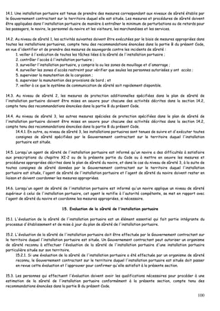 100
1144..11.. UUnnee iinnssttaallllaattiioonn ppoorrttuuaaiirree eesstt tteennuuee ddee pprreennddrree ddeess mmeessuurreess ccoorrrreessppoonnddaanntt aauuxx nniivveeaauuxx ddee ssûûrreettéé ééttaabblliiss ppaarr
llee GGoouuvveerrnneemmeenntt ccoonnttrraaccttaanntt ssuurr llee tteerrrriittooiirree dduuqquueell eellllee eesstt ssiittuuééee.. LLeess mmeessuurreess eett pprrooccéédduurreess ddee ssûûrreettéé ddooiivveenntt
êêttrree aapppplliiqquuééeess ddaannss ll''iinnssttaallllaattiioonn ppoorrttuuaaiirree ddee mmaanniièèrree àà eennttrraaîînneerr llee mmiinniimmuumm ddee ppeerrttuurrbbaattiioonnss oouu ddee rreettaarrddss ppoouurr
lleess ppaassssaaggeerrss,, llee nnaavviirree,, llee ppeerrssoonnnneell dduu nnaavviirree eett lleess vviissiitteeuurrss,, lleess mmaarrcchhaannddiisseess eett lleess sseerrvviicceess..
1144..22.. AAuu nniivveeaauu ddee ssûûrreettéé 11,, lleess aaccttiivviittééss ssuuiivvaanntteess ddooiivveenntt êêttrree eexxééccuuttééeess ppaarr llee bbiiaaiiss ddee mmeessuurreess aapppprroopprriiééeess ddaannss
ttoouutteess lleess iinnssttaallllaattiioonnss ppoorrttuuaaiirreess,, ccoommppttee tteennuu ddeess rreeccoommmmaannddaattiioonnss éénnoonnccééeess ddaannss llaa ppaarrttiiee BB dduu pprréésseenntt CCooddee,,
eenn vvuuee dd''iiddeennttiiffiieerr eett ddee pprreennddrree ddeess mmeessuurreess ddee ssaauuvveeggaarrddee ccoonnttrree lleess iinncciiddeennttss ddee ssûûrreettéé ::
11.. vveeiilllleerr àà ll''eexxééccuuttiioonn ddee ttoouutteess lleess ttââcchheess lliiééeess àà llaa ssûûrreettéé ddee ll''iinnssttaallllaattiioonn ppoorrttuuaaiirree ;;
22.. ccoonnttrrôôlleerr ll''aaccccèèss àà ll''iinnssttaallllaattiioonn ppoorrttuuaaiirree ;;
33.. ssuurrvveeiilllleerr ll''iinnssttaallllaattiioonn ppoorrttuuaaiirree,, yy ccoommpprriiss llaa oouu lleess zzoonneess ddee mmoouuiillllaaggee eett dd''aammaarrrraaggee ;;
44.. ssuurrvveeiilllleerr lleess zzoonneess dd''aaccccèèss rreessttrreeiinntt ppoouurr vvéérriiffiieerr qquuee sseeuulleess lleess ppeerrssoonnnneess aauuttoorriissééeess yy oonntt aaccccèèss ;;
55.. ssuuppeerrvviisseerr llaa mmaannuutteennttiioonn ddee llaa ccaarrggaaiissoonn ;;
66.. ssuuppeerrvviisseerr llaa mmaannuutteennttiioonn ddeess pprroovviissiioonnss ddee bboorrdd ;; eett
77.. vveeiilllleerr àà ccee qquuee llee ssyyssttèèmmee ddee ccoommmmuunniiccaattiioonn ddee ssûûrreettéé ssooiitt rraappiiddeemmeenntt ddiissppoonniibbllee..
1144..33.. AAuu nniivveeaauu ddee ssûûrreettéé 22,, lleess mmeessuurreess ddee pprrootteeccttiioonn aaddddiittiioonnnneelllleess ssppéécciiffiiééeess ddaannss llee ppllaann ddee ssûûrreettéé ddee
ll''iinnssttaallllaattiioonn ppoorrttuuaaiirree ddooiivveenntt êêttrree mmiisseess eenn ooeeuuvvrree ppoouurr cchhaaccuunnee ddeess aaccttiivviittééss ddééccrriitteess ddaannss llaa sseeccttiioonn 1144..22,,
ccoommppttee tteennuu ddeess rreeccoommmmaannddaattiioonnss éénnoonnccééeess ddaannss llaa ppaarrttiiee BB dduu pprréésseenntt CCooddee..
1144..44.. AAuu nniivveeaauu ddee ssûûrreettéé 33,, lleess aauuttrreess mmeessuurreess ssppéécciiaalleess ddee pprrootteeccttiioonn ssppéécciiffiiééeess ddaannss llee ppllaann ddee ssûûrreettéé ddee
ll''iinnssttaallllaattiioonn ppoorrttuuaaiirree ddooiivveenntt êêttrree mmiisseess eenn ooeeuuvvrree ppoouurr cchhaaccuunnee ddeess aaccttiivviittééss ddééccrriitteess ddaannss llaa sseeccttiioonn 1144..22,,
ccoommppttee tteennuu ddeess rreeccoommmmaannddaattiioonnss éénnoonnccééeess ddaannss llaa ppaarrttiiee BB dduu pprréésseenntt CCooddee..
1144..44..11.. EEnn oouuttrree,, aauu nniivveeaauu ddee ssûûrreettéé 33,, lleess iinnssttaallllaattiioonnss ppoorrttuuaaiirreess ssoonntt tteennuueess ddee ssuuiivvrree eett dd''eexxééccuutteerr ttoouutteess
ccoonnssiiggnneess ddee ssûûrreettéé ssppéécciiffiiééeess ppaarr llee GGoouuvveerrnneemmeenntt ccoonnttrraaccttaanntt ssuurr llee tteerrrriittooiirree dduuqquueell ll''iinnssttaallllaattiioonn
ppoorrttuuaaiirree eesstt ssiittuuééee..
1144..55.. LLoorrssqquu''uunn aaggeenntt ddee ssûûrreettéé ddee ll''iinnssttaallllaattiioonn ppoorrttuuaaiirree eesstt iinnffoorrmméé qquu''uunn nnaavviirree aa ddeess ddiiffffiiccuullttééss àà ssaattiissffaaiirree
aauuxx pprreessccrriippttiioonnss dduu cchhaappiittrree XXII--22 oouu ddee llaa pprréésseennttee ppaarrttiiee dduu CCooddee oouu àà mmeettttrree eenn ooeeuuvvrree lleess mmeessuurreess eett
pprrooccéédduurreess aapppprroopprriiééeess ddééccrriitteess ddaannss llee ppllaann ddee ssûûrreettéé dduu nnaavviirree,, eett ddaannss llee ccaass dduu nniivveeaauu ddee ssûûrreettéé 33,, àà llaa ssuuiittee ddee
ttoouutteess ccoonnssiiggnneess ddee ssûûrreettéé ddoonnnnééeess ppaarr llee GGoouuvveerrnneemmeenntt ccoonnttrraaccttaanntt ssuurr llee tteerrrriittooiirree dduuqquueell ll''iinnssttaallllaattiioonn
ppoorrttuuaaiirree eesstt ssiittuuééee,, ll''aaggeenntt ddee ssûûrreettéé ddee ll''iinnssttaallllaattiioonn ppoorrttuuaaiirree eett ll''aaggeenntt ddee ssûûrreettéé dduu nnaavviirree ddooiivveenntt rreesstteerr eenn
lliiaaiissoonn eett ddooiivveenntt ccoooorrddoonnnneerr lleess mmeessuurreess aapppprroopprriiééeess..
1144..66.. LLoorrssqquu''uunn aaggeenntt ddee ssûûrreettéé ddee ll''iinnssttaallllaattiioonn ppoorrttuuaaiirree eesstt iinnffoorrmméé qquu''uunn nnaavviirree aapppplliiqquuee uunn nniivveeaauu ddee ssûûrreettéé
ssuuppéérriieeuurr àà cceelluuii ddee ll''iinnssttaallllaattiioonn ppoorrttuuaaiirree,, cceett aaggeenntt llee nnoottiiffiiee àà ll''aauuttoorriittéé ccoommppéétteennttee,, ssee mmeett eenn rraappppoorrtt aavveecc
ll''aaggeenntt ddee ssûûrreettéé dduu nnaavviirree eett ccoooorrddoonnnnee lleess mmeessuurreess aapppprroopprriiééeess,, ssii nnéécceessssaaiirree..
1155.. EEvvaalluuaattiioonn ddee llaa ssûûrreettéé ddee ll''iinnssttaallllaattiioonn ppoorrttuuaaiirree
1155..11.. LL''éévvaalluuaattiioonn ddee llaa ssûûrreettéé ddee ll''iinnssttaallllaattiioonn ppoorrttuuaaiirree eesstt uunn éélléémmeenntt eesssseennttiieell qquuii ffaaiitt ppaarrttiiee iinnttééggrraannttee dduu
pprroocceessssuuss dd''ééttaabblliisssseemmeenntt eett ddee mmiissee àà jjoouurr dduu ppllaann ddee ssûûrreettéé ddee ll''iinnssttaallllaattiioonn ppoorrttuuaaiirree..
1155..22.. LL''éévvaalluuaattiioonn ddee llaa ssûûrreettéé ddee ll''iinnssttaallllaattiioonn ppoorrttuuaaiirree ddooiitt êêttrree eeffffeeccttuuééee ppaarr llee GGoouuvveerrnneemmeenntt ccoonnttrraaccttaanntt ssuurr
llee tteerrrriittooiirree dduuqquueell ll''iinnssttaallllaattiioonn ppoorrttuuaaiirree eesstt ssiittuuééee.. UUnn GGoouuvveerrnneemmeenntt ccoonnttrraaccttaanntt ppeeuutt aauuttoorriisseerr uunn oorrggaanniissmmee
ddee ssûûrreettéé rreeccoonnnnuu àà eeffffeeccttuueerr ll''éévvaalluuaattiioonn ddee llaa ssûûrreettéé ddee ll''iinnssttaallllaattiioonn ppoorrttuuaaiirree dd''uunnee iinnssttaallllaattiioonn ppoorrttuuaaiirree
ppaarrttiiccuulliièèrree ssiittuuééee ssuurr ssoonn tteerrrriittooiirree..
1155..22..11.. SSii uunnee éévvaalluuaattiioonn ddee llaa ssûûrreettéé ddee ll''iinnssttaallllaattiioonn ppoorrttuuaaiirree aa ééttéé eeffffeeccttuuééee ppaarr uunn oorrggaanniissmmee ddee ssûûrreettéé
rreeccoonnnnuu,, llee GGoouuvveerrnneemmeenntt ccoonnttrraaccttaanntt ssuurr llee tteerrrriittooiirree dduuqquueell ll''iinnssttaallllaattiioonn ppoorrttuuaaiirree eesstt ssiittuuééee ddooiitt ppaasssseerr
eenn rreevvuuee cceettttee éévvaalluuaattiioonn eett ll''aapppprroouuvveerr ppoouurr ccoonnffiirrmmeerr qquu''eellllee ssaattiissffaaiitt àà llaa pprréésseennttee sseeccttiioonn..
1155..33.. LLeess ppeerrssoonnnneess qquuii eeffffeeccttuueenntt ll''éévvaalluuaattiioonn ddooiivveenntt aavvooiirr lleess qquuaalliiffiiccaattiioonnss nnéécceessssaaiirreess ppoouurr pprrooccééddeerr àà uunnee
eessttiimmaattiioonn ddee llaa ssûûrreettéé ddee ll''iinnssttaallllaattiioonn ppoorrttuuaaiirree ccoonnffoorrmméémmeenntt àà llaa pprréésseennttee sseeccttiioonn,, ccoommppttee tteennuu ddeess
rreeccoommmmaannddaattiioonnss éénnoonnccééeess ddaannss llaa ppaarrttiiee BB dduu pprréésseenntt CCooddee..
 