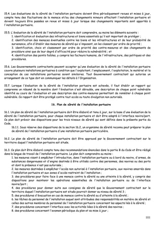 101
1155..44.. LLeess éévvaalluuaattiioonnss ddee llaa ssûûrreettéé ddee ll''iinnssttaallllaattiioonn ppoorrttuuaaiirree ddooiivveenntt êêttrree ppéérriiooddiiqquueemmeenntt rreevvuueess eett mmiisseess àà jjoouurr,,
ccoommppttee tteennuu ddeess fflluuccttuuaattiioonnss ddee llaa mmeennaaccee eett//oouu ddeess cchhaannggeemmeennttss mmiinneeuurrss aaffffeeccttaanntt ll''iinnssttaallllaattiioonn ppoorrttuuaaiirree eett
ddooiivveenntt ttoouujjoouurrss êêttrree ppaassssééeess eenn rreevvuuee eett mmiisseess àà jjoouurr lloorrssqquuee ddeess cchhaannggeemmeennttss iimmppoorrttaannttss ssoonntt aappppoorrttééss àà
ll''iinnssttaallllaattiioonn ppoorrttuuaaiirree..
1155..55.. LL''éévvaalluuaattiioonn ddee llaa ssûûrreettéé ddee ll''iinnssttaallllaattiioonn ppoorrttuuaaiirree ddooiitt ccoommpprreennddrree,, aauu mmooiinnss lleess éélléémmeennttss ssuuiivvaannttss ::
11.. iiddeennttiiffiiccaattiioonn eett éévvaalluuaattiioonn ddeess iinnffrraassttrruuccttuurreess eett bbiieennss eesssseennttiieellss qquu''iill eesstt iimmppoorrttaanntt ddee pprroottééggeerr ;;
22.. iiddeennttiiffiiccaattiioonn ddeess mmeennaacceess éévveennttuueelllleess ccoonnttrree lleess bbiieennss eett lleess iinnffrraassttrruuccttuurreess eett ddee lleeuurr pprroobbaabbiilliittéé ddee
ssuurrvveennaannccee,, aaffiinn dd''ééttaabblliirr ddeess mmeessuurreess ddee ssûûrreettéé qquuii ss''iimmppoosseenntt,, eenn lleess ccllaassssaanntt ppaarr oorrddrree ddee pprriioorriittéé ;;
33.. iiddeennttiiffiiccaattiioonn,, cchhooiixx eett ccllaasssseemmeenntt ppaarr oorrddrree ddee pprriioorriittéé ddeess ccoonnttrree--mmeessuurreess eett ddeess cchhaannggeemmeennttss ddee
pprrooccéédduurree aaiinnssii qquuee ddee lleeuurr ddeeggrréé dd''eeffffiiccaacciittéé ppoouurr rréédduuiirree llaa vvuullnnéérraabbiilliittéé ;; eett
44.. iiddeennttiiffiiccaattiioonn ddeess ppooiinnttss ffaaiibblleess,, yy ccoommpprriiss lleess ffaacctteeuurrss hhuummaaiinnss,, ddee ll''iinnffrraassttrruuccttuurree,, ddeess ppoolliittiiqquueess eett ddeess
pprrooccéédduurreess..
1155..66.. LLeess GGoouuvveerrnneemmeennttss ccoonnttrraaccttaannttss ppeeuuvveenntt aacccceepptteerr qquu''uunnee éévvaalluuaattiioonn ddee llaa ssûûrreettéé ddee ll''iinnssttaallllaattiioonn ppoorrttuuaaiirree
ccoouuvvrree pplluussiieeuurrss iinnssttaallllaattiioonnss ppoorrttuuaaiirreess àà ccoonnddiittiioonn qquuee ll''eexxppllooiittaanntt,, ll''eemmppllaacceemmeenntt,, ll''eexxppllooiittaattiioonn,, llee mmaattéérriieell eett llaa
ccoonncceeppttiioonn ddee cceess iinnssttaallllaattiioonnss ppoorrttuuaaiirreess ssooiieenntt ssiimmiillaaiirreess.. TToouutt GGoouuvveerrnneemmeenntt ccoonnttrraaccttaanntt qquuii aauuttoorriissee uunn
aarrrraannggeemmeenntt ddee ccee ttyyppee ddooiitt eenn ccoommmmuunniiqquueerr lleess ddééttaaiillss àà ll''OOrrggaanniissaattiioonn..
1155..77.. LLoorrssqquuee ll''éévvaalluuaattiioonn ddee llaa ssûûrreettéé ddee ll''iinnssttaallllaattiioonn ppoorrttuuaaiirree eesstt aacchheevvééee,, iill ffaauutt ééttaabblliirr uunn rraappppoorrtt qquuii
ccoommpprreennnnee uunn rrééssuumméé ddee llaa mmaanniièèrree ddoonntt ll''éévvaalluuaattiioonn ss''eesstt ddéérroouullééee,, uunnee ddeessccrriippttiioonn ddee cchhaaqquuee ppooiinntt vvuullnnéérraabbllee
iiddeennttiiffiiéé aauu ccoouurrss ddee ll''éévvaalluuaattiioonn eett uunnee ddeessccrriippttiioonn ddeess ccoonnttrree--mmeessuurreess ppeerrmmeettttaanntt ddee rreemmééddiieerr àà cchhaaqquuee ppooiinntt
vvuullnnéérraabbllee.. CCee rraappppoorrtt ddooiitt êêttrree pprroottééggéé ccoonnttrree ttoouutt aaccccèèss oouu ttoouuttee ddiivvuullggaattiioonn nnoonn aauuttoorriissééss..
1166.. PPllaann ddee ssûûrreettéé ddee ll''iinnssttaallllaattiioonn ppoorrttuuaaiirree
1166..11.. UUnn ppllaann ddee ssûûrreettéé ddee ll''iinnssttaallllaattiioonn ppoorrttuuaaiirree ddooiitt êêttrree ééllaabboorréé eett tteennuu àà jjoouurr,, ssuurr llaa bbaassee dd''uunnee éévvaalluuaattiioonn ddee llaa
ssûûrreettéé ddee ll''iinnssttaallllaattiioonn ppoorrttuuaaiirree,, ppoouurr cchhaaqquuee iinnssttaallllaattiioonn ppoorrttuuaaiirree eett ddooiitt êêttrree aaddaappttéé àà ll''iinntteerrffaaccee nnaavviirree//ppoorrtt..
CCee ppllaann ddooiitt pprréévvooiirr ddeess ddiissppoossiittiioonnss ppoouurr lleess ttrrooiiss nniivveeaauuxx ddee ssûûrreettéé qquuii ssoonntt ddééffiinniiss ddaannss llaa pprréésseennttee ppaarrttiiee dduu
CCooddee..
1166..11..11.. SSoouuss rréésseerrvvee ddeess ddiissppoossiittiioonnss ddee llaa sseeccttiioonn 1166..22,, uunn oorrggaanniissmmee ddee ssûûrreettéé rreeccoonnnnuu ppeeuutt pprrééppaarreerr llee ppllaann
ddee ssûûrreettéé ddee ll''iinnssttaallllaattiioonn ppoorrttuuaaiirree dd''uunnee iinnssttaallllaattiioonn ppoorrttuuaaiirree ppaarrttiiccuulliièèrree..
1166..22.. LLee ppllaann ddee ssûûrreettéé ddee ll''iinnssttaallllaattiioonn ppoorrttuuaaiirree ddooiitt êêttrree aapppprroouuvvéé ppaarr llee GGoouuvveerrnneemmeenntt ccoonnttrraaccttaanntt ssuurr llee
tteerrrriittooiirree dduuqquueell ll''iinnssttaallllaattiioonn ppoorrttuuaaiirree eesstt ssiittuuééee..
1166..33.. CCee ppllaann ddooiitt êêttrree ééllaabboorréé ccoommppttee tteennuu ddeess rreeccoommmmaannddaattiioonnss éénnoonnccééeess ddaannss llaa ppaarrttiiee BB dduu CCooddee eett êêttrree rrééddiiggéé
ddaannss llaa llaanngguuee ddee ttrraavvaaiill ddee ll''iinnssttaallllaattiioonn ppoorrttuuaaiirree.. LLee ppllaann ddooiitt ccoommpprreennddrree aauu mmooiinnss ::
11.. lleess mmeessuurreess vviissaanntt àà eemmppêêcchheerr ll''iinnttrroodduuccttiioonn,, ddaannss ll''iinnssttaallllaattiioonn ppoorrttuuaaiirree oouu àà bboorrdd dduu nnaavviirree,, dd''aarrmmeess,, ddee
ssuubbssttaanncceess ddaannggeerreeuusseess eett dd''eennggiinnss ddeessttiinnééss àà êêttrree uuttiilliissééss ccoonnttrree ddeess ppeerrssoonnnneess,, ddeess nnaavviirreess oouu ddeess ppoorrttss
eett ddoonntt llaa pprréésseennccee nn''eesstt ppaass aauuttoorriissééee ;;
22.. lleess mmeessuurreess ddeessttiinnééeess àà eemmppêêcchheerr ll''aaccccèèss nnoonn aauuttoorriisséé àà ll''iinnssttaallllaattiioonn ppoorrttuuaaiirree,, aauuxx nnaavviirreess aammaarrrrééss ddaannss
ll''iinnssttaallllaattiioonn ppoorrttuuaaiirree eett aauuxx zzoonneess dd''aaccccèèss rreessttrreeiinntt ddee ll''iinnssttaallllaattiioonn ;;
33.. ddeess pprrooccéédduurreess ppoouurr ffaaiirree ffaaccee àà uunnee mmeennaaccee ccoonnttrree llaa ssûûrreettéé oouu uunnee aatttteeiinnttee àà llaa ssûûrreettéé,, yy ccoommpprriiss ddeess
ddiissppoossiittiioonnss ppoouurr mmaaiinntteenniirr lleess ooppéérraattiioonnss eesssseennttiieelllleess ddee ll''iinnssttaallllaattiioonn ppoorrttuuaaiirree oouu ddee ll''iinntteerrffaaccee
nnaavviirree//ppoorrtt ;;
44.. ddeess pprrooccéédduurreess ppoouurr ddoonnnneerr ssuuiittee aauuxx ccoonnssiiggnneess ddee ssûûrreettéé qquuee llee GGoouuvveerrnneemmeenntt ccoonnttrraaccttaanntt ssuurr llee
tteerrrriittooiirree dduuqquueell ll''iinnssttaallllaattiioonn ppoorrttuuaaiirree eesstt ssiittuuééee ppoouurrrraaiitt ddoonnnneerr aauu nniivveeaauu ddee ssûûrreettéé 33 ;;
55.. ddeess pprrooccéédduurreess dd''éévvaaccuuaattiioonn eenn ccaass ddee mmeennaaccee ccoonnttrree llaa ssûûrreettéé oouu dd''aatttteeiinnttee àà llaa ssûûrreettéé ;;
66.. lleess ttââcchheess dduu ppeerrssoonnnneell ddee ll''iinnssttaallllaattiioonn aauuqquueell ssoonntt aattttrriibbuuééeess ddeess rreessppoonnssaabbiilliittééss eenn mmaattiièèrree ddee ssûûrreettéé eett
cceelllleess ddeess aauuttrreess mmeemmbbrreess dduu ppeerrssoonnnneell ddee ll''iinnssttaallllaattiioonn ppoorrttuuaaiirree ccoonncceerrnnaanntt lleess aassppeeccttss lliiééss àà llaa ssûûrreettéé ;;
77.. ddeess pprrooccéédduurreess ccoonncceerrnnaanntt ll''iinntteerrffaaccee aavveecc lleess aaccttiivviittééss lliiééeess àà llaa ssûûrreettéé ddeess nnaavviirreess ;;
88.. ddeess pprrooccéédduurreess ccoonncceerrnnaanntt ll''eexxaammeenn ppéérriiooddiiqquuee dduu ppllaann eett ssaa mmiissee àà jjoouurr ;;
 