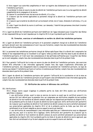 103
88.. ffaaiirree rraappppoorrtt aauuxx aauuttoorriittééss ccoommppéétteenntteess eett tteenniirr uunn rreeggiissttrree ddeess éévvéénneemmeennttss qquuii mmeennaacceenntt llaa ssûûrreettéé ddee
ll''iinnssttaallllaattiioonn ppoorrttuuaaiirree ;;
99.. ccoooorrddoonnnneerr llaa mmiissee eenn ooeeuuvvrree dduu ppllaann ddee ssûûrreettéé ddee ll''iinnssttaallllaattiioonn ppoorrttuuaaiirree aavveecc llee oouu lleess aaggeenntt((ss)) ddee ssûûrreettéé
ccoommppéétteenntt((ss)) ddee llaa ccoommppaaggnniiee eett dduu nnaavviirree ;;
1100.. aassssuurreerr llaa ccoooorrddiinnaattiioonn aavveecc lleess sseerrvviicceess ddee ssûûrreettéé,, ss''iill yy aa lliieeuu ;;
1111.. ss''aassssuurreerr qquuee lleess nnoorrmmeess aapppplliiccaabblleess aauu ppeerrssoonnnneell cchhaarrggéé ddee llaa ssûûrreettéé ddee ll''iinnssttaallllaattiioonn ppoorrttuuaaiirree ssoonntt
rreessppeeccttééeess ;;
1122.. ss''aassssuurreerr qquuee llee mmaattéérriieell ddee ssûûrreettéé eesstt ccoorrrreecctteemmeenntt uuttiilliisséé,, mmiiss àà ll''eessssaaii,, ééttaalloonnnnéé eett eennttrreetteennuu,, ss''iill yy eenn
aa ;; eett
1133.. aaiiddeerr ll''aaggeenntt ddee ssûûrreettéé dduu nnaavviirree àà ccoonnffiirrmmeerr,, ssuurr ddeemmaannddee,, ll''iiddeennttiittéé ddeess ppeerrssoonnnneess cchheerrcchhaanntt àà mmoonntteerr
àà bboorrdd dduu nnaavviirree..
1177..33.. LL''aaggeenntt ddee ssûûrreettéé ddee ll''iinnssttaallllaattiioonn ppoorrttuuaaiirree ddooiitt bbéénnééffiicciieerr ddee ll''aappppuuii nnéécceessssaaiirree ppoouurr ss''aaccqquuiitttteerr ddeess ttââcchheess
eett ddeess rreessppoonnssaabbiilliittééss qquuii lluuii ssoonntt iimmppoossééeess ppaarr llee cchhaappiittrree XXII--22 eett ppaarr llaa pprréésseennttee ppaarrttiiee dduu CCooddee..
1188.. FFoorrmmaattiioonn,, eexxeerrcciicceess eett eennttrraaîînneemmeennttss eenn mmaattiièèrree ddee ssûûrreettéé ddeess iinnssttaallllaattiioonnss ppoorrttuuaaiirreess
1188..11.. LL''aaggeenntt ddee ssûûrreettéé ddee ll''iinnssttaallllaattiioonn ppoorrttuuaaiirree eett llee ppeerrssoonnnneell ccoommppéétteenntt cchhaarrggéé ddee llaa ssûûrreettéé ddee ll''iinnssttaallllaattiioonn
ppoorrttuuaaiirree ddooiivveenntt aavvooiirr ddeess ccoonnnnaaiissssaanncceess eett aavvooiirr rreeççuu uunnee ffoorrmmaattiioonn,, ccoommppttee tteennuu ddeess rreeccoommmmaannddaattiioonnss éénnoonnccééeess
ddaannss llaa ppaarrttiiee BB dduu pprréésseenntt CCooddee..
1188..22.. LLee ppeerrssoonnnneell ddeess iinnssttaallllaattiioonnss ppoorrttuuaaiirreess cchhaarrggéé ddee ttââcchheess ssppéécciiffiiqquueess lliiééeess àà llaa ssûûrreettéé ddooiitt ccoommpprreennddrree lleess
ttââcchheess eett lleess rreessppoonnssaabbiilliittééss qquuii lluuii iinnccoommbbeenntt àà cceett ééggaarrdd,, tteelllleess qquu''eelllleess ssoonntt ddééccrriitteess ddaannss llee ppllaann ddee ssûûrreettéé ddee
ll''iinnssttaallllaattiioonn ppoorrttuuaaiirree,, eett iill ddooiitt aavvooiirr ddeess ccoonnnnaaiissssaanncceess eett ddeess aappttiittuuddeess ssuuffffiissaanntteess ppoouurr ss''aaccqquuiitttteerr ddeess ttââcchheess
qquuii lluuii ssoonntt aassssiiggnnééeess,, ccoommppttee tteennuu ddeess rreeccoommmmaannddaattiioonnss éénnoonnccééeess ddaannss llaa ppaarrttiiee BB dduu pprréésseenntt CCooddee..
1188..33.. PPoouurr ggaarraannttiirr ll''eeffffiiccaacciittéé ddee llaa mmiissee eenn ooeeuuvvrree dduu ppllaann ddee ssûûrreettéé ddee ll''iinnssttaallllaattiioonn ppoorrttuuaaiirree,, ddeess eexxeerrcciicceess
ddooiivveenntt êêttrree eeffffeeccttuuééss àà ddeess iinntteerrvvaalllleess aapppprroopprriiééss ccoommppttee tteennuu ddeess ttyyppeess dd''ooppéérraattiioonnss eeffffeeccttuuééeess ppaarr
ll''iinnssttaallllaattiioonn ppoorrttuuaaiirree,, ddeess cchhaannggeemmeennttss ddaannss llaa ccoommppoossiittiioonn dduu ppeerrssoonnnneell ddee ll''iinnssttaallllaattiioonn ppoorrttuuaaiirree,, dduu ttyyppee ddee
nnaavviirreess qquuee ddeesssseerrtt ll''iinnssttaallllaattiioonn ppoorrttuuaaiirree eett aauuttrreess cciirrccoonnssttaanncceess ppeerrttiinneenntteess,, ccoommppttee tteennuu ddeess rreeccoommmmaannddaattiioonnss
éénnoonnccééeess ddaannss llaa ppaarrttiiee BB dduu pprréésseenntt CCooddee..
1188..44.. LL''aaggeenntt ddee ssûûrreettéé ddee ll''iinnssttaallllaattiioonn ppoorrttuuaaiirree ddooiitt ggaarraannttiirr ll''eeffffiiccaacciittéé ddee llaa ccoooorrddiinnaattiioonn eett ddee llaa mmiissee eenn
ooeeuuvvrree dduu ppllaann ddee ssûûrreettéé ddee ll''iinnssttaallllaattiioonn ppoorrttuuaaiirree eenn ppaarrttiicciippaanntt àà ddeess eennttrraaîînneemmeennttss àà ddeess iinntteerrvvaalllleess aapppprroopprriiééss,,
ccoommppttee tteennuu ddeess rreeccoommmmaannddaattiioonnss éénnoonnccééeess ddaannss llaa ppaarrttiiee BB dduu pprréésseenntt CCooddee..
1199.. VVéérriiffiiccaattiioonn ddeess nnaavviirreess eett ddéélliivvrraannccee ddeess cceerrttiiffiiccaattss
1199..11.. VVéérriiffiiccaattiioonnss ::
1199..11..11.. CChhaaqquuee nnaavviirree aauuqquueell ss''aapppplliiqquuee llaa pprréésseennttee ppaarrttiiee dduu CCooddee ddooiitt êêttrree ssoouummiiss aauuxx vvéérriiffiiccaattiioonnss
ssppéécciiffiiééeess ccii--ddeessssoouuss ::
11.. uunnee vvéérriiffiiccaattiioonn iinniittiiaallee,, aavvaanntt llaa mmiissee eenn sseerrvviiccee dduu nnaavviirree oouu aavvaanntt qquuee llee cceerrttiiffiiccaatt pprreessccrriitt àà llaa
sseeccttiioonn 1199..22 ssooiitt ddéélliivvrréé ppoouurr llaa pprreemmiièèrree ffooiiss,, qquuii ccoommpprreennnnee uunnee vvéérriiffiiccaattiioonn ccoommppllèèttee ddee ssoonn ssyyssttèèmmee
ddee ssûûrreettéé eett ddee ttoouutt mmaattéérriieell ddee ssûûrreettéé ccoonnnneexxee vviissééss ppaarr lleess ddiissppoossiittiioonnss ppeerrttiinneenntteess dduu cchhaappiittrree XXII--22,,
ddee llaa pprréésseennttee ppaarrttiiee dduu CCooddee eett dduu ppllaann ddee ssûûrreettéé dduu nnaavviirree aapppprroouuvvéé.. CCeettttee vvéérriiffiiccaattiioonn ddooiitt ppeerrmmeettttrree
ddee ss''aassssuurreerr qquuee llee ssyyssttèèmmee ddee ssûûrreettéé eett ttoouutt mmaattéérriieell ddee ssûûrreettéé ccoonnnneexxee dduu nnaavviirree ssaattiissffoonntt pplleeiinneemmeenntt
aauuxx pprreessccrriippttiioonnss aapppplliiccaabblleess dduu cchhaappiittrree XXII--22 eett ddee llaa pprréésseennttee ppaarrttiiee dduu CCooddee,, qquuee lleeuurr ééttaatt eesstt
ssaattiissffaaiissaanntt eett qquu''iillss ssoonntt aaddaappttééss aauu sseerrvviiccee aauuqquueell llee nnaavviirree eesstt ddeessttiinnéé ;;
22.. uunnee vvéérriiffiiccaattiioonn ddee rreennoouuvveelllleemmeenntt àà ddeess iinntteerrvvaalllleess ssppéécciiffiiééss ppaarr ll''AAddmmiinniissttrraattiioonn mmaaiiss nnee ddééppaassssaanntt
ppaass cciinnqq aannss,, ssaauuff ssii llaa sseeccttiioonn 1199..33 ss''aapppplliiqquuee.. CCeettttee vvéérriiffiiccaattiioonn ddooiitt ppeerrmmeettttrree ddee ss''aassssuurreerr qquuee llee
ssyyssttèèmmee ddee ssûûrreettéé eett ttoouutt mmaattéérriieell ddee ssûûrreettéé ccoonnnneexxee dduu nnaavviirree ssaattiissffoonntt pplleeiinneemmeenntt aauuxx pprreessccrriippttiioonnss
aapppplliiccaabblleess dduu cchhaappiittrree XXII--22 ddee llaa pprréésseennttee ppaarrttiiee dduu CCooddee eett dduu ppllaann ddee ssûûrreettéé dduu nnaavviirree aapppprroouuvvéé,, qquuee
lleeuurr ééttaatt eesstt ssaattiissffaaiissaanntt eett qquu''iillss ssoonntt aaddaappttééss aauu sseerrvviiccee aauuqquueell llee nnaavviirree eesstt ddeessttiinnéé ;;
 