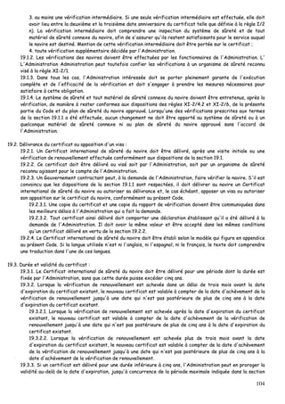 104
33.. aauu mmooiinnss uunnee vvéérriiffiiccaattiioonn iinntteerrmmééddiiaaiirree.. SSii uunnee sseeuullee vvéérriiffiiccaattiioonn iinntteerrmmééddiiaaiirree eesstt eeffffeeccttuuééee,, eellllee ddooiitt
aavvooiirr lliieeuu eennttrree llaa ddeeuuxxiièèmmee eett llaa ttrrooiissiièèmmee ddaattee aannnniivveerrssaaiirree dduu cceerrttiiffiiccaatt tteellllee qquuee ddééffiinniiee àà llaa rrèèggllee II//22
nn)).. LLaa vvéérriiffiiccaattiioonn iinntteerrmmééddiiaaiirree ddooiitt ccoommpprreennddrree uunnee iinnssppeeccttiioonn dduu ssyyssttèèmmee ddee ssûûrreettéé eett ddee ttoouutt
mmaattéérriieell ddee ssûûrreettéé ccoonnnneexxee dduu nnaavviirree,, aaffiinn ddee ss''aassssuurreerr qquu''iillss rreesstteenntt ssaattiissffaaiissaannttss ppoouurr llee sseerrvviiccee aauuqquueell
llee nnaavviirree eesstt ddeessttiinnéé.. MMeennttiioonn ddee cceettttee vvéérriiffiiccaattiioonn iinntteerrmmééddiiaaiirree ddooiitt êêttrree ppoorrttééee ssuurr llee cceerrttiiffiiccaatt ;;
44.. ttoouuttee vvéérriiffiiccaattiioonn ssuupppplléémmeennttaaiirree ddéécciiddééee ppaarr ll''AAddmmiinniissttrraattiioonn..
1199..11..22.. LLeess vvéérriiffiiccaattiioonnss ddeess nnaavviirreess ddooiivveenntt êêttrree eeffffeeccttuuééeess ppaarr lleess ffoonnccttiioonnnnaaiirreess ddee ll''AAddmmiinniissttrraattiioonn.. LL''
LL''AAddmmiinniissttrraattiioonn AAddmmiinniissttrraattiioonn ppeeuutt ttoouutteeffooiiss ccoonnffiieerr lleess vvéérriiffiiccaattiioonnss àà uunn oorrggaanniissmmee ddee ssûûrreettéé rreeccoonnnnuu
vviisséé àà llaa rrèèggllee XXII--22//11..
1199..11..33.. DDaannss ttoouuss lleess ccaass,, ll''AAddmmiinniissttrraattiioonn iinnttéérreessssééee ddooiitt ssee ppoorrtteerr pplleeiinneemmeenntt ggaarraannttee ddee ll''eexxééccuuttiioonn
ccoommppllèèttee eett ddee ll''eeffffiiccaacciittéé ddee llaa vvéérriiffiiccaattiioonn eett ddooiitt ss''eennggaaggeerr àà pprreennddrree lleess mmeessuurreess nnéécceessssaaiirreess ppoouurr
ssaattiissffaaiirree àà cceettttee oobblliiggaattiioonn..
1199..11..44.. LLee ssyyssttèèmmee ddee ssûûrreettéé eett ttoouutt mmaattéérriieell ddee ssûûrreettéé ccoonnnneexxee dduu nnaavviirree ddooiivveenntt êêttrree eennttrreetteennuuss,, aapprrèèss llaa
vvéérriiffiiccaattiioonn,, ddee mmaanniièèrree àà rreesstteerr ccoonnffoorrmmeess aauuxx ddiissppoossiittiioonnss ddeess rrèègglleess XXII--22//44..22 eett XXII--22//66,, ddee llaa pprréésseennttee
ppaarrttiiee dduu CCooddee eett dduu ppllaann ddee ssûûrreettéé dduu nnaavviirree aapppprroouuvvéé.. LLoorrssqquu''uunnee ddeess vvéérriiffiiccaattiioonnss pprreessccrriitteess aauuxx tteerrmmeess
ddee llaa sseeccttiioonn 1199..11..11 aa ééttéé eeffffeeccttuuééee,, aauuccuunn cchhaannggeemmeenntt nnee ddooiitt êêttrree aappppoorrttéé aauu ssyyssttèèmmee ddee ssûûrreettéé oouu àà uunn
qquueellccoonnqquuee mmaattéérriieell ddee ssûûrreettéé ccoonnnneexxee nnii aauu ppllaann ddee ssûûrreettéé dduu nnaavviirree aapppprroouuvvéé ssaannss ll''aaccccoorrdd ddee
ll''AAddmmiinniissttrraattiioonn..
1199..22.. DDéélliivvrraannccee dduu cceerrttiiffiiccaatt oouu aappppoossiittiioonn dd''uunn vviissaa ::
1199..22..11.. UUnn CCeerrttiiffiiccaatt iinntteerrnnaattiioonnaall ddee ssûûrreettéé dduu nnaavviirree ddooiitt êêttrree ddéélliivvrréé,, aapprrèèss uunnee vviissiittee iinniittiiaallee oouu uunnee
vvéérriiffiiccaattiioonn ddee rreennoouuvveelllleemmeenntt eeffffeeccttuuééee ccoonnffoorrmméémmeenntt aauuxx ddiissppoossiittiioonnss ddee llaa sseeccttiioonn 1199..11..
1199..22..22.. CCee cceerrttiiffiiccaatt ddooiitt êêttrree ddéélliivvrréé oouu vviisséé ssooiitt ppaarr ll''AAddmmiinniissttrraattiioonn,, ssooiitt ppaarr uunn oorrggaanniissmmee ddee ssûûrreettéé
rreeccoonnnnuu aaggiissssaanntt ppoouurr llee ccoommppttee ddee ll''AAddmmiinniissttrraattiioonn..
1199..22..33.. UUnn GGoouuvveerrnneemmeenntt ccoonnttrraaccttaanntt ppeeuutt,, àà llaa ddeemmaannddee ddee ll''AAddmmiinniissttrraattiioonn,, ffaaiirree vvéérriiffiieerr llee nnaavviirree.. SS''iill eesstt
ccoonnvvaaiinnccuu qquuee lleess ddiissppoossiittiioonnss ddee llaa sseeccttiioonn 1199..11..11 ssoonntt rreessppeeccttééeess,, iill ddooiitt ddéélliivvrreerr aauu nnaavviirree uunn CCeerrttiiffiiccaatt
iinntteerrnnaattiioonnaall ddee ssûûrreettéé dduu nnaavviirree oouu aauuttoorriisseerr ssaa ddéélliivvrraannccee eett,, llee ccaass éécchhééaanntt,, aappppoosseerr uunn vviissaa oouu aauuttoorriisseerr
ssoonn aappppoossiittiioonn ssuurr llee cceerrttiiffiiccaatt dduu nnaavviirree,, ccoonnffoorrmméémmeenntt aauu pprréésseenntt CCooddee..
1199..22..33..11.. UUnnee ccooppiiee dduu cceerrttiiffiiccaatt eett uunnee ccooppiiee dduu rraappppoorrtt ddee vvéérriiffiiccaattiioonn ddooiivveenntt êêttrree ccoommmmuunniiqquuééeess ddaannss
lleess mmeeiilllleeuurrss ddééllaaiiss àà ll''AAddmmiinniissttrraattiioonn qquuii aa ffaaiitt llaa ddeemmaannddee..
1199..22..33..22.. TToouutt cceerrttiiffiiccaatt aaiinnssii ddéélliivvrréé ddooiitt ccoommppoorrtteerr uunnee ddééccllaarraattiioonn ééttaabblliissssaanntt qquu''iill aa ééttéé ddéélliivvrréé àà llaa
ddeemmaannddee ddee ll''AAddmmiinniissttrraattiioonn.. IIll ddooiitt aavvooiirr llaa mmêêmmee vvaalleeuurr eett êêttrree aacccceeppttéé ddaannss lleess mmêêmmeess ccoonnddiittiioonnss
qquu''uunn cceerrttiiffiiccaatt ddéélliivvrréé eenn vveerrttuu ddee llaa sseeccttiioonn 1199..22..22..
1199..22..44.. LLee CCeerrttiiffiiccaatt iinntteerrnnaattiioonnaall ddee ssûûrreettéé dduu nnaavviirree ddooiitt êêttrree ééttaabbllii sseelloonn llee mmooddèèllee qquuii ffiigguurree eenn aappppeennddiiccee
aauu pprréésseenntt CCooddee.. SSii llaa llaanngguuee uuttiilliissééee nn''eesstt nnii ll''aannggllaaiiss,, nnii ll''eessppaaggnnooll,, nnii llee ffrraannççaaiiss,, llee tteexxttee ddooiitt ccoommpprreennddrree
uunnee ttrraadduuccttiioonn ddaannss ll''uunnee ddee cceess llaanngguueess..
1199..33.. DDuurrééee eett vvaalliiddiittéé dduu cceerrttiiffiiccaatt ::
1199..33..11.. LLee CCeerrttiiffiiccaatt iinntteerrnnaattiioonnaall ddee ssûûrreettéé dduu nnaavviirree ddooiitt êêttrree ddéélliivvrréé ppoouurr uunnee ppéérriiooddee ddoonntt llaa dduurrééee eesstt
ffiixxééee ppaarr ll''AAddmmiinniissttrraattiioonn,, ssaannss qquuee cceettttee dduurrééee ppuuiissssee eexxccééddeerr cciinnqq aannss..
1199..33..22.. LLoorrssqquuee llaa vvéérriiffiiccaattiioonn ddee rreennoouuvveelllleemmeenntt eesstt aacchheevvééee ddaannss uunn ddééllaaii ddee ttrrooiiss mmooiiss aavvaanntt llaa ddaattee
dd''eexxppiirraattiioonn dduu cceerrttiiffiiccaatt eexxiissttaanntt,, llee nnoouuvveeaauu cceerrttiiffiiccaatt eesstt vvaallaabbllee àà ccoommpptteerr ddee llaa ddaattee dd''aacchhèèvveemmeenntt ddee llaa
vvéérriiffiiccaattiioonn ddee rreennoouuvveelllleemmeenntt jjuussqquu''àà uunnee ddaattee qquuii nn''eesstt ppaass ppoossttéérriieeuurree ddee pplluuss ddee cciinnqq aannss àà llaa ddaattee
dd''eexxppiirraattiioonn dduu cceerrttiiffiiccaatt eexxiissttaanntt..
1199..33..22..11.. LLoorrssqquuee llaa vvéérriiffiiccaattiioonn ddee rreennoouuvveelllleemmeenntt eesstt aacchheevvééee aapprrèèss llaa ddaattee dd''eexxppiirraattiioonn dduu cceerrttiiffiiccaatt
eexxiissttaanntt,, llee nnoouuvveeaauu cceerrttiiffiiccaatt eesstt vvaallaabbllee àà ccoommpptteerr ddee llaa ddaattee dd''aacchhèèvveemmeenntt ddee llaa vvéérriiffiiccaattiioonn ddee
rreennoouuvveelllleemmeenntt jjuussqquu''àà uunnee ddaattee qquuii nn''eesstt ppaass ppoossttéérriieeuurree ddee pplluuss ddee cciinnqq aannss àà llaa ddaattee dd''eexxppiirraattiioonn dduu
cceerrttiiffiiccaatt eexxiissttaanntt..
1199..33..22..22.. LLoorrssqquuee llaa vvéérriiffiiccaattiioonn ddee rreennoouuvveelllleemmeenntt eesstt aacchheevvééee pplluuss ddee ttrrooiiss mmooiiss aavvaanntt llaa ddaattee
dd''eexxppiirraattiioonn dduu cceerrttiiffiiccaatt eexxiissttaanntt,, llee nnoouuvveeaauu cceerrttiiffiiccaatt eesstt vvaallaabbllee àà ccoommpptteerr ddee llaa ddaattee dd''aacchhèèvveemmeenntt
ddee llaa vvéérriiffiiccaattiioonn ddee rreennoouuvveelllleemmeenntt jjuussqquu''àà uunnee ddaattee qquuii nn''eesstt ppaass ppoossttéérriieeuurree ddee pplluuss ddee cciinnqq aannss àà llaa
ddaattee dd''aacchhèèvveemmeenntt ddee llaa vvéérriiffiiccaattiioonn ddee rreennoouuvveelllleemmeenntt..
1199..33..33.. SSii uunn cceerrttiiffiiccaatt eesstt ddéélliivvrréé ppoouurr uunnee dduurrééee iinnfféérriieeuurree àà cciinnqq aannss,, ll''AAddmmiinniissttrraattiioonn ppeeuutt eenn pprroorrooggeerr llaa
vvaalliiddiittéé aauu--ddeellàà ddee llaa ddaattee dd''eexxppiirraattiioonn,, jjuussqquu''àà ccoonnccuurrrreennccee ddee llaa ppéérriiooddee mmaaxxiimmaallee iinnddiiqquuééee ddaannss llaa sseeccttiioonn
 