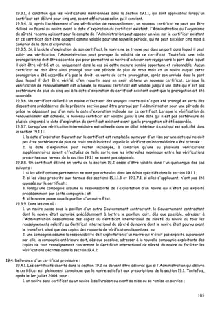 105
1199..33..11,, àà ccoonnddiittiioonn qquuee lleess vvéérriiffiiccaattiioonnss mmeennttiioonnnnééeess ddaannss llaa sseeccttiioonn 1199..11..11,, qquuii ssoonntt aapppplliiccaabblleess lloorrssqquu''uunn
cceerrttiiffiiccaatt eesstt ddéélliivvrréé ppoouurr cciinnqq aannss,, ssooiieenntt eeffffeeccttuuééeess sseelloonn qquu''iill ccoonnvviieenntt..
1199..33..44.. SSii,, aapprrèèss ll''aacchhèèvveemmeenntt dd''uunnee vvéérriiffiiccaattiioonn ddee rreennoouuvveelllleemmeenntt,, uunn nnoouuvveeaauu cceerrttiiffiiccaatt nnee ppeeuutt ppaass êêttrree
ddéélliivvrréé oouu ffoouurrnnii aauu nnaavviirree aavvaanntt llaa ddaattee dd''eexxppiirraattiioonn dduu cceerrttiiffiiccaatt eexxiissttaanntt,, ll''AAddmmiinniissttrraattiioonn oouu ll''oorrggaanniissmmee
ddee ssûûrreettéé rreeccoonnnnuu aaggiissssaanntt ppoouurr llee ccoommppttee ddee ll''AAddmmiinniissttrraattiioonn ppeeuutt aappppoosseerr uunn vviissaa ssuurr llee cceerrttiiffiiccaatt eexxiissttaanntt
eett ccee cceerrttiiffiiccaatt ddooiitt êêttrree aacccceeppttéé ccoommmmee vvaallaabbllee ppoouurr uunnee nnoouuvveellllee ppéérriiooddee,, qquuii nnee ppeeuutt eexxccééddeerr cciinnqq mmooiiss àà
ccoommpptteerr ddee llaa ddaattee dd''eexxppiirraattiioonn..
1199..33..55.. SSii,, àà llaa ddaattee dd''eexxppiirraattiioonn ddee ssoonn cceerrttiiffiiccaatt,, llee nnaavviirree nnee ssee ttrroouuvvee ppaass ddaannss uunn ppoorrtt ddaannss lleeqquueell iill ppeeuutt
ssuubbiirr uunnee vvéérriiffiiccaattiioonn,, ll''AAddmmiinniissttrraattiioonn ppeeuutt pprroorrooggeerr llaa vvaalliiddiittéé ddee ccee cceerrttiiffiiccaatt.. TToouutteeffooiiss,, uunnee tteellllee
pprroorrooggaattiioonn nnee ddooiitt êêttrree aaccccoorrddééee qquuee ppoouurr ppeerrmmeettttrree aauu nnaavviirree dd''aacchheevveerr ssoonn vvooyyaaggee vveerrss llee ppoorrtt ddaannss lleeqquueell
iill ddooiitt êêttrree vvéérriiffiiéé eett ccee,, uunniiqquueemmeenntt ddaannss llee ccaass ooùù cceettttee mmeessuurree sseemmbbllee ooppppoorrttuunnee eett rraaiissoonnnnaabbllee.. AAuuccuunn
cceerrttiiffiiccaatt nnee ddooiitt êêttrree aaiinnssii pprroorrooggéé ppoouurr uunnee ppéérriiooddee ddee pplluuss ddee ttrrooiiss mmooiiss eett uunn nnaavviirree aauuqquueell cceettttee
pprroorrooggaattiioonn aa ééttéé aaccccoorrddééee nn''aa ppaass llee ddrrooiitt,, eenn vveerrttuu ddee cceettttee pprroorrooggaattiioonn,, aapprrèèss ssoonn aarrrriivvééee ddaannss llee ppoorrtt
ddaannss lleeqquueell iill ddooiitt êêttrree vvéérriiffiiéé,, dd''eenn rreeppaarrttiirr ssaannss eenn aavvooiirr oobbtteennuu uunn nnoouuvveeaauu cceerrttiiffiiccaatt.. LLoorrssqquuee llaa
vvéérriiffiiccaattiioonn ddee rreennoouuvveelllleemmeenntt eesstt aacchheevvééee,, llee nnoouuvveeaauu cceerrttiiffiiccaatt eesstt vvaallaabbllee jjuussqquu''àà uunnee ddaattee qquuii nn''eesstt ppaass
ppoossttéérriieeuurree ddee pplluuss ddee cciinnqq aannss àà llaa ddaattee dd''eexxppiirraattiioonn dduu cceerrttiiffiiccaatt eexxiissttaanntt aavvaanntt qquuee llaa pprroorrooggaattiioonn aaiitt ééttéé
aaccccoorrddééee..
1199..33..66.. UUnn cceerrttiiffiiccaatt ddéélliivvrréé àà uunn nnaavviirree eeffffeeccttuuaanntt ddeess vvooyyaaggeess ccoouurrttss qquuii nn''aa ppaass ééttéé pprroorrooggéé eenn vveerrttuu ddeess
ddiissppoossiittiioonnss pprrééccééddeenntteess ddee llaa pprréésseennttee sseeccttiioonn ppeeuutt êêttrree pprroorrooggéé ppaarr ll''AAddmmiinniissttrraattiioonn ppoouurr uunnee ppéérriiooddee ddee
ggrrââccee nnee ddééppaassssaanntt ppaass dd''uunn mmooiiss llaa ddaattee dd''eexxppiirraattiioonn iinnddiiqquuééee ssuurr ccee cceerrttiiffiiccaatt.. LLoorrssqquuee llaa vvéérriiffiiccaattiioonn ddee
rreennoouuvveelllleemmeenntt eesstt aacchheevvééee,, llee nnoouuvveeaauu cceerrttiiffiiccaatt eesstt vvaallaabbllee jjuussqquu''àà uunnee ddaattee qquuii nn''eesstt ppaass ppoossttéérriieeuurree ddee
pplluuss ddee cciinnqq aannss àà llaa ddaattee dd''eexxppiirraattiioonn dduu cceerrttiiffiiccaatt eexxiissttaanntt aavvaanntt qquuee llaa pprroorrooggaattiioonn aaiitt ééttéé aaccccoorrddééee..
1199..33..77.. LLoorrssqquu''uunnee vvéérriiffiiccaattiioonn iinntteerrmmééddiiaaiirree eesstt aacchheevvééee ddaannss uunn ddééllaaii iinnfféérriieeuurr àà cceelluuii qquuii eesstt ssppéécciiffiiéé ddaannss
llaa sseeccttiioonn 1199..11..11 ::
11.. llaa ddaattee dd''eexxppiirraattiioonn ffiigguurraanntt ssuurr llee cceerrttiiffiiccaatt eesstt rreemmppllaaccééee aauu mmooyyeenn dd''uunn vviissaa ppaarr uunnee ddaattee qquuii nnee ddooiitt
ppaass êêttrree ppoossttéérriieeuurree ddee pplluuss ddee ttrrooiiss aannss àà llaa ddaattee àà llaaqquueellllee llaa vvéérriiffiiccaattiioonn iinntteerrmmééddiiaaiirree aa ééttéé aacchheevvééee ;;
22.. llaa ddaattee dd''eexxppiirraattiioonn ppeeuutt rreesstteerr iinncchhaannggééee,, àà ccoonnddiittiioonn qquu''uunnee oouu pplluussiieeuurrss vvéérriiffiiccaattiioonnss
ssuupppplléémmeennttaaiirreess ssooiieenntt eeffffeeccttuuééeess ddee tteellllee ssoorrttee qquuee lleess iinntteerrvvaalllleess mmaaxxiimmaauuxx eennttrree lleess vvéérriiffiiccaattiioonnss
pprreessccrriitteess aauuxx tteerrmmeess ddee llaa sseeccttiioonn 1199..11..11 nnee ssooiieenntt ppaass ddééppaassssééss..
1199..33..88.. UUnn cceerrttiiffiiccaatt ddéélliivvrréé eenn vveerrttuu ddee llaa sseeccttiioonn 1199..22 cceessssee dd''êêttrree vvaallaabbllee ddaannss ll''uunn qquueellccoonnqquuee ddeess ccaass
ssuuiivvaannttss ::
11.. ssii lleess vvéérriiffiiccaattiioonnss ppeerrttiinneenntteess nnee ssoonntt ppaass aacchheevvééeess ddaannss lleess ddééllaaiiss ssppéécciiffiiééss ddaannss llaa sseeccttiioonn 1199..11..11 ;;
22.. ssii lleess vviissaass pprreessccrriittss aauuxx tteerrmmeess ddeess sseeccttiioonnss 1199..11..11..33 eett 1199..33..77..11,, ssii eelllleess ss''aapppplliiqquueenntt,, nn''oonntt ppaass ééttéé
aappppoossééss ssuurr llee cceerrttiiffiiccaatt ;;
33.. lloorrssqquu''uunnee ccoommppaaggnniiee aassssuummee llaa rreessppoonnssaabbiilliittéé ddee ll''eexxppllooiittaattiioonn dd''uunn nnaavviirree qquuii nn''ééttaaiitt ppaass eexxppllooiittéé
pprrééccééddeemmmmeenntt ppaarr cceettttee ccoommppaaggnniiee ;; eett
44.. ssii llee nnaavviirree ppaassssee ssoouuss llee ppaavviilllloonn dd''uunn aauuttrree EEttaatt..
1199..33..99.. DDaannss lleess ccaass ooùù ::
11.. uunn nnaavviirree ppaassssee ssoouuss llee ppaavviilllloonn dd''uunn aauuttrree GGoouuvveerrnneemmeenntt ccoonnttrraaccttaanntt,, llee GGoouuvveerrnneemmeenntt ccoonnttrraaccttaanntt
ddoonntt llee nnaavviirree ééttaaiitt aauuttoorriisséé pprrééccééddeemmmmeenntt àà bbaattttrree llee ppaavviilllloonn,, ddooiitt,, ddèèss qquuee ppoossssiibbllee,, aaddrreesssseerr àà
ll''AAddmmiinniissttrraattiioonn cceessssiioonnnnaaiirree ddeess ccooppiieess dduu CCeerrttiiffiiccaatt iinntteerrnnaattiioonnaall ddee ssûûrreettéé dduu nnaavviirree oouu ttoouuss lleess
rreennsseeiiggnneemmeennttss rreellaattiiffss aauu CCeerrttiiffiiccaatt iinntteerrnnaattiioonnaall ddee ssûûrreettéé dduu nnaavviirree ddoonntt llee nnaavviirree ééttaaiitt ppoouurrvvuu aavvaanntt
llee ttrraannssffeerrtt,, aaiinnssii qquuee ddeess ccooppiieess ddeess rraappppoorrttss ddee vvéérriiffiiccaattiioonn ddiissppoonniibblleess,, oouu
22.. uunnee ccoommppaaggnniiee aassssuummee llaa rreessppoonnssaabbiilliittéé ddee ll''eexxppllooiittaattiioonn dd''uunn nnaavviirree qquuii nn''ééttaaiitt ppaass eexxppllooiittéé aauuppaarraavvaanntt
ppaarr eellllee,, llaa ccoommppaaggnniiee aannttéérriieeuurree ddooiitt,, ddèèss qquuee ppoossssiibbllee,, aaddrreesssseerr àà llaa nnoouuvveellllee ccoommppaaggnniiee eexxppllooiittaannttee ddeess
ccooppiieess ddee ttoouutt rreennsseeiiggnneemmeenntt ccoonncceerrnnaanntt llee CCeerrttiiffiiccaatt iinntteerrnnaattiioonnaall ddee ssûûrreettéé dduu nnaavviirree oouu ffaacciilliitteerr lleess
vvéérriiffiiccaattiioonnss ddééccrriitteess ddaannss llaa sseeccttiioonn 1199..44..22..
1199..44.. DDéélliivvrraannccee dd''uunn cceerrttiiffiiccaatt pprroovviissooiirree ::
1199..44..11.. LLeess cceerrttiiffiiccaattss ddééccrriittss ddaannss llaa sseeccttiioonn 1199..22 nnee ddooiivveenntt êêttrree ddéélliivvrrééss qquuee ssii ll''AAddmmiinniissttrraattiioonn qquuii ddéélliivvrree
llee cceerrttiiffiiccaatt eesstt pplleeiinneemmeenntt ccoonnvvaaiinnccuuee qquuee llee nnaavviirree ssaattiissffaaiitt aauuxx pprreessccrriippttiioonnss ddee llaa sseeccttiioonn 1199..11.. TToouutteeffooiiss,,
aapprrèèss llee 11eerr jjuuiilllleett 22000044,, ppoouurr ::
11.. uunn nnaavviirree ssaannss cceerrttiiffiiccaatt oouu uunn nnaavviirree àà ssaa lliivvrraaiissoonn oouu aavvaanntt ssaa mmiissee oouu ssaa rreemmiissee eenn sseerrvviiccee ;;
 