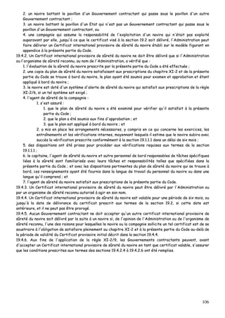 106
22.. uunn nnaavviirree bbaattttaanntt llee ppaavviilllloonn dd''uunn GGoouuvveerrnneemmeenntt ccoonnttrraaccttaanntt qquuii ppaassssee ssoouuss llee ppaavviilllloonn dd''uunn aauuttrree
GGoouuvveerrnneemmeenntt ccoonnttrraaccttaanntt ;;
33.. uunn nnaavviirree bbaattttaanntt llee ppaavviilllloonn dd''uunn EEttaatt qquuii nn''eesstt ppaass uunn GGoouuvveerrnneemmeenntt ccoonnttrraaccttaanntt qquuii ppaassssee ssoouuss llee
ppaavviilllloonn dd''uunn GGoouuvveerrnneemmeenntt ccoonnttrraaccttaanntt,, oouu
44.. uunnee ccoommppaaggnniiee qquuii aassssuummee llaa rreessppoonnssaabbiilliittéé ddee ll''eexxppllooiittaattiioonn dd''uunn nnaavviirree qquuii nn''ééttaaiitt ppaass eexxppllooiittéé
aauuppaarraavvaanntt ppaarr eellllee,, jjuussqquu''àà ccee qquuee llee cceerrttiiffiiccaatt vviisséé àà llaa sseeccttiioonn 1199..22 ssooiitt ddéélliivvrréé,, ll''AAddmmiinniissttrraattiioonn ppeeuutt
ffaaiirree ddéélliivvrreerr uunn CCeerrttiiffiiccaatt iinntteerrnnaattiioonnaall pprroovviissooiirree ddee ssûûrreettéé dduu nnaavviirree ééttaabbllii ssuurr llee mmooddèèllee ffiigguurraanntt eenn
aappppeennddiiccee àà llaa pprréésseennttee ppaarrttiiee dduu CCooddee..
1199..44..22.. UUnn CCeerrttiiffiiccaatt iinntteerrnnaattiioonnaall pprroovviissooiirree ddee ssûûrreettéé dduu nnaavviirree nnee ddooiitt êêttrree ddéélliivvrréé qquuee ssii ll''AAddmmiinniissttrraattiioonn
oouu ll''oorrggaanniissmmee ddee ssûûrreettéé rreeccoonnnnuu,, aauu nnoomm ddee ll''AAddmmiinniissttrraattiioonn,, aa vvéérriiffiiéé qquuee ::
11.. ll''éévvaalluuaattiioonn ddee llaa ssûûrreettéé dduu nnaavviirree pprreessccrriittee ppaarr llaa pprréésseennttee ppaarrttiiee dduu CCooddee aa ééttéé eeffffeeccttuuééee ;;
22.. uunnee ccooppiiee dduu ppllaann ddee ssûûrreettéé dduu nnaavviirree ssaattiissffaaiissaanntt aauuxx pprreessccrriippttiioonnss dduu cchhaappiittrree XXII--22 eett ddee llaa pprréésseennttee
ppaarrttiiee dduu CCooddee ssee ttrroouuvvee àà bboorrdd dduu nnaavviirree,, llee ppllaann aayyaanntt ééttéé ssoouummiiss ppoouurr eexxaammeenn eett aapppprroobbaattiioonn eett ééttaanntt
aapppplliiqquuéé àà bboorrdd dduu nnaavviirree ;;
33.. llee nnaavviirree eesstt ddoottéé dd''uunn ssyyssttèèmmee dd''aalleerrttee ddee ssûûrreettéé dduu nnaavviirree qquuii ssaattiissffaaiitt aauuxx pprreessccrriippttiioonnss ddee llaa rrèèggllee
XXII--22//66,, ssii uunn tteell ssyyssttèèmmee eesstt eexxiiggéé ;;
44.. ll''aaggeenntt ddee ssûûrreettéé ddee llaa ccoommppaaggnniiee ::
11.. ss''eesstt aassssuurréé ::
11.. qquuee llee ppllaann ddee ssûûrreettéé dduu nnaavviirree aa ééttéé eexxaammiinnéé ppoouurr vvéérriiffiieerr qquu''iill ssaattiissffaaiitt àà llaa pprréésseennttee
ppaarrttiiee dduu CCooddee ;;
22.. qquuee llee ppllaann aa ééttéé ssoouummiiss aauuxx ffiinnss dd''aapppprroobbaattiioonn ;; eett
33.. qquuee llee ppllaann eesstt aapppplliiqquuéé àà bboorrdd dduu nnaavviirree ;; eett
22.. aa mmiiss eenn ppllaaccee lleess aarrrraannggeemmeennttss nnéécceessssaaiirreess,, yy ccoommpprriiss eenn ccee qquuii ccoonncceerrnnee lleess eexxeerrcciicceess,, lleess
eennttrraaîînneemmeennttss eett lleess vvéérriiffiiccaattiioonnss iinntteerrnneess,, mmooyyeennnnaanntt lleessqquueellss iill eessttiimmee qquuee llee nnaavviirree ssuubbiirraa aavveecc
ssuuccccèèss llaa vvéérriiffiiccaattiioonn pprreessccrriittee ccoonnffoorrmméémmeenntt àà llaa sseeccttiioonn 1199..11..11..11 ddaannss uunn ddééllaaii ddee ssiixx mmooiiss ;;
55.. ddeess ddiissppoossiittiioonnss oonntt ééttéé pprriisseess ppoouurr pprrooccééddeerr aauuxx vvéérriiffiiccaattiioonnss rreeqquuiisseess aauuxx tteerrmmeess ddee llaa sseeccttiioonn
1199..11..11..11 ;;
66.. llee ccaappiittaaiinnee,, ll''aaggeenntt ddee ssûûrreettéé dduu nnaavviirree eett aauuttrree ppeerrssoonnnneell ddee bboorrdd rreessppoonnssaabblleess ddee ttââcchheess ssppéécciiffiiqquueess
lliiééeess àà llaa ssûûrreettéé ssoonntt ffaammiilliiaarriissééss aavveecc lleeuurrss ttââcchheess eett rreessppoonnssaabbiilliittééss tteelllleess qquuee ssppéécciiffiiééeess ddaannss llaa
pprréésseennttee ppaarrttiiee dduu CCooddee ;; eett aavveecc lleess ddiissppoossiittiioonnss ppeerrttiinneenntteess dduu ppllaann ddee ssûûrreettéé dduu nnaavviirree qquuii ssee ttrroouuvvee àà
bboorrdd,, cceess rreennsseeiiggnneemmeennttss aayyaanntt ééttéé ffoouurrnniiss ddaannss llaa llaanngguuee ddee ttrraavvaaiill dduu ppeerrssoonnnneell dduu nnaavviirree oouu ddaannss uunnee
llaanngguuee qquu''iill ccoommpprreenndd ;; eett
77.. ll''aaggeenntt ddee ssûûrreettéé dduu nnaavviirree ssaattiissffaaiitt aauuxx pprreessccrriippttiioonnss ddee llaa pprréésseennttee ppaarrttiiee dduu CCooddee..
1199..44..33.. UUnn CCeerrttiiffiiccaatt iinntteerrnnaattiioonnaall pprroovviissooiirree ddee ssûûrreettéé dduu nnaavviirree ppeeuutt êêttrree ddéélliivvrréé ppaarr ll''AAddmmiinniissttrraattiioonn oouu
ppaarr uunn oorrggaanniissmmee ddee ssûûrreettéé rreeccoonnnnuu aauuttoorriisséé àà aaggiirr eenn ssoonn nnoomm..
1199..44..44.. UUnn CCeerrttiiffiiccaatt iinntteerrnnaattiioonnaall pprroovviissooiirree ddee ssûûrreettéé dduu nnaavviirree eesstt vvaallaabbllee ppoouurr uunnee ppéérriiooddee ddee ssiixx mmooiiss,, oouu
jjuussqquu''àà llaa ddaattee ddee ddéélliivvrraannccee dduu cceerrttiiffiiccaatt pprreessccrriitt aauuxx tteerrmmeess ddee llaa sseeccttiioonn 1199..22,, ssii cceettttee ddaattee eesstt
aannttéérriieeuurree,, eett iill nnee ppeeuutt ppaass êêttrree pprroorrooggéé..
1199..44..55.. AAuuccuunn GGoouuvveerrnneemmeenntt ccoonnttrraaccttaanntt nnee ddooiitt aacccceepptteerr qquu''uunn aauuttrree cceerrttiiffiiccaatt iinntteerrnnaattiioonnaall pprroovviissooiirree ddee
ssûûrreettéé dduu nnaavviirree ssooiitt ddéélliivvrréé ppaarr llaa ssuuiittee àà uunn nnaavviirree ssii,, ddee ll''ooppiinniioonn ddee ll''AAddmmiinniissttrraattiioonn oouu ddee ll''oorrggaanniissmmee ddee
ssûûrreettéé rreeccoonnnnuu,, ll''uunnee ddeess rraaiissoonnss ppoouurr lleessqquueelllleess llee nnaavviirree oouu llaa ccoommppaaggnniiee ssoolllliicciittee uunn tteell cceerrttiiffiiccaatt eesstt ddee ssee
ssoouussttrraaiirree àà ll''oobblliiggaattiioonn ddee ssaattiissffaaiirree pplleeiinneemmeenntt aauu cchhaappiittrree XXII--22 eett àà llaa pprréésseennttee ppaarrttiiee dduu CCooddee aauu--ddeellàà ddee
llaa ppéérriiooddee ddee vvaalliiddiittéé dduu CCeerrttiiffiiccaatt pprroovviissooiirree iinniittiiaall ddééccrriitt ddaannss llaa sseeccttiioonn 1199..44..44..
1199..44..66.. AAuuxx ffiinnss ddee ll''aapppplliiccaattiioonn ddee llaa rrèèggllee XXII--22//99,, lleess GGoouuvveerrnneemmeennttss ccoonnttrraaccttaannttss ppeeuuvveenntt,, aavvaanntt
dd''aacccceepptteerr uunn CCeerrttiiffiiccaatt iinntteerrnnaattiioonnaall pprroovviissooiirree ddee ssûûrreettéé dduu nnaavviirree eenn ttaanntt qquuee cceerrttiiffiiccaatt vvaallaabbllee,, ss''aassssuurreerr
qquuee lleess ccoonnddiittiioonnss pprreessccrriitteess aauuxx tteerrmmeess ddeess sseeccttiioonnss 1199..44..22..44 àà 1199..44..22..66 oonntt ééttéé rreemmpplliieess..
 