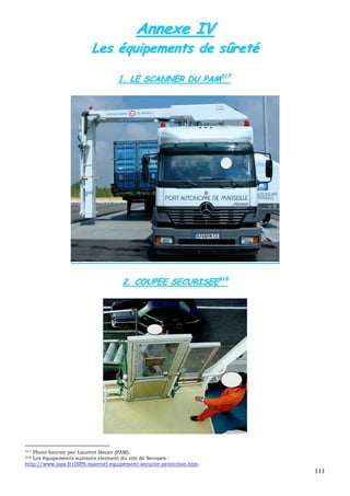 111
AAnnnneexxee IIVV
LLeess ééqquuiippeemmeennttss ddee ssûûrreettéé
11.. LLEE SSCCAANNNNEERR DDUU PPAAMM331177
22.. CCOOUUPPEEEE SSEECCUURRIISSEEEE331188
317 Photo fournie par Laurent Bauer (PAM).
318 Les équipements suivants viennent du site de Secopex :
http://www.isps.fr/ISPS-materiel-equipement-securite-protection.htm.
 