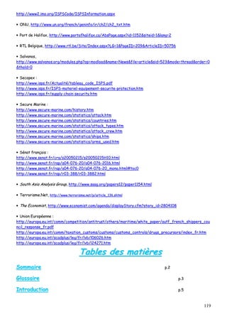 119
hhttttpp::////wwwwww22..iimmoo..oorrgg//IISSPPSSCCooddee//IISSPPSSIInnffoorrmmaattiioonn..aassppxx
•• OONNUU,, hhttttpp::////wwwwww..uunn..oorrgg//ffrreenncchh//ggeenniinnffoo//iirr//cchh22//cchh22__ttxxtt..hhttmm
•• PPoorrtt ddee HHaalliiffaaxx,, hhttttpp::////wwwwww..ppoorrttooffhhaalliiffaaxx..ccaa//AAbbssPPaaggee..aassppxx??iidd==11115522&&ssiitteeiidd==11&&llaanngg==22
•• RRTTLL BBeellggiiqquuee,, hhttttpp::////wwwwww..rrttll..bbee//SSiittee//IInnddeexx..aassppxx??LLGG==11&&PPaaggeeIIDD==220099&&AArrttiicclleeIIDD==5500775566
•• SSaallvvaannooss,,
hhttttpp::////wwwwww..ssaallvvaannooss..oorrgg//mmoodduulleess..pphhpp??oopp==mmooddllooaadd&&nnaammee==NNeewwss&&ffiillee==aarrttiiccllee&&ssiidd==552233&&mmooddee==tthhrreeaadd&&oorrddeerr==00
&&tthhoolldd==00
•• SSeeccooppeexx ::
hhttttpp::////wwwwww..iissppss..ffrr//AAccttuuaalliittéé//ttaabblleeaauu__ccooddee__IISSPPSS..ppddff
hhttttpp::////wwwwww..iissppss..ffrr//IISSPPSS--mmaatteerriieell--eeqquuiippeemmeenntt--sseeccuurriittee--pprrootteeccttiioonn..hhttmm
hhttttpp::////wwwwww..iissppss..ffrr//ssuuppppllyy--cchhaaiinn--sseeccuurriittyy..hhttmm
•• SSeeccuurree MMaarriinnee ::
hhttttpp::////wwwwww..sseeccuurree--mmaarriinnee..ccoomm//hhiissttoorryy..hhttmm
hhttttpp::////wwwwww..sseeccuurree--mmaarriinnee..ccoomm//ssttaattiissttiiccss//aattttaacckk..hhttmm
hhttttpp::////wwwwww..sseeccuurree--mmaarriinnee..ccoomm//ssttaattiissttiiccss//ccoouunnttrriieess..hhttmm
hhttttpp::////wwwwww..sseeccuurree--mmaarriinnee..ccoomm//ssttaattiissttiiccss//aattttaacckk__ttyyppeess..hhttmm
hhttttpp::////wwwwww..sseeccuurree--mmaarriinnee..ccoomm//ssttaattiissttiiccss//aattttaacckk__ccrreeww..hhttmm
hhttttpp::////wwwwww..sseeccuurree--mmaarriinnee..ccoomm//ssttaattiissttiiccss//sshhiippss..hhttmm
hhttttpp::////wwwwww..sseeccuurree--mmaarriinnee..ccoomm//ssttaattiissttiiccss//aarrmmss__uusseedd..hhttmm
•• SSéénnaatt ffrraannççaaiiss ::
hhttttpp::////wwwwww..sseennaatt..ffrr//ccrraa//ss2200005500221155//ss2200005500221155HH1100..hhttmmll
hhttttpp::////wwwwww..sseennaatt..ffrr//rraapp//aa0044--007766--2200//aa0044--007766--22001166..hhttmmll
hhttttpp::////wwwwww..sseennaatt..ffrr//rraapp//aa0044--007766--2200//aa0044--007766--2200__mmoonnoo..hhttmmll##ttoocc00
hhttttpp::////wwwwww..sseennaatt..ffrr//rraapp//rr0033--338888//rr0033--33888822..hhttmmll
•• SSoouutthh AAssiiaa AAnnaallyyssiiss GGrroouupp,, hhttttpp::////wwwwww..ssaaaagg..oorrgg//ppaappeerrss1122//ppaappeerr11115544..hhttmmll
•• TTeerrrroorriissmmee..NNeett,, hhttttpp::////wwwwww..tteerrrroorriissmmee..nneett//pp//aarrttiiccllee__113366..sshhttmmll
•• TThhee EEccoonnoommiisstt,, hhttttpp::////wwwwww..eeccoonnoommiisstt..ccoomm//aaggeennddaa//ddiissppllaayySSttoorryy..ccffmm??ssttoorryy__iidd==22880044110088
•• UUnniioonn EEuurrooppééeennnnee ::
hhttttpp::////eeuurrooppaa..eeuu..iinntt//ccoommmm//ccoommppeettiittiioonn//aannttiittrruusstt//ootthheerrss//mmaarriittiimmee//wwhhiittee__ppaappeerr//aauuttff__ffrreenncchh__sshhiippppeerrss__ccoouu
nncciill__rreessppoonnssee__ffrr..ppddff
hhttttpp::////eeuurrooppaa..eeuu..iinntt//ccoommmm//ttaaxxaattiioonn__ccuussttoommss//ccuussttoommss//ccuussttoommss__ccoonnttrroollss//ddrruuggss__pprreeccuurrssoorrss//iinnddeexx__ffrr..hhttmm
hhttttpp::////eeuurrooppaa..eeuu..iinntt//ssccaaddpplluuss//lleegg//ffrr//llvvbb//ll0066002266..hhttmm
hhttttpp::////eeuurrooppaa..eeuu..iinntt//ssccaaddpplluuss//lleegg//ffrr//llvvbb//ll2244227711..hhttmm
TTaabblleess ddeess mmaattiièèrreess
SSoommmmaaiirree pp..22
GGlloossssaaiirree pp..33
IInnttrroodduuccttiioonn pp..55
 