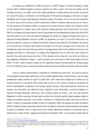 12
LLaa tteennddaannccee qquuii pprrééddoommiinnaaiitt eenn 22000044 ssee ppoouurrssuuiitt eenn 220000552288
ppuuiissqquuee llee nnoommbbrree dd’’aattttaaqquueess aa bbaaiisssséé
dd’’eennvviirroonn 3300%% àà ll’’éécchheellllee mmoonnddiiaallee aauu pprreemmiieerr sseemmeessttrree.. EEnn eeffffeett,, «« sseeuullss »» 112277 aacctteess ddee vviioolleennccee oonntt ééttéé
rreecceennssééss ddee jjaannvviieerr àà jjuuiinn 22000055,, ccoonnttrree 118822 ll’’aannnnééee pprrééccééddeennttee àà llaa mmêêmmee ppéérriiooddee.. EEnn ssiixx mmooiiss,, ddeess ppiirraatteess
oonntt aabboorrddéé 9922 nnaavviirreess,, ssiixx bbââttiimmeennttss oonntt ééttéé ddééttoouurrnnééss eett 117766 mmeemmbbrreess dd’’ééqquuiippaaggee oonntt ééttéé pprriiss eenn oottaaggeess..
LL’’IInnddoonnééssiiee rreessttee llee ppaayyss llee pplluuss ddaannggeerreeuuxx ppuuiissqquu’’eellllee ccoommppttee 4422 iinncciiddeennttss,, ssooiitt llee ttiieerrss dduu ttoottaall eennrreeggiissttrréé..
PPaarr ccoonnttrree,, aauuccuunn aaccttee ddee vviioolleennccee nn’’aa ééttéé rreecceennsséé ddaannss llee ddééttrrooiitt ddee MMaallaaccccaa ddaannss lleess mmooiiss qquuii oonntt ssuuiivvii llee
tteerrrriibbllee ttssuunnaammii dduu 2266 ddéécceemmbbrree 22000044 eett ccee jjuussqquu’’àà llaa ffiinn dduu mmooiiss ddee fféévvrriieerr.. DDeeppuuiiss,, hhuuiitt iinncciiddeennttss vviioolleennttss
oonntt ééttéé eennrreeggiissttrrééss.. LLaa SSoommaalliiee,, qquuaanntt àà eellllee,, rreeddeevviieenntt rriissqquuééee aapprrèèss ddeeuuxx aannss ddee ccaallmmee.. EEnnttrree aavvrriill eett jjuuiinn
22000055,, hhuuiitt aattttaaqquueess ddee ppiirraatteess aarrmmééss ddee ffuussiillss eett ddee ggrreennaaddeess oonntt ééttéé ddéénnoommbbrrééeess aauu llaarrggee ddee llaa ccôôttee EEsstt dduu
ppaayyss.. DDaannss qquuaattrree ccaass aauu mmooiinnss,, ddeess mmeemmbbrreess dd’’ééqquuiippaaggee oonntt ééttéé pprriiss eenn oottaaggeess eenn éécchhaannggee dd’’uunnee rraannççoonn.. LLee
CCaappiittaaiinnee PPootttteennggaall MMuukkuunnddaann,, ddiirreecctteeuurr dduu BBMMII,, eesstt ppeessssiimmiissttee àà ccee ssuujjeett.. IIll aa eenn eeffffeett ddééccllaarréé qquuee «« lleess
ppiirraatteess qquuii ooppèèrreenntt aauu llaarrggee ddee llaa SSoommaalliiee ssoonntt ddeevveennuuss ddee pplluuss eenn pplluuss aauuddaacciieeuuxx.. IIllss ss’’eemmppaarreenntt ddeess nnaavviirreess
uunnee ffooiiss qquu’’iillss ssoonntt àà ll’’eexxttéérriieeuurr ddeess lliimmiitteess tteerrrriittoorriiaalleess eett lleess ffoorrcceenntt àà nnaavviigguueerr vveerrss llaa hhaauuttee mmeerr.. LLeess
ddeemmaannddeess ddee rraannççoonn ssoonntt pplluuss ffoorrtteess qquuee jjaammaaiiss eett lleess nnééggoocciiaattiioonnss vviissaanntt àà ffaaiirree rreellââcchheerr lleess nnaavviirreess eett lleess
ééqquuiippaaggeess ssoonntt ââpprreess eett iinntteerrmmiinnaabblleess.. LLee mmaannqquuee ttoottaall dd’’aapppplliiccaattiioonn ddee llaa llooii ddaannss cceettttee zzoonnee llaaiisssseenntt lleess
nnaavviirreess eett lleess mmaarriinnss ssaannss aauuccuunnee pprrootteeccttiioonn »».. EEnnffiinn,, pplluussiieeuurrss aauuttrreess zzoonneess oonntt vvuu lleess aacctteess ddee vviioolleennccee eenn
mmeerr aauuggmmeennttééss,, nnoottaammmmeenntt llee NNiiggeerriiaa –– qquuaattrree iinncciiddeennttss oonntt eeuu lliieeuu ddaannss llaa rriivviièèrree BBoonnnnyy ddeeppuuiiss llee 2244 mmaaii
22000055 –– eett ll’’IIrraakk –– qquuaattrree iinncciiddeennttss vviioolleennttss oonntt ééttéé rraappppoorrttééss aauu llaarrggee dduu tteerrmmiinnaall ppééttrroolliieerr ddee BBaassrraa ddeeppuuiiss
llee 2222 aavvrriill 22000055 aalloorrss qquuee,, aauu ccoouurrss ddeess ddeerrnniièèrreess aannnnééeess,, llaa ppiirraatteerriiee sseemmbbllaaiitt iinneexxiissttaannttee ddaannss cceettttee rrééggiioonn
––..
IIll eesstt uunn ccoonnssttaatt iinnccoonnttoouurrnnaabbllee eett iinnqquuiiééttaanntt ssuurr ll’’eennsseemmbbllee ddeess qquuaattrree aannss :: lleess aacctteess ddee ppiirraatteerriiee
nn’’oonntt eennrreeggiissttrréé aauuccuunnee bbaaiissssee ssiiggnniiffiiccaattiivvee,, vvooiirree oonntt mmêêmmee aauuggmmeennttéé ddaannss cceerrttaaiinneess zzoonneess,, ccee qquuii eesstt aasssseezz
pprroobblléémmaattiiqquuee ddeeppuuiiss ll’’eennttrrééee eenn vviigguueeuurr dduu CCooddee IISSPPSS.. CCeettttee oobbsseerrvvaattiioonn ssoouulliiggnnee ppaarr llàà mmêêmmee qquuee cceess
nnoouuvveelllleess mmeessuurreess oonntt uunnee ppoorrttééee aasssseezz lliimmiittééee ddaannss llee sseennss ooùù,, bbiieenn ssoouuvveenntt,, lleess ppaayyss qquuii nnee ppeeuuvveenntt lleess
mmeettttrree ffiinnaanncciièèrreemmeenntt eenn aapppplliiccaattiioonn ssoonntt lleess pplluuss ttoouucchhééss.. DDee pplluuss,, ssii ddeess ppiirraatteess ppeeuuvveenntt ccoonnttoouurrnneerr cceess
mmeessuurreess,, ddeess tteerrrroorriisstteess,, ppaarr ddééffiinniittiioonn mmiieeuuxx oorrggaanniissééss eett pplluuss ddéétteerrmmiinnééss,, llee ppoouurrrroonntt aaiisséémmeenntt.. LLee
CCaappiittaaiinnee PPootttteennggaall MMuukkuunnddaann,, eessttiimmee qquuee,, ddaannss cceerrttaaiinneess rrééggiioonnss dduu mmoonnddee,, iill eesstt ttrroopp aaiisséé dd’’aabboorrddeerr
iillllééggaalleemmeenntt uunn nnaavviirree mmaarrcchhaanndd.. DD’’aauuttaanntt qquuee llaa ppiirraatteerriiee eesstt eenn pplleeiinnee mmuuttaattiioonn ddeeppuuiiss qquueellqquueess aannnnééeess eett
iinnttèèggrree uunnee ddiimmeennssiioonn ppoolliittiiqquuee,, ccee qquuii ddeevviieenntt «« aallaarrmmaanntt vvuu llaa ddéévvaassttaattiioonn qquu’’eellllee ccaauussee ddaannss llee rreessttee dduu
mmoonnddee »».. DD’’aapprrèèss uunn ccoommmmuunniiqquuéé dduu BBMMII eenn ddaattee dduu 22 sseepptteemmbbrree 22000033,, ddeess ggrroouuppeess ddee ppiirraatteess lloouurrddeemmeenntt
aarrmmééss2299
aattttaaqquueenntt ddeess ppeettiittss ppééttrroolliieerrss ddaannss llee ddééttrrooiitt ddee MMaallaaccccaa àà ll’’aaiiddee ddee vveeddeetttteess rraappiiddeess oouu ddee bbaatteeaauuxx
ddee ppêêcchhee.. IIllss sseemmbblleenntt ssuuiivvrree llee mmooddee dd’’aaccttiioonn ddeess rreebbeelllleess ssééppaarraattiisstteess mmeemmbbrreess dduu mmoouuvveemmeenntt ppoouurr llaa
lliibbéérraattiioonn ddee llaa rrééggiioonn dd’’AAcceehh –– aappppeelléé aauussssii GGeerraakkiinn AAcceehh MMeerrddeekkaa,, GGAAMM –– eett ssoonntt pprrêêttss àà pprreennddrree pplluuss ddee
28 Site de la CCI : http://www.icc-ccs.org.uk/.
29 Ils possèdent des armes très sophistiquées, principalement des armes automatiques, des AK 47, des fusils d’assaut
M16 ainsi que des embarcations à grande vitesse et donc par déduction les terroristes potentiels aussi. La tendance s’est
inversée car jusqu’en 1996, les pirates étaient le plus souvent désarmés. Cf Annexe II : Statistiques sur les actes de
violence en mer, page 108.
 