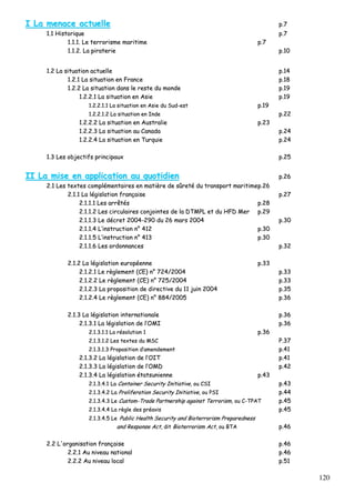 120
II LLaa mmeennaaccee aaccttuueellllee pp..77
11..11 HHiissttoorriiqquuee pp..77
11..11..11.. LLee tteerrrroorriissmmee mmaarriittiimmee pp..77
11..11..22.. LLaa ppiirraatteerriiee pp..1100
11..22 LLaa ssiittuuaattiioonn aaccttuueellllee pp..1144
11..22..11 LLaa ssiittuuaattiioonn eenn FFrraannccee pp..1188
11..22..22 LLaa ssiittuuaattiioonn ddaannss llee rreessttee dduu mmoonnddee pp..1199
11..22..22..11 LLaa ssiittuuaattiioonn eenn AAssiiee pp..1199
11..22..22..11..11 LLaa ssiittuuaattiioonn eenn AAssiiee dduu SSuudd--eesstt pp..1199
11..22..22..11..22 LLaa ssiittuuaattiioonn eenn IInnddee pp..2222
11..22..22..22 LLaa ssiittuuaattiioonn eenn AAuussttrraalliiee pp..2233
11..22..22..33 LLaa ssiittuuaattiioonn aauu CCaannaaddaa pp..2244
11..22..22..44 LLaa ssiittuuaattiioonn eenn TTuurrqquuiiee pp..2244
11..33 LLeess oobbjjeeccttiiffss pprriinncciippaauuxx pp..2255
IIII LLaa mmiissee eenn aapppplliiccaattiioonn aauu qquuoottiiddiieenn pp..2266
22..11 LLeess tteexxtteess ccoommpplléémmeennttaaiirreess eenn mmaattiièèrree ddee ssûûrreettéé dduu ttrraannssppoorrtt mmaarriittiimmeepp..2266
22..11..11 LLaa llééggiissllaattiioonn ffrraannççaaiissee pp..2277
22..11..11..11 LLeess aarrrrêêttééss pp..2288
22..11..11..22 LLeess cciirrccuullaaiirreess ccoonnjjooiinntteess ddee llaa DDTTMMPPLL eett dduu HHFFDD MMeerr pp..2299
22..11..11..33 LLee ddééccrreett 22000044--229900 dduu 2266 mmaarrss 22000044 pp..3300
22..11..11..44 LL’’iinnssttrruuccttiioonn nn°° 441122 pp..3300
22..11..11..55 LL’’iinnssttrruuccttiioonn nn°° 441133 pp..3300
22..11..11..66 LLeess oorrddoonnnnaanncceess pp..3322
22..11..22 LLaa llééggiissllaattiioonn eeuurrooppééeennnnee pp..3333
22..11..22..11 LLee rrèègglleemmeenntt ((CCEE)) nn°° 772244//22000044 pp..3333
22..11..22..22 LLee rrèègglleemmeenntt ((CCEE)) nn°° 772255//22000044 pp..3333
22..11..22..33 LLaa pprrooppoossiittiioonn ddee ddiirreeccttiivvee dduu 1111 jjuuiinn 22000044 pp..3355
22..11..22..44 LLee rrèègglleemmeenntt ((CCEE)) nn°° 888844//22000055 pp..3366
22..11..33 LLaa llééggiissllaattiioonn iinntteerrnnaattiioonnaallee pp..3366
22..11..33..11 LLaa llééggiissllaattiioonn ddee ll’’OOMMII pp..3366
22..11..33..11..11 LLaa rrééssoolluuttiioonn 11 pp..3366
22..11..33..11..22 LLeess tteexxtteess dduu MMSSCC PP..3377
22..11..33..11..33 PPrrooppoossiittiioonn dd’’aammeennddeemmeenntt pp..4411
22..11..33..22 LLaa llééggiissllaattiioonn ddee ll’’OOIITT pp..4411
22..11..33..33 LLaa llééggiissllaattiioonn ddee ll’’OOMMDD pp..4422
22..11..33..44 LLaa llééggiissllaattiioonn ééttaattssuunniieennnnee pp..4433
22..11..33..44..11 LLaa CCoonnttaaiinneerr SSeeccuurriittyy IInniittiiaattiivvee,, oouu CCSSII pp..4433
22..11..33..44..22 LLaa PPrroolliiffeerraattiioonn SSeeccuurriittyy IInniittiiaattiivvee,, oouu PPSSII pp..4444
22..11..33..44..33 LLee CCuussttoomm--TTrraaddee PPaarrttnneerrsshhiipp aaggaaiinnsstt TTeerrrroorriissmm,, oouu CC--TTPPAATT pp..4455
22..11..33..44..44 LLaa rrèèggllee ddeess pprrééaavviiss pp..4455
22..11..33..44..55 LLee PPuubblliicc HHeeaalltthh SSeeccuurriittyy aanndd BBiiootteerrrroorriissmm PPrreeppaarreeddnneessss
aanndd RReessppoonnssee AAcctt,, ddiitt BBiiootteerrrroorriissmm AAcctt,, oouu BBTTAA pp..4466
22..22 LL''oorrggaanniissaattiioonn ffrraannççaaiissee pp..4466
22..22..11 AAuu nniivveeaauu nnaattiioonnaall pp..4466
22..22..22 AAuu nniivveeaauu llooccaall pp..5511
 