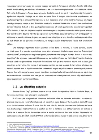 13
rriissqquueess ppoouurr sseerrvviirr lleeuurr ccaauussee.. UUnn eexxeemmppllee ffrraappppaanntt eesstt cceelluuii ddee ll’’aattttaaqquuee dduu ppééttrroolliieerr PPeennrriiddeerr àà 1122 mmiilllleess
mmaarriinnss ddee PPoorrtt KKeellaanngg,, eenn MMaallaaiissiiee –– ssooiitt eennvviirroonn 2222 kkmm ––.. LLee nnaavviirree ttrraannssppoorrttee aalloorrss 11 000000 ttoonnnneess ddee ffuueell eett
ffaaiitt rroouuttee ddee SSiinnggaappoouurr àà PPeennaanngg qquuaanndd uunn nnaavviirree ddee ppêêcchhee aavveecc,, àà ssoonn bboorrdd,, 1144 ppiirraatteess aarrmmééss ll’’iinntteerrcceeppttee..
AApprrèèss aavvooiirr ddééppoouuiilllléé ll’’ééqquuiippaaggee ddee sseess bbiieennss eett ll’’aavvooiirr ffoorrccéé àà nnaavviigguueerr ddaannss lleess eeaauuxx iinnddoonnééssiieennnneess,, lleess
ppiirraatteess ssoonntt ppaarrttiiss eenn eemmmmeennaanntt llee CCaappiittaaiinnee,, llee cchheeff mmééccaanniicciieenn eett uunn aauuttrree mmeemmbbrree dd’’ééqquuiippaaggee eenn oottaaggeess..
LLeess nnééggoocciiaattiioonnss ddee rraannççoonn ssee ssoonntt éétteerrnniissééeess aavvaanntt qquu’’iillss nnee ssooiieenntt lliibbéérrééss ssaaiinnss eett ssaauuffss.. LLeess aassssaaiillllaannttss ssee
sseerraaiieenntt rrééccllaammééss dduu GGAAMM eett bbiieenn qquuee llaa ppoolliiccee mmaallaaiissiieennnnee aaiitt ccoonncclluu qquuee llee mmoodduuss ooppeerraannddii ccoorrrreessppoonnddaaiitt
eeffffeeccttiivveemmeenntt,, iill nn’’yy aa ppaass ddee pprreeuuvvee ttaannggiibbllee.. CCeerrttaaiinneess aaggeenncceess ddee pprreessssee rraappppoorrtteenntt mmêêmmee qquuee ccee ppoouurrrraaiitt
ttoouutt aauussssii bbiieenn êêttrree dd’’aauuttrreess iinnddiivviidduuss qquuii ccooppiieerraaiieenntt lleeuurr mméétthhooddee.. CCee qquuii eesstt cceerrttaaiinn,, cc’’eesstt qquu’’iill ss’’aaggiissssaaiitt bbeell
eett bbiieenn ddee llaa pprreemmiièèrree aattttaaqquuee dduu ggeennrree ppaarr ddeess ppiirraatteess iinnddoonnééssiieennss ssii pprrèèss ddeess ccôôtteess mmaallaaiissiieennnneess eett ssii llooiinn
aauu SSuudd dd’’AAcceehh.. EEnn ddee ppaarreeiilllleess cciirrccoonnssttaanncceess,, llee mmaannqquuee ccrruucciiaall dd’’iinnffoorrmmaattiioonnss ffiiaabblleess ffaaiitt ccrruueelllleemmeenntt
ddééffaauutt..
UUnnee rreemmaarrqquuee iimmppoorrttaannttee mméérriittee ppoouurrttaanntt dd’’êêttrree ffaaiittee.. IIll nn’’eexxiissttee,, àà ll’’hheeuurree aaccttuueellllee,, aauuccuunnee
cceerrttiittuuddee qquuaanntt àà ccee qquuee ddeess oorrggaanniissaattiioonnss tteerrrroorriisstteess,, nnoottaammmmeenntt jjiihhaaddiisstteess aappppaarrtteennaanntt aauu IInntteerrnnaattiioonnaall
IIssllaammiicc FFrroonntt3300
,, eett ddeess ggrroouuppeess ddee ppiirraatteess ooppéérraanntt,, nnoottaammmmeenntt ddaannss llaa rrééggiioonn ddee ll’’AAssiiee dduu SSuudd eett dduu SSuudd--eesstt,,
ssooiieenntt lliiééss3311
.. LLaa pprriinncciippaallee rraaiissoonn eesstt iiddééoollooggiiqquuee ccaarr lleeuurrss oobbjjeeccttiiffss ssoonntt ddee ffaaiitt ttrrèèss ddiifffféérreennttss :: llee ppiirraattee
aattttaaqquuee àà ddeess ffiinnss ppeerrssoonnnneelllleess,, iill vveeuutt ssoonn bbuuttiinn mmaaiiss nnee vveeuutt qquuee ttrrèèss rraarreemmeenntt mmoouurriirr ppoouurr ssaa ccaauussee,, ppaarr
ooppppoossiittiioonn aauu tteerrrroorriissttee.. PPaarr ccoonnttrree,, iill eesstt pprreessqquuee cceerrttaaiinn qquuee ddeess ggrroouuppeess ddee tteerrrroorriisstteess eetthhnniiqquueess oouu
rreebbeelllleess ooppéérraanntt ddaannss llaa rrééggiioonn iinnddoonnééssiieennnnee ccoommmmeetttteenntt ddee pplluuss eenn pplluuss dd’’aacctteess ddee ppiirraatteerriiee ppoouurr ppoouurrvvooiirr
ffiinnaanncceerr lleeuurr lluuttttee ccoonnttrree llee ggoouuvveerrnneemmeenntt iinnddoonnééssiieenn.. LLee rriissqquuee llee pplluuss sséérriieeuuxx nn’’eesstt ddoonncc ppaass qquuee lleess ppiirraatteess
eett lleess tteerrrroorriisstteess ss’’aassssoocciieenntt mmaaiiss bbiieenn qquuee lleess tteerrrroorriisstteess rreeccrruutteenntt ppaarrmmii ddeess ppiirraatteess ddééjjàà eexxppéérriimmeennttééss,,
ccee qquuii aauuggmmeenntteerraaiitt lleeuurr ffoorrccee dd’’aattttaaqquuee..
11..22.. LLaa ssiittuuaattiioonn aaccttuueellllee
GGrraahhaamm GGeerraarrdd OOnngg3322
pprrééddiissaaiitt,, ddaannss uunn aarrttiiccllee ddaattaanntt ddee sseepptteemmbbrree 22000033 :: «« PPrroocchhaaiinnee ééttaappee,, llee
tteerrrroorriissmmee mmaarriittiimmee »» mmaaiiss qquu’’eenn eesstt--iill eexxaacctteemmeenntt ??
IIll nn’’eexxiissttee ppaass dd’’oorrggaanniissaattiioonn tteerrrroorriissttee ssppéécciiaalliissééee ddaannss lleess aattttaaqquueess mmaarriittiimmeess ;; eenn rreevvaanncchhee,,
pplluussiieeuurrss mmoouuvveemmeennttss tteerrrroorriisstteess ccllaassssiiqquueess oonntt oouu ssoonntt eenn ppaassssee dd’’aaccqquuéérriirr lleess mmooyyeennss ddee ccoommmmeettttrree ddeess
aacctteess tteerrrroorriisstteess nnoonn sseeuulleemmeenntt àà tteerrrree,, ddaannss lleess aaiirrss,, ddaannss lleess eeaauuxx tteerrrriittoorriiaalleess mmaaiiss ééggaalleemmeenntt eenn hhaauuttee
mmeerr.. CC’’eesstt ppoouurrqquuooii iill eesstt cceerrttaaiinn qquuee llaa qquueessttiioonn qquuee ttoouutt llee mmoonnddee ssee ppoossee àà ll’’hheeuurree aaccttuueellllee eesstt cceellllee ddee llaa
rrééaalliittéé ddee llaa mmeennaaccee dd’’aacctteess tteerrrroorriisstteess ccoonnttrree llee mmoonnddee mmaarriittiimmee eenn ttaanntt qquuee vveecctteeuurr ffoonnddaammeennttaall dduu
ccoommmmeerrccee mmoonnddiiaall.. EEnn eeffffeett,, sseelloonn llaa CCNNUUCCEEDD,, eenn tteerrmmeess ddee vvoolluummee,, pplluuss ddee 4466 000000 nnaavviirreess aavveecc,, àà lleeuurr bboorrdd,,
30 Front islamique international (IIF).
31 Site de Terrorisme.Net : http://www.terrorisme.net/p/article_136.shtml.
32 Chercheur à l’Institute of South East Asian Studies, ISEAS, il est l’auteur d’une étude intitulée : Pre-empting Maritime
Terrorism in Southeast Asia, ISEAS Viewpoints, Nov. 29, 2002. Site consacré à la mer de Chine du Sud:
http://community.middlebury.edu/~scs/docs/Ong-Preempting%20Terrorism%20and%20Piracy,%20ISEAS.pdf.
 