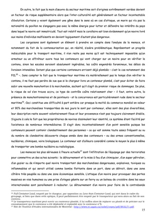 15
EEnn oouuttrree,, llee ffaaiitt qquuee llaa mmaaiinn dd’’œœuuvvrree dduu sseecctteeuurr mmaarriittiimmee ssooiitt dd’’oorriiggiinneess eexxttrrêêmmeemmeenntt vvaarriiééeess ddeevviieenntt
uunn ffaacctteeuurr ddee rriissqquuee ssuupppplléémmeennttaaiirree aalloorrss qquuee ll’’iinntteerr--ccuullttuurraalliittéé eesstt ggéénnéérraalleemmeenntt uunn ffaacctteeuurr iinnccoonntteessttaabbllee
dd’’éévvoolluuttiioonn.. CCeerrttaaiinnss yy vvooiieenntt ééggaalleemmeenntt uunnee ggêênnee ddaannss llee sseennss ooùù eenn ccaass dd’’aattttaaqquuee,, uunn mmaarriinn qquuii nn’’aa ppaass llaa
nnaattiioonnaalliittéé dduu ppaavviilllloonn nnee ss’’eennggaaggeerraa ppaass aavveecc llaa mmêêmmee éénneerrggiiee ppoouurr lluutttteerr eett ddééffeennddrree lleess iinnttéérrêêttss dduu ppaayyss
ddaannss lleeqquueell llee nnaavviirree eesstt iimmmmaattrriiccuulléé.. TToouutt eesstt rreellaattiiff mmaaiiss llee ccoorroollllaaiirree eesstt bbiieenn éévviiddeemmmmeenntt qquu’’uunn nnaavviirree lliivvrréé
aauuxx mmaaiinnss dd’’iinnddiivviidduuss mmaallffaaiissaannttss eenn ddeevviieenntt llooggiiqquueemmeenntt dd’’aauuttaanntt pplluuss ddaannggeerreeuuxx..
LLeess ccaarrggaaiissoonnss ssoonntt ééggaalleemmeenntt uunn éélléémmeenntt àà pprreennddrree eenn ccoommppttee ddaannss ll’’aannaallyyssee ddee llaa mmeennaaccee,, eett
nnoottaammmmeenntt dduu ffaaiitt ddee llaa ccoonntteenneeuurriissaattiioonn qquuii,, eenn rrééaalliittéé,, ss’’aavvèèrree pprroobblléémmaattiiqquuee.. RReepprréésseennttaanntt uunn pprrooggrrèèss
iinnddiissccuuttaabbllee ppoouurr llee ttrraannssppoorrtt mmaarriittiimmee,, iill nn’’eenn rreessttee ppaass mmooiinnss qquu’’iill eesstt tteecchhnniiqquueemmeenntt iimmppoossssiibbllee qquu’’uunn
aarrmmaatteeuurr oouu uunn aaffffrréétteeuurr oouuvvrree ttoouuss lleess ccoonntteenneeuurrss qquuii vvoonntt cchhaarrggeerr ssuurr uunn nnaavviirree ppoouurr eenn vvéérriiffiieerr llee
ccoonntteennuu,, ssiinnoonn lleess eessccaalleess sseerraaiieenntt aabbssoolluummeenntt iinnggéérraabblleess,, lleess ccooûûttss eennggeennddrrééss ffaarraammiinneeuuxx,, lleess ddééllaaiiss ddee
lliivvrraaiissoonn iinntteennaabblleess.. DDoottaanntt pplluuss qquuee cceerrttaaiinnss ccoonntteenneeuurrss aarrrriivveenntt ddééjjàà pplloommbbééss –– cc’’eesstt llee ccaass nnoottaammmmeenntt ddeess
FFCCLL3355
––.. SSaannss ccoommpptteerr llee ffaaiitt qquuee llee ttrraannssppoorrtteeuurr mmaarriittiimmee nn’’aa mmaattéérriieelllleemmeenntt ppaass llee tteemmppss dd’’eenn vvéérriiffiieerr llee
ccoonntteennuu,, iill nnee ffaauutt ppaass ppeerrddrree ddee vvuuee qquuee ssii llee cchhaarrggeeuurr lliivvrree uunn ccoonntteenneeuurr pplloommbbéé,, cc’’eesstt ppoouurr éévviitteerr ddee ffaaiirree
ssuubbiirr uunnee nnoouuvveellllee mmaannuutteennttiioonn àà llaa mmaarrcchhaannddiissee,, ssaacchhaanntt qquu’’iill ss’’aaggiitt dduu pprreemmiieerr rriissqquuee ddee ddoommmmaaggeess.. DDee pplluuss,,
llee rriissqquuee ddee vvooll ss’’eenn ttrroouuvvee aaccccrruu,, ccee ttyyppee ddee ccoonnttrrôôllee ccooûûttee rreellaattiivveemmeenntt cchheerr –– iill ffaauutt,, eennttrree aauuttrree,, llaa
pprréésseennccee ddee mmaannuutteennttiioonnnnaaiirreess eett ddee ppooiinntteeuurrss –– eett llaa ccoonnccuurrrreennccee eesstt ppaarrttiiccuulliièèrreemmeenntt rruuddee ddaannss llee sseecctteeuurr
mmaarriittiimmee3366
.. CCeeccii ccoonnssttiittuuee uunnee ddiiffffiiccuullttéé àà ppaarrtt eennttiièèrree ccaarr pprreessqquuee llaa mmooiittiiéé dduu ccoommmmeerrccee mmoonnddiiaall eenn vvaalleeuurr
eett 9900%% ddeess mmaarrcchhaannddiisseess ttrraannssppoorrttééeess ddee nnooss jjoouurrss llee ssoonntt ppaarr ccoonntteenneeuurr,, eelllleess ssoonntt ddeess pplluuss ddiivveerrssiiffiiééeess,,
lleeuurr ddeessccrriippttiioonn rreessttee ssoouuvveenntt vvoolloonnttaaiirreemmeenntt fflloouuee eett lleeuurr pprroovveennaannccee nn’’eesstt ppaass ttoouujjoouurrss ccllaaiirreemmeenntt ééttaabblliiee..
SS’’aajjoouuttee àà cceellaa llee ffaaiitt qquuee lleess pprroopprriiééttaaiirreess ddee nnaavviirreess ddiissssiimmuulleenntt lleeuurr iiddeennttiittéé,, ccee ssyyssttèèmmee ééttaanntt ffaacciilliittéé ppaarr
ll’’eexxiisstteennccee ddee nnoommbbrreeuuxx iinntteerrmmééddiiaaiirreess.. IIll ss’’aaggiitt ddoonncc iinnccoonntteessttaabblleemmeenntt dd’’uunn ppooiinntt sseennssiibbllee ppuuiissqquuee lleess
ccoonntteenneeuurrss ppeeuuvveenntt ccoonntteenniirr ccllaannddeessttiinneemmeenntt ddeess ppeerrssoonnnneess –– ccee qquuii eesstt ssoommmmee ttoouuttee aasssseezz ffrrééqquueenntt aauu vvuu
dduu nnoommbbrree ddee ccllaannddeessttiinnss ddééccoouuvveerrttss cchhaaqquuee aannnnééee ddaannss ddeess ccoonntteenneeuurrss –– oouu ddeess aarrmmeess ccoonnvveennttiioonnnneelllleess,,
nnuuccllééaaiirreess,, cchhiimmiiqquueess,, vvooiirree bbiioollooggiiqquueess.. LLee ccoonntteenneeuurr eesstt dd’’aaiilllleeuurrss ccoonnssiiddéérréé ccoommmmee llee mmooyyeenn llee pplluuss àà mmêêmmee
ddee ttrraannssppoorrtteerr uunnee bboommbbee nnuuccllééaaiirree oouu rraaddiioollooggiiqquuee..
LLeess mmeennaacceess lleess pplluuss sséérriieeuusseess àà ll’’hheeuurree aaccttuueellllee3377
ssoonntt ll’’iinnffiillttrraattiioonn ddee ll’’ééqquuiippaaggee ppaarr ddeess tteerrrroorriisstteess
ppoouurr ccoommmmeettttrree uunn ddeess aacctteess ssuuiivvaannttss :: llee ddééttoouurrnneemmeenntt eett llaa mmiissee àà ffeeuu dd’’uunn cchhiimmiiqquuiieerr,, dd’’uunn ssuuppeerr ppééttrroolliieerr,,
dd’’uunn ggaazziieerr oouu ddee nn’’iimmppoorrttee qquueell nnaavviirree ttrraannssppoorrttaanntt ddeess mmaarrcchhaannddiisseess ddaannggeerreeuusseess,, eexxpplloossiivveess,, ttooxxiiqquueess oouu
iinnffllaammmmaabblleess eett qquuii sseerraaiitt uuttiilliisséé ccoommmmee bboommbbee fflloottttaannttee ddaannss uunn ppoorrtt,, ddaannss uunn ddééttrrooiitt,, ddaannss uunnee zzoonnee
ccôôttiièèrree ttrrèèss ppeeuuppllééee oouu ddaannss uunnee zzoonnee ééccoonnoommiiqquuee sseennssiibbllee.. LL’’aattttaaqquuee dd’’uunn nnaavviirree ppoouurr pprroovvooqquueerr ddeess ppeerrtteess
mmaassssiivveess eenn vviieess hhuummaaiinneess oouu uunnee pprriissee dd’’oottaaggeess ggééaannttee ssuurr uunn ffeerrrryy oouu uunn bbaatteeaauu ddee ccrrooiissiièèrree ddaannss lleess eeaauuxx
iinntteerrnnaattiioonnaalleess ssoonntt ppaarreeiilllleemmeenntt àà rreeddoouutteerr.. LLee ddééttoouurrnneemmeenntt dd’’uunn nnaavviirree ppoouurr ffaaiirree ddee llaa ccoonnttrreebbaannddee
35 Full Container Load, empoté par le chargeur, par opposition au Less than Container Load, qui sert dans le cadre du
groupage, si bien que dans cette optique, il peut parfaitement être empoté par le transporteur qui sera alors au fait de son
contenu.
36 Le transporteur maritime peut ouvrir un conteneur plombé, il lui suffira alors de replacer un plomb et de préciser sur le
connaissement que le conteneur a été déplombé et replombé avec le conteneur n°X.
37 Site de l’Institut d’études internationales de Montréal : http://www.er.uqam.ca/nobel/cepes/pdf/BULL71.pdf.
 