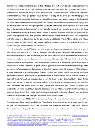 17
ddee pprréévvooiirr lleess ccoonnssééqquueenncceess ddrraammaattiiqquueess ddee tteellss aacctteess ppoouurr êêttrree pprrêêtt àà ffaaiirree ffaaccee.. LLee pplluuss ppllaauussiibbllee sseerraaiieenntt
nnoonn sseeuulleemmeenntt ddeess ppeerrtteess eenn vviieess hhuummaaiinneess ccaattaassttrroopphhiiqquueess mmaaiiss aauussssii ddeess ddoommmmaaggeess ccoonnssééqquueennttss àà
ll’’eennvviirroonnnneemmeenntt aaiinnssii qquu’’uunnee ppaarraallyyssiiee qquuaassii iinnssttaannttaannééee ddee ll’’ééccoonnoommiiee mmoonnddiiaallee.. LL’’iinntteerrrruuppttiioonn ddééppeennddrraaiitt
eesssseennttiieelllleemmeenntt dduu tteemmppss qquuee ppeennddaanntt lleeqquueell dduurreerraaiitt llee bbllooccaaggee eett ddeess ccooûûttss qquuii sseerraaiieenntt iimmpplliiqquuééss ppoouurr
rreellaanncceerr llaa mmaacchhiinnee ééccoonnoommiiqquuee ;; hhaauutteemmeenntt pprrééjjuuddiicciiaabbllee nnoottaammmmeenntt ppoouurr lleess ppaayyss eenn vvooiiee ddee ddéévveellooppppeemmeenntt,,
eellllee sseerraaiitt iinnéévviittaabblleemmeenntt ssuuiivviiee uunnee ddééggrraaddaattiioonn ddeess éécchhaannggeess mmoonnddiiaauuxx ccaarr lleess ggoouuvveerrnneemmeennttss eennggaaggeerraaiieenntt
ddeess ffrraaiiss ccoolloossssaauuxx eenn ttoouuttee hhââttee ppoouurr ggaarraannttiirr uunnee ssûûrreettéé ppoosstt--aattttaaqquuee àà lleeuurr ppooppuullaattiioonn eett àà lleeuurrss vviilllleess..
DD’’aapprrèèss ddeess eessttiimmaattiioonnss ééttaattssuunniieennnneess4422
,, llee ccooûûtt dd’’uunnee ffeerrmmeettuurree ddee ppoorrtt ccoommpprriissee eennttrree sseepptt eett ddiixx jjoouurrss,,
ssuuiittee àà uunnee aattttaaqquuee tteerrrroorriissttee mmaajjeeuurree,, sseerraaiitt dd’’eennvviirroonn 5588 mmiilllliiaarrddss ddee ddoollllaarrss aamméérriiccaaiinnss.. LLaa ssuupppprreessssiioonn ddeess
eessccaalleess vveerrss llee ppaayyss eenn ccaauussee,, mmaaiiss ééggaalleemmeenntt vveerrss ttoouuss cceeuuxx àà rriissqquueess sseerraaiitt iinnéélluuccttaabbllee.. SSuuiittee àà ll’’ooppéérraattiioonn
ccoonnttrree llee LLiimmbbuurrgg,, llee ddéérroouutteemmeenntt ssuurr lleess ppaayyss vvooiissiinnss aa ccooûûttéé pprrèèss dd’’11%% dduu PPIIBB aauu YYéémmeenn.. UUnnee aattttaaqquuee
tteerrrroorriissttee ddaannss uunn ppoorrtt rruuiinneerraaiitt ddeess aannnnééeess dd’’eeffffoorrttss ppaassssééeess àà ggaaggnneerr eenn ccoommppééttiittiivviittéé ppuuiissqquuee ssaa
rrééppuuttaattiioonn dduu ppoorrtt eenn sseerraaiitt ddééffiinniittiivveemmeenntt eennttaacchhééee..
DDee mmêêmmee,, lleess ttaauuxx dd’’aaffffrrèètteemmeenntt eennrreeggiissttrreerraaiieenntt uunnee hhaauussssee mmaarrqquuééee,, ccoommmmee cceellaa aa ééttéé llee ccaass àà llaa
ssuuiittee ddee ll’’aatttteennttaatt ccoonnttrree llee UUSSSS CCoollee,, llee LLiimmbbuurrgg oouu eennccoorree llee tteerrmmiinnaall ddee BBaassssoorraa.. LLeess aarrmmaatteeuurrss ssee ssoonntt
mmoonnttrrééss pplluuttôôtt aallaarrmmiisstteess ddaannss llaa ddeerrnniièèrree hhyyppootthhèèssee ccaarr iillss eessttiimmaaiieenntt qquuee ssii dd’’aauuttrreess nnaavviirreess mmaarrcchhaannddss ssee
ffaaiissaaiieenntt aattttaaqquuééss,, llaa ssuurrpprriimmee dd’’aassssuurraannccee iimmppoossééee ppeennddaanntt llaa gguueerrrree dduu GGoollffee ddeevvrraaiitt êêttrree rrééttaabblliiee ddaannss
ll’’eennsseemmbbllee dduu GGoollffee aarraabboo--ppeerrssiiqquuee.. EEnn ccaass dd’’aattttaaqquuee ssppéécciiffiiqquuee ccoonnttrree uunn éélléémmeenntt ddee ll’’iinndduussttrriiee ppééttrroolliièèrree,, llee
pprriixx dduu bbaarriill ddee ppééttrroollee ffllaammbbeerraaiitt,, ccee qquuii nnee ffeerraaiitt qquu’’aaggggrraavveerr lleess ccoonnddiittiioonnss ddee llaa rreepprriissee ééccoonnoommiiqquuee.. EEnnffiinn
uunnee mmoonnttééee eenn ffllèècchhee ddeess pprriimmeess dd’’aassssuurraanncceess eenn ddééccoouulleerraaiitt,, ccoommmmee cceellaa aa ééttéé llee ccaass aapprrèèss ll’’aatttteennttaatt ccoonnttrree
llee LLiimmbbuurrgg oouu ccoonnttrree llee tteerrmmiinnaall ddee BBaassssoorraa.. EEnn eeffffeett,, lleess aassssuurreeuurrss aavvaaiieenntt ttrriipplléé llee mmoonnttaanntt ddeess pprriimmeess ppoouurr
lleess nnaavviirreess eessccaallaanntt aauu YYéémmeenn ssuuiittee àà llaa pprreemmiièèrree aattttaaqquuee eett ddaannss llee sseeccoonndd ccaass,, llaa hhaauussssee aa ccoonncceerrnnéé lleess
ssuuppeerr ppééttrroolliieerrss cchhaarrggeeaanntt ddeess ccaarrggaaiissoonnss ddaannss llee ppoorrtt dd’’aall--BBaassrraa –– eexx ppoorrtt ddee MMiinnaa aall--BBaakkrr ––.. SSeelloonn MMiicchhaaeell
RRiicchhaarrddssoonn4433
,, eenn ccaass dd’’aattttaaqquuee ppaarr uunnee bboommbbee nnuuccllééaaiirree oouu rraaddiioollooggiiqquuee,, lleess pprriimmeess dd’’aassssuurraannccee aatttteeiinnddrraaiieenntt
ttrrèèss cceerrttaaiinneemmeenntt ddeess nniivveeaauuxx pprroohhiibbiittiiffss.. PPlluuss ll’’aattttaaqquuee sseerraa ddééssaassttrreeuussee,, pplluuss ll’’eennvvoollééee ddeess pprriimmeess sseerraa
eexxoorrbbiittaannttee.. IIll nn’’eexxiissttee ppaass,, àà ll’’hheeuurree aaccttuueellllee,, dd’’aassssuurraannccee ppoouurr uunnee aattttaaqquuee tteerrrroorriissttee mmaarriittiimmee uuttiilliissaanntt uunnee
bboommbbee nnuuccllééaaiirree ;; llee ccooûûtt ddee llaa rreepprriissee sseerraaiitt aabbssoolluummeenntt iinniimmaaggiinnaabbllee eett iill eessttiimmee mmêêmmee qquu’’iill nn’’eesstt ppaass dduu ttoouutt
cceerrttaaiinn qquuee llaa ssoollvvaabbiilliittéé dd’’uunnee ccoommppaaggnniiee dd’’aassssuurraannccee pprriivvééee ssooiitt ssuuffffiissaannttee..
PPaarr aaiilllleeuurrss,, eenn 22000033,, ll’’UUnniittéé ééccoonnoommiiccoo--aannaallyyttiiqquuee ddee ll’’ééqquuiivvaalleenntt dduu mmiinniissttèèrree ddeess aaffffaaiirreess
ééttrraannggèèrreess aauussttrraalliieenn aa ccoonndduuiitt uunnee ééttuuddee ssuurr ll’’iimmppaacctt qquu’’aauurraaiitt uunn aatttteennttaatt tteerrrroorriissttee mmaajjeeuurr ppoouurr lleess ppaayyss
eenn vvooiiee ddee ddéévveellooppppeemmeenntt ((PPVVDD)),, eenn iinnttééggrraanntt uunnee ddiimmeennssiioonn mmaarriittiimmee4444
.. LLeess ccooûûttss sseerraaiieenntt
ddiisspprrooppoorrttiioonnnneelllleemmeenntt pplluuss éélleevvééss ppoouurr eeuuxx,, nnoottaammmmeenntt dduu ffaaiitt ddee lleeuurrss bbeessooiinnss eenn iinnvveessttiisssseemmeennttss
ce principalement par mer. Site d’information militaire suisse du nom de Check Point: http://www.checkpoint-
online.ch/CheckPoint/Monde/Mon0072-TerrorismeMaritime.html.
42 D’après les estimations du Conference Board et du Cabinet de conseil Booz Allen Hamilton Inc, site de l’OCDE :
http://www.oecd.org/document/45/0,2340,en_2649_34487_4395885_119690_1_1_37407,00.html
43 Ancien éditeur en Asie de l’International Herald Tribune et chercheur pour l’ISEAS. Site du journal Asia Times:
http://www.atimes.com/atimes/Front_Page/FF16Aa02.html.
44 Site de l’Institut australien de politique stratégique : http://www.aspi.org.au/pdf/Maritime_terrorism%20_India_AB.pdf
 