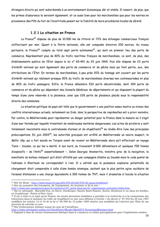18
ééttrraannggeerrss ddiirreeccttss qquuii ssoonntt ssuubboorrddoonnnnééss àà uunn eennvviirroonnnneemmeenntt ééccoonnoommiiqquuee ssûûrr eett ssttaabbllee.. IIll rreessssoorrtt,, ddee pplluuss,, qquuee
lleess pprriimmeess dd’’aassssuurraannccee llee sseerraaiieenntt ééggaalleemmeenntt,, eett ccee aauussssii bbiieenn ppoouurr lleess mmaarrcchhaannddiisseess qquuee ppoouurr lleess nnaavviirreess eenn
pprroovveennaannccee ddeess PPVVDD dduu ffaaiitt ddee ll’’iinncceerrttiittuuddee ppeessaanntt ssuurr llaa ffiiaabbiilliittéé ddee lleeuurrss pprrooccéédduurreess llooccaalleess ddee ssûûrreettéé..
11..22..11 LLaa ssiittuuaattiioonn eenn FFrraannccee
LLaa FFrraannccee4455
ddiissppoossee ddee pplluuss ddee 1100 000000 kkmm ddee lliittttoorraall eett 7722%% ddeess éécchhaannggeess ccoommmmeerrcciiaauuxx ffrraannççaaiiss
ss’’eeffffeeccttuueenntt ppaarr mmeerr.. QQuuaanntt àà llaa fflloottttee nnaattiioonnaallee,, eellllee eesstt ccoommppoossééee dd’’eennvviirroonn 220000 nnaavviirreess.. AAuu nniivveeaauu
ppoorrttuuaaiirree,, llaa FFrraannccee4466
ccoommppttee aauu ttoottaall sseepptt ppoorrttss aauuttoonnoommeess4477
,, qquuii ssoonntt eenn pprreemmiieerr lliieeuu ddeess ppoorrttss ddee
ccoommmmeerrccee.. RReepprréésseennttaanntt pplluuss ddee 8800%% dduu ttrraaffiicc mmaarriittiimmee ffrraannççaaiiss ddee mmaarrcchhaannddiisseess,, ccee ssoonntt,, ddee pplluuss,, ddeess
ééttaabblliisssseemmeennttss ppuubblliiccss ddee ll’’EEttaatt ddeeppuuiiss llaa llooii nn°° 6655--449911 dduu 2299 jjuuiinn 11996655.. PPuuiiss eellllee ddiissppoossee ddee 2233 ppoorrttss
dd’’iinnttéérrêêtt nnaattiioonnaall qquuii ssoonntt ééggaalleemmeenntt ddeess ppoorrttss ddee ccoommmmeerrccee eett ddee ppêêcchhee mmaaiiss qquuii ffoonntt ppaarrttiiee,, eeuuxx,, ddeess
aattttrriibbuuttiioonnss ddee ll''ÉÉttaatt.. EEnn tteerrmmeess ddee mmaarrcchhaannddiisseess,, àà ppeeuu pprrèèss 2200%% dduu ttoonnnnaaggee eesstt ccoouuvveerrtt ppaarr lleess ppoorrttss
dd’’iinnttéérrêêtt nnaattiioonnaall qquuii rrééaalliisseenntt pprreessqquuee 5500%% dduu ttrraaffiicc ddee mmaarrcchhaannddiisseess ddiivveerrsseess nnoonn ccoonntteenneeuurriissééeess eett pplluuss
ddee 8800%% dduu ttrraaffiicc ppaassssaaggeerrss.. EEnnffiinn,, llaa FFrraannccee ddéénnoommbbrree 553322 ppoorrttss ddéécceennttrraalliissééss,, ddoonntt 330044 ppoorrttss ddee
ccoommmmeerrccee eett ddee ppêêcchhee qquuii ddééppeennddeenntt ddeess CCoonnsseeiillss GGéénnéérraauuxx ddee ddééppaarrtteemmeennttss eett qquuii ddiissppoosseenntt llaa pplluuppaarrtt dduu
tteemmppss dd’’uunnee zzoonnee rréésseerrvvééee àà llaa ppllaaiissaannccee,, aaiinnssii qquuee 222288 ppoorrttss ddee ppllaaiissaannccee ppllaaccééss ssoouuss llaa rreessppoonnssaabbiilliittéé
ddiirreeccttee ddeess ccoommmmuunneess..
LLaa ssiittuuaattiioonn ppoolliittiiqquuee dduu ppaayyss eesstt tteellllee qquuee llee ggoouuvveerrnneemmeenntt aa uunnee ppoossiittiioonn aasssseezz nneeuuttrree aauu nniivveeaauu ddeess
ccoonnfflliittss iinntteerrnnaattiioonnaauuxx aaccttuueellss,, nnoottaammmmeenntt eenn IIrraakk,, ddoonncc llaa ppeerrssppeeccttiivvee ddee rreepprrééssaaiilllleess eesstt aa pprriioorrii mmooiinnddrree..
PPaarr ccoonnttrree,, llaa MMééddiitteerrrraannééee ppeeuutt rreepprréésseenntteerr uunn ddaannggeerr ppootteennttiieell ppoouurr llaa FFrraannccee ddaannss llaa mmeessuurree ooùù iill ss’’aaggiitt
dd’’uunnee mmeerr ffeerrmmééee ppaarr llaaqquueellllee ttrraannssiitteenntt ddee nnoommbbrreeuusseess mmaattiièèrreess ddaannggeerreeuusseess.. LLeess aacctteess ddee ppiirraatteerriiee yy ssoonntt
ttoottaalleemmeenntt iinneexxiissttaannttss mmaaiiss llaa ccoonnttrreebbaannddee dd’’aarrmmeess eett ddee ssttuuppééffiiaannttss4488
ssee rréévvèèllee êêttrree ll’’uunnee ddeess pprriinncciippaalleess
pprrééooccccuuppaattiioonnss.. EEnn jjuuiinn 220000334499
,, lleess aauuttoorriittééss ggrreeccqquueess oonntt aarrrrêêttéé eenn MMééddiitteerrrraannééee uunn nnaavviirree ssuussppeecctt,, llee
BBaallttiicc SSkkyy,, qquuii aa ffaaiitt eessccaallee eenn TTuurrqquuiiee aavvaanntt ddee rreevveenniirr eenn MMééddiitteerrrraannééee aalloorrss qquu’’iill eeffffeeccttuuaaiitt uunn vvooyyaaggee
TTuunniiss –– SSoouuddaann,, ccee qquuii lleess aa aalleerrttéé.. AA ssoonn bboorrdd,, ssee ttrroouuvvaaiieenntt 88 000000 ddééttoonnaatteeuurrss eett qquueellqquueess 770000 ttoonnnneess
dd’’eexxpplloossiiffss –– ddee ll’’AAnnffoo5500
eesssseennttiieelllleemmeenntt ––.. SSeelloonn GGeeoorrggeess AAnnoommeerriittiiss,, mmiinniissttrree ggrreecc ddee llaa nnaavviiggaattiioonn,, llee
mmaanniiffeessttee dduu bbaatteeaauu iinnddiiqquuaaiitt qquu’’iill ééttaaiitt aaffffrrééttéé ppaarr uunnee ccoommppaaggnniiee ééttaabblliiee aauu SSoouuddaann mmaaiiss llee ccooddee ppoossttaall ddee
ll’’aaddrreessssee àà KKhhaarrttoouumm nnee ccoorrrreessppoonnddaaiitt àà rriieenn.. IIll aa eessttiimméé qquuee llaa ppuuiissssaannccee eexxpplloossiivvee ppootteennttiieellllee dduu
cchhaarrggeemmeenntt ééttaaiitt ccoommppaarraabbllee àà cceellllee dd’’uunnee bboommbbee aattoommiiqquuee,, ssaacchhaanntt qquuee llaa pplluuss ppeettiittee ooggiivvee nnuuccllééaaiirree ddee
ll’’aarrsseennaall ééttaattssuunniieenn aa uunnee cchhaarrggee ééqquuiivvaalleennttee àà 330000 ttoonnnneess ddee TTNNTT,, mmaaiiss iill ddrraammaattiissee àà ll’’eexxccèèss llaa ssiittuuaattiioonn
45 Site du Sénat : http://www.senat.fr/rap/a04-076-20/a04-076-20_mono.html#toc0.
46 Site du ministère des transports, de l’équipement, du tourisme et de la mer :
http://www.mer.equipement.gouv.fr/commerce/01_ports_francais/01_organisation_portuaire/index.htm.
47 Six en métropole : Marseille-Fos, Le Havre, Dunkerque, Nantes Saint-Nazaire, Rouen, Bordeaux et un dans les Antilles,
en Guadeloupe : Pointe-à-Pitre Jarry.
48 Il est à noter à ce sujet qu’en France, les seules personnes habilitées à procéder à la recherche et à la constatation des
infractions dans le domaine du trafic de stupéfiants en mer sont définies à l’article 1 du décret n° 97-545 du 28 mai 1997
modifiant les articles 12 et 16 de la loi n° 94-589 du 15 juillet 1994 relative aux modalités de l'exercice par l'Etat de ses
pouvoirs de contrôle en mer.
49 Site d’information militaire suisse du nom de CheckPoint:
http://www.checkpoint-online.ch/CheckPoint/Monde/Mon0072-TerrorismeMaritime.html
50 Explosif à base de nitrate d’ammonium fabriqué dans le commerce et utilisé principalement pour l’exploitation minière.
 
