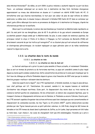 19
sseelloonn MMiicchhaaeell RRiicchhaarrddssoonn5511
.. DDee mmêêmmee,, eenn aavvrriill 22000044,, llaa ppoolliiccee iittaalliieennnnee aa ssoouuhhaaiittéé iinnssppeecctteerr aauu ppoorrtt ddee GGiiooiiaa
TTaauurroo uunn ccoonntteenneeuurr eemmbbaarrqquuéé ssuurr uunn nnaavviirree ttuurrcc àà ddeessttiinnaattiioonn ddee NNeeww YYoorrkk.. CCeerrttaaiinneess ddiivveerrggeenncceess
aappppaarraaiissssaaiieenntt aauu nniivveeaauu ddeess ddééccllaarraattiioonnss eenn ddoouuaannee eett iill ccoonntteennaaiitt eenn rrééaalliittéé 88 000000 ffuussiillss AAKK 4477,, 1111
mmiittrraaiilllleetttteess aaiinnssii qquuee dd’’aauuttrreess mmaarrcchhaannddiisseess,, llee ttoouutt ppoouurr uunnee vvaalleeuurr ddee pplluuss ddee sseepptt mmiilllliioonnss ddee ddoollllaarrss
aamméérriiccaaiinnss.. LLee mmêêmmee mmooiiss,, llaa ddoouuaannee ttuurrqquuee aa ddééccoouuvveerrtt àà IIssttaannbbuull 550000 ffuussiillss AAKK 4477 ddaannss uunn ccoonntteenneeuurr qquuii
vveennaaiitt jjuussttee dd’’êêttrree ddéébbaarrqquuéé dd’’uunn nnaavviirree eenn pprroovveennaannccee ddee BBuullggaarriiee eett àà ddeessttiinnaattiioonn dduu PPaarraagguuaayy,, dd’’aapprrèèss lleess
iinnffoorrmmaattiioonnss ppoorrttééeess ssuurr llee mmaanniiffeessttee..
MMiissee àà ppaarrtt llaa ccoonnttrreebbaannddee,, llaa nnaattuurree ddeess mmaarrcchhaannddiisseess qquuii ttrraannssiitteenntt eenn MMééddiitteerrrraannééee rreepprréésseennttee uunn
ppéérriill.. DDuu sseeuull ppooiinntt ddee vvuuee éénneerrggééttiiqquuee,, pplluuss ddee 6655 %% dduu ppééttrroollee eett dduu ggaazz nnaattuurreell ccoonnssoommmmééss eenn EEuurrooppee
oocccciiddeennttaallee ppaasssseenntt cchhaaqquuee aannnnééee ppaarr llaa MMééddiitteerrrraannééee.. DDee pplluuss,, llaa zzoonnee ccoommppttee ddee nnoommbbrreeuuxx ppiippeelliinneess,, lleess
pprriinncciippaauuxx rreelliiaanntt llaa LLiibbyyee àà ll''IIttaalliiee eett llee MMaarroocc àà ll''EEssppaaggnnee.. LLee PPoorrtt aauuttoonnoommee ddee MMaarrsseeiillllee ((PPAAMM)) eesstt
ddiirreecctteemmeenntt ccoonncceerrnnéé ddee ppaarr lleess ttrraaffiiccss qquu’’iill eennrreeggiissttrree5522
eett ccee dd’’aauuttaanntt pplluuss qquu’’iill eesstt eennttoouurréé ddee rraaffffiinneerriieess
eett dd’’eennttrreepprriisseess ppééttrroocchhiimmiiqquueess.. UUnn iinncciiddeenntt iimmpplliiqquuaanntt uunn ssuuppeerr ppééttrroolliieerr pplleeiinn eett ddee tteelllleess iinnssttaallllaattiioonnss
rraasseerraaiitt llaa rrééggiioonn ddee llaa ccaarrttee..
11..22..22.. LLaa ssiittuuaattiioonn ddaannss llee rreessttee dduu mmoonnddee
11..22..22..11.. LLaa ssiittuuaattiioonn eenn AAssiiee
11..22..22..11..11.. LLaa ssiittuuaattiioonn eenn AAssiiee dduu SSuudd--eesstt
LLee SSuudd--eesstt aassiiaattiiqquuee eesstt aa pprriioorrii llaa zzoonnee llaa pplluuss sseennssiibbllee àà ll’’hheeuurree aaccttuueellllee,, eett nnoottaammmmeenntt ll’’IInnddoonnééssiiee..
QQuuee ccee ssooiitt eenn tteerrmmeess ddee ppiirraatteerriiee oouu ddee tteerrrroorriissmmee mmaarriittiimmee,, ccee ppaayyss eesstt ccoonnssiiddéérréé ccoommmmee llee pplluuss rriissqquuéé
ddeeppuuiiss aauu mmooiinnss qquuaattrree aannnnééeess ccoonnssééccuuttiivveess.. CCeettttee ccoonncceennttrraattiioonn ddee ppiirraatteess ssuurr llaa zzoonnee ppeeuutt ss’’eexxpplliiqquueerr ppaarr llee
ffoorrtt ttaauuxx ddee cchhôômmaaggee qquuii aaffffeeccttee ll’’IInnddoonnééssiiee ddeeppuuiiss llaa ggrraavvee ccrriissee ffiinnaanncciièèrree ddee 11999977 aaiinnssii qquuee ppaarr llee nnoommbbrree
éélleevvéé ddee ggrroouuppeess «« mmaaffiieeuuxx »» sséévviissssaanntt ddaannss lleess aalleennttoouurrss..
SSeelloonn lleess eexxppeerrttss ddee llaa rrééggiioonn5533
,, lleess LLTTTTEE rreepprréésseenntteenntt,, àà ll’’éécchheellllee mmoonnddiiaallee,, llee rriissqquuee llee pplluuss sséérriieeuuxx..
LLeeuurr cchheeff ppoolliittiiqquuee eesstt SS..PP.. TTaammiillcchheellvvaann.. IIllss aauurraaiieenntt,, sseemmbbllee--tt--iill,, lleess mmooyyeennss hhuummaaiinnss eett mmaattéérriieellss
dd’’oorrcchheessttrreerr ddeess aattttaaqquueess mmaarriittiimmeess.. DD’’uunnee ppaarrtt,, iillss ddiissppoosseerraaiieenntt dd’’aauu mmooiinnss ddeeuuxx oouu ttrrooiiss nnaavviirreess ddee
ccoommmmeerrccee bbaattttaanntt ppaavviilllloonn ddee ccoommppllaaiissaannccee.. IIllss lleess uuttiilliisseerraaiieenntt,, eenn ddeehhoorrss ddeess ccaarrggaaiissoonnss llééggiittiimmeess,, ppoouurr llee
ttrraannssppoorrtt dd’’aarrmmeess eett dd’’ééqquuiippeemmeennttss mmiilliittaaiirreess vveerrss llee PPaakkiissttaann,, llaa TThhaaïïllaannddee oouu eennccoorree ll’’UUkkrraaiinnee.. DD’’aauuttrree ppaarrtt,,
lleess LLTTTTEE sseerraaiieenntt ccaappaabblleess dd’’oorrggaanniisseerr ddeess aaccttiioonnss mmiilliittaaiirreess aauussssii bbiieenn ccllaassssiiqquueess qquuee nnoonn ccoonnvveennttiioonnnneelllleess eett
ddiissppoosseerraaiieenntt ddee ccoommmmaannddooss ssuuiicciiddeess,, lleess SSeeaa TTiiggeerrss.. LLee 1100 ooccttoobbrree 220000115544
,, qquuaattrree eemmbbaarrccaattiioonnss ssuuiicciiddeess
ppiilloottééeess ppaarr ddeess TTiiggrreess ttaammoouullss ppeerrccuuttee uunn ppeettiitt ppééttrroolliieerr ccaabbootteeuurr,, llee SSiillkk PPrriiddee,, cchhaarrggéé ddee 116600 ttoonnnneess ddee
kkéérroossèènnee eett ddee 227755 ttoonnnneess ddee ddiieesseell ddaannss llaa ppéénniinnssuullee ddee JJaaffffnnaa,, aauu SSrrii LLaannkkaa.. SSeepptt ppeerrssoonnnneess oonntt ééttéé ttuuééeess
aauu ttoottaall mmaaiiss,, «« ppaarr cchhaannccee »»,, lleess ccuuvveess ddee cchhaarrggeemmeenntt nn’’oonntt ppaass ééttéé eennddoommmmaaggééeess,, ll’’iinncceennddiiee qquuii aa pprriiss àà
51 Site d’information militaire suisse du nom de CheckPoint:
http://www.checkpoint-online.ch/CheckPoint/Monde/Mon0072-TerrorismeMaritime.html.
52 Cf infra 2.4.1 L’exemple du Port Autonome de Marseille, page 60.
53 Site du SAAG : http://www.saag.org/papers12/paper1154.html.
54 Site du Cèdre (Centre de documentation, de recherche et d’expérimentations sur les pollutions accidentelles des eaux) :
http://www.le-cedre.fr/.
 
