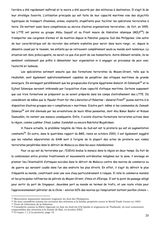 20
ll’’aarrrriièèrree aa ééttéé rraappiiddeemmeenntt mmaaîîttrriisséé eett llee nnaavviirree aa ééttéé eessccoorrttéé ppaarr ddeess mmiilliittaaiirreess àà ddeessttiinnaattiioonn.. IIll ss’’aaggiitt llàà ddee
lleeuurr ssttrraattééggiiee ffaavvoorriittee.. LL’’uuttiilliissaattiioonn pprriinncciippaallee qquuii eesstt ffaaiittee ddee lleeuurr ccaappaacciittéé mmaarriittiimmee vviissee ddeess oobbjjeeccttiiffss
llooggiissttiiqquueess ddee ttrraannssppoorrtt dd’’hhoommmmeess,, aarrmmeess,, eexxpplloossiiffss,, ssttuuppééffiiaannttss ppoouurr ffaacciilliitteerr lleess ooppéérraattiioonnss tteerrrroorriisstteess àà
tteerrrree.. IIllss mmeetttteenntt aauussssii lleeuurrss ccoommppéétteenncceess aauu sseerrvviiccee dd’’aauuttrreess oorrggaanniissaattiioonnss tteerrrroorriisstteess ;; ddee ffaaiitt,, eenn 11999955,,
lleess LLTTTTEE oonntt ppeerrmmiiss aauu ggrroouuppee AAbbbbuu SSaayyyyaaff eett aauu FFrroonntt mmaauurree ddee lliibbéérraattiioonn iissllaammiiqquuee ((MMIILLFF5555
)) ddee
ttrraannssppoorrtteerr uunnee ccaarrggaaiissoonn dd’’aarrmmeess eett ddee mmuunniittiioonn ddeeppuuiiss llee PPaakkiissttaann jjuussqquu’’aauu SSuudd ddeess PPhhiilliippppiinneess.. UUnnee aauuttrree
ddee lleeuurr ccaarraaccttéérriissttiiqquuee eesstt ddee rreeccrruutteerr ddeess eennffaannttss oorrpphheelliinnss ppoouurr sseerrvviirr ddaannss lleeuurrss rraannggss ;; oorr,, ddeeppuuiiss llee
ddééssaassttrree ccaauusséé ppaarr llee ttssuunnaammii,, lleess eennffaannttss qquuii ssee rreettrroouuvveenntt ccoommppllèètteemmeenntt sseeuullss aauu mmoonnddee ssoonntt nnoommbbrreeuuxx.. LLaa
ssiittuuaattiioonn eesstt ddoonncc pprrééooccccuuppaannttee,, nnee sseerraaiitt--ccee qquuee dd’’uunn ppooiinntt ddee vvuuee hhuummaanniittaaiirree.. AAuuttrree éélléémmeenntt nnoottaabbllee,, iillss nnee
sseemmbblleenntt vviissiibblleemmeenntt ppaass pprrêêttss àà ddéémmaanntteelleerr lleeuurr oorrggaanniissaattiioonn nnii àà eennggaaggeerr uunn pprroocceessssuuss ddee ppaaiixx aavveecc
ll’’aauuttoorriittéé ssrrii llaannkkaaiissee..
LLeess ssppéécciiaalliisstteess eessttiimmeenntt eennssuuiittee qquuee ddeess ffoorrmmaattiioonnss tteerrrroorriisstteess dduu MMooyyeenn--OOrriieenntt,, tteellllee qquuee llee
HHeezzbboollllaahh,, ssoonntt ééggaalleemmeenntt ooppéérraattiioonnnneelllleemmeenntt ccaappaabblleess ddee ppeerrppééttrreerr ddeess aattttaaqquueess mmaarriittiimmeess ddee ggrraannddee
eennvveerrgguurree.. IIllss eennvviissaaggeenntt ppaarraallllèèlleemmeenntt qquuee lleess ggrroouuppuussccuulleess dd’’oorriiggiinnee ééggyyppttiieennnnee GGaammaa’’aatt AAll--IIssllaammiiyyaahh5566
eett llee
DDjjiihhaadd IIssllaammiiqquuee sseerraaiieenntt iinnttéérreessssééss ppaarr ll’’aaccqquuiissiittiioonn dd’’uunnee ccaappaacciittéé dd’’aattttaaqquuee mmaarriittiimmee.. CCeerrttaaiinnss ssuuppppoosseenntt
qquuee cceess ttrrooiiss ffoorrmmaattiioonnss ssee pprrééppaarreenntt oouu ssee ssooiieenntt pprrééppaarrééss ddaannss lleess ccaammppss dd’’eennttrraaîînneemmeenntt ddeess LLTTTTEE.. IIllss
ccoonnssiiddèèrreenntt ddee mmêêmmee qquuee llee PPooppuullaarr FFrroonntt ffoorr tthhee LLiibbeerraattiioonn ooff PPaalleessttiinnee –– GGeenneerraall FFrroonntt5577
ppuuiissssee mmeettttrree àà llaa
ddiissppoossiittiioonn dd’’aauuttrreess ggrroouuppeess sseess «« ccoommppéétteenncceess »» mmaarriittiimmeess.. DD’’aauuttrree ppaarrtt,, mmêêmmee ssii lleess ccoommmmaannddooss dduu JJeemmaaaahh
IIssllaammiiyyaa5588
oonntt ééttéé ddiimmiinnuuééss ppaarr lleess aarrrreessttaattiioonnss ddee lleeuurrss ttêêtteess ppeennssaanntteess,, ddoonntt AAbbuu BBaakkaarr BBaasshhiirr eett RRiidduuaann
IIssaammuuddddiinn,, iillss rreesstteenntt uunnee mmeennaaccee ccoonnssééqquueennttee.. EEnnffiinn,, iill eexxiissttee dd’’aauuttrreess ffoorrmmaattiioonnss tteerrrroorriisstteess aaccttiivveess ddaannss
llaa rrééggiioonn,, ccoommmmee LLaasshhkkaarr JJiihhaadd,, LLaasskkaarr JJuunndduullllaahh oouu eennccoorree RRaabbiittaattuull MMuujjaahhiiddeeeenn..
AA ll’’hheeuurree aaccttuueellllee,, llee pprroobbllèèmmee ttaannggiibbllee ddee ll’’AAssiiee dduu SSuudd--eesstt eesstt llaa ppiirraatteerriiee qquuii eesstt eenn aauuggmmeennttaattiioonn
ccoonnssttaannttee5599
.. EEnn oouuttrree,, ddaannss llee qquuaattrriièèmmee rraappppoorrtt dduu BBMMII,, rreemmiiss eenn ooccttoobbrree 22000033,, iill eesstt ééggaalleemmeenntt ssuuggggéérréé
qquuee lleess rreebbeelllleess ssééppaarraattiisstteess dduu GGAAMM ssoonntt àà ll’’oorriiggiinnee ddee llaa pplluuppaarrtt ddeess aacctteess ddee ppiirraatteerriiee aauuxx vviissééeess
tteerrrroorriisstteess ppeerrppééttrrééeess ddaannss llee ddééttrrooiitt ddee MMaallaaccccaa oouu ddaannss lleess eeaauuxx iinnddoonnééssiieennnneess..
PPoouurr ccee qquuii eesstt dduu tteerrrroorriissmmee ppuurr,, ll’’IISSEEAASS éévvaalluuee llaa mmeennaaccee ddaannss llaa rrééggiioonn eenn ddeeuuxx tteemmppss.. DDuu ffaaiitt ddee
llaa ccoommbbiinnaaiissoonn eennttrree ppiirraatteess ttrraaddiittiioonnnneellss eett mmoouuvveemmeennttss eexxttrréémmiisstteess iinnddiiggèènneess ssuurr llaa zzoonnee,, iill eennvviissaaggee eenn
pprreemmiieerr lliieeuu ll’’éévveennttuuaalliittéé dd’’aattttaaqquueess ssuuiicciiddeess ddaannss llee ddééttrrooiitt ddee MMaallaaccccaa ccoonnttrree ddeess nnaavviirreess ddee ccoommmmeerrccee oouu
ddee gguueerrrree qquuii sseerraaiieenntt ccoouullééss ddaannss ll’’uunn ddeess eennddrrooiittss lleess pplluuss ééttrrooiittss.. EEnn eeffffeett,, iill ss’’aaggiitt dduu ddééttrrooiitt llee pplluuss
ffrrééqquueennttéé aauu mmoonnddee,, ccoonnssttiittuuaanntt aaiinnssii uunnee vvooiiee dd’’eeaauu ppaarrttiiccuulliièèrreemmeenntt àà rriissqquueess.. IIll rreelliiee llee ccoommmmeerrccee mmoonnddiiaall
eett lleess pprriinncciippaalleess rraaffffiinneerriieess ddee ppééttrroollee dduu MMooyyeenn--OOrriieenntt,, dd’’AAssiiee eett dd’’EEuurrooppee.. IIll eesstt llee ppooiinntt ddee ppaassssaaggee oobblliiggéé
ppoouurr ssoorrttiirr dduu ppoorrtt ddee SSiinnggaappoouurr,, ddeeuuxxiièèmmee ppoorrtt aauu mmoonnddee eenn tteerrmmeess ddee ttrraaffiicc,, eett uunnee rroouuttee vviittaallee ppoouurr
ll’’aapppprroovviissiioonnnneemmeenntt ppééttrroolliieerr ddee llaa CChhiinnee –– eennvviirroonn 6600%% ddeess nnaavviirreess qquuii ll’’eemmpprruunntteenntt bbaatttteenntt ppaavviilllloonn cchhiinnooiiss ––..
55 Mouvement séparatiste islamiste originaire du Sud des Philippines.
56 Ils sont considérés comme les cerveaux des attentats à la bombe perpétrés contre le World Trade Center en 1993.
57 Front de Libération de la Palestine.
58 Considérés comme la filière régionale en Asie du Sud-est d’Al Qaeda et originaires de Thaïlande, ils sont notamment
responsables des attentats à la bombe de Bali, en octobre 2002.
59 Cf supra 1.1.2 La piraterie, page 10.
 