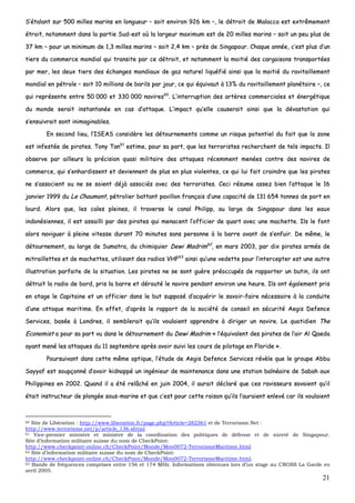 21
SS’’ééttaallaanntt ssuurr 550000 mmiilllleess mmaarriinnss eenn lloonngguueeuurr –– ssooiitt eennvviirroonn 992266 kkmm ––,, llee ddééttrrooiitt ddee MMaallaaccccaa eesstt eexxttrrêêmmeemmeenntt
ééttrrooiitt,, nnoottaammmmeenntt ddaannss llaa ppaarrttiiee SSuudd--eesstt ooùù llaa llaarrggeeuurr mmaaxxiimmuumm eesstt ddee 2200 mmiilllleess mmaarriinnss –– ssooiitt uunn ppeeuu pplluuss ddee
3377 kkmm –– ppoouurr uunn mmiinniimmuumm ddee 11,,33 mmiilllleess mmaarriinnss –– ssooiitt 22,,44 kkmm –– pprrèèss ddee SSiinnggaappoouurr.. CChhaaqquuee aannnnééee,, cc’’eesstt pplluuss dd’’uunn
ttiieerrss dduu ccoommmmeerrccee mmoonnddiiaall qquuii ttrraannssiittee ppaarr ccee ddééttrrooiitt,, eett nnoottaammmmeenntt llaa mmooiittiiéé ddeess ccaarrggaaiissoonnss ttrraannssppoorrttééeess
ppaarr mmeerr,, lleess ddeeuuxx ttiieerrss ddeess éécchhaannggeess mmoonnddiiaauuxx ddee ggaazz nnaattuurreell lliiqquuééffiiéé aaiinnssii qquuee llaa mmooiittiiéé dduu rraavviittaaiilllleemmeenntt
mmoonnddiiaall eenn ppééttrroollee –– ssooiitt 1100 mmiilllliioonnss ddee bbaarriillss ppaarr jjoouurr,, ccee qquuii ééqquuiivvaauutt àà 1133%% dduu rraavviittaaiilllleemmeenntt ppllaannééttaaiirree ––,, ccee
qquuii rreepprréésseennttee eennttrree 5500 000000 eett 333300 000000 nnaavviirreess6600
.. LL’’iinntteerrrruuppttiioonn ddeess aarrttèèrreess ccoommmmeerrcciiaalleess eett éénneerrggééttiiqquuee
dduu mmoonnddee sseerraaiitt iinnssttaannttaannééee eenn ccaass dd’’aattttaaqquuee.. LL’’iimmppaacctt qquu’’eellllee ccaauusseerraaiitt aaiinnssii qquuee llaa ddéévvaassttaattiioonn qquuii
ss’’eennssuuiivvrraaiitt ssoonntt iinniimmaaggiinnaabblleess..
EEnn sseeccoonndd lliieeuu,, ll’’IISSEEAASS ccoonnssiiddèèrree lleess ddééttoouurrnneemmeennttss ccoommmmee uunn rriissqquuee ppootteennttiieell dduu ffaaiitt qquuee llaa zzoonnee
eesstt iinnffeessttééee ddee ppiirraatteess.. TToonnyy TTaann6611
eessttiimmee,, ppoouurr ssaa ppaarrtt,, qquuee lleess tteerrrroorriisstteess rreecchheerrcchheenntt ddee tteellss iimmppaaccttss.. IIll
oobbsseerrvvee ppaarr aaiilllleeuurrss llaa pprréécciissiioonn qquuaassii mmiilliittaaiirree ddeess aattttaaqquueess rréécceemmmmeenntt mmeennééeess ccoonnttrree ddeess nnaavviirreess ddee
ccoommmmeerrccee,, qquuii ss’’eennhhaarrddiisssseenntt eett ddeevviieennnneenntt ddee pplluuss eenn pplluuss vviioolleenntteess,, ccee qquuii lluuii ffaaiitt ccrraaiinnddrree qquuee lleess ppiirraatteess
nnee ss’’aassssoocciieenntt oouu nnee ssee ssooiieenntt ddééjjàà aassssoocciiééss aavveecc ddeess tteerrrroorriisstteess.. CCeeccii rrééssuummee aasssseezz bbiieenn ll’’aattttaaqquuee llee 1166
jjaannvviieerr 11999999 dduu LLee CChhaauummoonntt,, ppééttrroolliieerr bbaattttaanntt ppaavviilllloonn ffrraannççaaiiss dd’’uunnee ccaappaacciittéé ddee 113311 665544 ttoonnnneess ddee ppoorrtt eenn
lloouurrdd.. AAlloorrss qquuee,, lleess ccaalleess pplleeiinneess,, iill ttrraavveerrssee llee ccaannaall PPhhiilliipppp,, aauu llaarrggee ddee SSiinnggaappoouurr ddaannss lleess eeaauuxx
iinnddoonnééssiieennnneess,, iill eesstt aassssaaiillllii ppaarr ddeess ppiirraatteess qquuii mmeennaacceenntt ll’’ooffffiicciieerr ddee qquuaarrtt aavveecc uunnee mmaacchheettttee.. IIllss llee ffoonntt
aalloorrss nnaavviigguueerr àà pplleeiinnee vviitteessssee dduurraanntt 7700 mmiinnuutteess ssaannss ppeerrssoonnnnee àà llaa bbaarrrree aavvaanntt ddee ss’’eennffuuiirr.. DDee mmêêmmee,, llee
ddééttoouurrnneemmeenntt,, aauu llaarrggee ddee SSuummaattrraa,, dduu cchhiimmiiqquuiieerr DDeewwii MMaaddrriimm6622
,, eenn mmaarrss 22000033,, ppaarr ddiixx ppiirraatteess aarrmmééss ddee
mmiittrraaiilllleetttteess eett ddee mmaacchheetttteess,, uuttiilliissaanntt ddeess rraaddiiooss VVHHFF6633
aaiinnssii qquu’’uunnee vveeddeettttee ppoouurr ll’’iinntteerrcceepptteerr eesstt uunnee aauuttrree
iilllluussttrraattiioonn ppaarrffaaiittee ddee llaa ssiittuuaattiioonn.. LLeess ppiirraatteess nnee ssee ssoonntt gguuèèrree pprrééooccccuuppééss ddee rraappppoorrtteerr uunn bbuuttiinn,, iillss oonntt
ddééttrruuiitt llaa rraaddiioo ddee bboorrdd,, pprriiss llaa bbaarrrree eett ddéérroouuttéé llee nnaavviirree ppeennddaanntt eennvviirroonn uunnee hheeuurree.. IIllss oonntt ééggaalleemmeenntt pprriiss
eenn oottaaggee llee CCaappiittaaiinnee eett uunn ooffffiicciieerr ddaannss llee bbuutt ssuuppppoosséé dd’’aaccqquuéérriirr llee ssaavvooiirr--ffaaiirree nnéécceessssaaiirree àà llaa ccoonndduuiittee
dd’’uunnee aattttaaqquuee mmaarriittiimmee.. EEnn eeffffeett,, dd’’aapprrèèss llee rraappppoorrtt ddee llaa ssoocciiééttéé ddee ccoonnsseeiill eenn ssééccuurriittéé AAeeggiiss DDeeffeennccee
SSeerrvviicceess,, bbaassééee àà LLoonnddrreess,, iill sseemmbblleerraaiitt qquu’’iillss vvoouullaaiieenntt aapppprreennddrree àà ddiirriiggeerr uunn nnaavviirree.. LLee qquuoottiiddiieenn TThhee
EEccoonnoommiisstt aa ppoouurr ssaa ppaarrtt vvuu ddaannss llee ddééttoouurrnneemmeenntt dduu DDeewwii MMaaddrriimm «« ll’’ééqquuiivvaalleenntt ddeess ppiirraatteess ddee ll’’aaiirr AAll QQaaeeddaa
aayyaanntt mmeennéé lleess aattttaaqquueess dduu 1111 sseepptteemmbbrree aapprrèèss aavvooiirr ssuuiivvii lleess ccoouurrss ddee ppiilloottaaggee eenn FFlloorriiddee »»..
PPoouurrssuuiivvaanntt ddaannss cceettttee mmêêmmee ooppttiiqquuee,, ll’’ééttuuddee ddee AAeeggiiss DDeeffeennccee SSeerrvviicceess rréévvèèllee qquuee llee ggrroouuppee AAbbbbuu
SSaayyyyaaff eesstt ssoouuppççoonnnnéé dd’’aavvooiirr kkiiddnnaappppéé uunn iinnggéénniieeuurr ddee mmaaiinntteennaannccee ddaannss uunnee ssttaattiioonn bbaallnnééaaiirree ddee SSaabbaahh aauuxx
PPhhiilliippppiinneess eenn 22000022.. QQuuaanndd iill aa ééttéé rreellââcchhéé eenn jjuuiinn 22000044,, iill aauurraaiitt ddééccllaarréé qquuee cceess rraavviisssseeuurrss ssaavvaaiieenntt qquu’’iill
ééttaaiitt iinnssttrruucctteeuurr ddee pplloonnggééee ssoouuss--mmaarriinnee eett qquuee cc’’eesstt ppoouurr cceettttee rraaiissoonn qquu’’iillss ll’’aauurraaiieenntt eennlleevvéé ccaarr iillss vvoouullaaiieenntt
60 Site de Libération : http://www.liberation.fr/page.php?Article=282361 et de Terrorisme.Net :
http://www.terrorisme.net/p/article_136.shtml.
61 Vice-premier ministre et ministre de la coordination des politiques de défense et de sûreté de Singapour.
Site d’information militaire suisse du nom de CheckPoint:
http://www.checkpoint-online.ch/CheckPoint/Monde/Mon0072-TerrorismeMaritime.html
62 Site d’information militaire suisse du nom de CheckPoint:
http://www.checkpoint-online.ch/CheckPoint/Monde/Mon0072-TerrorismeMaritime.html.
63 Bande de fréquences comprises entre 156 et 174 MHz. Informations obtenues lors d’un stage au CROSS La Garde en
avril 2005.
 