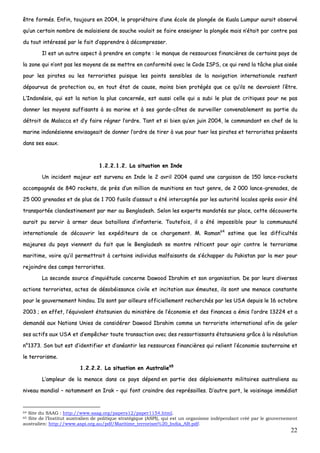 22
êêttrree ffoorrmmééss.. EEnnffiinn,, ttoouujjoouurrss eenn 22000044,, llee pprroopprriiééttaaiirree dd’’uunnee ééccoollee ddee pplloonnggééee ddee KKuuaallaa LLuummppuurr aauurraaiitt oobbsseerrvvéé
qquu’’uunn cceerrttaaiinn nnoommbbrree ddee mmaallaaiissiieennss ddee ssoouucchhee vvoouullaaiitt ssee ffaaiirree eennsseeiiggnneerr llaa pplloonnggééee mmaaiiss nn’’ééttaaiitt ppaarr ccoonnttrree ppaass
dduu ttoouutt iinnttéérreesssséé ppaarr llee ffaaiitt dd’’aapppprreennddrree àà ddééccoommpprreesssseerr..
IIll eesstt uunn aauuttrree aassppeecctt àà pprreennddrree eenn ccoommppttee :: llee mmaannqquuee ddee rreessssoouurrcceess ffiinnaanncciièèrreess ddee cceerrttaaiinnss ppaayyss ddee
llaa zzoonnee qquuii nn’’oonntt ppaass lleess mmooyyeennss ddee ssee mmeettttrree eenn ccoonnffoorrmmiittéé aavveecc llee CCooddee IISSPPSS,, ccee qquuii rreenndd llaa ttââcchhee pplluuss aaiissééee
ppoouurr lleess ppiirraatteess oouu lleess tteerrrroorriisstteess ppuuiissqquuee lleess ppooiinnttss sseennssiibblleess ddee llaa nnaavviiggaattiioonn iinntteerrnnaattiioonnaallee rreesstteenntt
ddééppoouurrvvuuss ddee pprrootteeccttiioonn oouu,, eenn ttoouutt ééttaatt ddee ccaauussee,, mmooiinnss bbiieenn pprroottééggééss qquuee ccee qquu’’iillss nnee ddeevvrraaiieenntt ll’’êêttrree..
LL’’IInnddoonnééssiiee,, qquuii eesstt llaa nnaattiioonn llaa pplluuss ccoonncceerrnnééee,, eesstt aauussssii cceellllee qquuii aa ssuubbii llee pplluuss ddee ccrriittiiqquueess ppoouurr nnee ppaass
ddoonnnneerr lleess mmooyyeennss ssuuffffiissaannttss àà ssaa mmaarriinnee eett àà sseess ggaarrddee--ccôôtteess ddee ssuurrvveeiilllleerr ccoonnvveennaabblleemmeenntt ssaa ppaarrttiiee dduu
ddééttrrooiitt ddee MMaallaaccccaa eett dd’’yy ffaaiirree rrééggnneerr ll’’oorrddrree.. TTaanntt eett ssii bbiieenn qquu’’eenn jjuuiinn 22000044,, llee ccoommmmaannddaanntt eenn cchheeff ddee llaa
mmaarriinnee iinnddoonnééssiieennnnee eennvviissaaggeeaaiitt ddee ddoonnnneerr ll’’oorrddrree ddee ttiirreerr àà vvuuee ppoouurr ttuueerr lleess ppiirraatteess eett tteerrrroorriisstteess pprréésseennttss
ddaannss sseess eeaauuxx..
11..22..22..11..22.. LLaa ssiittuuaattiioonn eenn IInnddee
UUnn iinncciiddeenntt mmaajjeeuurr eesstt ssuurrvveennuu eenn IInnddee llee 22 aavvrriill 22000044 qquuaanndd uunnee ccaarrggaaiissoonn ddee 115500 llaannccee--rroocckkeettss
aaccccoommppaaggnnééss ddee 884400 rroocckkeettss,, ddee pprrèèss dd’’uunn mmiilllliioonn ddee mmuunniittiioonnss eenn ttoouutt ggeennrree,, ddee 22 000000 llaannccee--ggrreennaaddeess,, ddee
2255 000000 ggrreennaaddeess eett ddee pplluuss ddee 11 770000 ffuussiillss dd’’aassssaauutt aa ééttéé iinntteerrcceeppttééee ppaarr lleess aauuttoorriittéé llooccaalleess aapprrèèss aavvooiirr ééttéé
ttrraannssppoorrttééee ccllaannddeessttiinneemmeenntt ppaarr mmeerr aauu BBeennggllaaddeesshh.. SSeelloonn lleess eexxppeerrttss mmaannddaattééss ssuurr ppllaaccee,, cceettttee ddééccoouuvveerrttee
aauurraaiitt ppuu sseerrvviirr àà aarrmmeerr ddeeuuxx bbaattaaiilllloonnss dd’’iinnffaanntteerriiee.. TToouutteeffooiiss,, iill aa ééttéé iimmppoossssiibbllee ppoouurr llaa ccoommmmuunnaauuttéé
iinntteerrnnaattiioonnaallee ddee ddééccoouuvvrriirr lleess eexxppééddiitteeuurrss ddee ccee cchhaarrggeemmeenntt.. MM.. RRaammaann6644
eessttiimmee qquuee lleess ddiiffffiiccuullttééss
mmaajjeeuurreess dduu ppaayyss vviieennnneenntt dduu ffaaiitt qquuee llee BBeennggllaaddeesshh ssee mmoonnttrree rrééttiicceenntt ppoouurr aaggiirr ccoonnttrree llee tteerrrroorriissmmee
mmaarriittiimmee,, vvooiirree qquu’’iill ppeerrmmeettttrraaiitt àà cceerrttaaiinnss iinnddiivviidduuss mmaallffaaiissaannttss ddee ss’’éécchhaappppeerr dduu PPaakkiissttaann ppaarr llaa mmeerr ppoouurr
rreejjooiinnddrree ddeess ccaammppss tteerrrroorriisstteess..
LLaa sseeccoonnddee ssoouurrccee dd’’iinnqquuiiééttuuddee ccoonncceerrnnee DDaawwoooodd IIbbrraahhiimm eett ssoonn oorrggaanniissaattiioonn.. DDee ppaarr lleeuurrss ddiivveerrsseess
aaccttiioonnss tteerrrroorriisstteess,, aacctteess ddee ddééssoobbééiissssaannccee cciivviillee eett iinncciittaattiioonn aauuxx éémmeeuutteess,, iillss ssoonntt uunnee mmeennaaccee ccoonnssttaannttee
ppoouurr llee ggoouuvveerrnneemmeenntt hhiinnddoouu.. IIllss ssoonntt ppaarr aaiilllleeuurrss ooffffiicciieelllleemmeenntt rreecchheerrcchhééss ppaarr lleess UUSSAA ddeeppuuiiss llee 1166 ooccttoobbrree
22000033 ;; eenn eeffffeett,, ll’’ééqquuiivvaalleenntt ééttaattssuunniieenn dduu mmiinniissttèèrree ddee ll’’ééccoonnoommiiee eett ddeess ffiinnaanncceess aa éémmiiss ll’’oorrddrree 1133222244 eett aa
ddeemmaannddéé aauuxx NNaattiioonnss UUnniieess ddee ccoonnssiiddéérreerr DDaawwoooodd IIbbrraahhiimm ccoommmmee uunn tteerrrroorriissttee iinntteerrnnaattiioonnaall aaffiinn ddee ggeelleerr
sseess aaccttiiffss aauuxx UUSSAA eett dd’’eemmppêêcchheerr ttoouuttee ttrraannssaaccttiioonn aavveecc ddeess rreessssoorrttiissssaannttss ééttaattssuunniieennss ggrrââccee àà llaa rrééssoolluuttiioonn
nn°°11337733.. SSoonn bbuutt eesstt dd’’iiddeennttiiffiieerr eett dd’’aannééaannttiirr lleess rreessssoouurrcceess ffiinnaanncciièèrreess qquuii rreelliieenntt ll’’ééccoonnoommiiee ssoouutteerrrraaiinnee eett
llee tteerrrroorriissmmee..
11..22..22..22.. LLaa ssiittuuaattiioonn eenn AAuussttrraalliiee6655
LL’’aammpplleeuurr ddee llaa mmeennaaccee ddaannss ccee ppaayyss ddééppeenndd eenn ppaarrttiiee ddeess ddééppllooiieemmeennttss mmiilliittaaiirreess aauussttrraalliieennss aauu
nniivveeaauu mmoonnddiiaall –– nnoottaammmmeenntt eenn IIrraakk –– qquuii ffoonntt ccrraaiinnddrree ddeess rreepprrééssaaiilllleess.. DD’’aauuttrree ppaarrtt,, llee vvooiissiinnaaggee iimmmmééddiiaatt
64 Site du SAAG : http://www.saag.org/papers12/paper1154.html.
65 Site de l’Institut australien de politique stratégique (ASPI), qui est un organisme indépendant créé par le gouvernement
australien: http://www.aspi.org.au/pdf/Maritime_terrorism%20_India_AB.pdf.
 