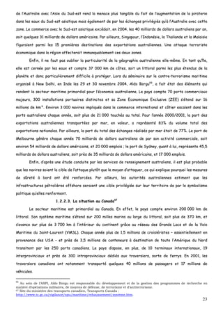23
ddee ll’’AAuussttrraalliiee aavveecc ll’’AAssiiee dduu SSuudd--eesstt rreenndd llaa mmeennaaccee pplluuss ttaannggiibbllee dduu ffaaiitt ddee ll’’aauuggmmeennttaattiioonn ddee llaa ppiirraatteerriiee
ddaannss lleess eeaauuxx dduu SSuudd--eesstt aassiiaattiiqquuee mmaaiiss ééggaalleemmeenntt ddee ppaarr lleess éécchhaannggeess pprriivviillééggiiééss qquu’’àà ll’’AAuussttrraalliiee aavveecc cceettttee
zzoonnee.. LLee ccoommmmeerrccee aavveecc llee SSuudd--eesstt aassiiaattiiqquuee eexxccééddaaiitt,, eenn 22000044,, lleess 4400 mmiilllliiaarrddss ddee ddoollllaarrss aauussttrraalliieennss ppaarr aann,,
ssooiitt qquueellqquueess 3311 mmiilllliiaarrddss ddee ddoollllaarrss aamméérriiccaaiinnss.. PPaarr aaiilllleeuurrss,, SSiinnggaappoouurr,, ll’’IInnddoonnééssiiee,, llaa TThhaaïïllaannddee eett llaa MMaallaaiissiiee
ffiigguurraaiieenntt ppaarrmmii lleess 1155 pprreemmiièèrreess ddeessttiinnaattiioonnss ddeess eexxppoorrttaattiioonnss aauussttrraalliieennnneess.. UUnnee aattttaaqquuee tteerrrroorriissttee
ééccoonnoommiiqquuee ddaannss llaa rrééggiioonn aaffffeecctteerraaiitt iimmmmaannqquuaabblleemmeenntt cceess ddeeuuxx zzoonneess..
EEnnffiinn,, iill nnee ffaauutt ppaass oouubblliieerr llaa ppaarrttiiccuullaarriittéé ddee llaa ggééooggrraapphhiiee aauussttrraalliieennnnee eellllee--mmêêmmee.. EEnn ttaanntt qquu’’îîllee,,
eellllee eesstt cceerrnnééee ppaarr lleess eeaauuxx eett ccoommppttee 3377 000000 kkmm ddee ccôôtteess,, ssooiitt uunn lliittttoorraall ppaarrmmii lleess pplluuss éétteenndduuss ddee llaa
ppllaannèèttee eett ddoonncc ppaarrttiiccuulliièèrreemmeenntt ddiiffffiicciillee àà pprroottééggeerr.. LLoorrss dduu sséémmiinnaaiirree ssuurr llee ccoonnttrree--tteerrrroorriissmmee mmaarriittiimmee
oorrggaanniisséé àà NNeeww DDeellhhii,, eenn IInnddee lleess 2299 eett 3300 nnoovveemmbbrree 22000044,, AAllddoo BBoorrgguu6666
,, aa ffaaiitt ééttaatt ddeess éélléémmeennttss qquuii
rreennddeenntt llee sseecctteeuurr mmaarriittiimmee pprriimmoorrddiiaall ppoouurr ll’’ééccoonnoommiiee aauussttrraalliieennnnee.. LLee ppaayyss ccoommppttee 7700 ppoorrttss ccoommmmeerrcciiaauuxx
mmaajjeeuurrss,, 330000 iinnssttaallllaattiioonnss ppoorrttuuaaiirreess ddiissttiinncctteess eett ssaa ZZoonnee EEccoonnoommiiqquuee EExxcclluussiivvee ((ZZEEEE)) ss’’éétteenndd ssuurr 1166
mmiilllliioonnss ddee kkmm²².. EEnnvviirroonn 33 000000 nnaavviirreess iimmpplliiqquuééss ddaannss llee ccoommmmeerrccee iinntteerrnnaattiioonnaall eett ccôôttiieerr eessccaalleenntt ddaannss lleess
ppoorrttss aauussttrraalliieennss cchhaaqquuee aannnnééee,, ssooiitt pplluuss ddee 2211 000000 ttoouucchhééss aauu ttoottaall.. PPoouurr ll’’aannnnééee 22000000//22000011,, llaa ppaarrtt ddeess
eexxppoorrttaattiioonnss aauussttrraalliieennnneess ttrraannssppoorrttééeess ppaarr mmeerr,, eenn vvaalleeuurr,, aa rreepprréésseennttéé 8833%% dduu vvoolluummee ttoottaall ddeess
eexxppoorrttaattiioonnss nnaattiioonnaalleess.. PPaarr aaiilllleeuurrss,, llaa ppaarrtt dduu ttoottaall ddeess éécchhaannggeess rrééaalliissééss ppaarr mmeerr ééttaaiitt ddee 7777%%.. LLee ppoorrtt ddee
MMeellbboouurrnnee ggéénnèèrree cchhaaqquuee aannnnééee 7700 mmiilllliiaarrddss ddee ddoollllaarrss aauussttrraalliieennss ddee ppaarr ssoonn aaccttiivviittéé ccoommmmeerrcciiaallee,, ssooiitt
eennvviirroonn 5544 mmiilllliiaarrddss ddee ddoollllaarrss aamméérriiccaaiinnss,, eett 2200 000000 eemmppllooiiss ;; llee ppoorrtt ddee SSyyddnneeyy,, qquuaanntt àà lluuii,, rreepprréésseennttee 4455,,55
mmiilllliiaarrddss ddee ddoollllaarrss aauussttrraalliieennss,, ssooiitt pprrèèss ddee 3355 mmiilllliiaarrddss ddee ddoollllaarrss aamméérriiccaaiinnss,, eett 1177 000000 eemmppllooiiss..
EEnnffiinn,, dd’’aapprrèèss uunnee ééttuuddee ccoonndduuiittee ppaarr lleess sseerrvviicceess ddee rreennsseeiiggnneemmeenntt aauussttrraalliieennss,, iill eesstt pplluuss pprroobbaabbllee
qquuee lleess nnaavviirreess ssooiieenntt llaa cciibbllee ddee ll’’aattttaaqquuee pplluuttôôtt qquuee llee mmooyyeenn dd’’aattttaaqquueerr,, ccee qquuii eexxpplliiqquuee ppoouurrqquuooii lleess mmeessuurreess
ddee ssûûrreettéé àà bboorrdd oonntt ééttéé rreennffoorrccééeess.. PPaarr aaiilllleeuurrss,, lleess aauuttoorriittééss aauussttrraalliieennnneess eessttiimmeenntt qquuee lleess
iinnffrraassttrruuccttuurreess ppééttrroolliièèrreess ooffffsshhoorree sseerraaiieenntt uunnee cciibbllee pprriivviillééggiiééee ssuurr lleeuurr tteerrrriittooiirree ddee ppaarr llee ssyymmbboolliissmmee
ppoolliittiiqquuee qquu’’eelllleess rreennffeerrmmeenntt..
11..22..22..33.. LLaa ssiittuuaattiioonn aauu CCaannaaddaa6677
LLee sseecctteeuurr mmaarriittiimmee eesstt pprriimmoorrddiiaall aauu CCaannaaddaa.. EEnn eeffffeett,, llee ppaayyss ccoommppttee eennvviirroonn 220000 000000 kkmm ddee
lliittttoorraall.. SSoonn ssyyssttèèmmee mmaarriittiimmee ss’’éétteenndd ssuurr 220000 mmiilllleess mmaarriinnss aauu llaarrggee dduu lliittttoorraall,, ssooiitt pplluuss ddee 337700 kkmm,, eett
ss’’aavvaannccee ssuurr pplluuss ddee 33 770000 kkmm àà ll’’iinnttéérriieeuurr dduu ccoonnttiinneenntt ggrrââccee aauu rréésseeaauu ddeess GGrraannddss LLaaccss eett ddee llaa VVooiiee
MMaarriittiimmee dduu SSaaiinntt--LLaauurreenntt ((VVMMSSLL)).. CChhaaqquuee aannnnééee pplluuss ddee 11,,55 mmiilllliioonnss ddee ccrrooiissiiéérriisstteess –– eesssseennttiieelllleemmeenntt eenn
pprroovveennaannccee ddeess UUSSAA –– eett pprrèèss ddee 33,,55 mmiilllliioonnss ddee ccoonntteenneeuurrss àà ddeessttiinnaattiioonn ddee ttoouuttee ll’’AAmméérriiqquuee dduu NNoorrdd
ttrraannssiitteenntt ppaarr lleess 225500 ppoorrttss ccaannaaddiieennss.. LLee ppaayyss ddiissppoossee,, eenn pplluuss,, ddee 1100 tteerrmmiinnaauuxx iinntteerrnnaattiioonnaauuxx,, 1199
iinntteerrpprroovviinncciiaauuxx eett pprrèèss ddee 330000 iinnttrraapprroovviinncciiaauuxx ddééddiiééss aauuxx ttrraavveerrssiieerrss,, ssoorrttee ddee ffeerrrryyss.. EEnn 22000011,, lleess
ttrraavveerrssiieerrss ccaannaaddiieennss oonntt nnoottaammmmeenntt ttrraannssppoorrttéé qquueellqquueess 4400 mmiilllliioonnss ddee ppaassssaaggeerrss eett 1177 mmiilllliioonnss ddee
vvééhhiiccuulleess..
66
Au sein de l’ASPI, Aldo Borgu est responsable du développement et de la gestion des programmes de recherche en
matière d’opérations militaires, de moyens de défense, de terrorisme et d’antiterrorisme.
67 Site du ministère des transports canadien, Transports Canada :
http://www.tc.gc.ca/vigilance/spu/maritime/rehaussement/systeme.htm.
 