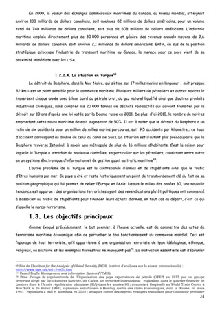 24
EEnn 22000000,, llaa vvaalleeuurr ddeess éécchhaannggeess ccoommmmeerrcciiaauuxx mmaarriittiimmeess dduu CCaannaaddaa,, aauu nniivveeaauu mmoonnddiiaall,, aatttteeiiggnnaaiitt
eennvviirroonn 110000 mmiilllliiaarrddss ddee ddoollllaarrss ccaannaaddiieennss,, ssooiitt qquueellqquueess 8822 mmiilllliioonnss ddee ddoollllaarrss aamméérriiccaaiinnss,, ppoouurr uunn vvoolluummee
ttoottaall ddee 774400 mmiilllliiaarrddss ddee ddoollllaarrss ccaannaaddiieennss,, ssooiitt pplluuss ddee 660088 mmiilllliioonnss ddee ddoollllaarrss aamméérriiccaaiinnss.. LL’’iinndduussttrriiee
mmaarriittiimmee eemmppllooiiee ddiirreecctteemmeenntt pplluuss ddee 3300 000000 ppeerrssoonnnneess eett ggéénnèèrree ddeess rreevveennuuss aannnnuueellss mmooyyeennss ddee 22,,66
mmiilllliiaarrddss ddee ddoollllaarrss ccaannaaddiieenn,, ssooiitt eennvviirroonn 22,,11 mmiilllliiaarrddss ddee ddoollllaarrss aamméérriiccaaiinnss.. EEnnffiinn,, eenn ssuuss ddee llaa ppoossiittiioonn
ssttrraattééggiiqquuee qquu’’ooccccuuppee ll’’iinndduussttrriiee dduu ttrraannssppoorrtt mmaarriittiimmee aauu CCaannaaddaa,, llaa mmeennaaccee ppoouurr ccee ppaayyss vviieenntt ddee ssaa
pprrooxxiimmiittéé iimmmmééddiiaattee aavveecc lleess UUSSAA..
11..22..22..44.. LLaa ssiittuuaattiioonn eenn TTuurrqquuiiee6688
LLee ddééttrrooiitt dduu BBoosspphhoorree,, ddaannss llaa MMeerr NNooiirree,, qquuii ss’’ééttaallee ssuurr 1177 mmiilllleess mmaarriinnss eenn lloonngguueeuurr –– ssooiitt pprreessqquuee
3322 kkmm –– eesstt uunn ppooiinntt sseennssiibbllee ppoouurr llee ccoommmmeerrccee mmaarriittiimmee.. PPlluussiieeuurrss mmiilllliieerrss ddee ppééttrroolliieerrss eett aauuttrreess nnaavviirreess llee
ttrraavveerrsseenntt cchhaaqquuee aannnnééee aavveecc àà lleeuurr bboorrdd dduu ppééttrroollee bbrruutt,, dduu ggaazz nnaattuurreell lliiqquuééffiiéé aaiinnssii qquuee dd’’aauuttrreess pprroodduuiittss
iinndduussttrriieellss cchhiimmiiqquueess,, ssaannss ccoommpptteerr lleess 2200 000000 ttoonnnneess ddee ddéécchheettss rraaddiiooaaccttiiffss qquuii ddooiivveenntt ttrraannssiitteerr ppaarr llee
ddééttrrooiitt ssuurr 1100 aannss dd’’aapprrèèss uunnee llooii vvoottééee ppaarr llaa DDoouummaa rruussssee eenn 22000011.. DDee pplluuss,, dd’’iiccii 22001100,, llee nnoommbbrree ddee nnaavviirreess
eemmpprruunnttaanntt cceettttee rroouuttee mmaarriittiimmee ddeevvrraaiitt aauuggmmeenntteerr ddee 5500%%.. IIll eesstt àà nnootteerr qquuee llee ddééttrrooiitt dduu BBoosspphhoorree aa uunn
rraattiioo ddee ssiixx aacccciiddeennttss ppoouurr uunn mmiilllliioonn ddee mmiilllleess mmaarriinnss ppaarrccoouurruuss,, ssooiitt 99,,55 aacccciiddeennttss ppaarr kkiilloommèèttrree ;; ccee ttaauuxx
dd’’aacccciiddeenntt ccoorrrreessppoonndd aauu ddoouubbllee ddee cceelluuii dduu ccaannaall ddee SSuueezz.. LLaa ssiittuuaattiioonn eesstt dd’’aauuttaanntt pplluuss pprrééooccccuuppaannttee qquuee llee
BBoosspphhoorree ttrraavveerrssee IIssttaannbbuull,, àà ssaavvooiirr uunnee mmééttrrooppoollee ddee pplluuss ddee 1166 mmiilllliioonnss dd’’hhaabbiittaannttss.. CC’’eesstt llaa rraaiissoonn ppoouurr
llaaqquueellllee llaa TTuurrqquuiiee aa iinnttrroodduuiitt ddee nnoouuvveeaauuxx ccoonnttrrôôlleess,, eenn ppaarrttiiccuulliieerr ssuurr lleess ppééttrroolliieerrss,, ccoonnssiissttaanntt eennttrree aauuttrree
eenn uunn ssyyssttèèmmee éélleeccttrroonniiqquuee dd’’iinnffoorrmmaattiioonn eett ddee ggeessttiioonn qquuaanntt aauu ttrraaffiicc mmaarriittiimmee6699
..
LL’’aauuttrree pprroobbllèèmmee ddee llaa TTuurrqquuiiee eesstt llaa ccoonnttrreebbaannddee dd’’aarrmmeess eett ddee ssttuuppééffiiaannttss aaiinnssii qquuee llee ttrraaffiicc
dd’’êêttrreess hhuummaaiinnss ppaarr mmeerr.. CCee ppaayyss aa ééttéé eett rreessttee hhiissttoorriiqquueemmeenntt uunn ppooiinntt ddee ttrraannssbboorrddeemmeenntt cclléé dduu ffaaiitt ddee ssaa
ppoossiittiioonn ggééooggrraapphhiiqquuee qquuii lluuii ppeerrmmeett ddee rreelliieerr ll’’EEuurrooppee eett ll’’AAssiiee.. DDeeppuuiiss llee mmiilliieeuu ddeess aannnnééeess 8800,, uunnee nnoouuvveellllee
tteennddaannccee eesstt aappppaarruuee :: ddeess oorrggaanniissaattiioonnss tteerrrroorriisstteess aayyaanntt ddeess rreevveennddiiccaattiioonnss pplluuttôôtt ppoolliittiiqquueess oonntt ccoommmmeennccéé
àà ss’’aassssoocciieerr aauu ttrraaffiicc ddee ssttuuppééffiiaannttss ppoouurr ffiinnaanncceerr lleeuurrss aacchhaattss dd’’aarrmmeess,, eenn ttoouutt ccaass aauu ddééppaarrtt,, cc’’eesstt ccee qquuii
ss’’aappppeellllee llee nnaarrccoo--tteerrrroorriissmmee..
11..33.. LLeess oobbjjeeccttiiffss pprriinncciippaauuxx
CCoommmmee éévvooqquuéé pprrééccééddeemmmmeenntt,, llee bbuutt pprreemmiieerr,, àà ll’’hheeuurree aaccttuueellllee,, eesstt ddee ccoommmmeettttrree ddeess aacctteess ddee
tteerrrroorriissmmee mmaarriittiimmee ééccoonnoommiiqquuee aaffiinn ddee ppeerrttuurrbbeerr llee bboonn ffoonnccttiioonnnneemmeenntt dduu ccoommmmeerrccee mmoonnddiiaall.. CCeeccii eesstt
ll’’aappaannaaggee ddee ttoouutt tteerrrroorriissttee,, qquu’’iill aappppaarrttiieennnnee àà uunnee oorrggaanniissaattiioonn tteerrrroorriissttee ddee ttyyppee iiddééoollooggiiqquuee,, eetthhnniiqquuee,,
rreelliiggiieeuuxx,, oouu sseeccttaaiirree eett lleess eexxeemmpplleess tteerrrreessttrreess nnee mmaannqquueenntt ppaass7700
.. LLaa mmoottiivvaattiioonn eesssseennttiieellllee eesstt dd’’éébbrraannlleerr
68 Site de l’Institute for the Analysis of Global Security (IAGS, Institut d’analyses sur la sûreté internationale) :
http://www.iags.org/n0124051.htm
69 Vessel Traffic Management and Information System (VTMIS).
70 Prise d’otage de représentants de l’Organisation des pays exportateurs de pétrole (OPEP) en 1975 par un groupe
terroriste dirigé par Ilich Ramírez Sánchez, dit Carlos, un terroriste international ; explosions dans le quartier financier de
Londres dues à l’Armée républicaine irlandaise (IRA) dans les années 80 ; attentats à l’explosifs au World Trade Center à
New York le 26 février 1993 ; explosions simultanées à Bombay contre des cibles économiques, dont la Bourse, en mars
1993 ; explosions à Bali et Mombasa en 2002 ; attaques contre des experts étrangers travaillant pour l’industrie pétrolière
 