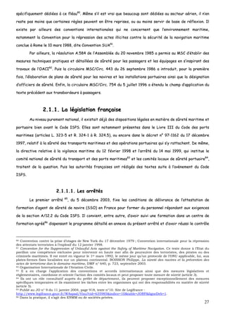27
ssppéécciiffiiqquueemmeenntt ddééddiiééeess àà ccee ffllééaauu8800
.. MMêêmmee ss’’iill eesstt vvrraaii qquuee bbeeaauuccoouupp ssoonntt ddééddiiééeess aauu sseecctteeuurr aaéérriieenn,, iill nn’’eenn
rreessttee ppaass mmooiinnss qquuee cceerrttaaiinneess rrèègglleess ppeeuuvveenntt eenn êêttrree rreepprriisseess,, oouu aauu mmooiinnss sseerrvviirr ddee bbaassee ddee rrééfflleexxiioonn.. IIll
eexxiissttee ppaarr aaiilllleeuurrss ddeess ccoonnvveennttiioonnss iinntteerrnnaattiioonnaalleess qquuii nnee ccoonncceerrnneenntt qquuee ll’’eennvviirroonnnneemmeenntt mmaarriittiimmee,,
nnoottaammmmeenntt llaa CCoonnvveennttiioonn ppoouurr llaa rréépprreessssiioonn ddeess aacctteess iilllliicciitteess ccoonnttrree llaa ssééccuurriittéé ddee llaa nnaavviiggaattiioonn mmaarriittiimmee
ccoonncclluuee àà RRoommee llee 1100 mmaarrss 11998888,, ddiittee CCoonnvveennttiioonn SSUUAA8811
..
PPaarr aaiilllleeuurrss,, llaa rrééssoolluuttiioonn AA..558844 ddee ll’’AAsssseemmbbllééee dduu 2200 nnoovveemmbbrree 11998855 aa ppeerrmmiiss aauu MMSSCC dd’’ééttaabblliirr ddeess
mmeessuurreess tteecchhnniiqquueess pprraattiiqquueess eett ddééttaaiillllééeess ddee ssûûrreettéé ppoouurr lleess ppaassssaaggeerrss eett lleess ééqquuiippaaggeess eenn ss’’iinnssppiirraanntt ddeess
ttrraavvaauuxx ddee ll’’OOAACCII8822
.. PPuuiiss llaa cciirrccuullaaiirree MMSSCC//CCiirrcc.. 444433 dduu 2266 sseepptteemmbbrree 11998866 aa iinnttrroodduuiitt,, ppoouurr llaa pprreemmiièèrree
ffooiiss,, ll’’ééllaabboorraattiioonn ddee ppllaannss ddee ssûûrreettéé ppoouurr lleess nnaavviirreess eett lleess iinnssttaallllaattiioonnss ppoorrttuuaaiirreess aaiinnssii qquuee llaa ddééssiiggnnaattiioonn
dd’’ooffffiicciieerrss ddee ssûûrreettéé.. EEnnffiinn,, llaa cciirrccuullaaiirree MMSSCC//CCiirrcc.. 775544 dduu 55 jjuuiilllleett 11999966 aa éétteenndduu llee cchhaammpp dd’’aapppplliiccaattiioonn dduu
tteexxttee pprrééccééddeenntt aauuxx ttrraannssbboorrddeeuurrss àà ppaassssaaggeerrss..
22..11..11.. LLaa llééggiissllaattiioonn ffrraannççaaiissee
AAuu nniivveeaauu ppuurreemmeenntt nnaattiioonnaall,, iill eexxiissttaaiitt ddééjjàà ddeess ddiissppoossiittiioonnss llééggaalleess eenn mmaattiièèrree ddee ssûûrreettéé mmaarriittiimmee eett
ppoorrttuuaaiirree bbiieenn aavvaanntt llee CCooddee IISSPPSS.. EElllleess ssoonntt nnoottaammmmeenntt pprréésseenntteess ddaannss llee LLiivvrree IIIIII dduu CCooddee ddeess ppoorrttss
mmaarriittiimmeess ((aarrttiicclleess LL.. 332233--55 eett RR.. 332244--11 àà RR.. 332244..55)),, oouu eennccoorree ddaannss llee ddééccrreett nn°° 9977--11116622 dduu 1177 ddéécceemmbbrree
11999977,, rreellaattiiff àà llaa ssûûrreettéé ddeess ttrraannssppoorrttss mmaarriittiimmeess eett ddeess ooppéérraattiioonnss ppoorrttuuaaiirreess qquuii ss’’yy rraattttaacchheenntt.. DDee mmêêmmee,,
llaa ddiirreeccttiivvee rreellaattiivvee àà llaa vviiggiillaannccee mmaarriittiimmee dduu 1122 fféévvrriieerr 11999988 eett ll’’aarrrrêêttéé dduu 1144 mmaaii 11999999,, qquuii iinnssttiittuuee llee
ccoommiittéé nnaattiioonnaall ddee ssûûrreettéé dduu ttrraannssppoorrtt eett ddeess ppoorrttss mmaarriittiimmeess8833
eett lleess ccoommiittééss llooccaauuxx ddee ssûûrreettéé ppoorrttuuaaiirree8844
,,
ttrraaiitteenntt ddee llaa qquueessttiioonn.. PPuuiiss lleess aauuttoorriittééss ffrraannççaaiisseess oonntt rrééddiiggééss ddeess tteexxtteess ssuuiittee àà ll’’aavvèènneemmeenntt dduu CCooddee
IISSPPSS..
22..11..11..11.. LLeess aarrrrêêttééss
LLee pprreemmiieerr aarrrrêêttéé 8855
,, dduu 55 ddéécceemmbbrree 22000033,, ffiixxee lleess ccoonnddiittiioonnss ddee ddéélliivvrraannccee ddee ll’’aatttteessttaattiioonn ddee
ffoorrmmaattiioonn dd’’aaggeenntt ddee ssûûrreettéé ddee nnaavviirree ((SSSSOO)) eenn FFrraannccee ppoouurr ffoorrmmeerr dduu ppeerrssoonnnneell rrééppoonnddaanntt aauuxx eexxiiggeenncceess
ddee llaa sseeccttiioonn AA//1122..22 dduu CCooddee IISSPPSS.. IIll ccoonnvviieenntt,, eennttrree aauuttrree,, dd’’aavvooiirr ssuuiivvii uunnee ffoorrmmaattiioonn ddaannss uunn cceennttrree ddee
ffoorrmmaattiioonn aaggrréééé8866
ddiissppeennssaanntt llee pprrooggrraammmmee ddééttaaiilllléé eenn aannnneexxee dduu pprréésseenntt aarrrrêêttéé eett dd’’aavvooiirr rrééuussssii llee ccoonnttrrôôllee
80 Convention contre la prise d’otages de New York du 17 décembre 1979 ; Convention internationale pour la répression
des attentats terroristes à l’explosif du 12 janvier 1998.
81 Convention for the Suppression of Unlawful Acts against the Safety of Maritime Navigation. Ce texte donne à l’Etat du
pavillon une compétence exclusive pour intervenir en haute mer afin de poursuivre des terroristes, des pirates ou des
criminels maritimes. Il est entré en vigueur le 1er mars 1992, le même jour qu’un protocole de l’ONU applicable, lui, aux
plates-formes fixes localisées sur un plateau continental. BOISSON Philippe, La sûreté des navires et la prévention des
actes de terrorisme dan le domaine maritime, DMF n° 640, p. 723, septembre 2003.
82 Organisation Internationale de l’Aviation Civile.
83 Il a en charge l’application des conventions et accords internationaux ainsi que des mesures législatives et
réglementaires, coordonne et oriente l’action des comités locaux et peut proposer toute mesure de sûreté (article 3).
84 Ils ont un rôle consultatif auprès du préfet de département, ils peuvent proposer exceptionnellement des mesures
spécifiques temporaires et ils examinent les tâches entre les organismes qui ont des responsabilités en matière de sûreté
(article 5).
85 Publié au JO n° 9 du 11 janvier 2004, page 918, texte n°10. Site de Legifrance :
http://www.legifrance.gouv.fr/WAspad/Visu?cid=635985&indice=10&table=JORF&ligneDeb=1.
86 Dans la pratique, il s’agit des ENMM ou de sociétés privées.
 