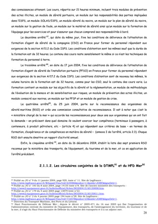 28
ddeess ccoonnnnaaiissssaanncceess aatttteennaanntt.. LLeess ccoouurrss,, rrééppaarrttiiss ssuurr 2211 hheeuurreess mmiinniimmuumm,, iinncclluueenntt ttrrooiiss mmoodduulleess ddee pprréévveennttiioonn
ddeess aacctteess iilllliicciitteess,, uunn mmoodduullee ddee ssûûrreettéé ppoorrttuuaaiirree,, uunn mmoodduullee ssuurr lleess rreessppoonnssaabbiilliittééss ddeess ppaarrttiieess iimmpplliiqquuééeess
ddaannss ll’’IISSPPSS,, uunn mmoodduullee SSOOLLAASS//IISSPPSS,, uunn mmoodduullee ssûûrreettéé dduu nnaavviirree,, uunn mmoodduullee ssuurr llee ppllaann ddee ssûûrreettéé dduu nnaavviirree,,
uunn mmoodduullee ssuurr llaa ggeessttiioonn ddee ffoouullee,, uunn mmoodduullee ssuurr llee mmaattéérriieell ddee ssûûrreettéé aaiinnssii qquu’’uunn mmoodduullee ssuurr llaa ffoorrmmaattiioonn ddee
ll’’ééqquuiippaaggee ppoouurr lleess eexxeerrcciicceess eett ppoouurr ss’’aassssuurreerr qquuee cchhaaccuunn ccoommpprreenndd sseess rreessppoonnssaabbiilliittééss àà bboorrdd..
LLee ddeeuuxxiièèmmee aarrrrêêttéé 8877
,, qquuii ddaattee dduu mmêêmmee jjoouurr,, ffiixxee lleess ccoonnddiittiioonnss ddee ddéélliivvrraannccee ddee ll’’aatttteessttaattiioonn ddee
ffoorrmmaattiioonn dd’’aaggeenntt ddee ssûûrreettéé ddee llaa ccoommppaaggnniiee ((CCSSOO)) eenn FFrraannccee ppoouurr ffoorrmmeerr dduu ppeerrssoonnnneell rrééppoonnddaanntt aauuxx
eexxiiggeenncceess ddee llaa sseeccttiioonn AA//1111..22 dduu CCooddee IISSPPSS.. LLeess ccoonnddiittiioonnss dd’’oobbtteennttiioonn ssoonntt lleess mmêêmmeess ssaauuff qquuee llaa dduurrééee ddee
llaa ffoorrmmaattiioonn eesstt ddee 3322 hheeuurreess.. LLee ccoonntteennuu ddeess ccoouurrss rreessttee sseennssiibblleemmeenntt llee mmêêmmee ssii ccee nn’’eesstt lleess tteecchhnniiqquueess ddee
ffoorrmmaattiioonn dduu ppeerrssoonnnneell àà tteerrrree..
LLee ttrrooiissiièèmmee aarrrrêêttéé 8888
,, eenn ddaattee dduu 1177 jjuuiinn 22000044,, ffiixxee lleess ccoonnddiittiioonnss ddee ddéélliivvrraannccee ddee ll’’aatttteessttaattiioonn ddee
ffoorrmmaattiioonn dd’’aaggeenntt ddee ssûûrreettéé ddee ll’’iinnssttaallllaattiioonn ppoorrttuuaaiirree ((PPFFSSOO)) eenn FFrraannccee ppoouurr ffoorrmmeerr dduu ppeerrssoonnnneell rrééppoonnddaanntt
aauuxx eexxiiggeenncceess ddee llaa sseeccttiioonn AA//1177..22 dduu CCooddee IISSPPSS.. LLeess ccoonnddiittiioonnss dd’’oobbtteennttiioonn ssoonntt ddee nnoouuvveeaauu lleess mmêêmmeess,, llee
vvoolluummee hhoorraaiirree ddee llaa ffoorrmmaattiioonn eesstt ddee 3322 hheeuurreess,, ccoommmmee ppoouurr lleess CCSSOO,, sseeuull llee ccoonntteennuu ddeess ccoouurrss vvaarriiee.. LLaa
ffoorrmmaattiioonn ccoonnttiieenntt uunn mmoodduullee ssuurr lleess oobbjjeeccttiiffss ddee llaa ssûûrreettéé eett llaa rréégglleemmeennttaattiioonn,, uunn mmoodduullee ddee mméétthhooddoollooggiiee
ddee ll’’éévvaalluuaattiioonn ddee llaa mmeennaaccee eett ddee sseennssiibbiilliissaattiioonn aauuxx rriissqquueess,, uunn mmoodduullee ddee pprréévveennttiioonn ddeess aacctteess iilllliicciitteess,, uunn
mmoodduullee ccoonnssaaccrréé aauuxx nnaavviirreess,, uunn mmoodduullee ssuurr lleess PPFFSSPP eett uunn mmoodduullee ddee ggeessttiioonn ddee ccrriissee..
LLee qquuaattrriièèmmee aarrrrêêttéé8899
,, dduu 2255 jjuuiinn 22000044,, ppoorrttee ssuurr llaa rreeccoonnnnaaiissssaannccee ddeess oorrggaanniissmmeess ddee
ssûûrreettéé mmaarriittiimmee ((RRSSOO)) eett ccrrééee uunnee ccoommmmiissssiioonn ccoonnssuullttaattiivvee ddee rreeccoonnnnaaiissssaannccee.. IIll eesstt àà nnootteerr qquuee cc’’eesstt llee
«« mmiinniissttèèrree cchhaarrggéé ddee llaa mmeerr »» qquuii aaccccoorrddee lleess rreeccoonnnnaaiissssaanncceess ppoouurr ddeeuuxx aannss aauuxx oorrggaanniissmmeess qquuii eenn oonntt ffaaiitt
llaa ddeemmaannddee –– eenn pprréécciissaanntt ddaannss qquueell ddoommaaiinnee iillss vveeuulleenntt eexxeerrcceerr lleeuurr ccoommppéétteennccee ((tteerrmmiinnaauuxx àà ppaassssaaggeerrss,, àà
ccoonntteenneeuurrss,, àà pprroodduuiitt ppééttrroolliieerrss,, eettcc –– ((aarrttiiccllee 44)) eett qquuii rrééppoonnddeenntt aauuxx ccrriittèèrreess ddee bbaassee –– eenn tteerrmmeess ddee
ffoorrmmaattiioonn,, dd’’eexxppéérriieennccee eett ddee ccoommppéétteenncceess eenn mmaattiièèrree ddee ssûûrreettéé –– ((aannnneexxee II ddee ll’’aarrrrêêttéé,, aarrttiiccllee 22..33)).. CChhaaqquuee
RRSSOO ddooiitt eennssuuiittee éémmeettttrree uunn rraappppoorrtt dd’’aaccttiivviittéé aannnnuueell..
EEnnffiinn,, llee cciinnqquuiièèmmee aarrrrêêttéé 9900
,, eenn ddaattee dduu 1166 ddéécceemmbbrree 22000044,, ééttaabblliitt llaa lliissttee ddeess sseepptt pprreemmiieerrss RRSSOO
rreeccoonnnnuuss ppaarr llee mmiinniissttèèrree ddeess ttrraannssppoorrttss,, ddee ll’’ééqquuiippeemmeenntt,, dduu ttoouurriissmmee eett ddee llaa mmeerr,, eett ccee eenn aapppplliiccaattiioonn ddee
ll’’aarrrrêêttéé pprrééccééddeenntt..
22..11..11..22.. LLeess cciirrccuullaaiirreess ccoonnjjooiinntteess ddee llaa DDTTMMPPLL9911
eett dduu HHFFDD MMeerr9922
87 Publié au JO n° 9 du 11 janvier 2004, page 920, texte n° 11. Site de Legifrance :
http://www.legifrance.gouv.fr/WAspad/Visu?cid=635986&indice=11&table=JORF&ligneDeb=1.
88 Publié au JO n° 183 du 8 août 2004, page 14155 texte n°8. Site de l’ancien ministère des transports :
http://www2.equipement.gouv.fr/bulletinofficiel/fiches/BO200415/A0150008.htm.
89 Publié au JO n° 179 du 4 août 2004 page 13879 texte n°22.
http://www2.equipement.gouv.fr/bulletinofficiel/fiches/BO200415/A0150011.htm.
90 Publié au JO n° 2 du 4 janvier 2005 page 194 texte n°28. Site de Legifrance :
http://www.legifrance.gouv.fr/WAspad/Visu?cid=716578&indice=23&table=JORF&ligneDeb=1.
91 Direction du Transport Maritime, des Ports et du Littoral.
92 Haut Fonctionnaire de Défense Mer ; depuis le décret n° 2005-471 du 16 mai 2005 qui fixe l’organisation de
l’administration centrale du ministère de l’équipement, des transports, de l’aménagement du territoire, du tourisme et de
la mer, il s’agit du Haut Fonctionnaire de Défense du ministère des transports et il a un adjoint mer.
 