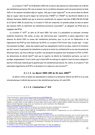 29
LLaa cciirrccuullaaiirree nn°° 9922229933
dduu 1199 ddéécceemmbbrree 22000033 mmeett eenn œœuuvvrree ddeess mmeessuurreess ddee rreennffoorrcceemmeenntt ddee llaa ssûûrreettéé
ddeess iinnssttaallllaattiioonnss ppoorrttuuaaiirreess.. EEllllee vviissee eenn pprreemmiieerr lliieeuu llaa ccoorrrrééllaattiioonn nnéécceessssaaiirree eennttrree lleess pprreessccrriippttiioonnss dduu CCooddee
IISSPPSS eett lleess mmeessuurreess nnaattiioonnaalleess ddééjjàà eenn vviigguueeuurr,, tteellllee qquuee llee ppllaann VViiggiippiirraattee9944
oouu lleess aauuttrreess ppllaannss ddee ssûûrreettéé
ddééjjàà eenn vviigguueeuurr ddaannss lleess ppoorrttss ddeeppuuiiss lleess iinnssttrruuccttiioonnss nn°°338800009955
eett nn°°446600009966
dduu SSeeccrrééttaarriiaatt GGéénnéérraall ddee llaa
DDééffeennssee NNaattiioonnaallee ((SSGGDDNN)) aaiinnssii qquuee llaa ddiirreeccttiivvee mmiinniissttéérriieellllee ddee vviiggiillaannccee mmaarriittiimmee DDTTMMPPLL//PPMM--DDNN--FFCC//DDMM
dduu 1122 fféévvrriieerr 11999988.. EEnn sseeccoonndd lliieeuu,, llaa cciirrccuullaaiirree nn°° 992222 eesstt ccoonnssaaccrrééee àà llaa pprreemmiièèrree pphhaassee ddee mmiissee eenn œœuuvvrree
ddeess mmeessuurreess IISSPPSS eenn iiddeennttiiffiiaanntt lleess iinnssttaallllaattiioonnss ppoorrttuuaaiirreess ccoonncceerrnnééeess9977
,, eenn ddééssiiggnnaanntt lleess PPFFSSOO ppuuiiss eenn
eennggaaggeeaanntt ddeess PPFFSSAA..
LLaa cciirrccuullaaiirree nn°° 3322339988
,, eenn ddaattee dduu 2299 mmaarrss 22000044,, ffaaiitt ssuuiittee àà llaa pprrééccééddeennttee eenn pprréécciissaanntt cceerrttaaiinneess
mmooddaalliittééss dd’’eexxééccuuttiioonn.. EEllllee ddoonnnnee,, eenn pplluuss,, ddeess iinnssttrruuccttiioonnss ppoouurr «« ppeerrmmeettttrree llaa pplleeiinnee aapppplliiccaattiioonn »» ddeess
mmeessuurreess ddee ssûûrreettéé IISSPPSS aauu nniivveeaauu ddeess iinnssttaallllaattiioonnss ppoorrttuuaaiirreess,, ppoouurr ccee qquuii eesstt ddee ll’’ééllaabboorraattiioonn eett ddee
ll’’aapppprroobbaattiioonn ddeess PPFFSSPP qquuii ssoonntt ééttaabblliiss ppaarr lleess PPFFSSOO.. LLaa cciirrccuullaaiirree nn°°332233 ffoouurrnniitt ddoonncc uunn ppllaann ttyyppee –– iill ss’’aaggiitt
dd’’uunn ddooccuummeenntt pprroottééggéé ––,, ddoonnnnee ddeess ccoonnsseeiillss qquuaanntt aauuxx ééqquuiippeemmeennttss àà mmeettttrree eenn ppllaaccee,, eexxpplliicciittee llaa ffoorrmmaattiioonn
qquuee ddooiitt rreecceevvooiirr llee ppeerrssoonnnneell ddee ll’’iinnssttaallllaattiioonn eett pprréécciissee llee ssttaattuutt ddee ccoonnffiiddeennttiiaalliittéé oouu nnoonn ddeess ddooccuummeennttss ddee
ssûûrreettéé ppoorrttuuaaiirree,, uunnee ffooiiss aarrrrêêttéé ppaarr llee pprrééffeett.. LLeess ddooccuummeennttss eenn qquueessttiioonn ssoonntt nnoottaammmmeenntt llee PPFFSSAA,, llee PPFFSSPP,,
lleess ddééccllaarraattiioonnss ddee ssûûrreettéé ((DDooSS))9999
aaiinnssii qquuee llee rreeggiissttrree ddee ssûûrreettéé ddee ll’’iinnssttaallllaattiioonn ppoorrttuuaaiirree,, qquuii ssoonntt àà
pprroottééggeerr ssooiiggnneeuusseemmeenntt.. IIll eesstt àà nnootteerr qquuee llee CCooddee IISSPPSS nnee rreenndd qquuee llee rreeggiissttrree àà bboorrdd dduu nnaavviirree oobblliiggaattooiirree
((sseeccttiioonn AA//1100)) mmaaiiss nn’’aabboorrddee ppaass llaa qquueessttiioonn ppoouurr lleess iinnssttaallllaattiioonnss ppoorrttuuaaiirreess.. PPaarr ccoonnttrree,, llaa cciirrccuullaaiirree nn°° 332233
ssuubboorrddoonnnnee ll’’aapppprroobbaattiioonn dduu PPFFSSPP àà ccee ddooccuummeenntt eett llee ccaallqquuee ssuurr cceelluuii dduu nnaavviirree110000
..
22..11..11..33.. LLee ddééccrreett 22000044--229900 dduu 2266 mmaarrss 22000044110011
CCee ddééccrreett rraattiiffiiee eett ppuubblliiee lleess aammeennddeemmeennttss àà ll’’aannnneexxee àà llaa CCoonnvveennttiioonn SSOOLLAASS ddee 11997744 eett llee uunn ccooddee
iinntteerrnnaattiioonnaall ppoouurr llaa ssûûrreettéé ddeess nnaavviirreess eett ddeess iinnssttaallllaattiioonnss ppoorrttuuaaiirreess,, ddiitt ccooddee IISSPPSS..
22..11..11..44.. LL’’iinnssttrruuccttiioonn nn°° 441122
93 Site de Secopex : http://www.isps.fr/regle_france/922DTMPL.doc.
94 Plan gouvernemental créé en 1978 sous la présidence de Valéry Giscard d’Estaing suite à une vague d’attentats en
Europe. Ce dispositif de sécurité visant à prévenir les menaces ou à réagir en cas d’actions terroristes a été remanié à trois
reprises : en juin 1995, en juin 2000 et en mars 2003. Il est à noter que le 7 juillet 2005 à 13h00, la France est passée en
niveau d’alerte Vigipirate rouge suite aux attentats du métro londonien. Site Wikipédia :
http://fr.wikipedia.org/wiki/Vigipirate.
95 Instruction du 15 mars 1984 sur la sûreté et la sécurité des ports maritimes de commerce.
96 Instruction du 8 février 1993 sur la sécurité des points et réseaux sensibles.
97 Il faut ensuite remplir la fiche OMI de renseignements, pour informer l’organisation sur les installations portuaires
concernées par les mesures de sûreté ISPS.
98 Site de Secopex : http://www.isps.fr/regle_france/323DTMPL.doc.
99 La DoS est définie comme un « accord conclu entre un navire et soit une installation portuaire soit un autre navire avec
laquelle ou lequel une interface se produit et spécifiant les mesures de sûreté que chacun appliquera » par la règle 1.1.15
du chapitre XI-2 de la Convention SOLAS (soit règle XI-2/1.1.15) et est explicitée par la section A/5 du Code ISPS.
100 Il doit, entre autre, répertorier les incidents ou infractions aux mesures de sûreté ainsi que les changements de niveau
de sûreté et des détails sur les exercices, la formation, l’entretien du matériel de sûreté, les audits internes ou externes,
les modifications apportées au PFSP.
101 Publié au JO n°75 du 28 mars 2004, pages 5955 texte n°5. Site de Legifrance :
http://www.legifrance.gouv.fr/WAspad/UnTexteDeJorf?numjo=MAEJ0430019D.
 