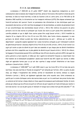 32
22..11..11..66.. LLeess oorrddoonnnnaanncceess
LL’’oorrddoonnnnaannccee nn°° 22000044--669911 dduu 1122 jjuuiilllleett 22000044111144
ééttaabblliitt ddeess ddiissppoossiittiioonnss dd’’aaddaappttaattiioonn aauu ddrrooiitt
ccoommmmuunnaauuttaaiirree ddaannss llee ddoommaaiinnee ddeess ttrraannssppoorrttss mmaarriittiimmee,, aaéérriieenn eett ffeerrrroovviiaaiirree.. EEllllee mmooddiiffiiee llee CCooddee ddeess ppoorrttss
mmaarriittiimmeess,, llee CCooddee dduu ttrraavvaaiill mmaarriittiimmee,, llee CCooddee ddee ll’’aavviiaattiioonn cciivviillee eett,, eennttrree aauuttrree,, llaa llooii nn°°8822--11115533 dduu 3300
ddéécceemmbbrree 11998822 mmooddiiffiiééee,, llooii dd’’oorriieennttaattiioonn ssuurr lleess ttrraannssppoorrttss iinnttéérriieeuurrss ((LLOOTTII)).. EEllllee ddiissppoossee nnoottaammmmeenntt qquuee
ll’’aauuttoorriittéé ppoorrttuuaaiirree ddooiitt ppoouurrvvooiirr ffoouurrnniirr eenn ppeerrmmaanneennccee ddeess iinnffoorrmmaattiioonnss eett ddeess ssttaattiissttiiqquueess qquuaanntt aauuxx
mmoouuvveemmeennttss ddeess nnaavviirreess,, aauu ttrraaffiicc mmaarriittiimmee ddee ppaassssaaggeerrss eett ddee mmaarrcchhaannddiisseess,, aauu nnoommbbrree ddee ppeerrssoonnnneess àà bboorrdd
eett aauuxx ccaarraaccttéérriissttiiqquueess ddeess mmaarrcchhaannddiisseess ((nnoouuvveell aarrttiiccllee LL.. 115533--11)).. EEllllee rreennffoorrccee lleess ppoouuvvooiirrss ddee ppoolliiccee
ppoorrttuuaaiirree vviiss--àà--vviiss ddeess nnaavviirreess eenn pprréévvooyyaanntt qquuee ll’’aaccccèèss dd’’uunn nnaavviirree aauu ppoorrtt ppuuiissssee êêttrree ssuubboorrddoonnnnéé àà uunn
ccoonnttrrôôllee pprrééaallaabbllee eett qquuee llee ddééppôôtt dd’’uunnee ccaauuttiioonn ppuuiissssee êêttrree eexxiiggéé ((nnoouuvveell aarrttiiccllee LL.. 332233--55 ttrraannssfféérréé dduu
cchhaappiittrree IIVV aauu cchhaappiittrree IIIIII dduu ttiittrree IIII dduu LLiivvrree IIIIII)).. EEnnffiinn,, ddaannss ll’’oorrddrree iinntteerrnnee uunniiqquueemmeenntt,, llaa zzoonnee
ppoorrttuuaaiirree ddee ssûûrreettéé ss’’éétteenndd aauu--ddeellàà ddeess lliimmiitteess aaddmmiinniissttrraattiivveess dduu ppoorrtt –– ddééffiinniieess ppaarr llee pprrééffeett ddee
ddééppaarrtteemmeenntt –– ppuuiissqquu’’eellllee eenngglloobbee ééggaalleemmeenntt lleess «« zzoonneess tteerrrreessttrreess ccoonnttiigguuëëss aauu ppoorrtt iinnttéérreessssaanntt llaa ssûûrreettéé
ddee ooppéérraattiioonnss ppoorrttuuaaiirreess »» ((nnoouuvveeaauu cchhaappiittrree IIVV dduu TTiittrree IIII dduu LLiivvrree IIIIII,, aarrttiiccllee LL.. 332244--11)).. IIll eesstt àà nnootteerr àà ccee
ssuujjeett qquu’’iill eexxiissttee uunn ppllaann ddee ssûûrreettéé dduu ppoorrtt ddaannss ssoonn eennsseemmbbllee eett qquuee cchhaaqquuee ppllaann ddee ssûûrreettéé dd’’iinnssttaallllaattiioonn
ppoorrttuuaaiirree ddooiitt êêttrree ccoommppaattiibbllee aavveecc llee ppllaann ggéénnéérraall ddee ssûûrreettéé dduu ppoorrtt ((nnoouuvveell aarrttiiccllee LL.. 332244--44)).. PPaarr aaiilllleeuurrss,,
lleess bbaaggaaggeess eett lleess ppeerrssoonnnneess ppeeuuvveenntt êêttrree ccoonnttrrôôllééss ppaarr ddeess ooffffiicciieerrss ddee ppoolliiccee jjuuddiicciiaaiirree ((OOPPJJ)),, ddeess aaggeenntt ddee
ppoolliiccee jjuuddiicciiaaiirree oouu lleeuurrss aaddjjooiinnttss,, eett mmêêmmee ppaarr ddeess «« aaggeennttss ddee nnaattiioonnaalliittéé ffrraannççaaiissee oouu rreessssoorrttiissssaanntt dd’’uunn
EEttaatt mmeemmbbrree ddee llaa CCoommmmuunnaauuttéé eeuurrooppééeennnnee »» ppllaaccééss ssoouuss ll’’aauuttoorriittéé ddeess OOPPJJ.. QQuuaanntt aauuxx nnaavviirreess,, llaa mmêêmmee
rrèèggllee eesstt aapppplliiccaabbllee hhoorrmmiiss ppoouurr ccee qquuii eesstt ddeess «« ppaarrttiieess àà uussaaggee eexxcclluussiiff dd’’hhaabbiittaattiioonn eett ddeess llooccaauuxx
ssyynnddiiccaauuxx »» ((nnoouuvveell aarrttiiccllee LL.. 332244--55))..
LL’’oorrddoonnnnaannccee nn°° 22000055--889988111155
dduu 22 aaooûûtt 22000055 rreemmeett àà jjoouurr lleess lliivvrreess IIIIII eett IIVV dduu CCooddee ddeess ppoorrttss
mmaarriittiimmeess.. UUnnee zzoonnee mmaarriittiimmee eett fflluuvviiaallee ddee nnaavviiggaattiioonn111166
eesstt iinnssttaauurrééee ppaarr ll’’aarrttiiccllee LL 330011..11.. LLaa ppoolliiccee dduu ppllaann
dd’’eeaauu,, qquuii iinnttèèggrree «« ll’’oorrggaanniissaattiioonn ddeess eennttrrééeess,, ssoorrttiieess eett mmoouuvveemmeennttss ddee nnaavviirreess,, bbaatteeaauuxx oouu eennggiinnss
fflloottttaannttss »» ((aarrttiiccllee LL.. 330022--66)),, eesstt ééggaalleemmeenntt aapppplliiccaabbllee ddaannss cceettttee nnoouuvveellllee zzoonnee.. CCeettttee oorrddoonnnnaannccee ssee
jjuussttiiffiiee ppaarr llaa ccrraaiinnttee dd’’aattttaaqquueess ccoonnttrree ddeess nnaavviirreess ddaannss uunn ppoorrtt ccaarr iillss ccoonnssttiittuueenntt ddeess pprrooiieess ffaacciilleess ddaannss
ccee ccoonntteexxttee dduu ffaaiitt ddee lleeuurr vviitteessssee rréédduuiittee eett dd’’uunnee ccaappaacciittéé ddee mmaannœœuuvvrree ppaarrttiiccuulliièèrreemmeenntt lliimmiittééee.. CCee tteexxttee
pprréécciissee ppaarr aaiilllleeuurrss qquuee lleess ooffffiicciieerrss ddee ppoorrttss eett ooffffiicciieerrss ddee ppoorrtt aaddjjooiinnttss oonntt ttoouuttee llaattiittuuddee ppoouurr mmoonntteerr àà
bboorrdd ddeess nnaavviirreess «« eenn ccaass ddee ppéérriill ggrraavvee eett iimmmmiinneenntt eett lloorrssqquuee lleeuurrss oorrddrreess nn’’oonntt ppaass ééttéé eexxééccuuttééss »»111177
.. IIllss
114 Publiée au JO n° 162 du 14 juillet 2004, page 12717 texte n°19. Site de Legifrance :
http://www.legifrance.gouv.fr/WAspad/Visu?cid=710285&indice=19&table=JORF&ligneDeb=1.
115 Information communiquée par Marie-José Heurte, Chargée de mission au SG Mer, suite à un entretien téléphonique le
1er août 2005. Publiée au JO n° 179 du 3 août 2005, page 12 702, texte n° 44. Site de Legifrance :
http://www.legifrance.gouv.fr/WAspad/Visu?cid=744453&indice=44&table=JORF&ligneDeb=1.
116 Elle est définie comme « comprenant, en dehors des limites administratives du port, les espaces nécessaires à
l'approche et au départ du port. Ces espaces sont constitués des chenaux d'accès au port et des zones d'attente et de
mouillage ».
117 La loi n° 94-589 du 15 juillet 1994 – qui est en passe d’être modifiée pour insister sur la sûreté – et le décret n° 95-411
du 19 avril 1995 traitent également du refus d’obtempérer de la part d’un navire. Ils prévoient la possibilité d’exercer des
mesures de contrôle et de coercition en mer ainsi que des amendes.
 