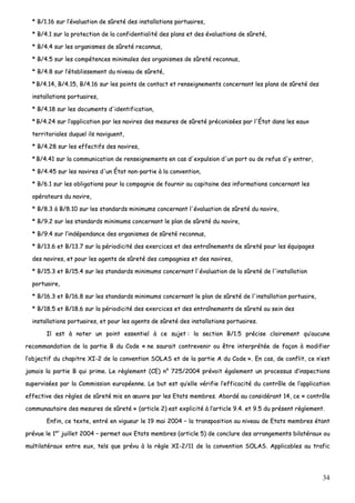 34
** BB//11..1166 ssuurr ll’’éévvaalluuaattiioonn ddee ssûûrreettéé ddeess iinnssttaallllaattiioonnss ppoorrttuuaaiirreess,,
** BB//44..11 ssuurr llaa pprrootteeccttiioonn ddee llaa ccoonnffiiddeennttiiaalliittéé ddeess ppllaannss eett ddeess éévvaalluuaattiioonnss ddee ssûûrreettéé,,
** BB//44..44 ssuurr lleess oorrggaanniissmmeess ddee ssûûrreettéé rreeccoonnnnuuss,,
** BB//44..55 ssuurr lleess ccoommppéétteenncceess mmiinniimmaalleess ddeess oorrggaanniissmmeess ddee ssûûrreettéé rreeccoonnnnuuss,,
** BB//44..88 ssuurr ll’’ééttaabblliisssseemmeenntt dduu nniivveeaauu ddee ssûûrreettéé,,
** BB//44..1144,, BB//44..1155,, BB//44..1166 ssuurr lleess ppooiinnttss ddee ccoonnttaacctt eett rreennsseeiiggnneemmeennttss ccoonncceerrnnaanntt lleess ppllaannss ddee ssûûrreettéé ddeess
iinnssttaallllaattiioonnss ppoorrttuuaaiirreess,,
** BB//44..1188 ssuurr lleess ddooccuummeennttss dd''iiddeennttiiffiiccaattiioonn,,
** BB//44..2244 ssuurr ll’’aapppplliiccaattiioonn ppaarr lleess nnaavviirreess ddeess mmeessuurreess ddee ssûûrreettéé pprrééccoonniissééeess ppaarr ll''ÉÉttaatt ddaannss lleess eeaauuxx
tteerrrriittoorriiaalleess dduuqquueell iillss nnaavviigguueenntt,,
** BB//44..2288 ssuurr lleess eeffffeeccttiiffss ddeess nnaavviirreess,,
** BB//44..4411 ssuurr llaa ccoommmmuunniiccaattiioonn ddee rreennsseeiiggnneemmeennttss eenn ccaass dd''eexxppuullssiioonn dd''uunn ppoorrtt oouu ddee rreeffuuss dd''yy eennttrreerr,,
** BB//44..4455 ssuurr lleess nnaavviirreess dd''uunn ÉÉttaatt nnoonn--ppaarrttiiee àà llaa ccoonnvveennttiioonn,,
** BB//66..11 ssuurr lleess oobblliiggaattiioonnss ppoouurr llaa ccoommppaaggnniiee ddee ffoouurrnniirr aauu ccaappiittaaiinnee ddeess iinnffoorrmmaattiioonnss ccoonncceerrnnaanntt lleess
ooppéérraatteeuurrss dduu nnaavviirree,,
** BB//88..33 àà BB//88..1100 ssuurr lleess ssttaannddaarrddss mmiinniimmuummss ccoonncceerrnnaanntt ll''éévvaalluuaattiioonn ddee ssûûrreettéé dduu nnaavviirree,,
** BB//99..22 ssuurr lleess ssttaannddaarrddss mmiinniimmuummss ccoonncceerrnnaanntt llee ppllaann ddee ssûûrreettéé dduu nnaavviirree,,
** BB//99..44 ssuurr ll’’iinnddééppeennddaannccee ddeess oorrggaanniissmmeess ddee ssûûrreettéé rreeccoonnnnuuss,,
** BB//1133..66 eett BB//1133..77 ssuurr llaa ppéérriiooddiicciittéé ddeess eexxeerrcciicceess eett ddeess eennttrraaîînneemmeennttss ddee ssûûrreettéé ppoouurr lleess ééqquuiippaaggeess
ddeess nnaavviirreess,, eett ppoouurr lleess aaggeennttss ddee ssûûrreettéé ddeess ccoommppaaggnniieess eett ddeess nnaavviirreess,,
** BB//1155..33 eett BB//1155..44 ssuurr lleess ssttaannddaarrddss mmiinniimmuummss ccoonncceerrnnaanntt ll''éévvaalluuaattiioonn ddee llaa ssûûrreettéé ddee ll''iinnssttaallllaattiioonn
ppoorrttuuaaiirree,,
** BB//1166..33 eett BB//1166..88 ssuurr lleess ssttaannddaarrddss mmiinniimmuummss ccoonncceerrnnaanntt llee ppllaann ddee ssûûrreettéé ddee ll''iinnssttaallllaattiioonn ppoorrttuuaaiirree,,
** BB//1188..55 eett BB//1188..66 ssuurr llaa ppéérriiooddiicciittéé ddeess eexxeerrcciicceess eett ddeess eennttrraaîînneemmeennttss ddee ssûûrreettéé aauu sseeiinn ddeess
iinnssttaallllaattiioonnss ppoorrttuuaaiirreess,, eett ppoouurr lleess aaggeennttss ddee ssûûrreettéé ddeess iinnssttaallllaattiioonnss ppoorrttuuaaiirreess..
IIll eesstt àà nnootteerr uunn ppooiinntt eesssseennttiieell àà ccee ssuujjeett :: llaa sseeccttiioonn BB//11..55 pprréécciissee ccllaaiirreemmeenntt qquu’’aauuccuunnee
rreeccoommmmaannddaattiioonn ddee llaa ppaarrttiiee BB dduu CCooddee «« nnee ssaauurraaiitt ccoonnttrreevveenniirr oouu êêttrree iinntteerrpprrééttééee ddee ffaaççoonn àà mmooddiiffiieerr
ll’’oobbjjeeccttiiff dduu cchhaappiittrree XXII--22 ddee llaa ccoonnvveennttiioonn SSOOLLAASS eett ddee llaa ppaarrttiiee AA dduu CCooddee »».. EEnn ccaass,, ddee ccoonnfflliitt,, ccee nn’’eesstt
jjaammaaiiss llaa ppaarrttiiee BB qquuii pprriimmee.. LLee rrèègglleemmeenntt ((CCEE)) nn°° 772255//22000044 pprréévvooiitt ééggaalleemmeenntt uunn pprroocceessssuuss dd’’iinnssppeeccttiioonnss
ssuuppeerrvviissééeess ppaarr llaa CCoommmmiissssiioonn eeuurrooppééeennnnee.. LLee bbuutt eesstt qquu’’eellllee vvéérriiffiiee ll’’eeffffiiccaacciittéé dduu ccoonnttrrôôllee ddee ll’’aapppplliiccaattiioonn
eeffffeeccttiivvee ddeess rrèègglleess ddee ssûûrreettéé mmiiss eenn œœuuvvrree ppaarr lleess EEttaattss mmeemmbbrreess.. AAbboorrddéé aauu ccoonnssiiddéérraanntt 1144,, ccee «« ccoonnttrrôôllee
ccoommmmuunnaauuttaaiirree ddeess mmeessuurreess ddee ssûûrreettéé »» ((aarrttiiccllee 22)) eesstt eexxpplliicciittéé àà ll’’aarrttiiccllee 99..44.. eett 99..55 dduu pprréésseenntt rrèègglleemmeenntt..
EEnnffiinn,, ccee tteexxttee,, eennttrréé eenn vviigguueeuurr llee 1199 mmaaii 22000044 –– llaa ttrraannssppoossiittiioonn aauu nniivveeaauu ddee EEttaattss mmeemmbbrreess ééttaanntt
pprréévvuuee llee 11eerr
jjuuiilllleett 22000044 –– ppeerrmmeett aauuxx EEttaattss mmeemmbbrreess ((aarrttiiccllee 55)) ddee ccoonncclluurree ddeess aarrrraannggeemmeennttss bbiillaattéérraauuxx oouu
mmuullttiillaattéérraauuxx eennttrree eeuuxx,, tteellss qquuee pprréévvuu àà llaa rrèèggllee XXII--22//1111 ddee llaa ccoonnvveennttiioonn SSOOLLAASS.. AApppplliiccaabblleess aauu ttrraaffiicc
 