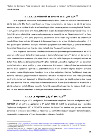 35
rréégguulliieerr ssuurr ddeess rroouutteess ffiixxeess,, cceess aaccccoorrddss vviisseenntt àà pprroommoouuvvooiirr llee ttrraannssppoorrtt mmaarriittiimmee iinnttrraaccoommmmuunnaauuttaaiirree àà
ccoouurrttee ddiissttaannccee..
22..11..22..33.. LLaa pprrooppoossiittiioonn ddee ddiirreeccttiivvee dduu 1111 jjuuiinn 22000044112211
CCeettttee pprrooppoossiittiioonn ddee ddiirreeccttiivvee dduu PPaarrlleemmeenntt eeuurrooppééeenn eett dduu CCoonnsseeiill eesstt rreellaattiivvee àà ll’’aamméélliioorraattiioonn ddee llaa
ssûûrreettéé ddeess ppoorrttss.. EEllllee tteenndd àà ccoooorrddoonnnneerr,, aauu nniivveeaauu ccoommmmuunnaauuttaaiirree,, lleess mmeessuurreess ddee ssûûrreettéé ppoorrttuuaaiirreess
eexxiissttaanntteess ppoouurr uunn ssyyssttèèmmee ddee ssûûrreettéé uunniiffoorrmmiisséé aapppplliiccaabbllee àà ll’’eenncceeiinnttee ppoorrttuuaaiirree ddaannss ssaa gglloobbaalliittéé.. EEnn eeffffeett,,
llee ppoorrtt,, jjoonnccttiioonn eennttrree llaa mmeerr eett llaa tteerrrree,, ss’’éétteenndd bbiieenn aauu--ddeellàà ddeess sseeuulleess iinnssttaallllaattiioonnss ppoorrttuuaaiirreess vviissééeess ppaarr llee
CCooddee IISSPPSS eett ssaa vvuullnnéérraabbiilliittéé ccoonncceerrnnee mmaallhheeuurreeuusseemmeenntt «« ll’’eennsseemmbbllee ddee sseess éélléémmeennttss ccoonnssttiittuuttiiffss »».. SSeelloonn
LLooyyoollaa ddee PPaallaacciioo112222
,, «« aavveecc cceettttee pprrooppoossiittiioonn,, [[llee PPaarrlleemmeenntt eett llee CCoonnsseeiill oonntt]] ll’’iinntteennttiioonn ddee ccoonnssttrruuiirree uunn
nnoouuvveell éélléémmeenntt iimmppoorrttaanntt ddeess ddééffeennsseess ddee llaa CCoommmmuunnaauuttéé ccoonnttrree lleess aaccttiioonnss iilllliicciitteess iinntteennttiioonnnneelllleess.. ((……)) IIll
ffaauutt qquuee lleess ppoorrttss ddeevviieennnneenntt aauussssii ppeeuu vvuullnnéérraabblleess qquuee ppoossssiibbllee aauuxx aacctteess iillllééggaauuxx,, yy ccoommpprriiss lleess aattttaaqquueess
tteerrrroorriisstteess.. IIllss nnee ddooiivveenntt ppaass êêttrree ddeess cciibblleess ffaacciilleess ((……)) ccaarr ll’’eennjjeeuu eesstt ttrroopp iimmppoorrttaanntt »»..
CCeettttee pprrooppoossiittiioonn ddee ddiirreeccttiivvee ccoommppllèèttee aaiinnssii lleess mmeessuurreess pprréésseennttééeess ppaarr llaa CCoommmmiissssiioonn eenn mmaaii 22000033
vviissaanntt uunn rreennffoorrcceemmeenntt ddee llaa ssûûrreettéé ddeess nnaavviirreess eett ddeess iinnssttaallllaattiioonnss ppoorrttuuaaiirreess112233
.. LLee bbuutt eesstt ddee ffoouurrnniirr llee
ccaaddrree ccoommmmuunnaauuttaaiirree nnéécceessssaaiirree àà llaa pprrootteeccttiioonn ddee ttoouuttee llaa cchhaaîînnee llooggiissttiiqquuee dduu ttrraannssppoorrtt mmaarriittiimmee eenn
éévviittaanntt ttoouuttee ddiissttoorrssiioonn ddee llaa ccoonnccuurrrreennccee eennttrree EEttaattss mmeemmbbrreess.. LLaa ddiirreeccttiivvee ss’’aapppplliiqquueerraaiitt «« aauuxx ppeerrssoonnnneess,,
aauuxx iinnffrraassttrruuccttuurreess eett aauu mmaattéérriieell,, yy ccoommpprriiss lleess mmooyyeennss ddee ttrraannssppoorrtt,, [[pprréésseennttss]] ddaannss lleess ppoorrttss aaiinnssii qquuee
ddaannss lleess zzoonneess aaddjjaacceenntteess »» ((aarrttiiccllee 22..11)).. LLeess EEttaattss mmeemmbbrreess ddooiivveenntt ccoonnttrrôôlleerr lleess ppllaannss ddee ssûûrreettéé ppoorrttuuaaiirree
qquuii sseerraaiieenntt rreenndduuss oobblliiggaattooiirreess ppaarr llee pprréésseenntt tteexxttee eett lleeuurr aapppplliiccaattiioonn eeffffeeccttiivvee.. PPaarraallllèèlleemmeenntt àà cceellaa,, ddeess
ssaannccttiioonnss «« eeffffiiccaacceess,, pprrooppoorrttiioonnnnééeess eett ddiissssuuaassiivveess »» eenn ccaass ddee nnoonn--rreessppeecctt ddooiivveenntt êêttrree ffiixxééeess ((aarrttiiccllee 1188))..
LLaa ddiirreeccttiivvee iinnssttaauurreerraaiitt ééggaalleemmeenntt llaa ddééssiiggnnaattiioonn oobblliiggaattooiirree dd’’uunn aaggeenntt ddee ssûûrreettéé ppoorrttuuaaiirree ddaannss cchhaaqquuee
ppoorrtt ppoouurr sseerrvviirr ddee ppooiinntt ddee ccoonnttaacctt aavveecc llaa CCoommmmiissssiioonn ((aarrttiiccllee 99)) aaiinnssii qquuee llaa ccrrééaattiioonn dd’’uunn «« ccoommiittéé ddee llaa
ssûûrreettéé ppoorrttuuaaiirree »» ((aarrttiiccllee 1100)) ppoouurr ccoonnsseeiilllleerr ll’’aauuttoorriittéé rreessppoonnssaabbllee eett ssuuppeerrvviisseerr lleess mmeessuurreess ddee ssûûrreettéé,, eenn
ttoouutt ccaass ppoouurr lleess EEttaattss mmeemmbbrreess nn’’eenn aayyaanntt ppaass eennccoorree eett eenn rreesssseennttaanntt llaa nnéécceessssiittéé..
22..11..22..44 LLee rrèègglleemmeenntt ((CCEE)) nn°° 888844//22000055112244
EEnn ddaattee dduu 1100 jjuuiinn 22000055,, ccee rrèègglleemmeenntt ddee llaa CCoommmmiissssiioonn eeuurrooppééeennnnee ffaaiitt ssuuiittee aauu rrèègglleemmeenntt ((CCEE)) nn°°
772255//22000044 eett eesstt eennttrréé eenn aapppplliiccaattiioonn llee 11eerr
jjuuiilllleett 22000055.. IIll ééttaabblliitt lleess pprrooccéédduurreess ppoouurr «« ccoonnttrrôôlleerr
ll’’aapppplliiccaattiioonn dduu rrèègglleemmeenntt ((CCEE)) nn°° 772255//22000044 aauu nniivveeaauu ddee cchhaaqquuee EEttaatt mmeemmbbrree aaiinnssii qquuee ddeess iinnssttaallllaattiioonnss
ppoorrttuuaaiirreess eett ccoommppaaggnniieess ccoonncceerrnnééeess.. LLeess iinnssppeeccttiioonnss ((……)) [[ssoonntt eeffffeeccttuuééeess ppaarr lleess aaggeennttss ddee llaa CCoommmmiissssiioonn,,]]
dd’’uunnee mmaanniièèrree ttrraannssppaarreennttee,, eeffffiiccaaccee,, hhaarrmmoonniissééee eett ccoohhéérreennttee ((aarrttiiccllee 11))..
121 Site de l’UE : http://europa.eu.int/eur-lex/lex/LexUriServ/LexUriServ.do?uri=CELEX:52004PC0076:FR:HTML.
122 Vice-présidente de la Commission européenne et commissaire chargée des transports et de l’énergie de l’époque.
123 COM (2003) 229 final.
124 Publié au JO de l’UE n° L 148 du 11 juin 2005 pages 0025-0029. Site de l’UE : http://europa.eu.int/eur-
lex/lex/LexUriServ/LexUriServ.do?uri=CELEX:32005R0884:FR:HTML.
 