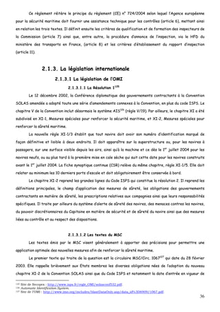36
CCee rrèègglleemmeenntt rrééiittèèrree llee pprriinncciippee dduu rrèègglleemmeenntt ((CCEE)) nn°° 772244//22000044 sseelloonn lleeqquueell ll’’AAggeennccee eeuurrooppééeennnnee
ppoouurr llaa ssééccuurriittéé mmaarriittiimmee ddooiitt ffoouurrnniirr uunnee aassssiissttaannccee tteecchhnniiqquuee ppoouurr lleess ccoonnttrrôôlleess ((aarrttiiccllee 66)),, mmeettttaanntt aaiinnssii
eenn rreellaattiioonn lleess ttrrooiiss tteexxtteess.. IIll ddééffiinniitt eennssuuiittee lleess ccrriittèèrreess ddee qquuaalliiffiiccaattiioonn eett ddee ffoorrmmaattiioonn ddeess iinnssppeecctteeuurrss ddee
llaa CCoommmmiissssiioonn ((aarrttiiccllee 77)) aaiinnssii qquuee,, eennttrree aauuttrree,, llaa pprrooccéédduurree dd’’aannnnoonnccee ddee ll’’iinnssppeeccttiioonn,, vviiaa llee HHFFDD dduu
mmiinniissttèèrree ddeess ttrraannssppoorrttss eenn FFrraannccee,, ((aarrttiiccllee 88)) eett lleess ccrriittèèrreess dd’’ééttaabblliisssseemmeenntt dduu rraappppoorrtt dd’’iinnssppeeccttiioonn
((aarrttiiccllee 1111))..
22..11..33.. LLaa llééggiissllaattiioonn iinntteerrnnaattiioonnaallee
22..11..33..11 LLaa llééggiissllaattiioonn ddee ll’’OOMMII
22..11..33..11..11 LLaa RRééssoolluuttiioonn 11112255
LLee 1122 ddéécceemmbbrree 22000022,, llaa CCoonnfféérreennccee ddiipplloommaattiiqquuee ddeess ggoouuvveerrnneemmeennttss ccoonnttrraaccttaannttss àà llaa CCoonnvveennttiioonn
SSOOLLAASS aammeennddééee aa aaddooppttéé ttoouuttee uunnee sséérriiee dd’’aammeennddeemmeennttss ccoonnnneexxeess àà llaa CCoonnvveennttiioonn,, eenn pplluuss dduu ccooddee IISSPPSS.. LLee
cchhaappiittrree VV ddee llaa CCoonnvveennttiioonn iinncclluutt ddééssoorrmmaaiiss llee ssyyssttèèmmee AAIISS112266
((rrèèggllee VV//1199)).. PPaarr aaiilllleeuurrss,, llee cchhaappiittrree XXII aa ééttéé
ssuubbddiivviisséé eenn XXII--11,, MMeessuurreess ssppéécciiaalleess ppoouurr rreennffoorrcceerr llaa ssééccuurriittéé mmaarriittiimmee,, eett XXII--22,, MMeessuurreess ssppéécciiaalleess ppoouurr
rreennffoorrcceerr llaa ssûûrreettéé mmaarriittiimmee..
LLaa nnoouuvveellllee rrèèggllee XXII--11//33 ééttaabblliitt qquuee ttoouutt nnaavviirree ddooiitt aavvooiirr ssoonn nnuumméérroo dd’’iiddeennttiiffiiccaattiioonn mmaarrqquuéé ddee
ffaaççoonn ddééffiinniittiivvee eett lliissiibbllee àà ddeeuuxx eennddrrooiittss.. IIll ddooiitt aappppaarraaîîttrree ssuurr llaa ssuuppeerrssttrruuccttuurree oouu,, ppoouurr lleess nnaavviirreess àà
ppaassssaaggeerrss,, ssuurr uunnee ssuurrffaaccee vviissiibbllee ddeeppuuiiss lleess aaiirrss,, aaiinnssii qquu’’àà llaa mmaacchhiinnee eett ccee ddèèss llee 11eerr
jjuuiilllleett 22000044 ppoouurr lleess
nnaavviirreess nneeuuffss,, oouu aauu pplluuss ttaarrdd àà llaa pprreemmiièèrree mmiissee eenn ccaallee ssèècchhee qquuii ssuuiitt cceettttee ddaattee ppoouurr lleess nnaavviirreess ccoonnssttrruuiittss
aavvaanntt llee 11eerr
jjuuiilllleett 22000044.. LLaa ffiicchhee ssyynnooppttiiqquuee ccoonnttiinnuuee ((CCSSRR)) rreellèèvvee dduu mmêêmmee cchhaappiittrree,, rrèèggllee XXII--11//55.. EEllllee ddooiitt
rreellaatteerr aauu mmiinniimmuumm lleess 1100 ddeerrnniieerrss ppoorrttss dd’’eessccaallee eett ddooiitt oobblliiggaattooiirreemmeenntt êêttrree ccoonnsseerrvvééee àà bboorrdd..
LLee cchhaappiittrree XXII--22 rreepprreenndd lleess ggrraannddeess lliiggnneess dduu CCooddee IISSPPSS qquuii ccoonnssttiittuuee llaa rrééssoolluuttiioonn 22.. IIll rreepprreenndd lleess
ddééffiinniittiioonnss pprriinncciippaalleess,, llee cchhaammpp dd’’aapppplliiccaattiioonn ddeess mmeessuurreess ddee ssûûrreettéé,, lleess oobblliiggaattiioonnss ddeess ggoouuvveerrnneemmeennttss
ccoonnttrraaccttaannttss eenn mmaattiièèrree ddee ssûûrreettéé,, lleess pprreessccrriippttiioonnss rreellaattiivveess aauuxx ccoommppaaggnniieess aaiinnssii qquuee lleeuurrss rreessppoonnssaabbiilliittééss
ssppéécciiffiiqquueess.. IIll ttrraaiittee ppaarr aaiilllleeuurrss dduu ssyyssttèèmmee dd’’aalleerrttee ddee ssûûrreettéé ddeess nnaavviirreess,, ddeess mmeennaacceess ccoonnttrreess lleess nnaavviirreess,,
dduu ppoouuvvooiirr ddiissccrrééttiioonnnnaaiirreess dduu CCaappiittaaiinnee eenn mmaattiièèrree ddee ssééccuurriittéé eett ddee ssûûrreettéé dduu nnaavviirree aaiinnssii qquuee ddeess mmeessuurreess
lliiééeess aauu ccoonnttrrôôllee eett aauu rreessppeecctt ddeess ddiissppoossiittiioonnss..
22..11..33..11..22 LLeess tteexxtteess dduu MMSSCC
LLeess tteexxtteess éémmiiss ppaarr llee MMSSCC vviisseenntt ggéénnéérraalleemmeenntt àà aappppoorrtteerr ddeess pprréécciissiioonnss ppoouurr ppeerrmmeettttrree uunnee
aapppplliiccaattiioonn ooppttiimmaallee ddeess nnoouuvveelllleess mmeessuurreess aaffiinn ddee rreennffoorrcceerr llaa ssûûrreettéé mmaarriittiimmee..
LLee pprreemmiieerr tteexxttee qquuii ttrraaiittee ddee llaa qquueessttiioonn eesstt llaa cciirrccuullaaiirree MMSSCC//CCiirrcc.. 11006677112277
qquuii ddaattee dduu 2288 fféévvrriieerr
22000033.. EEllllee rraappppeellllee bbrriièèvveemmeenntt aauuxx EEttaattss mmeemmbbrreess lleess ddiivveerrsseess oobblliiggaattiioonnss nnééeess ddee ll’’aaddooppttiioonn dduu nnoouuvveeaauu
cchhaappiittrree XXII--22 ddee llaa CCoonnvveennttiioonn SSOOLLAASS aaiinnssii qquuee dduu CCooddee IISSPPSS eett nnoottaammmmeenntt llaa ddaattee dd’’eennttrrééee eenn vviigguueeuurr ddee
125 Site de Secopex : http://www.isps.fr/regle_OMI/solasconf532.pdf.
126 Automatic Identification System.
127 Site de l’OMI : http://www.imo.org/includes/blastDataOnly.asp/data_id%3D6909/1067.pdf.
 