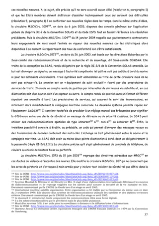 37
cceess nnoouuvveelllleess mmeessuurreess.. AA ccee ssuujjeett,, eellllee pprréécciissee qquu’’iill nnee sseerraa aaccccoorrddéé aauuccuunn ddééllaaii ((rrééssoolluuttiioonn 66,, ppaarraaggrraapphhee 11))
eett qquuee lleess EEttaattss mmeemmbbrreess ddooiivveenntt ss’’eeffffoorrcceerr dd’’aassssiisstteerr tteecchhnniiqquueemmeenntt cceeuuxx qquuii aauurraaiieenntt ddeess ddiiffffiiccuullttééss
((rrééssoolluuttiioonn 55,, ppaarraaggrraapphhee 11)) àà ssee ccoonnffoorrmmeerr aauuxx nnoouuvveelllleess rrèègglleess ddaannss lleess tteemmppss.. DDaannss llee mmêêmmee oorrddrree dd’’iiddééeess,,
llaa cciirrccuullaaiirree MMSSCC//CCiirrcc.. 11009977112288
,, eenn ddaattee dduu 66 jjuuiinn 22000033,, ddiissppeennssee ddeess ccoonnsseeiillss ggéénnéérraauuxx ssuurr ll’’aapppplliiccaattiioonn
gglloobbaallee dduu cchhaappiittrree XXII--22 ddee llaa CCoonnvveennttiioonn SSOOLLAASS eett dduu CCooddee IISSPPSS ttoouutt eenn ffaaiissaanntt rrééfféérreennccee àà llaa rrééssoolluuttiioonn
pprrééccééddeennttee.. PPuuiiss llaa cciirrccuullaaiirree MMSSCC//CCiirrcc.. 11110044112299
dduu 1144 jjaannvviieerr 22000044 rraappppeellllee aauuxx ggoouuvveerrnneemmeennttss ccoonnttrraaccttaannttss
lleeuurrss eennggaaggeemmeennttss ssiixx mmooiiss aavvaanntt ll’’eennttrrééee eenn vviigguueeuurr ddeess nnoouuvveelllleess mmeessuurreess ccaarr lleess ssttaattiissttiiqquueess aalloorrss
ddiissppoonniibblleess àà ccee mmoommeenntt--llàà rraappppoorrttaaiieenntt ddeess ttaauuxx ddee ccoonnffoorrmmiittéé llooiinn dd’’êêttrree ssaattiissffaaiissaannttss..
LLaa cciirrccuullaaiirree MMSSCC//CCiirrcc..11007722113300
,, eenn ddaattee dduu 2266 jjuuiinn 22000033,, eesstt bbaassééee ssuurr lleess ddiirreeccttiivveess ééllaabboorrééeess ppaarr llee
SSoouuss--ccoommiittéé ddeess rraaddiiooccoommmmuunniiccaattiioonnss eett ddee llaa rreecchheerrcchhee eett dduu ssaauuvveettaaggee,, ddiitt SSoouuss--ccoommiittéé CCOOMMSSAARR.. EEllllee
ttrraaiittee ddee llaa ccoonncceeppttiioonn dduu SSSSAASS,, rreenndduu oobblliiggaattooiirree ppaarr llaa rrèèggllee XXII--22//66 ddee llaa CCoonnvveennttiioonn SSOOLLAASS aammeennddééee.. LLee
bbuutt eesstt dd’’eennvvooyyeerr uunn ssiiggnnaall oouu uunn mmeessssaaggee àà ll’’aauuttoorriittéé ccoommppéétteennttee tteell qquu’’iill nnee ssooiitt ppaass aauuddiibbllee àà bboorrdd dduu nnaavviirree
nnii ppoouurr lleess bbââttiimmeennttss eennvviirroonnnnaannttss.. TTrrooiiss ssyyssttèèmmeess ssoonntt aaddmmiissssiibblleess aauu ttiittrree ddee cceettttee cciirrccuullaaiirree mmaaiiss iillss nnee
ssoonntt ppaass eexxhhaauussttiiffss.. LLee pprreemmiieerr eesstt uunn «« ééqquuiippeemmeenntt ddee ssuuiivvii eexxcclluussiiff »» ffoouurrnnii ppaarr ddeess pprreessttaattaaiirreess ddee
sseerrvviicceess ddee ttrraaffiicc.. IIll eennvvooiiee uunn ccoommppttee rreenndduu ddee ppoossiittiioonn ppaarr iinntteerrvvaalllleess ddee ssiixx hheeuurreess vviiaa ssaatteelllliittee eett,, eenn ccaass
dd’’aaccttiivvaattiioonn ssooiitt dd’’uunn bboouuttoonn ssooiitt dd’’uunn ccaapptteeuurr oouu aauuttrree,, llee ccoommppttee rreenndduu ddee ppoossiittiioonn aauurraa uunn ffoorrmmaatt ddiifffféérreenntt
ssiiggnnaallaanntt uunnee aannoommaalliiee àà bboorrdd.. LLeess pprreessttaattaaiirreess ddee sseerrvviicceess,, qquuii aassssuurreenntt llee ssuuiivvii ddeess ttrraannssmmiissssiioonnss,, eenn
iinnffoorrmmeenntt aalloorrss iimmmmééddiiaatteemmeenntt llaa ccoommppaaggnniiee mmaarriittiimmee ccoonncceerrnnééee.. LLee ddeeuuxxiièèmmee ssyyssttèèmmee ppoossssiibbllee rreeppoossee ssuurr
ll’’ééqquuiippeemmeenntt SSMMDDSSMM113311
.. IIll ccoonnvviieenntt ttoouutteeffooiiss ddee pprrooccééddeerr àà uunn rrééggllaaggee mmaannuueell ddeess ffrrééqquueenncceess ppoouurr ssiiggnniiffiieerr
llaa ddiifffféérreennccee eennttrree uunnee aalleerrttee ddee ssûûrreettéé eett uunn mmeessssaaggee ddee ddééttrreessssee oouu ddee ssééccuurriittéé ccllaassssiiqquuee.. LLee SSSSAASS ppeeuutt
uuttiilliisseerr ddeess rraaddiiooccoommmmuunniiccaattiioonnss ssppaattiiaalleess ddee ttyyppee IInnmmaarrssaatt113322
CC113333
,, mmiinnii--CC113344
oouu IInnmmaarrssaatt DD113355
.. EEnnffiinn,, llaa
ttrrooiissiièèmmee ppoossssiibbiilliittéé ccoonnssiissttee àà ééttaabblliirr,, aauu pprrééaallaabbllee,, uunn ccooddee qquuii ppeerrmmeett dd’’eennvvooyyeerr ddeess mmeessssaaggeess vvooccaauuxx oouu
ddeess ttrraannssmmiissssiioonn ddee ddoonnnnééeess ccoonntteennaanntt ddeess mmoottss--ccllééss.. LL’’éécchhaannggee ssee ffaaiitt ggéénnéérraalleemmeenntt eennttrree llee nnaavviirree eett llaa
ccoommppaaggnniiee mmaarriittiimmee.. LLee SSSSAASS ddooiitt aavvooiirr aauu mmooiinnss ddeeuuxx ppooiinnttss dd’’aaccttiivvaattiioonn àà bboorrdd,, ddoonntt uunn oobblliiggaattooiirreemmeenntt àà
llaa ppaasssseerreellllee ((rrèèggllee XXII--22//66..22..33..11)).. LLaa cciirrccuullaaiirree pprréécciissee qquu’’iill ss’’aaggiitt ggéénnéérraalleemmeenntt ddee ccoommbbiinnééss ddee ttéélléépphhoonnee,, ddee
ccllaavviieerrss oouu eennccoorree ddee bboouuttoonnss ffiixxeess oouu ppoorrttaattiiffss..
LLaa cciirrccuullaaiirree MMSSCC//CCiirrcc.. 11007733 dduu 1100 jjuuiinn 22000033113366
rreeggrroouuppee ddeess ddiirreeccttiivveess aaddrreessssééeess aauuxx MMRRCCCC113377
eenn
ccaass dd’’aacctteess ddee vviioolleennccee àà ll’’eennccoonnttrree ddeess nnaavviirreess.. EEllllee mmooddiiffiiee llaa cciirrccuullaaiirree MMSSCC//CCiirrcc.. 996677 qquuii nnee ccoonncceerrnnaaiitt qquuee
lleess aacctteess ddee ppiirraatteerriiee eett dd’’aattttaaqquueess àà mmaaiinn aarrmmééee ppoouurr yy iinncclluurree ttoouutt iinncciiddeenntt ddee ssûûrreettéé tteell qquuee ddééffiinnii ddaannss llaa
128 Site de l’OMI : http://www.imo.org/includes/blastDataOnly.asp/data_id%3D7624/1097.pdf.
129 Site de l’OMI : http://www.imo.org/includes/blastDataOnly.asp/data_id%3D8598/1104.pdf.
130 Site de l’OMI : http://www.imo.org/includes/blastDataOnly.asp/data_id%3D7496/1072.pdf.
131 Système Mondial de Détresse et de Sécurité en Mer. Il s’agit d’une réglementation internationale définissant les moyens
de radiocommunication et de repérage exigibles sur les navires pour assurer la sécurité de la vie humaine en mer.
Document communiqué par le CROSS La Garde lors d’un stage en avril 2005.
132 International maritime satellite organization. Cette organisation a été établie par la Convention du même nom en date
du 3 septembre 1978. Elle dispose d’un système de télécommunications utilisant des satellites et des stations terriennes
côtières. Document communiqué par le CROSS La Garde lors d’un stage en avril 2005.
133 Le standard C, miniaturisé, traite uniquement les communications télex sous forme digitale.
134 Il a les mêmes fonctionnalités que le précédent mais de plus faible puissance.
135 Muni d’un système GPS, il est utile pour la surveillance à distance et la diffusion brève d’informations.
136 Site de l’OMI : http://www.imo.org/includes/blastDataOnly.asp/data_id%3D7430/1073.pdf.
137 Maritime Rescue Co-ordination Center, équivalents étrangers des CROSS français institués en 1979 par la Convention
de Hambourg.
 