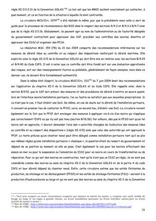 38
rrèèggllee XXII--22//11..22..1133 ddee llaa CCoonnvveennttiioonn SSOOLLAASS 113388
.. LLee bbuutt eesstt qquuee lleess MMRRCCCC ssaacchheenntt eexxaacctteemmeenntt qquuii ccoonnttaacctteerr,, àà
qquueell mmoommeenntt,, eett ccee eenn ffoonnccttiioonn ddee llaa ssiittuuaattiioonn àà llaaqquueellllee iillss ssoonntt ccoonnffrroonnttééss..
LLaa cciirrccuullaaiirree MMCCSS//CCiirrcc.. 11007744113399
aa ééttéé rrééaalliissééee llee mmêêmmee jjoouurr qquuee llaa pprrééccééddeennttee mmaaiiss cceellllee--ccii sseerrtt ddee
gguuiiddee ppoouurr llee pprroocceessssuuss ddee rreeccoonnnnaaiissssaannccee ddeess RRSSOO ddaannss llee rreessppeecctt ddeess sseeccttiioonnss AA//44..33 eett BB//44..33 àà BB//44..77 aaiinnssii
qquuee ddee llaa rrèèggllee XXII--22//11..1166.. GGlloobbaalleemmeenntt,, iillss ppeeuuvveenntt aaggiirr aauu nnoomm ddee ll’’aaddmmiinniissttrraattiioonn oouu ddee ll’’aauuttoorriittéé ddééssiiggnnééee
dduu ggoouuvveerrnneemmeenntt ccoonnttrraaccttaanntt ppoouurr aapppprroouuvveerr ddeess SSSSPP,, pprrooccééddeerr aauuxx ccoonnttrrôôlleess ddeess nnaavviirreess,, éémmeettttrree eett
aapppprroouuvveerr ddeess IISSSSCC eett oorrggaanniisseerr ddeess PPFFSSAA..
LLaa rrééssoolluuttiioonn MMSSCC.. 115599 ((7788)) dduu 2211 mmaaii 22000044 ccoommppoorrttee ddeess rreeccoommmmaannddaattiioonnss iinnttéérriimmaaiirreess ssuurr lleess
mmeessuurreess ddee ssûûrreettéé lliiééeess aauu ccoonnttrrôôllee eett aauu rreessppeecctt ddeess ddiissppoossiittiioonnss rreennffoorrççaanntt llaa ssûûrreettéé mmaarriittiimmee.. EEllllee
eexxpplliicciittee aaiinnssii llaa rrèèggllee XXII--22//99 ddee llaa CCoonnvveennttiioonn SSOOLLAASS qquuii ddooiitt êêttrree mmiiss eenn rreellaattiioonn aavveecc lleess sseeccttiioonnss BB//44..2299
eett BB//44..4400 dduu CCooddee IISSPPSS.. IIll eesstt àà nnootteerr qquuee ccee ccoonnttrrôôllee ddooiitt êêttrree ffoonnddéé ssooiitt ssuurr uunnee éévvaalluuaattiioonn aapppprrooffoonnddiiee
ddeess rriissqquueess,, ssooiitt ssuurr ddeess rreennsseeiiggnneemmeennttss ffoouurrnniiss aauu pprrééaallaabbllee,, ggéénnéérraalleemmeenntt ddee ffaaççoonn aannoonnyymmee,, mmaaiiss ddaannss ccee
ddeerrnniieerr ccaass,, iillss ddooiivveenntt êêttrree ffoorrmmeelllleemmeenntt aauutthheennttiiffiiéé..
DDaannss llee mmêêmmee ééttaatt dd’’eesspprriitt,, llaa cciirrccuullaaiirree MMSSCC//CCiirrcc.. 11111111114400
dduu 77 jjuuiinn 22000044 éémmeett ddeess rreeccoommmmaannddaattiioonnss
ssuurr ll’’aapppplliiccaattiioonn dduu cchhaappiittrree XXII--22 ddee llaa CCoonnvveennttiioonn SSOOLLAASS eett dduu CCooddee IISSPPSS.. EEllllee rraappppeellllee aaiinnssii,, ddaannss llaa
sseeccttiioonn BB//99..5511,, qquuee llee SSSSPP ddooiitt pprréévvooiirr ddeess mmeessuurreess eett ddeess pprrooccéédduurreess ddee ssûûrreettéé àà mmeettttrree eenn œœuuvvrree qquuaanndd,,
lloorrss ddee ll’’iinntteerrffaaccee nnaavviirree//iinnssttaallllaattiioonn ppoorrttuuaaiirree,, ll’’uunn oouu ll’’aauuttrree nnee ssaattiissffaaiitt ppaass aauuxx nnoouuvveelllleess pprreessccrriippttiioonnss.. SSii
ccee nn’’eesstt ppaass llee ccaass,, iill ffaauutt ééttaabblliirr uunnee DDooSS.. DDee mmêêmmee,, eenn ccaass ddee ddoouuttee ssuurr llaa ssûûrreettéé ddee ll’’iinnssttaallllaattiioonn ppoorrttuuaaiirree,,
iill ccoonnvviieenntt eenn pprreemmiieerr lliieeuu ddee ccoonnttaacctteerr llee PPFFSSOO,, vvooiirree,, eenn sseeccoonndd lliieeuu,, dd’’ééttaabblliirr uunnee DDooSS.. LLaa cciirrccuullaaiirree rreevviieenntt
ééggaalleemmeenntt ssuurr llee ffaaiitt qquuee llee PPFFSSPP ddooiitt eennvviissaaggeerr ddeess mmeessuurreess àà aapppplliiqquueerr vviiss--àà--vviiss dd’’uunn nnaavviirree qquuii nn’’aapppplliiqquuee
ppaass ccoorrrreecctteemmeenntt ll’’IISSPPSS oouu qquuii nn’’yy eesstt ppaass tteennuu ((sseeccttiioonn BB//1166..5566)).. PPaarr aaiilllleeuurrss,, ddèèss qquuee llee PPFFSSOO ssaaiitt qquu’’uunn tteell
nnaavviirree eesstt eenn aapppprroocchhee,, iill ddeevvrraaiitt ddeemmaannddeerr ll’’aavviiss ddeess «« aauuttoorriittééss cchhaarrggééeess ddee ll’’eexxééccuuttiioonn ddeess mmeessuurreess lliiééeess
aauu ccoonnttrrôôllee eett aauu rreessppeecctt ddeess ddiissppoossiittiioonnss »» ((rrèèggllee XXII--22//99)) aaiinnssii qquuee cceelluuii ddeess aauuttoorriittééss qquuii oonntt aapppprroouuvvéé llee
PPFFSSPP.. LLee tteexxttee pprréécciissee qquu’’uunn cchhaannttiieerr nnaavvaall ppeeuutt êêttrree ddééssiiggnnéé ccoommmmee iinnssttaallllaattiioonn ppoorrttuuaaiirree ttaanntt qquu’’iill ssee pplliiee
aauuxx mmêêmmeess rrèègglleess qquu’’uunnee iinnssttaallllaattiioonn ppoorrttuuaaiirree «« ccllaassssiiqquuee »»,, llaa qquueessttiioonn ééttaanntt dduu rreessssoorrtt dduu ggoouuvveerrnneemmeenntt eett
ddééppeenndd ddee ssaa ppoossiittiioonn aauu mmoommeenntt ooùù eellllee ssee ppoossee.. CC’’eesstt ééggaalleemmeenntt llee ccaass ppoouurr lleess nnaavviirreess eeffffeeccttuuaanntt ddeess
eessssaaiiss eenn mmeerr oouu ppoouurr llaa ssuussppeennssiioonn oouu ll’’aannnnuullaattiioonn dduu IISSSSCC ppoouurr uunn nnaavviirree eenn ccoouurrss ddee ttrraannssffoorrmmaattiioonn oouu ddee
rrééppaarraattiioonn.. PPoouurr ccee qquuii eesstt ddeess nnaavviirreess eenn ccoonnssttrruuccttiioonn,, ttaanntt qquu’’iillss nn’’oonntt ppaass uunn IISSSSCC eenn rrèèggllee,, iillss nnee ssoonntt ppaass
ccoonnssiiddéérrééss ccoommmmee ddeess nnaavviirreess aauu sseennss dduu cchhaappiittrree XXII--22 ddee llaa CCoonnvveennttiioonn SSOOLLAASS eett ddee llaa ppaarrttiiee AA dduu ccooddee
IISSPPSS eett lleeuurr ssûûrreettéé ddééppeenndd dduu cchhaannttiieerr nnaavvaall.. EEnnffiinn,, cceettttee cciirrccuullaaiirree eessttiimmee qquuee lleess uunniittééss fflloottttaanntteess ddee
pprroodduuccttiioonn,, ddee ssttoocckkaaggee eett ddee ddéécchhaarrggeemmeenntt ((FFPPSSOO)) eett lleess uunniittééss ddee ssttoocckkaaggee fflloottttaanntteess ((FFSSUU)) –– sseerrvvaanntt àà llaa
pprroodduuccttiioonn dd’’hhyyddrrooccaarrbbuurreess aauu llaarrggee eett qquuii nnee ssoonntt ppaass ddeess nnaavviirreess aauu sseennss dduu cchhaappiittrree XXII--22 ddee llaa CCoonnvveennttiioonn
138 « Tout acte suspect ou toute circonstance suspecte qui menace la sûreté du navire, y compris une unité mobile de
forage au large et un engin à grande vitesse, ou d’une installation portuaire ou d’une interface navire/port ou d’une
activité de navire à navire ».
139 Site de l’OMI : http://www.imo.org/includes/blastDataOnly.asp/data_id%3D7501/1074.pdf.
140 Site de l’OMI : http://www.imo.org/includes/blastDataOnly.asp/data_id%3D9980/msccirc1111french.pdf.
 