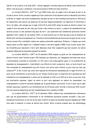 39
SSOOLLAASS eett ddee llaa ppaarrttiiee AA dduu CCooddee IISSPPSS –– ddooiivveenntt aapppplliiqquueerr cceerrttaaiinneess mmeessuurreess ddee ssûûrreettéé,, ssaannss ttoouutteeffooiiss lleess
ddééffiinniirr,, aaffiinn ddee nnee ppaass «« ccoonnttaammiinneerr »» lleess nnaavviirreess ssoouummiiss àà ll’’IISSPPSS lloorrss dd’’uunnee iinntteerrffaaccee..
LLaa cciirrccuullaaiirree MMSSCC//CCiirrcc.. 11111122114411
dduu 77 jjuuiinn 22000044 ttrraaiittee,, eellllee,, dduu ccoonnggéé àà tteerrrree ddeess ggeennss ddee mmeerr eett ddee
ll’’aaccccèèss aauu nnaavviirree.. CCeettttee cciirrccuullaaiirree rraappppeellllee qquu’’iill ffaauutt rreecchheerrcchheerr llee bboonn ééqquuiilliibbrree eennttrree llaa nnéécceessssiittéé dd’’aaccccrrooîîttrree
llaa ssûûrreettéé,, llee rreessppeecctt ddeess ddrrooiittss ffoonnddaammeennttaauuxx ddeess ggeennss ddee mmeerr eett ddeess ttrraavvaaiilllleeuurrss ppoorrttuuaaiirreess eett ll’’eeffffiiccaacciittéé
ddee ll’’eexxppllooiittaattiioonn ddeess nnaavviirreess,, qquuii ppaassssee ppaarr lleess sseerrvviicceess dd’’aapppprroovviissiioonnnneemmeenntt,, ddee rrééppaarraattiioonn eett dd’’eennttrreettiieenn àà
tteerrrree.. DDee mmêêmmee,, eellllee ssoouulliiggnnee qquuee llaa rrèèggllee AA//1166..33..1155 dduu CCooddee IISSPPSS oobblliiggee lleess ppllaannss ddee ssûûrreettéé àà pprréévvooiirr lleess
ccoonnggééss àà tteerrrree ddeess ggeennss ddee mmeerr aaiinnssii qquuee ll’’aaccccèèss «« ddeess vviissiitteeuurrss aauu nnaavviirree,, yy ccoommpprriiss lleess rreepprréésseennttaannttss ddeess
sseerrvviicceess ssoocciiaauuxx eett ddeess ssyynnddiiccaattss ddeess ggeennss ddee mmeerr »».. LLeess eexxppllooiittaannttss ddeess iinnssttaallllaattiioonnss ppoorrttuuaaiirreess ddooiivveenntt
ééggaalleemmeenntt tteenniirr ccoommppttee ddee cceess bbeessooiinnss.. EEnnffiinn,, ccee tteexxttee pprréécciissee qquuee ccee nn’’eesstt ppaass ppaarrccee qquuee lleess mmeessuurreess ddee
ssûûrreettéé ssoonntt cceennttrrééeess pprriinncciippaalleemmeenntt ssuurr ll’’iinntteerrffaaccee nnaavviirree//iinnssttaallllaattiioonnss ppoorrttuuaaiirreess qquuee lleess ggeennss ddee mmeerr oouu lleess
nnaavviirreess ddooiivveenntt êêttrree ccoonnssiiddéérrééss ccoommmmee uunnee mmeennaaccee ppootteennttiieellllee ssuuppéérriieeuurree.. DD’’aaiilllleeuurrss,, iill ddiissppoossee qquuee ttoouuttee
mmeessuurree aayyaanntt uunn eeffffeett nnééggaattiiff ssuurr «« ll’’éélléémmeenntt hhuummaaiinn »» ddooiitt êêttrree ssiiggnnaalléé àà ll’’OOMMII.. IIll eesstt àà nnootteerr qquu’’aauuxx UUSSAA,,
lleess ffoorrmmaalliittééss ppoouurr ddeesscceennddrree àà tteerrrree ssoonntt ddééssoorrmmaaiiss dd’’uunnee tteellllee ccoommpplleexxiittéé qquuee bbiieenn ssoouuvveenntt,, lleess mmaarriinnss
nn’’eessssaaiieenntt mmêêmmee pplluuss ddee ddeesscceennddrree ppeennddaanntt lleess eessccaalleess..
LLaa cciirrccuullaaiirree MMSSCC//CCiirrcc.. 11113300114422
dduu 1144 ddéécceemmbbrree 22000044 pprrooppoossee uunn gguuiiddee ssuurr lleess rreennsseeiiggnneemmeennttss ddee
ssûûrreettéé àà ffoouurrnniirr aavvaanntt ll’’eennttrrééee aauu ppoorrtt.. EEllllee ss’’aaddrreessssee aauuxx CCaappiittaaiinneess,, aauuxx ccoommppaaggnniieess mmaarriittiimmeess aaiinnssii qquu’’aauuxx
«« ffoonnccttiioonnnnaaiirreess ccoonncceerrnnééss eett aauuttoorriissééss »» eett ffaaiitt ssuuiittee àà uunnee pprrééooccccuuppaattiioonn qquuaanntt àà «« llaa pprroolliifféérraattiioonn ddee
ddeemmaannddeess ddee rreennsseeiiggnneemmeennttss ((……)) [[ddee]] ssûûrreettéé »» qquuii aaffffeeccttee llee ttrraaffiicc ccoommmmeerrcciiaall.. AAiinnssii,, ccee tteexxttee ffoouurrnniitt uunnee
lliissttee nnoorrmmaalliissééee ddee rreennsseeiiggnneemmeennttss qquuee ddooiitt ffoouurrnniirr ttoouutt nnaavviirree aavvaanntt dd’’eennttrreerr aauu ppoorrtt mmaaiiss qquuii nn’’eesstt ppaass
eexxhhaauussttiivvee114433
.. IIll eesstt àà nnootteerr qquuee cceettttee lliissttee rreepprreenndd lleess iinnffoorrmmaattiioonnss ddeemmaannddééeess ppaarr llaa rrèèggllee XXII--22//99..22..11 eett
qquu’’eenn ccaass ddee ccoonntteessttaattiioonn,, llee nnaavviirree ppeeuutt ssee vvooiirr rreeffuusseerr ll’’aaccccèèss aauu ppoorrtt.. LLaa CCaappiittaaiinnee eesstt llaa ppeerrssoonnnnee qquuii ddooiitt
ttrraannssmmeettttrree cceess rreennsseeiiggnneemmeennttss,, àà mmooiinnss qquu’’iill nnee ddeemmaannddee aauu SSSSOO oouu aauu CCSSOO ddee llee ffaaiirree eenn ssoonn nnoomm.. AAvveecc
ssoonn aauuttoorriissaattiioonn eexxpprreessssee,, ll’’aaggeenntt dduu nnaavviirree aauu ppoorrtt sseerraa ééggaalleemmeenntt eenn mmeessuurree ddee ccoommmmuunniiqquueerr cceess
rreennsseeiiggnneemmeennttss àà ll’’aauuttoorriittéé nnaattiioonnaallee ddééssiiggnnééee ppaarr llee ggoouuvveerrnneemmeenntt ccoonnttrraaccttaanntt.. IIll eesstt àà nnootteerr qquuee llee ddééllaaii
mmiinniimmaall rreeqquuiiss ppoouurr ssoouummeettttrree cceess iinnffoorrmmaattiioonnss eesstt ddee 2244 hheeuurreess aavvaanntt ll’’aarrrriivvééee,, àà mmooiinnss qquuee ll’’EEttaatt dduu ppoorrtt
nn’’aaiitt pprriiss dd’’aauuttrreess ddiissppoossiittiioonnss qquu’’iill ddooiitt iimmmmééddiiaatteemmeenntt ffaaiirree ccoonnnnaaîîttrree àà ll’’OOMMII..
LLaa cciirrccuullaaiirree MMSSCC//CCiirrcc.. 11113311114444
dduu 1144 ddéécceemmbbrree 22000044 aa ééllaabboorréé ddeess rreeccoommmmaannddaattiioonnss iinnttéérriimmaaiirreess
ppoouurr qquuee lleess ggoouuvveerrnneemmeennttss ccoonnttrraaccttaannttss eett lleess iinnssttaallllaattiioonnss ppoorrttuuaaiirreess ppuuiisssseenntt pprrooccééddeerr àà ddeess aauuttoo--
éévvaalluuaattiioonnss ffaaccuullttaattiivveess.. LLee bbuutt eesstt ddee lleess aaiiddeerr àà mmeettttrree eenn ppllaaccee lleess nnoouuvveelllleess mmeessuurreess iimmppoossééeess ppaarr ll’’OOMMII
mmaaiiss aauussssii àà ccoonnsseerrvveerr llee nniivveeaauu ddee ssûûrreettéé aaiinnssii aatttteeiinntt.. CCeettttee cciirrccuullaaiirree pprrooppoossee ddoonncc uunnee mméétthhooddoollooggiiee
141 Site Secopex :
http://www.isps.fr/regle_OMI/1112CONGE_A_TERRE_DES_GENS_DE_MER_ET_ACCES_AUX_NAVIRES.pdf.
142 Site de l’OMI : http://www.imo.org/includes/blastDataOnly.asp/data_id%3D10885/1130.pdf.
143 L’Etat du port peut également demander au Capitaine des informations sur la personne chargée du recrutement de
l’équipage, sur celle qui décide de l’emploi du navire ainsi que sur les différentes parties impliquées dans la ou les chartes
parties sous lesquelles opère le navire. Il peut aussi demander les coordonnées des points de contact de ces parties en cas
d’affrètement coque nue ou à temps (règle XI-2/5 de la Convention SOLAS et section B/6.1 du Code ISPS).
144 Site de l’OMI : http://www.imo.org/includes/blastDataOnly.asp/data_id%3D10840/1131.pdf.
 