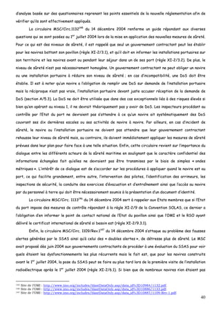 40
dd’’aannaallyyssee bbaassééee ssuurr ddeess qquueessttiioonnnnaaiirreess rreepprreennaanntt lleess ppooiinnttss eesssseennttiieellss ddee llaa nnoouuvveellllee rréégglleemmeennttaattiioonn aaffiinn ddee
vvéérriiffiieerr qquu’’iillss ssoonntt eeffffeeccttiivveemmeenntt aapppplliiqquuééss..
LLaa cciirrccuullaaiirree MMSSCC//CCiirrcc..11113322114455
dduu 1144 ddéécceemmbbrree 22000044 rreennffeerrmmee uunn gguuiiddee rrééppoonnddaanntt aauuxx ddiivveerrsseess
qquueessttiioonnss qquuii ssee ssoonntt ppoossééeess aauu 11eerr
jjuuiilllleett 22000044 lloorrss ddee llaa mmiissee eenn aapppplliiccaattiioonn ddeess nnoouuvveelllleess mmeessuurreess ddee ssûûrreettéé..
PPoouurr ccee qquuii eesstt ddeess nniivveeaauuxx ddee ssûûrreettéé,, iill eesstt rraappppeelléé qquuee sseeuull uunn ggoouuvveerrnneemmeenntt ccoonnttrraaccttaanntt ppeeuutt lleess ééttaabblliirr
ppoouurr lleess nnaavviirreess bbaattttaanntt ssoonn ppaavviilllloonn ((rrèèggllee XXII--22//33..11)),, eett qquu’’iill ddooiitt eenn iinnffoorrmmeerr lleess iinnssttaallllaattiioonnss ppoorrttuuaaiirreess ssuurr
ssoonn tteerrrriittooiirree eett lleess nnaavviirreess aavvaanntt oouu ppeennddaanntt lleeuurr ssééjjoouurr ddaannss uunn ddee sseess ppoorrtt ((rrèèggllee XXII--22//33..22)).. DDee pplluuss,, llee
nniivveeaauu ddee ssûûrreettéé nn’’eesstt ppaass nnéécceessssaaiirreemmeenntt hhoommooggèènnee.. UUnn ggoouuvveerrnneemmeenntt ccoonnttrraaccttaanntt nnee ppeeuutt oobblliiggeerr uunn nnaavviirree
oouu uunnee iinnssttaallllaattiioonn ppoorrttuuaaiirree àà rréédduuiirree ssoonn nniivveeaauu ddee ssûûrreettéé ;; eenn ccaass dd’’iinnccoommppaattiibbiilliittéé,, uunnee DDooSS ddooiitt êêttrree
ééttaabblliiee.. IIll eesstt àà nnootteerr qquu’’uunn nnaavviirree aa ll’’oobblliiggaattiioonn ddee rreemmpplliirr uunnee DDooSS ssuurr ddeemmaannddee ddee ll’’iinnssttaallllaattiioonn ppoorrttuuaaiirree
mmaaiiss llaa rréécciipprrooqquuee nn’’eesstt ppaass vvrraaiiee,, ll’’iinnssttaallllaattiioonn ppoorrttuuaaiirree ddeevvaanntt jjuussttee aaccccuusseerr rréécceeppttiioonn ddee llaa ddeemmaannddee ddee
DDooSS ((sseeccttiioonn AA//55..33)).. LLaa DDooSS nnee ddooiitt êêttrree uuttiilliissééee qquuee ddaannss ddeess ccaass eexxcceeppttiioonnnneellss lliiééss àà ddeess rriissqquueess éélleevvééss ssii
bbiieenn qquu’’eenn ooppéérraanntt aauu nniivveeaauu 11,, iill nnee ddeevvrraaiitt tthhééoorriiqquueemmeenntt ppaass yy aavvooiirr ddee DDooSS.. LLeess iinnssppeecctteeuurrss pprrooccééddaanntt aauu
ccoonnttrrôôllee ppaarr ll’’EEttaatt dduu ppoorrtt nnee ddeevvrraaiieenntt ppaass ss’’aatttteennddrree àà ccee qquu’’uunn nnaavviirree aaiitt ssyyssttéémmaattiiqquueemmeenntt ddeess DDooSS
ccoouuvvrraanntt sseess ddiixx ddeerrnniièèrreess eessccaalleess oouu sseess aaccttiivviittééss ddee nnaavviirree àà nnaavviirree.. PPaarr aaiilllleeuurrss,, eenn ccaass dd’’iinncciiddeenntt ddee
ssûûrreettéé,, llee nnaavviirree oouu ll’’iinnssttaallllaattiioonn ppoorrttuuaaiirree nnee ddooiivveenntt ppaass aatttteennddrree qquuee lleeuurr ggoouuvveerrnneemmeenntt ccoonnttrraaccttaanntt
rreehhaauussssee lleeuurr nniivveeaauu ddee ssûûrreettéé mmaaiiss,, aauu ccoonnttrraaiirree,, iillss ddooiivveenntt iimmmmééddiiaatteemmeenntt aapppplliiqquueerr lleess mmeessuurreess ddee ssûûrreettéé
pprréévvuueess ddaannss lleeuurr ppllaann ppoouurr ffaaiirree ffaaccee àà uunnee tteellllee ssiittuuaattiioonn.. EEnnffiinn,, cceettttee cciirrccuullaaiirree rreevviieenntt ssuurr ll’’iimmppoorrttaannccee dduu
ddiiaalloogguuee eennttrree lleess ddiifffféérreennttss aacctteeuurrss ddee llaa ssûûrreettéé mmaarriittiimmee eenn ssoouulliiggnnaanntt qquuee llee ccaarraaccttèèrree ccoonnffiiddeennttiieell ddeess
iinnffoorrmmaattiioonnss éécchhaannggééeess ffaaiitt qquu’’eelllleess nnee ddeevvrraaiieenntt ppaass êêttrree ttrraannssmmiisseess ppaarr llee bbiiaaiiss ddee ssiimmpplleess «« oonnddeess
mmééttrriiqquueess »».. LL’’iinnttéérrêêtt ddee ccee ddiiaalloogguuee eesstt ddee ss’’aaccccoorrddeerr ssuurr lleess pprrooccéédduurreess àà aapppplliiqquueerr qquuaanndd llee nnaavviirree eesstt aauu
ppoorrtt,, ccee qquuii ffaacciilliittee ggrraannddeemmeenntt,, eennttrree aauuttrree,, ll’’iinntteerrvveennttiioonn ddeess ppiillootteess,, ll’’iiddeennttiiffiiccaattiioonn ddeess aarrrriimmeeuurrss,, lleess
iinnssppeeccttiioonnss ddee ssééccuurriittéé,, llaa ccoonndduuiittee ddeess eexxeerrcciicceess dd’’éévvaaccuuaattiioonn eett dd’’eennttrraaîînneemmeenntt aaiinnssii qquuee ll’’aaccccèèss aauu nnaavviirree
ppaarr dduu ppeerrssoonnnneell àà tteerrrree qquuii ddooiitt êêttrree nnéécceessssaaiirreemmeenntt ssoouummiiss àà llaa pprréésseennttaattiioonn dd’’uunn ddooccuummeenntt dd’’iiddeennttiittéé..
LLaa cciirrccuullaaiirree MMSSCC//CCiirrcc.. 11113333114466
dduu 1144 ddéécceemmbbrree 22000044 sseerrtt àà rraappppeelleerr aauuxx EEttaattss mmeemmbbrreess qquuee ssii ll’’EEttaatt
dduu ppoorrtt iimmppoossee ddeess mmeessuurreess ddee ccoonnttrrôôllee rrééppoonnddaanntt àà llaa rrèèggllee XXII--22//99 ddee llaa CCoonnvveennttiioonn SSOOLLAASS,, ccee ddeerrnniieerr aa
ll’’oobblliiggaattiioonn dd’’eenn iinnffoorrmmeerr llee ppooiinntt ddee ccoonnttaacctt nnaattiioonnaall ddee ll’’EEttaatt dduu ppaavviilllloonn aaiinnssii qquuee ll’’OOMMII eett llee RRSSOO aayyaanntt
ddéélliivvrréé llee cceerrttiiffiiccaatt iinntteerrnnaattiioonnaall ddee ssûûrreettéé ssii bbeessooiinn eesstt ((rrèèggllee XXII--22//99..33..11))..
EEnnffiinn,, llaa cciirrccuullaaiirree MMSSCC//CCiirrcc.. 11110099//RReevv..11114477
dduu 1144 ddéécceemmbbrree 22000044 ss’’aattttaaqquuee aauu pprroobbllèèmmee ddeess ffaauusssseess
aalleerrtteess ggéénnéérrééeess ppaarr llee SSSSAASS aaiinnssii qquu’’àà cceelluuii ddeess «« ddoouubblleess aalleerrtteess »»,, ddee ddééttrreessssee pplluuss ddee ssûûrreettéé.. LLee MMSSCC
aavvaaiitt pprrooppoosséé ddèèss jjuuiinn 22000044 aauuxx ggoouuvveerrnneemmeennttss ccoonnttrraaccttaannttss ddee pprrooccééddeerr àà uunnee éévvaalluuaattiioonn dduu SSSSAASS ppoouurr vvooiirr
qquueellss ééttaaiieenntt lleess ddyyssffoonnccttiioonnnneemmeennttss lleess pplluuss rrééccuurrrreennttss mmaaiiss llee ffaaiitt eesstt,, qquuee ppoouurr lleess nnaavviirreess ccoonnssttrruuiittss
aavvaanntt llee 11eerr
jjuuiilllleett 22000044,, llaa ppoossee dduu SSSSAASS ppeeuutt ssee ffaaiirree aauu pplluuss ttaarrdd lloorrss ddee llaa pprreemmiièèrree vviissiittee ddee ll’’iinnssttaallllaattiioonn
rraaddiiooéélleeccttrriiqquuee aapprrèèss llee 11eerr
jjuuiilllleett 22000044 ((rrèèggllee XXII--22//66..11)).. SSii bbiieenn qquuee ddee nnoommbbrreeuuxx nnaavviirreess nn’’eenn ééttaaiieenntt ppaass
145 Site de l’OMI : http://www.imo.org/includes/blastDataOnly.asp/data_id%3D10984/1132.pdf.
146 Site de l’OMI : http://www.imo.org/includes/blastDataOnly.asp/data_id%3D10886/1133.pdf.
147 Site de l’OMI : http://www.imo.org/includes/blastDataOnly.asp/data_id%3D10887/1109-Rev-1.pdf.
 