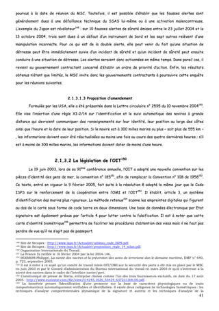 41
ppoouurrvvuuss àà llaa ddaattee ddee rrééuunniioonn dduu MMSSCC.. TToouutteeffooiiss,, iill eesstt ppoossssiibbllee dd’’ééttaabblliirr qquuee lleess ffaauusssseess aalleerrtteess ssoonntt
ggéénnéérraalleemmeenntt dduueess àà uunnee ddééffaaiillllaannccee tteecchhnniiqquuee dduu SSSSAASS lluuii--mmêêmmee oouu àà uunnee aaccttiivvaattiioonn mmaalleennccoonnttrreeuussee..
LL’’eexxeemmppllee dduu JJaappoonn eesstt rréévvééllaatteeuurr114488
:: ssuurr 1100 ffaauusssseess aalleerrtteess ddee ssûûrreettéé éémmiisseess eennttrree llee 2233 jjuuiilllleett 22000044 eett llee
1133 ooccttoobbrree 22000044,, ttrrooiiss ssoonntt dduueess àà uunn ddééffaauutt dd’’uunn iinnssttrruummeenntt ddee bboorrdd eett lleess sseepptt aauuttrreess rreellèèvveenntt dd’’uunnee
mmaanniippuullaattiioonn iinnccoorrrreeccttee.. PPoouurr ccee qquuii eesstt ddee llaa ddoouubbllee aalleerrttee,, eellllee ppeeuutt vveenniirr dduu ffaaiitt qquu’’uunnee ssiittuuaattiioonn ddee
ddééttrreessssee ppeeuutt êêttrree iimmmmééddiiaatteemmeenntt ssuuiivviiee dd’’uunn iinncciiddeenntt ddee ssûûrreettéé eett qquu’’uunn iinncciiddeenntt ddee ssûûrreettéé ppeeuutt eennssuuiittee
ccoonndduuiirree àà uunnee ssiittuuaattiioonn ddee ddééttrreessssee.. LLeess aalleerrtteess sseerraaiieenntt ddoonncc aaccttiioonnnnééeess eenn mmêêmmee tteemmppss.. DDaannss ppaarreeiill ccaass,, iill
rreevviieenntt aauu ggoouuvveerrnneemmeenntt ccoonnttrraaccttaanntt ccoonncceerrnnéé dd’’ééttaabblliirr uunn oorrddrree ddee pprriioorriittéé dd’’aaccttiioonn.. EEnnffiinn,, lleess rrééssuullttaattss
oobbtteennuuss nn’’ééttaanntt qquuee lliimmiittééss,, llee MMSSCC iinnvviittee ddoonncc lleess ggoouuvveerrnneemmeennttss ccoonnttrraaccttaannttss àà ppoouurrssuuiivvrree cceettttee eennqquuêêttee
ppoouurr lleess rrééuunniioonnss ssuuiivvaanntteess..
22..11..33..11..33 PPrrooppoossiittiioonn dd’’aammeennddeemmeenntt
FFoorrmmuullééee ppaarr lleess UUSSAA,, eellllee aa ééttéé pprréésseennttééee ddaannss llaa LLeettttrree cciirrccuullaaiirree nn°° 22559955 dduu 1100 nnoovveemmbbrree 22000044114499
..
EEllllee vviissee ll’’iinnsseerrttiioonn dd’’uunnee rrèèggllee XXII--22//1144 ssuurr ll’’iiddeennttiiffiiccaattiioonn eett llee ssuuiivvii aauuttoommaattiiqquuee ddeess nnaavviirreess àà ggrraannddee
ddiissttaannccee qquuii ddeevvrraaiieenntt ccoommmmuunniiqquueerr ddeess rreennsseeiiggnneemmeennttss ssuurr lleeuurr iiddeennttiittéé,, lleeuurr ppoossiittiioonn aauu llaarrggee ddeess ccôôtteess
aaiinnssii qquuee ll’’hheeuurree eett llaa ddaattee ddee lleeuurr ppoossiittiioonn.. SSii llee nnaavviirree eesstt àà 330000 mmiilllleess mmaarriinnss oouu pplluuss –– ssooiitt pplluuss ddee 555555 kkmm ––
,, lleess iinnffoorrmmaattiioonnss ddooiivveenntt aavvooiirr ééttéé rrééaaccttuuaalliissééeess aauu mmooiinnss uunnee ffooiiss aauu ccoouurrss ddeess qquuaattrree ddeerrnniièèrreess hheeuurreess ;; ss’’iill
eesstt àà mmooiinnss ddee 330000 mmiilllleess mmaarriinnss,, lleess iinnffoorrmmaattiioonnss ddooiivveenntt ddaatteerr ddee mmooiinnss dd’’uunnee hheeuurree..
22..11..33..22 LLaa llééggiissllaattiioonn ddee ll’’OOIITT115500
LLee 1199 jjuuiinn 22000033,, lloorrss ddee ssaa 9911èèmmee
ccoonnfféérreennccee aannnnuueellllee,, ll’’OOIITT aa aaddooppttéé uunnee nnoouuvveellllee ccoonnvveennttiioonn ssuurr lleess
ppiièècceess dd’’iiddeennttiittéé ddeess ggeennss ddee mmeerr,, llaa ccoonnvveennttiioonn nn°° 118855115511
,, aaffiinn ddee rreemmppllaacceerr llaa CCoonnvveennttiioonn nn°° 110088 ddee 11995588115522
..
CCee tteexxttee,, eennttrréé eenn vviigguueeuurr llee 99 fféévvrriieerr 22000055,, ffaaiitt ssuuiittee àà llaa rrééssoolluuttiioonn 88 aaddooppttéé llee mmêêmmee jjoouurr qquuee llee CCooddee
IISSPPSS ssuurr llee rreennffoorrcceemmeenntt ddee llaa ccooooppéérraattiioonn eennttrree ll’’OOMMII eett ll’’OOIITT115533
.. IIll ééttaabblliitt,, aarrttiiccllee 33,, uunn ssyyssttèèmmee
dd’’iiddeennttiiffiiccaattiioonn ddeess mmaarriinnss pplluuss rriiggoouurreeuuxx.. LLaa mméétthhooddee rreetteennuuee115544
ssccaannnnee lleess eemmpprreeiinntteess ddiiggiittaalleess qquuii ffiigguurreenntt
aauu ddooss ddee llaa ccaarrttee ssoouuss ffoorrmmee ddee ccooddee bbaarrrree eenn ddeeuuxx ddiimmeennssiioonnss.. UUnnee bbaassee ddee ddoonnnnééeess éélleeccttrroonniiqquuee ppaarr EEttaatt
ssiiggnnaattaaiirree eesstt ééggaalleemmeenntt pprréévvuuee ppaarr ll’’aarrttiiccllee 44 ppoouurr lluutttteerr ccoonnttrree llaa ffaallssiiffiiccaattiioonn.. IIll eesstt àà nnootteerr qquuee cceettttee
ccaarrttee dd’’iiddeennttiittéé bbiioommééttrriiqquuee115555
ppeerrmmeettttrraa ddee ffaacciilliitteerr lleess pprrooccéédduurreess dd’’oobbtteennttiioonn ddeess vviissaass mmaaiiss iill nnee ffaauutt ppaass
ppeerrddrree ddee vvuuee qquu’’iill nnee ss’’aaggiitt ppaass ddee ppaasssseeppoorrtt..
148 Site de Secopex : http://www.isps.fr/Actualité/tableau_code_ISPS.pdf.
149 Site de Secopex : http://www.isps.fr/Actualité/proposition_règle_14_solas.pdf.
150 Organisation Internationale du Travail.
151 La France l’a ratifiée le 16 février 2004 par la loi 2004-146.
152 BOISSON Philippe, La sûreté des navires et la prévention des actes de terrorisme dan le domaine maritime, DMF n° 640,
p. 723, septembre 2003.
153 Il est à noter à ce sujet qu’un comité de travail mixte OIT/OMI sur la sécurité des ports a été mis en place par le MSC
en juin 2003 et par le Conseil d’administration du Bureau international du travail en mars 2003 et qu’il s’intéresse à la
sûreté des navires dans le cadre de l’interface navire/port.
154 Communiqué de presse de Steria, entreprise choisie comme l’un des trois fournisseurs exclusifs, en date du 17 août
2005 : http://www.euronext.com/file/view/0,4245,1626_53424_637231306,00.pdf.
155 La biométrie permet l’identification d’une personne sur la base de caractères physiologiques ou de traits
comportementaux automatiquement vérifiables et identifiables. Il existe deux catégories de technologies biométriques : les
techniques d’analyse comportementales (dynamique de la signature et autres) et les techniques d’analyse de la
 
