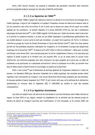 42
EEnnffiinn,, ll’’OOIITT ddeevvrraaiitt éétteennddrree cceess mmeessuurreess àà ll’’eennsseemmbbllee ddeess ppeerrssoonnnneess ttrraavvaaiillllaanntt ddaannss ll’’eenncceeiinnttee
ppoorrttuuaaiirree ppuuiissqquu’’eellllee pprrééppaarree uunn pprroojjeett ssuurr uunnee ppiièèccee dd’’iiddeennttiittéé uunniiffoorrmmiissééee..
22..11..33..33 LLaa llééggiissllaattiioonn ddee ll’’OOMMDD115566
EEnn jjuuiinn 22000022,, ll’’OOMMDD aa aaddooppttéé uunnee rrééssoolluuttiioonn rreellaattiivvee àà llaa ssûûrreettéé eett àà llaa ffaacciilliittaattiioonn ddee éécchhaannggeess ddee llaa
cchhaaîînnee llooggiissttiiqquuee.. LL’’oobbjjeeccttiiff eesstt dd’’eemmppêêcchheerr llee ttrraannssppoorrtt ffrraauudduulleeuuxx dd’’aarrmmeess ddee ddeessttrruuccttiioonn mmaassssiivvee ddaannss llee
bbuutt ddee ccoommmmeettttrree ddeess aacctteess tteerrrroorriisstteess.. IIll eesstt àà nnootteerr qquuee llaa ddoouuaannee eesstt aasssseezz ssttrriiccttee qquuaanntt aauuxx sscceellllééss
aappppoossééss ssuurr lleess ccoonntteenneeuurrss :: iillss ddooiivveenntt rrééppoonnddrree àà llaa nnoorrmmee IISSOO//PPAASS 1177771122 qquuii vviissee ddeess «« sscceelllleemmeennttss
mmééccaanniiqquueess ddee hhaauuttee ssééccuurriittéé115577
»» ddoonntt ll’’OOMMDD rraappppeellllee ll’’uuttiilliittéé ddaannss ssoonn «« CCaaddrree ddee nnoorrmmeess vviissaanntt àà ssééccuurriisseerr
eett àà ffaacciilliitteerr llee ccoommmmeerrccee mmoonnddiiaall »»,, eenn ddaattee ddee jjuuiinn 22000055.. CCeeppeennddaanntt,, llaa pprroobblléémmaattiiqquuee ggéénnéérraalleemmeenntt lliiééee
aauuxx sscceellllééss ddeemmeeuurree,, àà ssaavvooiirr qquu’’iillss nnee ssoonntt ppaass iinnvviioollaabblleess ;; uunn eexxppeerrtt ddee llaa qquueessttiioonn,, MM.. FFoorrttiinn,, ll’’aa dd’’aaiilllleeuurrss
ccoonnffiirrmméé aauu ggrroouuppee ddee ttrraavvaaiill dduu CCoonnsseeiill EEccoonnoommiiqquuee eett SSoocciiaall ddeess NNaattiioonnss UUnniieess115588
,, rrééuunnii lloorrss dd’’uunnee sseessssiioonn
ppoorrttaanntt ssuurr lleess pprroobbllèèmmeess ddoouuaanniieerrss iinnttéérreessssaanntt lleess ttrraannssppoorrttss,, eett ccee nnoottaammmmeenntt àà pprrooppooss ddeess ddiissppoossiittiioonnss
tteecchhnniiqquueess ddee llaa CCoonnvveennttiioonn TTIIRR115599
.. IIll oobbsseerrvvee qquu’’iill ssuuffffiitt dd’’ôôtteerr llaa ttêêttee dduu sscceelllleemmeenntt –– mmêêmmee ppoouurr uunn pplloommbb
cceerrttiiffiiéé ppaarr cceettttee nnoorrmmee IISSOO –– aavveecc uunnee ppeerrcceeuussee ppoouurr llee rreettiirreerr ccoommppllèètteemmeenntt.. EEnnssuuiittee,, iill nnee rreessttee pplluuss qquu’’àà
rreeppllaacceerr llee pplloommbb oorriiggiinnaall eenn llee ffeerrmmaanntt aavveecc uunnee nnoouuvveellllee ttêêttee,, ccee qquuii nnee llaaiissssee sseelloonn lluuii aauuccuunnee ttrraaccee
dd’’eeffffrraaccttiioonn.. LLeess ssoolluuttiioonnss pprrooppoossééeess ssoonntt ddoonncc dd’’eennttoouurreerr lleess ddeeuuxx ppooiiggnnééeess ddee llaa ppoorrttee ppaarr uunn ccââbbllee ddee
sscceelllleemmeenntt oouu ddee ppoossiittiioonnnneerr uunn «« mmééccaanniissmmee aannttiirroottaattiioonn »» eennttrree llee sscceelllleemmeenntt eett ssaa ttêêttee,, qquuii aauurraaiieenntt ttoouutt
ddeeuuxx llee mmêêmmee nnuumméérroo dd’’iiddeennttiiffiiccaattiioonn eett ddee pprroottééggeerr ccee nnuumméérroo eenn llee ppllaassttiiffiiaanntt..
EEnnffiinn,, iill eesstt àà nnootteerr116600
qquuee llaa CCoommmmiissssiioonn ddee ppoolliittiiqquuee ggéénnéérraallee ddee ll’’oorrggaanniissmmee aa ééllaabboorréé llee «« CCaaddrree ddee
nnoorrmmeess »» eenn ddéécceemmbbrree 22000044 ppoouurr ssééccuurriisseerr ll’’eennsseemmbbllee ddee llaa cchhaaîînnee llooggiissttiiqquuee.. CCeess nnoouuvveelllleess nnoorrmmeess vviisseenntt
ll’’aaggrréémmeenntt ddeess iinntteerrvveennaannttss dduu ttrraannssppoorrtt,, aaiinnssii qquu’’uunnee ddééccllaarraattiioonn éélleeccttrroonniiqquuee pprrééaallaabbllee ddeess mmaarrcchhaannddiisseess..
CCee nnoouuvveeaauu ssyyssttèèmmee ss’’iinnssppiirree llaarrggeemmeenntt dduu CC--TTPPAATT.. IIll eesstt àà nnootteerr eennffiinn qquuee cceettttee mméétthhooddee ddee llaa ddééccllaarraattiioonn
ssyyssttéémmaattiiqquuee ssee rreettrroouuvvee ddaannss llee rrèègglleemmeenntt ((CCEE)) nn°° 664488//22000055 qquuii mmooddiiffiiee llee ccooddee ddeess ddoouuaanneess
ccoommmmuunnaauuttaaiirree..
22..11..33..44 LLaa llééggiissllaattiioonn ééttaattssuunniieennnnee
LLeess UUSSAA oonntt aaddooppttéé ttoouuttee uunnee sséérriiee ddee llooiiss nnaattiioonnaalleess eett aaccccoorrddss bbiillaattéérraauuxx aavvaanntt mmêêmmee ll’’eennttrrééee eenn
vviigguueeuurr dduu CCooddee IISSPPSS eett qquuii,, ddeeppuuiiss,, vviieennnneenntt eenn ccoommpplléémmeenntt ccaarr iillss eessttiimmeenntt qquuee lleess mmeessuurreess pprriisseess eenn
mmaattiièèrree ddee ssûûrreettéé dduu ttrraannssppoorrtt mmaarriittiimmee ssoonntt iinnssuuffffiissaanntteess.. AA ttiittrree dd’’eexxeemmppllee,, llee 2211 ooccttoobbrree 22000022,, lleess
morphologie humaine (empreintes digitales, traits du visages, voix, dessin du réseau veineux de l’œil, etc). Site Biométrie
On Line : http://biometrie.online.fr/Faq_index.htm.
156 Organisation Mondiale des Douanes.
157 Site de l’OMD :
http://www.wcoomd.org/ie/Fr/Presse/OMD%20-%20CADRE%20DE%20NORMES%20juin%2021%20final.pdf.
158 Site de la commission économique pour l’Europe de l’ONU :
http://www.unece.org/trans/bcf/wp30/documents/TRANS-WP30-218f.pdf.
159 Convention douanière relative au transport international de marchandises sous le couvert de carnets TIR, 1975.
160 Site de Secopex: http://www.isps.fr/supply-chain-security.htm.
 