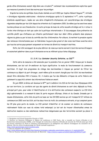 43
ggaarrddee--ccôôtteess ééttaattssuunniieennss aavvaaiieenntt ddééjjàà éémmiiss uunnee cciirrccuullaaiirree116611
ccoonntteennaanntt ddeess rreeccoommmmaannddaattiioonnss eexxpplliicciitteess qquuaanntt
aauuxx mmeessuurreess àà pprreennddrree àà bboorrdd ddeess nnaavviirreess ppoouurr lleess pprroottééggeerr..
DD’’aapprrèèss lleess nnootteess ddee ssyynntthhèèssee dd’’uunnee ééttuuddee rrééaalliissééee eenn aavvrriill 22000033 ppaarr SSoopphhiiaa CClléémmeenntt NNoogguuiieerr116622
,, iinnttiittuullééee
«« SSttrraattééggiieess rrééggiioonnaalleess aamméérriiccaaiinneess :: rréévvoolluuttiioonn ssttrraattééggiiqquuee aapprrèèss llee 1111 sseepptteemmbbrree ?? »»116633
,, cceettttee «« ppoolliittiiqquuee
bbiillaattéérraallee aassyymmééttrriiqquuee »»,, bbaassééee ssuurr uunnee sséérriiee dd’’iimmppéérraattiiffss ééttaattssuunniieennss,, eesstt ccaarraaccttéérriissttiiqquuee ddeess ssttrraattééggiieess
rrééggiioonnaalleess aaddooppttééeess ppaarr lleess UUSSAA ddeeppuuiiss lleess aatttteennttaattss dduu 1111 sseepptteemmbbrree 22000011.. DDee mmêêmmee qquuee lleess ssaannccttiioonnss aasssseezz
lloouurrddeess pprréévvuueess eenn ccaass dd’’iinneexxééccuuttiioonn.. UUnn aauuttrree pprriinncciippee ddee bbaassee ddee cceettttee nnoouuvveellllee ssttrraattééggiiee eesstt llee «« rreettoouurr àà
ll’’oorrddrree iinntteerr--ééttaattiiqquuee eenn ttaanntt qquuee ccaaddrree ddee llaa ppoolliittiiqquuee iinntteerrnnaattiioonnaallee »».. IIll ss’’aaccccoommppaaggnnee dd’’uunnee pprréétteennttiioonn ddee
ccoonnttrrôôllee pplluuttôôtt qquuee dd’’iinnfflluueennccee qquuii ss’’iilllluussttrree ppaarrffaaiitteemmeenntt ddaannss lleeuurr ddééssiirr dd’’êêttrree pprréésseennttss ddaannss pplluussiieeuurrss
rrééggiioonnss dduu gglloobbee oouu ppaarr llee bbiiaaiiss dduu ccoonnttrrôôllee ddeess fflluuxx dd’’iinnffoorrmmaattiioonn.. PPaarr aaiilllleeuurrss,, iillss mmeetttteenntt llaa pprreessssiioonn aauupprrèèss
ddeess iinnssttaanncceess iinntteerrnnaattiioonnaalleess ppoouurr uunn lliibbéérraalliissmmee ttoouujjoouurrss pplluuss ggrraanndd eett ddeess vvooiieess mmaarriittiimmeess oouuvveerrtteess aalloorrss
qquuee ttoouuss lleess aauuttrreess ppaayyss ppeennsseenntt uunniiqquueemmeenntt eenn tteerrmmeess ddee ssûûrreettéé dduu ttrraannssppoorrtt mmaarriittiimmee..
EEnnffiinn,, lleess UUSSAA eennvviissaaggeenntt ddee nnee pplluuss ddéélliivvrreerr ddee vviissaass aauuxx mmaarriinnss sseerrvvaanntt àà bboorrdd ddee nnaavviirreess ééttrraannggeerrss
eett ssoouuhhaaiittaanntt ppéénnééttrreerr ddaannss uunn ppoorrtt ééttaattssuunniieenn eenn nnee ssee rrééfféérraanntt qquu’’aauuxx lliisstteess dd’’ééqquuiippaaggee..
22..11..33..44..11 LLaa CCoonnttaaiinneerr SSeeccuurriittyy IInniittiiaattiivvee,, oouu CCSSII116644
CCeettttee sséérriiee ddee mmeessuurreess aa ééttéé aannnnoonnccééee ppoouurr llaa pprreemmiièèrree ffooiiss eenn jjaannvviieerr 22000022.. CCoonnççuuee ppaarr llaa ddoouuaannee
ééttaattssuunniieennnnee,, ssoonn bbuutt eesstt dd’’«« aamméélliioorreerr ddee ffaaççoonn ssiiggnniiffiiccaattiivvee llee mmooddee ddee ffoonnccttiioonnnneemmeenntt dduu ccoommmmeerrccee
mmaarriittiimmee»».. IIll ss’’aaggiitt dd’’uunn pprrooggrraammmmee ddee cciibbllaaggee ddeess mmaarrcchhaannddiisseess àà rriissqquueess qquuii ppeerrmmeett ddee ffiillttrreerr lleess
ccoonntteenneeuurrss aauu ddééppaarrtt dduu ppoorrtt ééttrraannggeerr,, aavvaanntt mmêêmmee qquu’’iillss nnee ssooiieenntt cchhaarrggééss ppoouurr lleess UUSSAA,, lleess mmaarrcchhaannddiisseess
ddeevvaanntt êêttrree ddééccllaarrééeess 2244HH àà ll’’aavvaannccee.. OOrr,, iill ss’’aavvèèrree qquuee ll’’uunn ddeess éélléémmeennttss ccrriittiiqquueess ddee cceettttee tthhééoorriiee eesstt
jjuusstteemmeenntt llaa ccaappaacciittéé àà oobbtteenniirr ddeess iinnffoorrmmaattiioonnss ffiiaabblleess eenn aammoonntt..
EEnn jjuuiinn 22000044,, llaa GGrrèèccee eesstt ddeevveennuuee llee 1188èèmmee
ppoorrtt àà aaddhhéérreerr àà llaa CCSSII dduu ffaaiitt ddeess JJeeuuxx OOllyymmppiiqquueess dd’’ééttéé
ssuurr ssoonn tteerrrriittooiirree.. LLee ccoorroollllaaiirree eesstt qquuee ddeess aaggeennttss ddee ssûûrreettéé ééttaattssuunniieennss ssee ssoonntt ddoonncc ddééppllooyyééss aauu PPiirrééee,,
pprriinncciippaall ppoorrtt ggrreecc,, ppoouurr aaiiddeerr àà ll’’iiddeennttiiffiiccaattiioonn eett àà llaa vvéérriiffiiccaattiioonn ddeess ccoonntteenneeuurrss ssuussppeeccttss.. LLaa CCSSII ééttaaiitt
ddééjjàà ooppéérraattiioonnnneellllee àà ccee mmoommeenntt--llàà ddaannss 1166 ppoorrttss mmaajjeeuurrss dd’’EEuurrooppee,, dd’’AAssiiee eett dduu CCaannaaddaa.. DDrreessssééee ppaarr llaa
ddoouuaannee ééttaattssuunniieennnnee,, cceettttee lliissttee ddee ppoorrttss ssee bbaassee ssuurr lleess 221144 000000 nnaavviirreess qquuii oonntt ttrraannssppoorrttéé 55,,77 mmiilllliioonnss ddee
ccoonntteenneeuurrss eenn 22000011 vveerrss lleess UUSSAA,, ssooiitt lleess ddeeuuxx ttiieerrss dduu ttrraaffiicc ddee ccoonntteenneeuurrss eennttrraannttss,, eett qquuii ccoommpptteenntt ppaarrmmii
lleess 2200 pplluuss ggrrooss ppoorrttss dduu mmoonnddee.. LLaa CCSSII ppeerrmmeett dd’’iiddeennttiiffiieerr eett ddee ssccaannnneerr uunn nnoommbbrree ddee ccoonntteenneeuurrss
rreellaattiivveemmeenntt ffaaiibbllee aauuxx vvuueess dduu vvoolluummee ttoottaall eemmbbaarrqquuéé.. LLee bbuutt eesstt ddee ttrroouuvveerr dd’’éévveennttuueelllleess aarrmmeess ddee
ddeessttrruuccttiioonn mmaassssiivvee oouu ddeess ssuubbssttaanncceess rraaddiiooaaccttiivveess ddaannggeerreeuusseess qquuee ddeess tteerrrroorriisstteess aauurraaiieenntt ppuu ppllaacceerr àà
161 Navigation and Vessel Inspection Circular n°1002.
162 Docteur en Sciences Politiques et Maître de conférence à l'IEP Paris, elle a travaillé au Centre d'Etudes et de
Recherches Internationales (CERI), a été Chargée de recherche à l'Institut d'Etudes de sécurité de l’UE (O) ainsi que Chef
du bureau Amérique du Nord et relations transatlantiques à la Délégation aux affaires stratégiques du ministère de la
défense. Site du centre de géostratégie de l’Ecole normale supérieure :
http://www.geostrategie.ens.fr/membres.php.
163 Site du ministère de la défense :
http://www.defense.gouv.fr/sites/das/dossiers/strategies_regionales_americaines_apres_le_11_septembre825.
164 Site de l’Institut d’études internationales de Montréal : http://www.er.uqam.ca/nobel/cepes/pdf/BULL71.pdf.
 