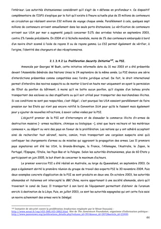 44
ll’’iinnttéérriieeuurr.. LLeess aauuttoorriittééss ééttaattssuunniieennnneess ccoonnssiiddèèrreenntt qquu’’iill ss’’aaggiitt ddee «« ddééffeennssee eenn pprrooffoonnddeeuurr »».. CCee ddiissppoossiittiiff
ccoommpplléémmeennttaaiirree ddee ll’’IISSPPSS ss’’eexxpplliiqquuee ppaarr llee ffaaiitt qquu’’iill eexxiissttee àà ll’’hheeuurree aaccttuueellllee pplluuss ddee 1155 mmiilllliioonnss ddee ccoonntteenneeuurrss
eenn cciirrccuullaattiioonn qquuii rrééaalliisseenntt eennvviirroonn 223322 mmiilllliioonnss ddee vvooyyaaggee cchhaaqquuee aannnnééee.. PPaarraallllèèlleemmeenntt àà cceellaa,, qquueellqquueess sseepptt
mmiilllliioonnss ddee ccoonntteenneeuurrss aarrrriivveenntt aannnnuueelllleemmeenntt ddaannss lleess sseeuullss ppoorrttss ééttaattssuunniieennss.. LLaa vvéérriiffiiccaattiioonn ddee ccoonntteenneeuurrss
aarrrriivvaanntt aauuxx UUSSAA ppaarr mmeerr aa aauuggmmeennttéé jjuussqquu’’àà ccoonncceerrnneerr 55..22%% ddeess aarrrriivvééeess ttoottaalleess eenn sseepptteemmbbrree 22000033,,
ccoonnttrree 22%% ll’’aannnnééee pprrééccééddeennttee.. EEnn 22000044 eett àà ll’’éécchheellllee mmoonnddiiaallee,, mmooiinnss ddee 11%% ddeess ccoonntteenneeuurrss eemmbbaarrqquuééss àà bboorrdd
dd’’uunn nnaavviirree ééttaaiitt ssccaannnnéé àà ll’’aaiiddee ddee rraayyoonnss XX oouu ddee rraayyoonnss ggaammmmaa.. LLaa CCSSII ppeerrmmeett ééggaalleemmeenntt ddee vvéérriiffiieerr,, àà
ll’’oorriiggiinnee,, ll’’iiddeennttiittéé ddeess cchhaarrggeeuurrss eett ddeess rréécceeppttiioonnnnaaiirreess..
22..11..33..44..22 LLaa PPrroolliiffeerraattiioonn SSeeccuurriittyy IInniittiiaattiivvee116655
,, oouu PPSSII..
AAnnnnoonnccééee ppaarr GGeeoorrggeess WW BBuusshh,, cceettttee iinniittiiaattiivvee iinnffoorrmmeellllee ddaattee dduu 3311 mmaaii 22000033 eett aa ééttéé pprréésseennttééee
ddeevvaanntt ll’’AAsssseemmbbllééee GGéénnéérraallee ddeess NNaattiioonnss UUnniieess llee 2244 sseepptteemmbbrree ddee llaa mmêêmmee aannnnééee.. LLaa PPSSII éénnoonnccee uunnee sséérriiee
dd’’iinntteerrddiiccttiioonnss pprréésseennttééeess ccoommmmee ccoommppaattiibblleess aavveecc ll’’oorrddrree jjuurriiddiiqquuee aaccttuueell.. DDee ffaaiitt,, llee ddrrooiitt iinntteerrnnaattiioonnaall
ppeerrmmeett dd’’iinntteerrddiirree ddeess nnaavviirreess ssuussppeeccttss oouu ddee mmoonntteerr àà bboorrdd eenn hhaauuttee mmeerr uunniiqquueemmeenntt eenn aayyaanntt llaa ppeerrmmiissssiioonn
ddee ll’’EEttaatt dduu ppaavviilllloonn dduu bbââttiimmeenntt,, àà mmooiinnss qquu’’iill nnee bbaattttee aauuccuunn ppaavviilllloonn,, qquu’’iill ss’’aaggiissssee dd’’uunn bbaatteeaauu ppiirraattee
ttrraannssppoorrttaanntt ddeess eessccllaavveess oouu ddeess ssttuuppééffiiaannttss oouu qquu’’iill ssooiitt uuttiilliisséé ppoouurr ttrraannssppoorrtteerr ddeess mmaarrcchhaannddiisseess iilllliicciitteess..
SSii cceess ccoonnddiittiioonnss nnee ssoonntt ppaass rreessppeeccttééeess,, cc’’eesstt iillllééggaall ;; cc’’eesstt ppoouurrqquuooii lleess UUSSAA eessssaaiieenntt ppaarraallllèèlleemmeenntt ddee ffaaiirree
pprreessssiioonn ssuurr lleess EEttaattss qquuii nn’’oonntt ppaass eennccoorree rraattiiffiiéé llaa CCoonnvveennttiioonn SSUUAA ppoouurr qquu’’iillss llee ffaasssseenntt mmaaiiss ééggaalleemmeenntt
ppoouurr yy aajjoouutteerr ddee nnoouuvveelllleess iinnffrraaccttiioonnss,, àà ssaavvooiirr cceelllleess vviissééeess ppaarr llaa PPSSII..
LL’’oobbjjeeccttiiff pprreemmiieerr ddee llaa PPSSII eesstt dd’’iinntteerrrroommpprree eett ddee ddiissssuuaaddeerr llee ccoommmmeerrccee iilllliicciittee dd’’«« aarrmmeess ddee
ddeessttrruuccttiioonn mmaassssiivvee [[–– aarrmmeess nnuuccllééaaiirree,, cchhiimmiiqquuee oouu bbiioollooggiiqquuee ––]],, aaiinnssii qquuee lleeuurrss vveecctteeuurrss eett lleess mmaattéérriiaauuxx
ccoonnnneexxeess »»,, aauu ddééppaarrtt oouu vveerrss ddeess ppaayyss eenn ffaavveeuurr ddee llaa pprroolliifféérraattiioonn.. LLeess nnaattiioonnss qquuii yy oonntt aaddhhéérréé aacccceepptteenntt
aaiinnssii ddee rreecchheerrcchheerr ttoouutt aaéérroonneeff,, nnaavviirree,, ccaammiioonn,, ttrraaiinn ttrraannssppoorrttaanntt uunnee ccaarrggaaiissoonn ssuussppeeccttee aaiinnssii qquu’’àà
ccoonnffiissqquueerr lleess cchhaarrggeemmeennttss dd’’aarrmmeess oouu ddee mmiissssiilleess qquuii aaggggrraavveenntt llaa pprrooppaaggaattiioonn ddeess aarrmmeess.. LLeess 1111 pprreemmiieerrss
ppaayyss ssiiggnnaattaaiirreess oonntt ééttéé lleess UUSSAA,, llaa GGrraannddee--BBrreettaaggnnee,, llaa FFrraannccee,, ll’’AAlllleemmaaggnnee,, ll’’AAuussttrraalliiee,, llee JJaappoonn,, llee
PPoorrttuuggaall,, ll’’EEssppaaggnnee,, ll’’IIttaalliiee,, lleess PPaayyss--BBaass eett llaa PPoollooggnnee.. SSeelloonn lleess aauuttoorriittééss ééttaattssuunniieennnneess,, pplluuss ddee 6600 EEttaattss yy
ppaarrttiicciippaaiieenntt eenn jjuuiinn 22000055,, llee bbuutt ééttaanntt ddee ccoonncceerrnneerr llee mmaaxxiimmuumm dd’’aacctteeuurrss..
LLee pprreemmiieerr eexxeerrcciiccee PPSSII aa ééttéé rrééaalliisséé eenn AAuussttrraalliiee,, aauu llaarrggee dduu QQuueeeennssllaanndd,, eenn sseepptteemmbbrree 22000033.. CCee
ppaayyss aa ééggaalleemmeenntt aabbrriittéé llaa pprreemmiièèrree rrééuunniioonn dduu ggrroouuppee ddee ttrraavvaaiill ddeess eexxppeerrttss PPSSII llee 3300 nnoovveemmbbrree 22000044.. PPuuiiss
ddeeuuxx eexxeemmpplleess ccoonnccrreettss dd’’aapppplliiccaattiioonn ddee llaa PPSSII ssee ssoonntt pprroodduuiittss eenn ddeeuuxx aannss.. EEnn ooccttoobbrree 22000033,, lleess aauuttoorriittééss
aalllleemmaannddeess eett iittaalliieennnneess oonntt iinntteerrcceeppttéé llee BBBBCC CChhiinnaa,, nnaavviirree aappppaarrtteennaanntt àà uunnee ssoocciiééttéé aalllleemmaannddee,, aalloorrss qquu’’iill
ttrraavveerrssaaiitt llee ccaannaall ddee SSuueezz.. IIll ttrraannssppoorrttaaiitt àà ssoonn bboorrdd ddee ll’’ééqquuiippeemmeenntt ppeerrmmeettttaanntt dd’’oobbtteenniirr ddee ll’’uurraanniiuumm
eennrriicchhii àà ddeessttiinnaattiioonn ddee llaa LLiibbyyee.. PPuuiiss,, eenn jjuuiilllleett 22000033,, ccee ssoonntt lleess aauuttoorriittééss eessppaaggnnoolleess qquuii oonntt cceettttee ffooiiss ssaaiissii
uunn nnaavviirree aacchheemmiinnaanntt ddeess aarrmmeess vveerrss llee SSéénnééggaall..
165 Initiative de sécurité contre la prolifération (traduction employée par le Sénat français) :
http://www.senat.fr/rap/r03-388/r03-3882.html. Site de The Jamestown Foundation, organisme d’information politique :
http://www.jamestown.org/publications_details.php?volume_id=391&issue_id=2872&article_id=23400.
 