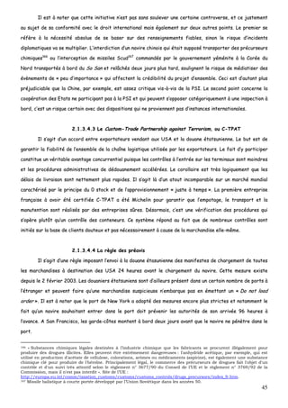 45
IIll eesstt àà nnootteerr qquuee cceettttee iinniittiiaattiivvee nn’’eesstt ppaass ssaannss ssoouulleevveerr uunnee cceerrttaaiinnee ccoonnttrroovveerrssee,, eett ccee jjuusstteemmeenntt
aauu ssuujjeett ddee ssaa ccoonnffoorrmmiittéé aavveecc llee ddrrooiitt iinntteerrnnaattiioonnaall mmaaiiss ééggaalleemmeenntt ssuurr ddeeuuxx aauuttrreess ppooiinnttss.. LLee pprreemmiieerr ssee
rrééffèèrree àà llaa nnéécceessssiittéé aabbssoolluuee ddee ssee bbaasseerr ssuurr ddeess rreennsseeiiggnneemmeennttss ffiiaabblleess,, ssiinnoonn llee rriissqquuee dd’’iinncciiddeennttss
ddiipplloommaattiiqquueess vvaa ssee mmuullttiipplliieerr.. LL’’iinntteerrddiiccttiioonn dd’’uunn nnaavviirree cchhiinnooiiss qquuii ééttaaiitt ssuuppppoosséé ttrraannssppoorrtteerr ddeess pprrééccuurrsseeuurrss
cchhiimmiiqquueess116666
oouu ll’’iinntteerrcceeppttiioonn ddee mmiissssiilleess SSccuudd116677
ccoommmmaannddééss ppaarr llee ggoouuvveerrnneemmeenntt yyéémméénniittee àà llaa CCoorrééee dduu
NNoorrdd ttrraannssppoorrttééss àà bboorrdd dduu SSoo SSaann eett rreellââcchhééss ddeeuuxx jjoouurrss pplluuss ttaarrdd,, ssoouulliiggnneenntt llee rriissqquuee ddee mmééddiiaattiisseerr ddeess
éévvèènneemmeennttss ddee «« ppeeuu dd’’iimmppoorrttaannccee »» qquuii aaffffeecctteenntt llaa ccrrééddiibbiilliittéé dduu pprroojjeett dd’’eennsseemmbbllee.. CCeeccii eesstt dd’’aauuttaanntt pplluuss
pprrééjjuuddiicciiaabbllee qquuee llaa CChhiinnee,, ppaarr eexxeemmppllee,, eesstt aasssseezz ccrriittiiqquuee vviiss--àà--vviiss ddee llaa PPSSII.. LLee sseeccoonndd ppooiinntt ccoonncceerrnnee llaa
ccooooppéérraattiioonn ddeess EEttaattss nnee ppaarrttiicciippaanntt ppaass àà llaa PPSSII eett qquuii ppeeuuvveenntt ss’’ooppppoosseerr ccaattééggoorriiqquueemmeenntt àà uunnee iinnssppeeccttiioonn àà
bboorrdd,, cc’’eesstt uunn rriissqquuee cceerrttaaiinn aavveecc ddeess ddiissppoossiittiioonnss qquuii nnee pprroovviieennnneenntt ppaass dd’’iinnssttaanncceess iinntteerrnnaattiioonnaalleess..
22..11..33..44..33 LLee CCuussttoomm--TTrraaddee PPaarrttnneerrsshhiipp aaggaaiinnsstt TTeerrrroorriissmm,, oouu CC--TTPPAATT
IIll ss’’aaggiitt dd’’uunn aaccccoorrdd eennttrree eexxppoorrttaatteeuurrss vveennddaanntt aauuxx UUSSAA eett llaa ddoouuaannee ééttaattssuunniieennnnee.. LLee bbuutt eesstt ddee
ggaarraannttiirr llaa ffiiaabbiilliittéé ddee ll’’eennsseemmbbllee ddee llaa cchhaaîînnee llooggiissttiiqquuee uuttiilliissééee ppaarr lleess eexxppoorrttaatteeuurrss.. LLee ffaaiitt dd’’yy ppaarrttiicciippeerr
ccoonnssttiittuuee uunn vvéérriittaabbllee aavvaannttaaggee ccoonnccuurrrreennttiieell ppuuiissqquuee lleess ccoonnttrrôôlleess àà ll’’eennttrrééee ssuurr lleess tteerrmmiinnaauuxx ssoonntt mmooiinnddrreess
eett lleess pprrooccéédduurreess aaddmmiinniissttrraattiivveess ddee ddééddoouuaanneemmeenntt aaccccéélléérrééeess.. LLee ccoorroollllaaiirree eesstt ttrrèèss llooggiiqquueemmeenntt qquuee lleess
ddééllaaiiss ddee lliivvrraaiissoonn ssoonntt nneetttteemmeenntt pplluuss rraappiiddeess.. IIll ss’’aaggiitt llàà dd’’uunn aattoouutt iinnccoommppaarraabbllee ssuurr uunn mmaarrcchhéé mmoonnddiiaall
ccaarraaccttéérriisséé ppaarr llee pprriinncciippee dduu 00 ssttoocckk eett ddee ll’’aapppprroovviissiioonnnneemmeenntt «« jjuussttee àà tteemmppss »».. LLaa pprreemmiièèrree eennttrreepprriissee
ffrraannççaaiissee àà aavvooiirr ééttéé cceerrttiiffiiééee CC--TTPPAATT aa ééttéé MMiicchheelliinn ppoouurr ggaarraannttiirr qquuee ll’’eemmppoottaaggee,, llee ttrraannssppoorrtt eett llaa
mmaannuutteennttiioonn ssoonntt rrééaalliissééss ppaarr ddeess eennttrreepprriisseess ssûûrreess.. DDééssoorrmmaaiiss,, cc’’eesstt uunnee vvéérriiffiiccaattiioonn ddeess pprrooccéédduurreess qquuii
ss’’ooppèèrree pplluuttôôtt qquu’’uunn ccoonnttrrôôllee ddeess ccoonntteenneeuurrss.. CCee ssyyssttèèmmee rrééppoonndd aauu ffaaiitt qquuee ddee nnoommbbrreeuuxx ccoonnttrrôôlleess ssoonntt
iinniittiiééss ssuurr llaa bbaassee ddee cclliieennttss ddoouutteeuuxx eett ppaass nnéécceessssaaiirreemmeenntt àà ccaauussee ddee llaa mmaarrcchhaannddiissee eellllee--mmêêmmee..
22..11..33..44..44 LLaa rrèèggllee ddeess pprrééaavviiss
IIll ss’’aaggiitt dd’’uunnee rrèèggllee iimmppoossaanntt ll’’eennvvooii àà llaa ddoouuaannee ééttaassuunniieennnnee ddeess mmaanniiffeesstteess ddee cchhaarrggeemmeenntt ddee ttoouutteess
lleess mmaarrcchhaannddiisseess àà ddeessttiinnaattiioonn ddeess UUSSAA 2244 hheeuurreess aavvaanntt llee cchhaarrggeemmeenntt dduu nnaavviirree.. CCeettttee mmeessuurree eexxiissttee
ddeeppuuiiss llee 22 fféévvrriieerr 22000033.. LLeess ddoouuaanniieerrss ééttaattssuunniieennss ssoonntt dd’’aaiilllleeuurrss pprréésseenntt ddaannss uunn cceerrttaaiinn nnoommbbrree ddee ppoorrttss àà
ll’’ééttrraannggeerr eett ppeeuuvveenntt ffaaiirree qquu’’uunnee mmaarrcchhaannddiissee ssuussppiicciieeuussee nn’’eemmbbaarrqquuee ppaass eenn éémmeettttaanntt uunn «« DDoo nnoott llooaadd
oorrddeerr »».. IIll eesstt àà nnootteerr qquuee llee ppoorrtt ddee NNeeww YYoorrkk aa aaddooppttéé ddeess mmeessuurreess eennccoorree pplluuss ssttrriicctteess eett nnoottaammmmeenntt llee
ffaaiitt qquu’’uunn nnaavviirree ssoouuhhaaiittaanntt eennttrreerr ddaannss llee ppoorrtt ddooiitt pprréévveenniirr lleess aauuttoorriittééss ddee ssoonn aarrrriivvééee 9966 hheeuurreess àà
ll’’aavvaannccee.. AA SSaann FFrraanncciissccoo,, lleess ggaarrddee--ccôôtteess mmoonntteenntt àà bboorrdd ddeeuuxx jjoouurrss aavvaanntt qquuee llee nnaavviirree nnee ppéénnèèttrree ddaannss llee
ppoorrtt..
166 « Substances chimiques légales destinées à l’industrie chimique que les fabricants se procurent illégalement pour
produire des drogues illicites. Elles peuvent être extrêmement dangereuses : l'anhydride acétique, par exemple, qui est
utilisé en production d'acétate de cellulose, colorations, arômes ou médicaments (aspirine), est également une substance
chimique clé pour produire de l'héroïne. Principalement légal, le commerce des précurseurs de drogues fait l'objet d'un
contrôle et d'un suivi très attentif selon le règlement n° 3677/90 du Conseil de l’UE et le règlement n° 3769/92 de la
Commission, mais il n'est pas interdit ». Site de l’UE :
http://europa.eu.int/comm/taxation_customs/customs/customs_controls/drugs_precursors/index_fr.htm.
167 Missile balistique à courte portée développé par l’Union Soviétique dans les années 50.
 