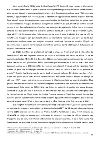 47
VViieenntt eennssuuiittee ll’’AAuuttoorriittéé NNaattiioonnaallee ddee SSûûrreettéé aavveecc llee HHFFDD dduu mmiinniissttèèrree ddeess ttrraannssppoorrttss.. LL’’iinnssttrruuccttiioonn
nn°°441122 llee ddééffiinniitt ccoommmmee ééttaanntt llee ppooiinntt ddee ccoonnttaacctt nnaattiioonnaall ppeerrmmaanneenntt ppoouurr lleess qquueessttiioonnss ddee ssûûrreettéé mmaarriittiimmee,,
eett ccee vviiss--àà--vviiss ddeess aauuttrreess ggoouuvveerrnneemmeennttss ccoonnttrraaccttaannttss,, ddee llaa CCoommmmiissssiioonn eeuurrooppééeennnnee oouu ddee ll’’OOMMII.. AAuu nniivveeaauu
nnaattiioonnaall,, iill aa ppoouurr mmiissssiioonn ddee «« ffaacciilliitteerr,, ssuuiivvrree eett iinnffoorrmmeerr ssuurr ll’’aapppplliiccaattiioonn ddeess mmeessuurreess ddee ssûûrreettéé mmaarriittiimmee
[[aaiinnssii qquuee ddee]] ffoouurrnniirr ddeess rreennsseeiiggnneemmeennttss ccoonncceerrnnaanntt lleess ppllaannss ddee ssûûrreettéé ddeess iinnssttaallllaattiioonnss ppoorrttuuaaiirreess [[ddoonntt
lleess ccoooorrddoonnnnééeess ddeess PPFFSSOO]] oouu ddeess ccoonnsseeiillss aauuxx aaggeennttss ddee ssûûrreettéé117700
»».. DDee pplluuss,, eenn ttaanntt qquuee ppooiinntt ddee ccoonnttaacctt
nnaattiioonnaall,, iill ppeeuutt éévveennttuueelllleemmeenntt êêttrree iinnffoorrmméé ppaarr sseess hhoommoolloogguueess ééttrraannggeerrss qquu’’uunn ddee lleeuurr nnaavviirree,, ssee ttrroouuvvaanntt
ddaannss uunnee zzoonnee ssoouuss ccoonnttrrôôllee ffrraannççaaiiss,, aa éémmiiss uunnee aalleerrttee ddee ssûûrreettéé,, eett ccee aauu ttiittrree ddee llaa CCoonnvveennttiioonn SSOOLLAASS,,
rrèèggllee XXII--22//1133..11..44.. IIll ttrraannssmmeett aalloorrss ll’’iinnffoorrmmaattiioonn àà qquuii ddee ddrrooiitt,, àà ssaavvooiirr llee CCRROOSSSS GGrriiss NNeezz.. LLee HHFFDD dduu
mmiinniissttèèrree ddeess ttrraannssppoorrttss ddooiitt ppaarreeiilllleemmeenntt rreellaayyeerr lleess iinnffoorrmmaattiioonnss rreellaattiivveess àà uunnee aalleerrttee ddee ssûûrreettéé dd’’uunn
nnaavviirree bbaattttaanntt ppaavviilllloonn ééttrraannggeerr mmaaiiss nnaavviigguuaanntt eenn zzoonnee ddee ccoommppéétteennccee ffrraannççaaiissee aauuxx aauuttoorriittééss ddééssiiggnnééeess ddee
ccee ppaavviilllloonn.. DDaannss llee ccaass dd’’uunn nnaavviirree ffrraannççaaiiss éémmeettttaanntt uunnee aalleerrttee ddee ssûûrreettéé àà ll’’ééttrraannggeerr,, iill ddooiitt pprréévveenniirr lleess
aauuttoorriittééss rriivveerraaiinneess ddee llaa zzoonnee..
LLee CCRROOSSSS GGrriiss NNeezz,, qquuii aa nnoottaammmmeenntt ppaarrttiicciippéé aauu ggrroouuppee ddee ttrraavvaaiill aayyaanntt aaiiddéé àà ll’’ééllaabboorraattiioonn ddee
ll’’iinnssttrruuccttiioonn nn°° 441133,, eesstt ll’’oorrggaanniissmmee ffrraannççaaiiss qquuii rreeççooiitt llaa nnoottiiffiiccaattiioonn ddeess aalleerrtteess ddee ssûûrreettéé,, eett ccee eenn
aapppplliiccaattiioonn ddee llaa rrèèggllee XXII--22//66..22..11 ddee llaa CCoonnvveennttiioonn SSOOLLAASS,, ppoouurr lleess nnaavviirreess ffrraannççaaiiss nnaavviigguuaanntt ppaarrttoouutt ddaannss llee
mmoonnddee.. LLeess aalleerrtteess ssoonntt ggéénnéérraalleemmeenntt éémmiisseess ddiirreecctteemmeenntt ppaarr lleess nnaavviirreess ppaarr llee bbiiaaiiss dduu SSSSAASS.. MMaaiiss iill eesstt
ééggaalleemmeenntt ppoossssiibbllee qquuee llee CCRROOSSSS GGrriiss NNeezz lleess rreeççooiivveenntt iinnddiirreecctteemmeenntt,, ttrrooiiss ccaass ssoonntt aalloorrss ppoossssiibblleess.. TToouutt
dd’’aabboorrdd,, ccee ppeeuutt êêttrree llaa ccoommppaaggnniiee mmaarriittiimmee qquuii nnoottiiffiiee ll’’aalleerrttee aauu CCRROOSSSS ssii eellllee lluuii eesstt ppaarrvveennuuee eenn
pprreemmiieerr117711
.. EEnnssuuiittee,, iill eesstt àà nnootteerr qquuee ddeess aalleerrtteess ddee ssûûrreettéé ppeeuuvveenntt ééggaalleemmeenntt êêttrree éémmiisseess «« eenn ccllaaiirr »»,, cc’’eesstt--
àà--ddiirree ssaannss ppaasssseerr ppaarr llee SSSSAASS mmaaiiss eenn uuttiilliissaanntt lleess vvooiieess hhaabbiittuueelllleess sseerrvvaanntt àà eennvvooyyeerr uunn mmeessssaaggee ddee
ddééttrreessssee –– VVHHFF –– oouu ppaarr ttoouutt aauuttrree mmooyyeenn,, nnoottaammmmeenntt llee ttéélléépphhoonnee ppoorrttaabbllee ppaarr ssoouuccii ddee ddiissccrrééttiioonn.. EElllleess
ppeeuuvveenntt aaiinnssii êêttrree rréécceeppttiioonnnnééeess ppaarr ll’’oorrggaanniissmmee ccoommppéétteenntt aavvooiissiinnaanntt llaa zzoonnee ddee mmeennaaccee qquuii rreettrraannssmmeettttrraa
iimmmmééddiiaatteemmeenntt ll’’iinnffoorrmmaattiioonn aauu CCRROOSSSS GGrriiss NNeezz.. EEnnffiinn,, lleess aauuttoorriittééss dduu ppaavviilllloonn dd’’uunn nnaavviirree ééttrraannggeerr
iinnffoorrmmeenntt llee CCRROOSSSS GGrriiss NNeezz ssii lleeuurr nnaavviirree eesstt eenn hhaauuttee mmeerr,, mmaaiiss ddaannss uunnee zzoonnee rreellaattiivveemmeenntt pprroocchhee ddeess
tteerrrriittooiirreess ffrraannççaaiiss,, oouu ss’’iill eesstt eenn mmeerr tteerrrriittoorriiaallee ffrraannççaaiissee oouu eennccoorree ss’’iill eesstt ddaannss uunn ppoorrtt ffrraannççaaiiss.. CCeess
aauuttoorriittééss ppeeuuvveenntt ééggaalleemmeenntt ccoonnttaacctteerr llee CCRROOSSSS oouu cceennttrree ééqquuiivvaalleenntt oouuttrree--mmeerr ccoommppéétteenntt ppoouurr llaa zzoonnee ooùù
eesstt ssiittuuéé llee nnaavviirree mmeennaaccéé.. LL’’aalleerrttee ddooiitt êêttrree ttrraaiittééee ddee llaa mmêêmmee ffaaççoonn qquuee ssii eellllee ééttaaiitt rreeççuuee vviiaa llee SSSSAASS..
DDèèss rréécceeppttiioonn ddee ll’’aalleerrttee dd’’uunn nnaavviirree eenn mmeerr,, llee CCRROOSSSS GGrriiss NNeezz iinnffoorrmmee117722
,, aauu nniivveeaauu cceennttrraall,, llee HHFFDD
dduu mmiinniissttèèrree ddeess ttrraannssppoorrttss eett llee SSGG MMeerr,, oouu àà ddééffaauutt llee CCIICCAADDMMEERR117733
.. LLee SSGG MMeerr ddooiitt rrééppeerrccuutteerr ll’’aalleerrttee
vveerrss llee SSGGDDNN,, aaiinnssii qquuee vveerrss llee ccaabbiinneett dduu PPrreemmiieerr mmiinniissttrree.. PPaarraallllèèlleemmeenntt àà cceellaa,, iill ddooiitt ddeemmaannddeerr aauu
CCIICCAADDMMEERR ddee rrééddiiggeerr uunn mmeessssaaggee ppoouurr eenn iinnffoorrmmeerr lleess mmiinniissttèèrreess ccoonncceerrnnééss.. LLee HHFFDD dduu mmiinniissttèèrree ddeess
ttrraannssppoorrttss,, ppoouurr ssaa ppaarrtt,, ddooiitt iinnffoorrmmeerr ooffffiicciieelllleemmeenntt llaa ccoommppaaggnniiee mmaarriittiimmee.. IIll eesstt àà nnootteerr qquu’’uunnee ffooiiss
ll’’aalleerrttee éémmiissee,, uunnee pprrooccéédduurree ddee lleevvééee ddee ddoouuttee eesstt eennggaaggééee vviiaa llee CCSSOO ccoonnttrraaccttuueell dduu nnaavviirree.. CCeelluuii--ccii tteennttee
170 Sur ces deux derniers éléments, la définition fait référence aux points B/4.14 à B/4.16 du Code ISPS.
171 Cf supra 2.1.1.5 L’instruction n° 413, page 30.
172 Cf supra 2.1.1.5 L’instruction n° 413, page 30.
173 Centre interministériel de coordination d’aide à la décision MER. Il dépend de l’Etat Major de la marine nationale.
 