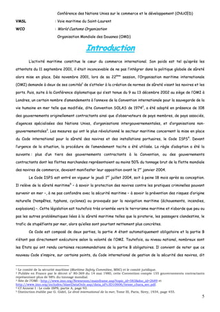 5
CCoonnfféérreennccee ddeess NNaattiioonnss UUnniieess ssuurr llee ccoommmmeerrccee eett llee ddéévveellooppppeemmeenntt ((CCNNUUCCEEDD))
VVMMSSLL :: VVooiiee mmaarriittiimmee dduu SSaaiinntt--LLaauurreenntt
WWCCOO :: WWoorrlldd CCuussttoommss OOrrggaanniizzaattiioonn
OOrrggaanniissaattiioonn MMoonnddiiaallee ddeess DDoouuaanneess ((OOMMDD))
IInnttrroodduuccttiioonn
LL’’aaccttiivviittéé mmaarriittiimmee ccoonnssttiittuuee llee ccœœuurr dduu ccoommmmeerrccee iinntteerrnnaattiioonnaall.. SSoonn ppooiiddss eesstt tteell qquu’’aapprrèèss lleess
aatttteennttaattss dduu 1111 sseepptteemmbbrree 22000011,, iill ééttaaiitt iinnccoonncceevvaabbllee ddee nnee ppaass ll’’iinnttééggrreerr ddaannss llaa ppoolliittiiqquuee gglloobbaallee ddee ssûûrreettéé
aalloorrss mmiissee eenn ppllaaccee.. DDèèss nnoovveemmbbrree 22000011,, lloorrss ddee ssaa 2222èèmmee
sseessssiioonn,, ll’’OOrrggaanniissaattiioonn mmaarriittiimmee iinntteerrnnaattiioonnaallee
((OOMMII)) ddeemmaannddee àà ddeeuuxx ddee sseess ccoommiittééss11
ddee ss’’aatttteelleerr àà llaa ccrrééaattiioonn ddee nnoorrmmeess ddee ssûûrreettéé vviissaanntt lleess nnaavviirreess eett lleess
ppoorrttss.. PPuuiiss,, ssuuiittee àà llaa CCoonnfféérreennccee ddiipplloommaattiiqquuee qquuii ss’’eesstt tteennuuee dduu 99 aauu 1133 ddéécceemmbbrree 22000022 aauu ssiièèggee ddee ll’’OOMMII àà
LLoonnddrreess,, uunn cceerrttaaiinn nnoommbbrree dd’’aammeennddeemmeennttss àà ll’’aannnneexxee ddee llaa CCoonnvveennttiioonn iinntteerrnnaattiioonnaallee ppoouurr llaa ssaauuvveeggaarrddee ddee llaa
vviiee hhuummaaiinnee eenn mmeerr tteellllee qquuee mmooddiiffiiééee,, ddiittee CCoonnvveennttiioonn SSOOLLAASS ddee 1199774422
,, aa ééttéé aaddooppttéé eenn pprréésseennccee ddee 110088
ddeess ggoouuvveerrnneemmeennttss oorriiggiinneelllleemmeenntt ccoonnttrraaccttaannttss aaiinnssii qquuee dd’’oobbsseerrvvaatteeuurrss ddee ppaayyss mmeemmbbrreess,, ddee ppaayyss aassssoocciiééss,,
dd’’aaggeenncceess ssppéécciiaalliissééeess ddeess NNaattiioonnss UUnniieess,, dd’’oorrggaanniissaattiioonnss iinntteerrggoouuvveerrnneemmeennttaalleess,, eett dd’’oorrggaanniissaattiioonnss nnoonn--
ggoouuvveerrnneemmeennttaalleess33
.. LLeess mmeessuurreess qquuii oonntt llee pplluuss rréévvoolluuttiioonnnnéé llee sseecctteeuurr mmaarriittiimmee ccoonncceerrnneenntt llaa mmiissee eenn ppllaaccee
dduu CCooddee iinntteerrnnaattiioonnaall ppoouurr llaa ssûûrreettéé ddeess nnaavviirreess eett ddeess iinnssttaallllaattiioonnss ppoorrttuuaaiirreess,, llee CCooddee IISSPPSS44
.. DDeevvaanntt
ll’’uurrggeennccee ddee llaa ssiittuuaattiioonn,, llaa pprrooccéédduurree ddee ll’’aammeennddeemmeenntt ttaacciittee aa ééttéé uuttiilliissééee.. LLaa rrèèggllee dd’’aaddooppttiioonn aa ééttéé llaa
ssuuiivvaannttee :: pplluuss dd’’uunn ttiieerrss ddeess ggoouuvveerrnneemmeennttss ccoonnttrraaccttaannttss àà llaa CCoonnvveennttiioonn,, oouu ddeess ggoouuvveerrnneemmeennttss
ccoonnttrraaccttaannttss ddoonntt lleess ffllootttteess mmaarrcchhaannddeess rreepprréésseennttaaiieenntt aauu mmooiinnss 5500%% dduu ttoonnnnaaggee bbrruutt ddee llaa fflloottttee mmoonnddiiaallee
ddeess nnaavviirreess ddee ccoommmmeerrccee,, ddeevvaaiieenntt mmaanniiffeesstteerr lleeuurr ooppppoossiittiioonn aavvaanntt llee 11eerr
jjaannvviieerr 22000044..
LLee CCooddee IISSPPSS eesstt eennttrréé eenn vviigguueeuurr llee jjeeuuddii 11eerr
jjuuiilllleett 22000044,, ssooiitt àà ppeeiinnee 1188 mmooiiss aapprrèèss ssaa ccoonncceeppttiioonn..
IIll rreellèèvvee ddee llaa ssûûrreettéé mmaarriittiimmee55
–– àà ssaavvooiirr llaa pprrootteeccttiioonn ddeess nnaavviirreess ccoonnttrree lleess pprraattiiqquueess ccrriimmiinneelllleess ppoouuvvaanntt
ssuurrvveenniirr eenn mmeerr ––,, àà nnee ppaass ccoonnffoonnddrree aavveecc llaa ssééccuurriittéé mmaarriittiimmee –– àà ssaavvooiirr llaa pprréévveennttiioonn ddeess rriissqquueess dd’’oorriiggiinnee
nnaattuurreellllee ((tteemmppêêtteess,, ttyypphhoonnss,, ccyycclloonneess)) oouu pprroovvooqquuééss ppaarr llaa nnaavviiggaattiioonn mmaarriittiimmee ((éécchhoouueemmeennttss,, iinncceennddiieess,,
eexxpplloossiioonnss)) ––.. CCeettttee llééggiissllaattiioonn eesstt ttoouutteeffooiiss ttrrèèss oorriieennttééee vveerrss llee tteerrrroorriissmmee mmaarriittiimmee eett nn’’aabboorrddee qquuee ppeeuu oouu
ppaass lleess aauuttrreess pprroobblléémmaattiiqquueess lliiééeess àà llaa ssûûrreettéé mmaarriittiimmee tteelllleess qquuee llaa ppiirraatteerriiee,, lleess ppaassssaaggeerrss ccllaannddeessttiinnss,, llee
ttrraaffiicc ddee ssttuuppééffiiaannttss ppaarr mmeerr,, aalloorrss qquu’’eelllleess ssoonntt ppoouurrttaanntt nneetttteemmeenntt pplluuss ccoonnccrrèètteess..
CCee CCooddee eesstt ccoommppoosséé ddee ddeeuuxx ppaarrttiieess,, llaa ppaarrttiiee AA ééttaanntt aauuttoommaattiiqquueemmeenntt oobblliiggaattooiirree eett llaa ppaarrttiiee BB
nn’’ééttaanntt ppaass ddiirreecctteemmeenntt eexxééccuuttooiirree sseelloonn llaa vvoolloonnttéé ddee ll’’OOMMII.. TToouutteeffooiiss,, aauu nniivveeaauu nnaattiioonnaall,, nnoommbbrreeuuxx ssoonntt
lleess EEttaattss qquuii oonntt rreenndduu cceerrttaaiinneess rreeccoommmmaannddaattiioonnss ddee llaa ppaarrttiiee BB oobblliiggaattooiirreess.. IIll ccoonnvviieenntt ddee nnootteerr qquuee ccee
nnoouuvveeaauu CCooddee ss’’iinnssppiirree,, ssuurr cceerrttaaiinnss ppooiinnttss,, dduu CCooddee iinntteerrnnaattiioonnaall ddee ggeessttiioonn ddee llaa ssééccuurriittéé ddeess nnaavviirreess,, ddiitt
1 Le comité de la sécurité maritime (Maritime Safety Committee, MSC) et le comité juridique.
2 Publiée en France par le décret n° 80-369 du 14 mai 1980, cette Convention compte 155 gouvernements contractants
représentant plus de 98% du tonnage mondial.
3 Site de l’OMI : http://www.imo.org/Newsroom/mainframe.asp?topic_id=583&doc_id=2689 et
http://www.imo.org/includes/blastDataOnly.asp/data_id%3D10606/hesse_chara_sec.pdf.
4 Cf Annexe I : Le code ISPS, partie A, page 93.
5 Distinction établie par G. Gidel, Le droit international de la mer, Tome III, Paris, Sirey, 1934, page 455.
 