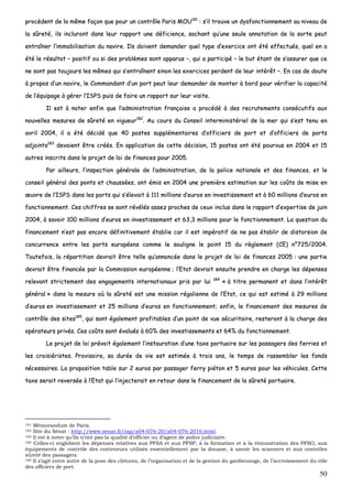 50
pprrooccèèddeenntt ddee llaa mmêêmmee ffaaççoonn qquuee ppoouurr uunn ccoonnttrrôôllee PPaarriiss MMOOUU118811
:: ss’’iill ttrroouuvvee uunn ddyyssffoonnccttiioonnnneemmeenntt aauu nniivveeaauu ddee
llaa ssûûrreettéé,, iillss iinncclluurroonntt ddaannss lleeuurr rraappppoorrtt uunnee ddééffiicciieennccee,, ssaacchhaanntt qquu’’uunnee sseeuullee aannnnoottaattiioonn ddee llaa ssoorrttee ppeeuutt
eennttrraaîînneerr ll’’iimmmmoobbiilliissaattiioonn dduu nnaavviirree.. IIllss ddooiivveenntt ddeemmaannddeerr qquueell ttyyppee dd’’eexxeerrcciiccee oonntt ééttéé eeffffeeccttuuééss,, qquueell eenn aa
ééttéé llee rrééssuullttaatt –– ppoossiittiiff oouu ssii ddeess pprroobbllèèmmeess ssoonntt aappppaarruuss ––,, qquuii aa ppaarrttiicciippéé –– llee bbuutt ééttaanntt ddee ss’’aassssuurreerr qquuee ccee
nnee ssoonntt ppaass ttoouujjoouurrss lleess mmêêmmeess qquuii ss’’eennttrraaîînneenntt ssiinnoonn lleess eexxeerrcciicceess ppeerrddeenntt ddee lleeuurr iinnttéérrêêtt ––.. EEnn ccaass ddee ddoouuttee
àà pprrooppooss dd’’uunn nnaavviirree,, llee CCoommmmaannddaanntt dd’’uunn ppoorrtt ppeeuutt lleeuurr ddeemmaannddeerr ddee mmoonntteerr àà bboorrdd ppoouurr vvéérriiffiieerr llaa ccaappaacciittéé
ddee ll’’ééqquuiippaaggee àà ggéérreerr ll’’IISSPPSS ppuuiiss ddee ffaaiirree uunn rraappppoorrtt ssuurr lleeuurr vviissiittee..
IIll eesstt àà nnootteerr eennffiinn qquuee ll’’aaddmmiinniissttrraattiioonn ffrraannççaaiissee aa pprrooccééddéé àà ddeess rreeccrruutteemmeennttss ccoonnssééccuuttiiffss aauuxx
nnoouuvveelllleess mmeessuurreess ddee ssûûrreettéé eenn vviigguueeuurr118822
.. AAuu ccoouurrss dduu CCoonnsseeiill iinntteerrmmiinniissttéérriieell ddee llaa mmeerr qquuii ss’’eesstt tteennuu eenn
aavvrriill 22000044,, iill aa ééttéé ddéécciiddéé qquuee 4400 ppoosstteess ssuupppplléémmeennttaaiirreess dd’’ooffffiicciieerrss ddee ppoorrtt eett dd’’ooffffiicciieerrss ddee ppoorrttss
aaddjjooiinnttss118833
ddeevvaaiieenntt êêttrree ccrrééééss.. EEnn aapppplliiccaattiioonn ddee cceettttee ddéécciissiioonn,, 1155 ppoosstteess oonntt ééttéé ppoouurrvvuuss eenn 22000044 eett 1155
aauuttrreess iinnssccrriittss ddaannss llee pprroojjeett ddee llooii ddee ffiinnaanncceess ppoouurr 22000055..
PPaarr aaiilllleeuurrss,, ll’’iinnssppeeccttiioonn ggéénnéérraallee ddee ll’’aaddmmiinniissttrraattiioonn,, ddee llaa ppoolliiccee nnaattiioonnaallee eett ddeess ffiinnaanncceess,, eett llee
ccoonnsseeiill ggéénnéérraall ddeess ppoonnttss eett cchhaauussssééeess,, oonntt éémmiiss eenn 22000044 uunnee pprreemmiièèrree eessttiimmaattiioonn ssuurr lleess ccooûûttss ddee mmiissee eenn
œœuuvvrree ddee ll’’IISSPPSS ddaannss lleess ppoorrttss qquuii ss’’éélleevvaaiitt àà 111111 mmiilllliioonnss dd’’eeuurrooss eenn iinnvveessttiisssseemmeenntt eett àà 6600 mmiilllliioonnss dd’’eeuurrooss eenn
ffoonnccttiioonnnneemmeenntt.. CCeess cchhiiffffrreess ssee ssoonntt rréévvééllééss aasssseezz pprroocchheess ddee cceeuuxx iinncclluuss ddaannss llee rraappppoorrtt dd’’eexxppeerrttiissee ddee jjuuiinn
22000044,, àà ssaavvooiirr 110000 mmiilllliioonnss dd’’eeuurrooss eenn iinnvveessttiisssseemmeenntt eett 6633,,33 mmiilllliioonnss ppoouurr llee ffoonnccttiioonnnneemmeenntt.. LLaa qquueessttiioonn dduu
ffiinnaanncceemmeenntt nn’’eesstt ppaass eennccoorree ddééffiinniittiivveemmeenntt ééttaabblliiee ccaarr iill eesstt iimmppéérraattiiff ddee nnee ppaass ééttaabblliirr ddee ddiissttoorrssiioonn ddee
ccoonnccuurrrreennccee eennttrree lleess ppoorrttss eeuurrooppééeennss ccoommmmee llee ssoouulliiggnnee llee ppooiinntt 1155 dduu rrèègglleemmeenntt ((CCEE)) nn°°772255//22000044..
TToouutteeffooiiss,, llaa rrééppaarrttiittiioonn ddeevvrraaiitt êêttrree tteellllee qquu’’aannnnoonnccééee ddaannss llee pprroojjeett ddee llooii ddee ffiinnaanncceess 22000055 :: uunnee ppaarrttiiee
ddeevvrraaiitt êêttrree ffiinnaannccééee ppaarr llaa CCoommmmiissssiioonn eeuurrooppééeennnnee ;; ll’’EEttaatt ddeevvrraaiitt eennssuuiittee pprreennddrree eenn cchhaarrggee lleess ddééppeennsseess
rreelleevvaanntt ssttrriicctteemmeenntt ddeess eennggaaggeemmeennttss iinntteerrnnaattiioonnaauuxx pprriiss ppaarr lluuii 118844
«« àà ttiittrree ppeerrmmaanneenntt eett ddaannss ll’’iinnttéérrêêtt
ggéénnéérraall »» ddaannss llaa mmeessuurree ooùù llaa ssûûrreettéé eesstt uunnee mmiissssiioonn rrééggaalliieennnnee ddee ll’’EEttaatt,, ccee qquuii eesstt eessttiimméé àà 2299 mmiilllliioonnss
dd’’eeuurrooss eenn iinnvveessttiisssseemmeenntt eett 2255 mmiilllliioonnss dd’’eeuurrooss eenn ffoonnccttiioonnnneemmeenntt;; eennffiinn,, llee ffiinnaanncceemmeenntt ddeess mmeessuurreess ddee
ccoonnttrrôôllee ddeess ssiitteess118855
,, qquuii ssoonntt ééggaalleemmeenntt pprrooffiittaabblleess dd’’uunn ppooiinntt ddee vvuuee ssééccuurriittaaiirree,, rreesstteerroonntt àà llaa cchhaarrggee ddeess
ooppéérraatteeuurrss pprriivvééss.. CCeess ccooûûttss ssoonntt éévvaalluuééss àà 6600%% ddeess iinnvveessttiisssseemmeennttss eett 6644%% dduu ffoonnccttiioonnnneemmeenntt..
LLee pprroojjeett ddee llooii pprréévvooiitt ééggaalleemmeenntt ll’’iinnssttaauurraattiioonn dd’’uunnee ttaaxxee ppoorrttuuaaiirree ssuurr lleess ppaassssaaggeerrss ddeess ffeerrrriieess eett
lleess ccrrooiissiiéérriisstteess.. PPrroovviissooiirree,, ssaa dduurrééee ddee vviiee eesstt eessttiimmééee àà ttrrooiiss aannss,, llee tteemmppss ddee rraasssseemmbblleerr lleess ffoonnddss
nnéécceessssaaiirreess.. LLaa pprrooppoossiittiioonn ttaabbllee ssuurr 22 eeuurrooss ppaarr ppaassssaaggeerr ffeerrrryy ppiiééttoonn eett 55 eeuurrooss ppoouurr lleess vvééhhiiccuulleess.. CCeettttee
ttaaxxee sseerraaiitt rreevveerrssééee àà ll’’EEttaatt qquuii ll’’iinnjjeecctteerraaiitt eenn rreettoouurr ddaannss llee ffiinnaanncceemmeenntt ddee llaa ssûûrreettéé ppoorrttuuaaiirree..
181 Mémorandum de Paris.
182 Site du Sénat : http://www.senat.fr/rap/a04-076-20/a04-076-2016.html.
183 Il est à noter qu’ils n’ont pas la qualité d’officier ou d’agent de police judiciaire.
184 Celles-ci englobent les dépenses relatives aux PFSA et aux PFSP, à la formation et à la rémunération des PFSO, aux
équipements de contrôle des conteneurs utilisés essentiellement par la douane, à savoir les scanners et aux contrôles
sûreté des passagers.
185 Il s’agit entre autre de la pose des clôtures, de l’organisation et de la gestion du gardiennage, de l’accroissement du rôle
des officiers de port.
 