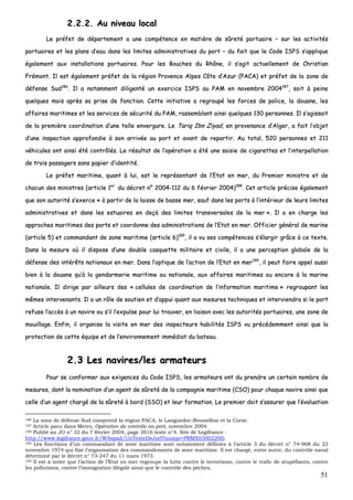 51
22..22..22.. AAuu nniivveeaauu llooccaall
LLee pprrééffeett ddee ddééppaarrtteemmeenntt aa uunnee ccoommppéétteennccee eenn mmaattiièèrree ddee ssûûrreettéé ppoorrttuuaaiirree –– ssuurr lleess aaccttiivviittééss
ppoorrttuuaaiirreess eett lleess ppllaannss dd’’eeaauu ddaannss lleess lliimmiitteess aaddmmiinniissttrraattiivveess dduu ppoorrtt –– dduu ffaaiitt qquuee llee CCooddee IISSPPSS ss’’aapppplliiqquuee
ééggaalleemmeenntt aauuxx iinnssttaallllaattiioonnss ppoorrttuuaaiirreess.. PPoouurr lleess BBoouucchheess dduu RRhhôônnee,, iill ss’’aaggiitt aaccttuueelllleemmeenntt ddee CChhrriissttiiaann
FFrréémmoonntt.. IIll eesstt ééggaalleemmeenntt pprrééffeett ddee llaa rrééggiioonn PPrroovveennccee AAllppeess CCôôttee dd’’AAzzuurr ((PPAACCAA)) eett pprrééffeett ddee llaa zzoonnee ddee
ddééffeennssee SSuudd118866
.. IIll aa nnoottaammmmeenntt ddiilliiggeennttéé uunn eexxeerrcciiccee IISSPPSS aauu PPAAMM eenn nnoovveemmbbrree 22000044118877
,, ssooiitt àà ppeeiinnee
qquueellqquueess mmooiiss aapprrèèss ssaa pprriissee ddee ffoonnccttiioonn.. CCeettttee iinniittiiaattiivvee aa rreeggrroouuppéé lleess ffoorrcceess ddee ppoolliiccee,, llaa ddoouuaannee,, lleess
aaffffaaiirreess mmaarriittiimmeess eett lleess sseerrvviicceess ddee ssééccuurriittéé dduu PPAAMM,, rraasssseemmbbllaanntt aaiinnssii qquueellqquueess 113300 ppeerrssoonnnneess.. IIll ss’’aaggiissssaaiitt
ddee llaa pprreemmiièèrree ccoooorrddiinnaattiioonn dd’’uunnee tteellllee eennvveerrgguurree.. LLee TTaarriiqq IIbbnn ZZiiyyaadd,, eenn pprroovveennaannccee dd’’AAllggeerr,, aa ffaaiitt ll’’oobbjjeett
dd’’uunnee iinnssppeeccttiioonn aapppprrooffoonnddiiee àà ssoonn aarrrriivvééee aauu ppoorrtt eett aavvaanntt ddee rreeppaarrttiirr.. AAuu ttoottaall,, 552200 ppeerrssoonnnneess eett 221111
vvééhhiiccuulleess oonntt aaiinnssii ééttéé ccoonnttrrôôllééss.. LLee rrééssuullttaatt ddee ll’’ooppéérraattiioonn aa ééttéé uunnee ssaaiissiiee ddee cciiggaarreetttteess eett ll’’iinntteerrppeellllaattiioonn
ddee ttrrooiiss ppaassssaaggeerrss ssaannss ppaappiieerr dd’’iiddeennttiittéé..
LLee pprrééffeett mmaarriittiimmee,, qquuaanntt àà lluuii,, eesstt llee rreepprréésseennttaanntt ddee ll’’EEttaatt eenn mmeerr,, dduu PPrreemmiieerr mmiinniissttrree eett ddee
cchhaaccuunn ddeess mmiinniissttrreess ((aarrttiiccllee 11eerr
dduu ddééccrreett nn°° 22000044--111122 dduu 66 fféévvrriieerr 22000044))118888
.. CCeett aarrttiiccllee pprréécciissee ééggaalleemmeenntt
qquuee ssoonn aauuttoorriittéé ss’’eexxeerrccee «« àà ppaarrttiirr ddee llaa llaaiissssee ddee bbaassssee mmeerr,, ssaauuff ddaannss lleess ppoorrttss àà ll’’iinnttéérriieeuurr ddee lleeuurrss lliimmiitteess
aaddmmiinniissttrraattiivveess eett ddaannss lleess eessttuuaaiirreess eenn ddeeççàà ddeess lliimmiitteess ttrraannssvveerrssaalleess ddee llaa mmeerr »».. IIll aa eenn cchhaarrggee lleess
aapppprroocchheess mmaarriittiimmeess ddeess ppoorrttss eett ccoooorrddoonnnnee ddeess aaddmmiinniissttrraattiioonnss ddee ll’’EEttaatt eenn mmeerr.. OOffffiicciieerr ggéénnéérraall ddee mmaarriinnee
((aarrttiiccllee 55)) eett ccoommmmaannddaanntt ddee zzoonnee mmaarriittiimmee ((aarrttiiccllee 66))118899
,, iill aa vvuu sseess ccoommppéétteenncceess ss’’ééllaarrggiirr ggrrââccee àà ccee tteexxttee..
DDaannss llaa mmeessuurree ooùù iill ddiissppoossee dd’’uunnee ddoouubbllee ccaassqquueettttee mmiilliittaaiirree eett cciivviillee,, iill aa uunnee ppeerrcceeppttiioonn gglloobbaallee ddee llaa
ddééffeennssee ddeess iinnttéérrêêttss nnaattiioonnaauuxx eenn mmeerr.. DDaannss ll’’ooppttiiqquuee ddee ll’’aaccttiioonn ddee ll’’EEttaatt eenn mmeerr119900
,, iill ppeeuutt ffaaiirree aappppeell aauussssii
bbiieenn àà llaa ddoouuaannee qquu’’àà llaa ggeennddaarrmmeerriiee mmaarriittiimmee oouu nnaattiioonnaallee,, aauuxx aaffffaaiirreess mmaarriittiimmeess oouu eennccoorree àà llaa mmaarriinnee
nnaattiioonnaallee.. IIll ddiirriiggee ppaarr aaiilllleeuurrss ddeess «« cceelllluulleess ddee ccoooorrddiinnaattiioonn ddee ll’’iinnffoorrmmaattiioonn mmaarriittiimmee »» rreeggrroouuppaanntt lleess
mmêêmmeess iinntteerrvveennaannttss.. IIll aa uunn rrôôllee ddee ssoouuttiieenn eett dd’’aappppuuii qquuaanntt aauuxx mmeessuurreess tteecchhnniiqquueess eett iinntteerrvviieennddrraa ssii llee ppoorrtt
rreeffuussee ll’’aaccccèèss àà uunn nnaavviirree oouu ss’’iill ll’’eexxppuullssee ppoouurr lluuii ttrroouuvveerr,, eenn lliiaaiissoonn aavveecc lleess aauuttoorriittééss ppoorrttuuaaiirreess,, uunnee zzoonnee ddee
mmoouuiillllaaggee.. EEnnffiinn,, iill oorrggaanniissee llaa vviissiittee eenn mmeerr ddeess iinnssppeecctteeuurrss hhaabbiilliittééss IISSPPSS vvuu pprrééccééddeemmmmeenntt aaiinnssii qquuee llaa
pprrootteeccttiioonn ddee cceettttee ééqquuiippee eett ddee ll’’eennvviirroonnnneemmeenntt iimmmmééddiiaatt dduu bbaatteeaauu..
22..33 LLeess nnaavviirreess//lleess aarrmmaatteeuurrss
PPoouurr ssee ccoonnffoorrmmeerr aauuxx eexxiiggeenncceess dduu CCooddee IISSPPSS,, lleess aarrmmaatteeuurrss oonntt dduu pprreennddrree uunn cceerrttaaiinn nnoommbbrree ddee
mmeessuurreess,, ddoonntt llaa nnoommiinnaattiioonn dd’’uunn aaggeenntt ddee ssûûrreettéé ddee llaa ccoommppaaggnniiee mmaarriittiimmee ((CCSSOO)) ppoouurr cchhaaqquuee nnaavviirree aaiinnssii qquuee
cceellllee dd’’uunn aaggeenntt cchhaarrggéé ddee llaa ssûûrreettéé àà bboorrdd ((SSSSOO)) eett lleeuurr ffoorrmmaattiioonn.. LLee pprreemmiieerr ddooiitt ss’’aassssuurreerr qquuee ll’’éévvaalluuaattiioonn
186 La zone de défense Sud comprend la région PACA, le Languedoc-Roussillon et la Corse.
187 Article paru dans Metro, Opération de contrôle au port, novembre 2004.
188 Publié au JO n° 32 du 7 février 2004, page 2616 texte n°4. Site de Legifrance :
http://www.legifrance.gouv.fr/WAspad/UnTexteDeJorf?numjo=PRMX0300220D.
189 Les fonctions d’un commandant de zone maritime sont notamment définies à l’article 3 du décret n° 74-968 du 22
novembre 1974 qui fixe l’organisation des commandements de zone maritime. Il est chargé, entre autre, du contrôle naval
déterminé par le décret n° 73-247 du 11 mars 1973.
190 Il est à noter que l’action de l’Etat en mer regroupe la lutte contre le terrorisme, contre le trafic de stupéfiants, contre
les pollutions, contre l’immigration illégale ainsi que le contrôle des pêches.
 