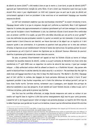 52
ddee ssûûrreettéé dduu nnaavviirree ((SSSSAA))119911
aa ééttéé mmeennééee àà bbiieenn eett qquuee llee nnaavviirree aa,, àà ssoonn bboorrdd,, uunn ppllaann ddee ssûûrreettéé ((SSSSPP))119922
aapppprroouuvvéé ppaarr ll’’aaddmmiinniissttrraattiioonn cchhaarrggééee ddee cceettttee ttââcchhee.. IIll eesstt àà nnootteerr qquuee ll’’éévvaalluuaattiioonn aauussssii bbiieenn qquuee llee ppllaann
ddooiivveenntt êêttrree rreemmiiss àà jjoouurr rréégguulliièèrreemmeenntt.. LLee SSSSOO ddooiitt ss’’aassssuurreerr ppoouurr ssaa ppaarrtt qquuee llee ppllaann ddee ssûûrreettéé eesstt
ccoorrrreecctteemmeenntt aapppplliiqquuéé àà bboorrdd eenn pprrooccééddaanntt àà ddeess eexxeerrcciicceess eett eenn sseennssiibbiilliissaanntt ll’’ééqquuiippaaggee aauuxx nnoouuvveelllleess
mmeessuurreess ddee ssûûrreettéé..
LLee SSSSPP ddooiitt nnoottaammmmeenntt eemmppêêcchheerr qquuee ddeess mmaarrcchhaannddiisseess iinntteerrddiitteess119933
nnee ssooiieenntt iinnttrroodduuiitteess àà bboorrdd,,
ll’’ééqquuiippaaggee ddeevvaanntt vveeiilllleerr àà ccee qquuee llaa ccaarrggaaiissoonn cchhaarrggééee ssooiitt ccoonnffoorrmmee aauu mmaanniiffeessttee.. MMaaiiss iill ddooiitt ééggaalleemmeenntt
iinnssppeecctteerr llee ccoonntteennuu ddeess aapppprroovviissiioonnnneemmeennttss eett ss’’aassssuurreerr ppaarreeiilllleemmeenntt qquu’’iill eesstt bbiieenn aannaalloogguuee àà llaa ccoommmmaannddee
aavvaanntt qquuee ddee ll’’aacccceepptteerr àà bboorrdd.. PPaarraallllèèlleemmeenntt àà cceellaa,, lleess ccoonnddiittiioonnss dd’’aaccccèèss àà bboorrdd ddooiivveenntt êêttrree rreennffoorrccééeess
aavveecc uunn pprreemmiieerr ccoonnttrrôôllee àà llaa ccoouuppééee,, qquuii ppeeuutt êêttrree eellllee--mmêêmmee ssééccuurriissééee ppaarr uunnee ppoorrttee eenn aacciieerr ggaarrddééee119944
..
LL’’uunnee ddeess mméétthhooddeess lleess pplluuss pprraattiiqquuééeess ccoonnssiissttee àà yy ppoosstteerr uunn mmaatteelloott qquuii ddooiitt ddeemmaannddeerr àà ttoouuttee ppeerrssoonnnnee
vvoouullaanntt mmoonntteerr àà bboorrdd dd’’iinnssccrriirree ssoonn iiddeennttiittéé,, ssoonn hheeuurree dd’’aarrrriivvééee eett ddee ddééppaarrtt ssuurr uunn rreeggiissttrree eett iill ddooiitt
ss’’aassssuurreerr qquu’’eellllee aa uunnee aauuttoorriissaattiioonn.. SSii llaa ppeerrssoonnnnee eenn qquueessttiioonn nn’’eesstt ppaass pprréévvuuee ssuurr llaa lliissttee ddeess vviissiitteeuurrss
aatttteenndduuss,, llee CCaappiittaaiinnee eenn eesstt iimmmmééddiiaatteemmeenntt iinnffoorrmméé eett ddoonnnnee ddeess iinnssttrruuccttiioonnss.. CCee ssyyssttèèmmee ppeerrmmeett ddee ssaavvooiirr
eenn ppeerrmmaanneennccee qquuii eesstt àà bboorrdd eett rraassssuurree lleess CCaappiittaaiinneess qquuii ssee ddééccllaarreenntt hheeuurreeuuxx ddééssoorrmmaaiiss ddee ppoouurrvvooiirr
iiddeennttiiffiieerr llaa ppeerrssoonnnnee qquu’’iillss vviieennnneenntt ddee ccrrooiisseerr ddaannss uunnee ccoouurrssiivvee..
DDee pplluuss,, uunn ppaannnneeaauu dd’’aavveerrttiisssseemmeenntt eesstt aappppoosséé eenn hhaauutt ddee ll’’éécchheellllee dd’’aaccccèèss aauu nnaavviirree eett iinnddiiqquuee
ccllaaiirreemmeenntt lleess nnoouuvveelllleess mmeessuurreess ddee ssûûrreettéé ;; ccoommmmee vvuu aauu ppoorrtt aauuttoonnoommee ddee MMaarrsseeiillllee lloorrss dd’’uunnee vviissiittee ddeess
iinnssttaallllaattiioonnss llee 11eerr
aaooûûtt 22000055 aavveecc uunn iinnssppeecctteeuurr dduu cceennttrree ddee ssééccuurriittéé ddeess nnaavviirreess,, iill ppeeuutt ppaarr eexxeemmppllee
iinnddiiqquueerr :: «« OOnnllyy aauutthhoorriizzeedd vviissiittoorrss sshhaallll bbee aalllloowweedd oonn bbooaarrdd »» oouu «« PPrroohhiibbiitteedd AAcccceessss :: AAnnyy ppeerrssoonn wwhhoo
wwaannttss ttoo bbooaarrdd wwiillll hhaavvee ttoo ddeecclliinnee iiddeennttiittyy ffoorr sshhiipp’’ss sseeccuurriittyy.. »» oouu eennccoorree «« TThhee wwaattcchhmmaann hhaass tthhee rriigghhtt ttoo
mmaakkee bbooddyy aanndd lluuggggaaggee sseeaarrcchheess aatt aannyy ttiimmee ttoo kkeeeepp tthhee sshhiipp’’ss sseeccuurriittyy.. TThhee MMaasstteerr »».. EEnn eeffffeett,, ll’’ééqquuiippaaggee
ppeeuutt eett ddooiitt vvéérriiffiieerr llee ccoonntteennuu ddeess bbaaggaaggeess ddee ttoouuttee ppeerrssoonnnnee ddééssiirreeuussee ddee mmoonntteerr àà bboorrdd.. IIll ppeeuutt
ééggaalleemmeenntt pprrooccééddeerr àà ddeess ffoouuiilllleess ccoorrppoorreelllleess,, ssooiitt àà ll’’aaiiddee dd’’uunn ddéétteecctteeuurr ddee mmééttaauuxx ppoorrttaattiiff,, ssooiitt ppaarr llee
bbiiaaiiss dd’’uunnee ffoouuiillllee ttaaccttiillee.. CCeerrttaaiinnss nnaavviirreess,, nnoottaammmmeenntt cceeuuxx àà ppaassssaaggeerrss,, ssoonntt ééqquuiippééss dd’’uunn ppoorrttiiqquuee ddee
ddéétteeccttiioonn sseemmbbllaabbllee àà cceeuuxx ddeess aaéérrooppoorrttss.. IIll eesstt iinnssttaalllléé ssooiitt aavvaanntt ll’’éécchheellllee dd’’aaccccèèss,, àà mmêêmmee llee qquuaaii,, ssooiitt àà
ll’’iinnttéérriieeuurr dduu bbaatteeaauu,, jjuussttee aapprrèèss llee pprreemmiieerr ssaass dd’’eennttrrééee..
UUnnee ffooiiss ttoouuss lleess ccoonnttrrôôlleess eeffffeeccttuuééss,, uunn bbaaddggee dd’’aaccccèèss tteemmppoorraaiirree eesstt rreemmiiss aauu vviissiitteeuurr eett ssoonn
nnuumméérroo eesstt rreeppoorrttéé ddaannss llee rreeggiissttrree àà ccôôttéé ddeess aauuttrreess rreennsseeiiggnneemmeennttss ddééjjàà iinnssccrriittss ppoouurr cceettttee ppeerrssoonnnnee..
LL’’eesssseennttiieell eesstt iiccii ddee ttoouujjoouurrss ppoouuvvooiirr rreelliieerr uunn bbaaddggee àà uunnee ppeerrssoonnnnee pphhyyssiiqquuee.. LLee rreeggiissttrree ddooiitt êêttrree tteennuu ddee
llaa mmêêmmee ffaaççoonn qquuee cceeuuxx ggaarrddééss ssuurr llee ppoonntt oouu àà llaa mmaacchhiinnee,, àà ssaavvooiirr qquuee lleess iinnffoorrmmaattiioonnss ddooiivveenntt êêttrree ééccrriitteess
191 Prescrite par la section A/8 du Code ISPS, il s’agit d’une étude méthodique des risques qui est fonction des mesures de
sûreté existantes, de la menace potentielle, des points faibles à bord.
192 Le plan de sûreté de chaque bâtiment doit être fonction des spécificités d’un navire en particulier pour être efficace. Il
doit permettre de protéger les personnes à bord, la cargaison, les provisions de bord et le navire lui-même (section A/9 du
Code ISPS). Il doit établir les différentes mesures à prendre en fonction du niveau de sûreté.
193 Armes, substances dangereuses et engins destinés à être utilisés contre des personnes, des navires ou des ports et
dont la présence à bord n’est pas autorisée (section A/9.4.1 du code ISPS).
194 Cf Annexe IV: Les équipements de sûreté. Il est à noter que la plupart des équipements de sûreté auxquels il est fait
référence ont été consulté sur le site de Secopex :
http://www.isps.fr/ISPS-materiel-equipement-securite-protection.htm.
 