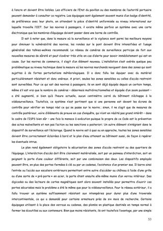 53
àà ll’’eennccrree eett ddooiivveenntt êêttrree lliissiibblleess.. LLeess ooffffiicciieerrss ddee ll’’EEttaatt dduu ppaavviilllloonn oouu ddeess mmeemmbbrreess ddee ll’’aauuttoorriittéé ppoorrttuuaaiirree
ppeeuuvveenntt ddeemmaannddeerr àà ccoonnssuulltteerr ccee rreeggiissttrree.. LLeess ééqquuiippaaggeess ssoonntt ééggaalleemmeenntt ssoouuvveenntt mmuunniiss dd’’uunn bbaaddggee dd’’iiddeennttiittéé,,
ddee pprrééfféérreennccee aavveecc lleeuurr pphhoottoo,, eenn aatttteennddaanntt llaa ppiièèccee dd’’iiddeennttiittéé uunniiffoorrmmiissééee aauu nniivveeaauu iinntteerrnnaattiioonnaall ssuurr
llaaqquueellllee ttrraavvaaiillllee ll’’OOIITT.. SSuurr lleess nnaavviirreess àà ppaassssaaggeerrss,, iill eexxiissttee mmêêmmee ppaarrffooiiss uunn ssyyssttèèmmee aavveecc uunnee ccaarrttee
éélleeccttrroonniiqquuee qquuee lleess mmeemmbbrreess dd’’ééqquuiippaaggee ddooiivveenntt ppaasssseerr ddaannss uunnee bboorrnnee ddee ccoonnttrrôôllee..
IIll eesstt àà nnootteerr qquuee,, ddaannss llaa mmeessuurree ooùù llaa ssuurrvveeiillllaannccee eett llaa vviiggiillaannccee ssoonntt ppaarrmmii lleess mmeeiilllleeuurrss mmooyyeennss
ppoouurr ddiimmiinnuueerr llaa vvuullnnéérraabbiilliittéé ddeess nnaavviirreess,, lleess rroonnddeess ssuurr llee ppoonntt ddooiivveenntt êêttrree iinntteennssiiffiiééeess eett ll’’uussaaggee
ggéénnéérraalliisséé ddeess ttaallkkiieess--wwaallkkiieess rreeccoommmmaannddéé.. LLee rréésseeaauu ddee ccaamméérraass ddee ssuurrvveeiillllaannccee ppaarrttiicciippee ddee ffaaiitt aauuxx
nnoouuvveelllleess mmeessuurreess ddee ssûûrreettéé eett ppeeuutt ss’’aavvéérreerr ttrrèèss uuttiillee eenn ccaass dd’’aalleerrttee ppoouurr ssaavvooiirr iimmmmééddiiaatteemmeenntt qquuii eesstt eenn
ccaauussee.. SSuurr lleess nnaavviirreess ddee ccoommmmeerrccee,, iill ss’’aaggiitt dd’’uunn éélléémmeenntt nnoouuvveeaauu.. LL’’iinnssttaallllaattiioonn ss’’eesstt aavvéérrééee qquueellqquuee ppeeuu
pprroobblléémmaattiiqquuee aauu nniivveeaauu tteecchhnniiqquuee ddaannss llaa mmeessuurree ooùù lleess nnaavviirreess mmaarrcchhaannddss nnaavviigguueenntt ddaannss ddeess zzoonneess qquuii ssoonntt
ssuujjeetttteess àà ddee ffoorrtteess ppeerrttuurrbbaattiioonnss mmééttééoorroollooggiiqquueess.. IIll aa ddoonncc ffaalllluu lleess ééqquuiippeerr aavveecc dduu mmaattéérriieell
ppaarrttiiccuulliièèrreemmeenntt rrééssiissttaanntt eett ddoonncc oonnéérreeuuxx.. AA pprriioorrii,, sseeuulleess lleess zzoonneess sseennssiibblleess oouu cceelllleess dd’’aaccccèèss rreessttrreeiinntt
ssoonntt ssuurrvveeiillllééeess.. PPoouurr ccee qquuii eesstt ddeess nnaavviirreess àà ppaassssaaggeerrss,, iillss eenn ssoonntt ddééjjàà ééqquuiippééss ddeeppuuiiss uunn cceerrttaaiinn tteemmppss,,
mmêêmmee ss’’iill eesstt vvrraaii qquuee llee nnoommbbrree ddee ccaamméérraass –– ddééssoorrmmaaiiss mmuullttiiddiirreeccttiioonnnneelllleess eett ééqquuiippééee dd’’uunn zzoooomm ppuuiissssaanntt ––
aa ééttéé aauuggmmeennttéé,, ssii bbiieenn qquu’’àà ll’’hheeuurree aaccttuueellllee,, aauuccuunn cceennttiimmèèttrree ccaarrrréé dduu bbââttiimmeenntt nn’’éécchhaappppee àà llaa
vviiddééoossuurrvveeiillllaannccee.. TToouutteeffooiiss,, ccee ssyyssttèèmmee nn’’eesstt ppeerrttiinneenntt qquuee ssii uunnee ppeerrssoonnnnee eesstt ddeevvaanntt lleess ééccrraannss ddee
ccoonnttrrôôllee ppoouurr vvéérriiffiieerr eenn tteemmppss rrééeell ccee qquuii ssee ppaassssee ssuurr llee nnaavviirree ;; ssiinnoonn,, iill nnee ss’’aaggiitt qquuee ddee mmeessuurreess ddee
ccoonnttrrôôllee ppoossttéérriieeuurr,, vvooiirree dd’’éélléémmeennttss ddee pprreeuuvvee eenn ccaass dd’’eennqquuêêttee,, qquuii nn’’oonntt eenn rrééaalliittéé ppaass ggrraanndd iinnttéérrêêtt –– ddaannss
llee ccaaddrree ddee ll’’IISSPPSS bbiieenn ssûûrr –– uunnee ffooiiss llaa mmeennaaccee àà eexxééccuuttiioonn ppuuiissqquuee llee pprroopprree ddee ccee CCooddee eesstt llaa pprréévveennttiioonn
ddeess aacctteess mmaallvveeiillllaannttss eett nnoonn ppaass ll’’aaccttiioonn oouu lleess ssaannccttiioonnss aa ppoosstteerriioorrii.. UUnn aauuttrree éélléémmeenntt ss’’iinnttééggrraanntt ddaannss llee
ddiissppoossiittiiff ddee ssuurrvveeiillllaannccee eesstt ll’’ééccllaaiirraaggee.. QQuuaanndd llee nnaavviirree eesstt àà qquuaaii oouu eenn aapppprroocchhee,, ttoouutteess lleess zzoonneess sseennssiibblleess
ddooiivveenntt êêttrree ccoorrrreecctteemmeenntt ééccllaaiirrééeess àà bboorrdd eett llee ppllaann dd’’eeaauu aatttteennaanntt aauu bbââttiimmeenntt aauussssii,, ddee ffaaççoonn àà rreeppéérreerr
lleess éévveennttuueellss iinnttrruuss..
LLee ppllaann rreenndd ééggaalleemmeenntt oobblliiggaattooiirree llaa ssééccuurriissaattiioonn ddeess zzoonneess dd’’aaccccèèss rreessttrreeiinntt oouu ddeess qquuaarrttiieerrss ddee
ll’’ééqquuiippaaggee.. LL’’iinntteerrddiiccttiioonn dd’’aaccccèèss ddooiitt êêttrree ccllaaiirreemmeenntt mmaattéérriiaalliissééee,, ssooiitt ppaarr uunn ppaannnneeaauu dd’’iinntteerrddiiccttiioonn,, ssooiitt eenn
ppeeiiggnnaanntt llaa ppoorrttee dd’’uunnee ccoouulleeuurr ddiifffféérreennttee,, ssooiitt ppaarr uunnee ccoommbbiinnaaiissoonn ddeess ddeeuuxx.. LLeess ddiissppoossiittiiffss eemmppllooyyééss
ppeeuuvveenntt êêttrree,, eenn pplluuss ddeess ppoorrtteess ffeerrmmééeess àà cclléé oouu ppaarr uunn ccaaddeennaass,, ll’’eexxiisstteennccee dd’’uunn pprreemmiieerr ssaass.. IIll bbaarrrree aaiinnssii
ll’’eennttrrééee oouu ll’’aaccccèèss aauuxx eessccaalliieerrss eexxttéérriieeuurrss ppeerrmmeettttaanntt eennttrree aauuttrree dd’’aaccccééddeerr aauu cchhââtteeaauu àà ll’’aaiiddee dd’’uunnee ggrriillllee
oouu dd’’uunnee ssoorrttee ddee «« pprréé--ppoorrttee »» eenn aacciieerr,, llaa ppoorrttee ééttaanntt eennssuuiittee eellllee--mmêêmmee mmuunniiee dd’’uunn vveerrrroouu iinnttéérriieeuurr.. DDeess
ddiiggiiccooddeess oouu ddeess lleecctteeuurrss ddee ccaarrtteess mmaaggnnééttiiqquueess ssoonntt aalloorrss ssoouuvveenntt iinnssttaallllééss ppoouurr ppeerrmmeettttrree dd’’oouuvvrriirr cceess
ppoorrtteess ssééccuurriissééeess mmaaiiss llee pprroobbllèèmmee aa ééttéé llee mmêêmmee qquuee ppoouurr llaa vviiddééoossuurrvveeiillllaannccee.. PPoouurr llee rréésseeaauu eexxttéérriieeuurr,, iill aa
ffaalllluu ttrroouuvveerr uunn ssyyssttèèmmee ssuuffffiissaammmmeenntt rrééssiissttaanntt aauuxx iinntteemmppéérriieess ppoouurr dduurreerr pplluuss dd’’uunnee ttrraavveerrssééee
iinntteerrccoonnttiinneennttaallee,, ccee qquuii aa ddeemmaannddéé ppoouurr cceerrttaaiinnss aarrmmaatteeuurrss pprrèèss ddee ssiixx mmooiiss ddee rreecchheerrcchhee.. CCeerrttaaiinnss
ééqquuiippaaggeess uuttiilliisseenntt àà llaa ppllaaccee ddeess vveerrrroouuss oouu ccaaddeennaass,, ddeess pplloommbbss eenn ppllaassttiiqquuee ddeessttiinnééss eenn tteemmppss nnoorrmmaall àà
ffeerrmmeerr lleess ééccoouuttiilllleess oouu aauuxx ccoonntteenneeuurrss.. BBiieenn qquuee mmooiinnss rrééssiissttaannttss,, iillss oonntt ttoouutteeffooiiss ll’’aavvaannttaaggee,, ppaarr uunnee ssiimmppllee
 