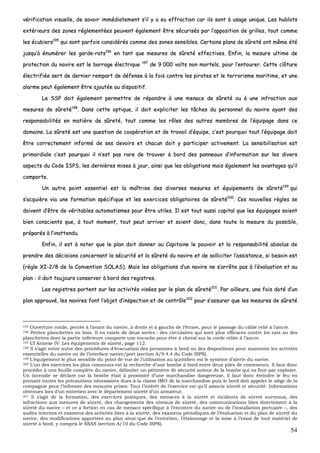 54
vvéérriiffiiccaattiioonn vviissuueellllee,, ddee ssaavvooiirr iimmmmééddiiaatteemmeenntt ss’’iill yy aa eeuu eeffffrraaccttiioonn ccaarr iillss ssoonntt àà uussaaggee uunniiqquuee.. LLeess hhuubblloottss
eexxttéérriieeuurrss ddeess zzoonneess rréégglleemmeennttééeess ppeeuuvveenntt ééggaalleemmeenntt êêttrree ssééccuurriissééss ppaarr ll’’aappppoossiittiioonn ddee ggrriilllleess,, ttoouutt ccoommmmee
lleess ééccuubbiieerrss119955
qquuii ssoonntt ppaarrffooiiss ccoonnssiiddéérrééss ccoommmmee ddeess zzoonneess sseennssiibblleess.. CCeerrttaaiinnss ppllaannss ddee ssûûrreettéé oonntt mmêêmmee ééttéé
jjuussqquu’’àà éénnuumméérreerr lleess ggaarrddee--rraattss119966
eenn ttaanntt qquuee mmeessuurreess ddee ssûûrreettéé eeffffeeccttiivveess.. EEnnffiinn,, llaa mmeessuurree uullttiimmee ddee
pprrootteeccttiioonn dduu nnaavviirree eesstt llee bbaarrrraaggee éélleeccttrriiqquuee 119977
ddee 99 000000 vvoollttss nnoonn mmoorrtteellss,, ppoouurr ll’’eennttoouurreerr.. CCeettttee ccllôôttuurree
éélleeccttrriiffiiééee sseerrtt ddee ddeerrnniieerr rreemmppaarrtt ddee ddééffeennssee àà llaa ffooiiss ccoonnttrree lleess ppiirraatteess eett llee tteerrrroorriissmmee mmaarriittiimmee,, eett uunnee
aallaarrmmee ppeeuutt ééggaalleemmeenntt êêttrree aajjoouuttééee aauu ddiissppoossiittiiff..
LLee SSSSPP ddooiitt ééggaalleemmeenntt ppeerrmmeettttrree ddee rrééppoonnddrree àà uunnee mmeennaaccee ddee ssûûrreettéé oouu àà uunnee iinnffrraaccttiioonn aauuxx
mmeessuurreess ddee ssûûrreettéé119988
.. DDaannss cceettttee ooppttiiqquuee,, iill ddooiitt eexxpplliicciitteerr lleess ttââcchheess dduu ppeerrssoonnnneell dduu nnaavviirree aayyaanntt ddeess
rreessppoonnssaabbiilliittééss eenn mmaattiièèrree ddee ssûûrreettéé,, ttoouutt ccoommmmee lleess rrôôlleess ddeess aauuttrreess mmeemmbbrreess ddee ll’’ééqquuiippaaggee ddaannss ccee
ddoommaaiinnee.. LLaa ssûûrreettéé eesstt uunnee qquueessttiioonn ddee ccooooppéérraattiioonn eett ddee ttrraavvaaiill dd’’ééqquuiippee,, cc’’eesstt ppoouurrqquuooii ttoouutt ll’’ééqquuiippaaggee ddooiitt
êêttrree ccoorrrreecctteemmeenntt iinnffoorrmméé ddee sseess ddeevvooiirrss eett cchhaaccuunn ddooiitt yy ppaarrttiicciippeerr aaccttiivveemmeenntt.. LLaa sseennssiibbiilliissaattiioonn eesstt
pprriimmoorrddiiaallee cc’’eesstt ppoouurrqquuooii iill nn’’eesstt ppaass rraarree ddee ttrroouuvveerr àà bboorrdd ddeess ppaannnneeaauuxx dd’’iinnffoorrmmaattiioonn ssuurr lleess ddiivveerrss
aassppeeccttss dduu CCooddee IISSPPSS,, lleess ddeerrnniièèrreess mmiisseess àà jjoouurr,, aaiinnssii qquuee lleess oobblliiggaattiioonnss mmaaiiss ééggaalleemmeenntt lleess aavvaannttaaggeess qquu’’iill
ccoommppoorrttee..
UUnn aauuttrree ppooiinntt eesssseennttiieell eesstt llaa mmaaîîttrriissee ddeess ddiivveerrsseess mmeessuurreess eett ééqquuiippeemmeennttss ddee ssûûrreettéé119999
qquuii
ss’’aaccqquuiièèrree vviiaa uunnee ffoorrmmaattiioonn ssppéécciiffiiqquuee eett lleess eexxeerrcciicceess oobblliiggaattooiirreess ddee ssûûrreettéé220000
.. CCeess nnoouuvveelllleess rrèègglleess ssee
ddooiivveenntt dd’’êêttrree ddee vvéérriittaabblleess aauuttoommaattiissmmeess ppoouurr êêttrree uuttiilleess.. IIll eesstt ttoouutt aauussssii ccaappiittaall qquuee lleess ééqquuiippaaggeess ssooiieenntt
bbiieenn ccoonnsscciieennttss qquuee,, àà ttoouutt mmoommeenntt,, ttoouutt ppeeuutt aarrrriivveerr eett ssooiieenntt ddoonncc,, ddaannss ttoouuttee llaa mmeessuurree dduu ppoossssiibbllee,,
pprrééppaarrééss àà ll’’iinnaatttteenndduu..
EEnnffiinn,, iill eesstt àà nnootteerr qquuee llee ppllaann ddooiitt ddoonnnneerr aauu CCaappiittaaiinnee llee ppoouuvvooiirr eett llaa rreessppoonnssaabbiilliittéé aabbssoolluuss ddee
pprreennddrree ddeess ddéécciissiioonnss ccoonncceerrnnaanntt llaa ssééccuurriittéé eett llaa ssûûrreettéé dduu nnaavviirree eett ddee ssoolllliicciitteerr ll’’aassssiissttaannccee,, ssii bbeessooiinn eesstt
((rrèèggllee XXII--22//88 ddee llaa CCoonnvveennttiioonn SSOOLLAASS)).. MMaaiiss lleess oobblliiggaattiioonnss dd’’uunn nnaavviirree nnee ss’’aarrrrêêttee ppaass àà ll’’éévvaalluuaattiioonn eett aauu
ppllaann :: iill ddooiitt ttoouujjoouurrss ccoonnsseerrvveerr àà bboorrdd ddeess rreeggiissttrreess..
LLeess rreeggiissttrreess ppoorrtteenntt ssuurr lleess aaccttiivviittééss vviissééeess ppaarr llee ppllaann ddee ssûûrreettéé220011
.. PPaarr aaiilllleeuurrss,, uunnee ffooiiss ddoottéé dd’’uunn
ppllaann aapppprroouuvvéé,, lleess nnaavviirreess ffoonntt ll’’oobbjjeett dd’’iinnssppeeccttiioonn eett ddee ccoonnttrrôôllee220022
ppoouurr ss’’aassssuurreerr qquuee lleess mmeessuurreess ddee ssûûrreettéé
195 Ouverture ronde, percée à l’avant du navire, à droite et à gauche de l’étrave, pour le passage du câble relié à l’ancre.
196 Petites planchettes en bois. Il en existe de deux sortes : des circulaires qui sont plus efficaces contre les rats ou des
planchettes dont la partie inférieure comporte une encoche pour être à cheval sur la corde reliée à l’ancre.
197 Cf Annexe IV: Les équipements de sûreté, page 112.
198 Il s’agit entre autre des procédures d’évacuation des personnes à bord ou des dispositions pour maintenir les activités
essentielles du navire ou de l’interface navire/port (section A/9.4.4 du Code ISPS).
199 L’équipement le plus sensible du point de vue de l’utilisation au quotidien est le système d’alerte du navire.
200 L’un des exercices les plus communs est la recherche d’une bombe à bord entre deux piles de conteneurs. Il faut donc
procéder à une fouille complète du navire, délimiter un périmètre de sécurité autour de la bombe qui va finir par exploser.
Un incendie se déclare car la bombe était à proximité d’une marchandise dangereuse, il faut donc éteindre le feu en
prenant toutes les précautions nécessaires dues à la classe IMO de la marchandise puis le bord doit appeler le siège de la
compagnie pour l’informer des mesures prises. Tout l’intérêt de l’exercice est qu’il associe sûreté et sécurité. Informations
obtenues lors d’un entretien avec le département sûreté d’un armateur.
201 Il s’agit de la formation, des exercices pratiques, des menaces à la sûreté et incidents de sûreté survenus, des
infractions aux mesures de sûreté, des changements des niveaux de sûreté, des communications liées directement à la
sûreté du navire – et ce a fortiori en cas de menace spécifique à l’encontre du navire ou de l’installation portuaire –, des
audits internes et examens des activités liées à la sûreté, des examens périodiques de l’évaluation et du plan de sûreté du
navire, des modifications apportées au plan ainsi que de l’entretien, l’étalonnage et la mise à l’essai de tout matériel de
sûreté à bord, y compris le SSAS (section A/10 du Code ISPS).
 