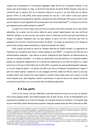 55
rreeqquuiisseess ssoonntt ccoonnccrrèètteemmeenntt eett ccoorrrreecctteemmeenntt aapppplliiqquuééeess ((rrèèggllee XXII--22//99 ddee llaa CCoonnvveennttiioonn SSOOLLAASS)).. SSii lleess
nnaavviirreess ssoonntt eeffffeeccttiivveemmeenntt eenn rrèèggllee,, uunn CCeerrttiiffiiccaatt iinntteerrnnaattiioonnaall ddee ssûûrreettéé ((IISSSSCC)) aatttteessttaanntt qquu’’iillss ssoonntt eenn
ccoonnffoorrmmiittéé aavveecc llee cchhaappiittrree XXII--22 ddee llaa CCoonnvveennttiioonn SSOOLLAASS eett llaa ppaarrttiiee AA dduu CCooddee IISSPPSS lleeuurr eesstt ddéélliivvrréé
((sseeccttiioonn AA//1199..33 dduu ccooddee IISSPPSS)).. DD’’uunnee dduurrééee mmaaxxiimmaallee ddee cciinnqq aannss,, iill ddooiitt rreesstteerr àà bboorrdd ppoouurr ppoouuvvooiirr
ssyyssttéémmaattiiqquueemmeenntt êêttrree pprréésseennttéé ssuurr ddeemmaannddee,, nnoottaammmmeenntt lloorrss ddeess ccoonnttrrôôlleess ppaarr ll’’EEttaatt dduu ppoorrtt.. IIll eesstt àà nnootteerr
qquuee ssoonn tteemmppss ddee vviiee ppeeuutt llééggaalleemmeenntt êêttrree pprroorrooggéé ddaannss ttrrooiiss ccaass bbiieenn ssppéécciiffiiqquueess220033
.. AA ll’’iinnvveerrssee,, llee cceerrttiiffiiccaatt
ppeeuutt ééggaalleemmeenntt ppeerrddrree ddééffiinniittiivveemmeenntt ssaa vvaalliiddiittéé220044
..
AAuu ddéébbuutt ddee llaa mmiissee eenn ppllaaccee,, ddeess cceerrttiiffiiccaattss pprroovviissooiirreess dd’’uunnee dduurrééee mmaaxxiimmaallee ddee ssiixx mmooiiss ééttaaiieenntt
aaddmmiissssiibblleess.. UUnn aann aapprrèèss,, ttoouuss lleess nnaavviirreess,, mmêêmmee lleess nneeuuffss,, ddooiivveenntt iimmppéérraattiivveemmeenntt aavvooiirr ddeess cceerrttiiffiiccaattss
ddééffiinniittiiffss.. DD’’aaiilllleeuurrss,, uunn nnaavviirree ssoorrttaanntt dd’’uunn cchhaannttiieerr nnaavvaall eett nn’’ééttaanntt ppaass cceerrttiiffiiéé nn’’aauurraa ppaass ll’’aauuttoorriissaattiioonn ddee
nnaavviigguueerr.. IIll ssuubbssiissttee uunniiqquueemmeenntt ddeeuuxx ccaass ddaannss lleessqquueellss uunn nnaavviirree dd’’uunn EEttaatt ccoonnttrraaccttaanntt ppeeuutt êêttrree eenn
ppoosssseessssiioonn dd’’uunn cceerrttiiffiiccaatt iinntteerrnnaattiioonnaall pprroovviissooiirree ddee ssûûrreettéé :: ss’’iill cchhaannggee ddee pprroopprriiééttaaiirree oouu ss’’iill cchhaannggee ddee
ppaavviilllloonn.. DDaannss cceess ddeeuuxx sseeuulleess éévveennttuuaalliittééss,, uunn tteemmppss ddee bbaatttteemmeenntt sseerraa ttoolléérréé..
EEnnffiinn,, dd’’aapprrèèss uunnee ééttuuddee dduu ccoommiittéé ddee TTrraannssppoorrtt MMaarriittiimmee ddee ll’’OOCCDDEE iinnttiittuullééee «« LLaa ssuupppprreessssiioonn ddee
ll’’aassssuurraannccee ddee llaa nnaavviiggaattiioonn ssoouuss nnoorrmmee »» rreenndduuee ppuubblliiqquuee eenn jjuuiinn 22000044220055
,, «« llaa ggaarraannttiiee dd’’uunn PP&&II cclluubb sseerraa
aauuttoommaattiiqquueemmeenntt ssuussppeenndduuee –– ssoouuss rréésseerrvvee dduu ppoouuvvooiirr dd’’aapppprréécciiaattiioonn ddoonntt ddiissppoosseenntt lleess aaddmmiinniissttrraatteeuurrss dduu
cclluubb ppoouurr eenn ddéécciiddeerr aauuttrreemmeenntt –– ssii llee nniivveeaauu ddee ccllaassssiiffiiccaattiioonn nn’’eesstt ppaass mmaaiinntteennuu oouu ssii ll’’aassssuurréé//llee mmeemmbbrree
mmaannqquuee aauuxx oobblliiggaattiioonnss rréégglleemmeennttaaiirreess ddee llaa ssoocciiééttéé ddee ccllaassssiiffiiccaattiioonn oouu ddee ll’’EEttaatt dduu ppaavviilllloonn oouu àà cceelllleess
pprreessccrriitteess àà llaa ffooiiss ppaarr llee CCooddee IISSMM eett ppaarr llee CCooddee IISSPPSS.. LLaa ggaarraannttiiee eesstt aauussssii ssyyssttéémmaattiiqquueemmeenntt ssuussppeenndduuee
ssii llee nnaavviirree cchhaannggee ddee ggéérraanntt »».. LLaa ssaannccttiioonn dd’’uunn PP&&II aa uunnee ffoorrccee ddee ddiissssuuaassiioonn iinnccoommppaarraabbllee ppaarr rraappppoorrtt àà
cceellllee dd’’uunn ssiimmppllee aassssuurreeuurr ccoommmmeerrcciiaall ccaarr uunnee ccoommppaaggnniiee mmaarriittiimmee rraaddiiééee dd’’uunn PP&&II ddee rreennoomm nnee sseerraa pplluuss
aacccceeppttééee eennssuuiittee cchheezz dd’’aauuttrreess ttoouutt aauussssii rrééppuuttééss,, llee ccoorroollllaaiirree ééttaanntt qquu’’eellllee ddeevvrraa aavvooiirr rreeccoouurrss àà uunn PP&&II
mmooiinnss rreennoommmméé,, ddoonncc,, ddaannss ll’’iimmaaggiinnaaiirree ccoolllleeccttiiff,, mmooiinnss sséérriieeuuxx,, eett ppoouurrrraaiitt aaiinnssii ssee vvooiirr rreeffuusseerr ll’’eennttrrééee ddee
cceerrttaaiinnss ppoorrttss ppooiinnttiilllleeuuxx,, oouu eenn ttoouutt ccaass ssuubbiirr ddeess ccoonnttrrôôlleess pplluuss aapppprrooffoonnddiiss..
22..44 LLeess ppoorrttss
IIll eesstt uunn ffaaiitt cceerrttaaiinn,, cc’’eesstt qquuee,, ddééssoorrmmaaiiss,, llaa ppoolliittiiqquuee dd’’oouuvveerrttuurree dduu ppoorrtt ssuurr llaa vviillllee,, qquuii pprréévvaallaaiitt
vvooiillàà àà ppeeiinnee qquueellqquueess aannnnééeess,, nn’’eesstt mmaallhheeuurreeuusseemmeenntt pplluuss ddee mmiissee.. DDee pplluuss,, dduu ffaaiitt ddee ll’’ééllaarrggiisssseemmeenntt ddee llaa
CCoommmmuunnaauuttéé eeuurrooppééeennnnee eett dduu TTrraaiittéé ddee SScchheennggeenn,, lleess ccoonnttrrôôlleess dd’’aaccccèèss aauuxx ffrroonnttiièèrreess,, eett nnoottaammmmeenntt ddaannss
lleess ppoorrttss mmaarriittiimmeess,, ééttaaiieenntt ddeevveennuuss ddaannss uunn pprreemmiieerr tteemmppss pplluuss ssoouupplleess aavvaanntt qquuee dd’’êêttrree rreennffoorrccééss eenn 11999966,,
202 Une vérification initiale complète est prévue, ainsi qu’une vérification de renouvellement tous les cinq ans, auxquelles
s’ajoute au moins un contrôle intermédiaire, de préférence deux ans et demis après la vérification initiale et enfin tout
contrôle supplémentaire décidé par l’Etat du pavillon est possible (section A/19.1.1).
203 Si, après la visite de renouvellement, le nouveau certificat ne peut être délivré avant la date d’expiration du précédent,
le délai sera de cinq mois ; si le certificat arrive à échéance mais que le navire n’est pas dans un port apte à le contrôler, le
délai sera de trois mois mais uniquement pour rallier le port de contrôle ; enfin, si le navire n’effectue que des voyages
courts et que son certificat n’a jamais été prorogé, le délai sera de un mois maximum.
204 Les quatre possibilités que cela survienne sont si les contrôles pertinents ne sont pas achevés dans les délais spécifiés,
si les visas prescrits suite à la vérification intermédiaire n’ont pas été apposés sur le certificat, si le navire change de
propriétaire, enfin si le navire change de pavillon.
205 Site de l’OCDE : http://www.oecd.org/dataoecd/39/4/34029659.pdf.
 