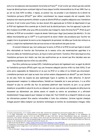 56
ssuuiittee àà llaa rreeccrruuddeesscceennccee ddeess mmoouuvveemmeennttss tteerrrroorriisstteess eenn FFrraannccee220066
.. IIll eesstt àà nnootteerr ppaarr aaiilllleeuurrss qquuee ddeess ccoommiittééss
llooccaauuxx ddee ssûûrreettéé ppoorrttuuaaiirree eexxiissttaaiieenntt ddééjjàà eenn FFrraannccee ddeeppuuiiss ll’’aarrrrêêttéé iinntteerrmmiinniissttéérriieell dduu 1144 mmaaii 11999999.. PPoouurr ccee
qquuii eesstt dduu CCooddee IISSPPSS lluuii--mmêêmmee,, iill iimmppoossee,, eenn pprreemmiieerr lliieeuu,, ddee pprrooccééddeerr àà uunnee éévvaalluuaattiioonn ddee llaa ssûûrreettéé ddee
ll’’iinnssttaallllaattiioonn ppoorrttuuaaiirree ((PPFFSSAA))220077
ppoouurr ddééffiinniirr ccoonnccrrèètteemmeenntt lleess rriissqquueess aauuxxqquueellss eellllee eesstt eexxppoossééee.. CCeettttee
éévvaalluuaattiioonn ddooiitt eennssuuiittee ppeerrmmeettttrree dd’’ééttaabblliirr uunn ppllaann ddee ssûûrreettéé ((PPFFSSPP)) eenn ccoommppllèèttee aaddééqquuaattiioonn aavveecc ll’’iinnssttaallllaattiioonn
ppoorrttuuaaiirree.. IIll eesstt àà nnootteerr qquu’’eenn FFrraannccee,, lleess ddeeuuxx ddooiivveenntt êêttrree aapppprroouuvvééss ppaarr llee PPrrééffeett ddee ddééppaarrtteemmeenntt eett qquuee
llee PPFFSSPP ddooiitt ééggaalleemmeenntt êêttrree eexxaammiinnéé ppaarr llee CCoommiittéé llooccaall ddee ssûûrreettéé ppoorrttuuaaiirree.. UUnnee ffooiiss aapppprroouuvvéé,, llee ppllaann ddooiitt
êêttrree ttrraannssmmiiss àà llaa DDTTMMPPLL aaiinnssii qquu’’aauu HHFFDD dduu mmiinniissttèèrree ddeess ttrraannssppoorrttss.. SSeelloonn CChhrriissttiiaann PPaarriiss220088
,, PPFFSSOO dduu ppoorrtt
ddee RRoouueenn,, llee PPFFSSPP eesstt uunn eexxcceelllleenntt «« mmooyyeenn ddee ddoonnnneerr ll’’aalleerrttee ppoouurr rrééaaggiirr [[aauuxx]] mmeennaaccee [[ddee ssûûrreettéé]] »».. IIll aa lleess
mmêêmmeess ffoonnccttiioonnnnaalliittééss qquuee llee SSSSPP220099
eett llaa ppaarrttiiccuullaarriittéé ddee ddeevvooiirr ééttaabblliirr ddeess pprrooccéédduurreess ppoouurr ffaacciilliitteerr lleess
ccoonnggééss àà tteerrrree dduu ppeerrssoonnnneell dduu nnaavviirree oouu lleess cchhaannggeemmeennttss ddee ppeerrssoonnnneell,, ddee mmêêmmee qquuee ll’’aaccccèèss ddeess vviissiitteeuurrss aauu
nnaavviirree,, yy ccoommpprriiss lleess rreepprréésseennttaannttss ddeess sseerrvviicceess ssoocciiaauuxx eett ddeess ssyynnddiiccaattss ddeess ggeennss ddee mmeerr..
IIll ccoonnvviieenntt dd’’oobbsseerrvveerr qquuee,, ttoouutt ccoommmmee ppoouurr llee nnaavviirree,, llee PPFFSSAA eett llee PPFFSSPP nnee ssoonntt ppaass ffiiggééss eett ddooiivveenntt
êêttrree rrééaaccttuuaalliissééss eenn ffoonnccttiioonn ddeess fflluuccttuuaattiioonnss ddee llaa mmeennaaccee eett//oouu ddeess mmooddeerrnniissaattiioonnss aappppoorrttééeess àà llaa
ssttrruuccttuurree mmêêmmee ddee ll’’iinnssttaallllaattiioonn ppoorrttuuaaiirree,, ddee ffaaççoonn àà rreesstteerr ppeerrttiinneennttss.. TToouutteeffooiiss,, ll’’EEttaatt ddaannss lleeqquueell ssee ssiittuuee
ll’’iinnssttaallllaattiioonn ppoorrttuuaaiirree ddooiitt ééttaabblliirr uunnee lliissttee ddeess mmooddiiffiiccaattiioonnss qquuii nnee ddooiivveenntt ppaass êêttrree ddéécciiddééeess ssaannss ssoonn
aapppprroobbaattiioonn pprrééaallaabbllee ((sseeccttiioonn AA//1166..66 dduu ccooddee IISSPPSS))..
PPoouurr êêttrree ccoonnffoorrmmee aauuxx nnoorrmmeess IISSPPSS,, ll’’iinnssttaallllaattiioonn ppoorrttuuaaiirree ddooiitt ééggaalleemmeenntt aavvooiirr uunn aaggeenntt ddee ssûûrreettéé
ddee ll’’iinnssttaallllaattiioonn ppoorrttuuaaiirree ((PPFFSSOO)) aayyaanntt rreeççuu uunnee ffoorrmmaattiioonn aaddééqquuaattee ((sseeccttiioonn AA//1188..11 dduu CCooddee IISSPPSS)).. IIll eesstt
eennttrree aauuttrree rreessppoonnssaabbllee ddee ll’’ééllaabboorraattiioonn eett dduu ssuuiivvii dduu PPFFSSPP eett ccee mmêêmmee ss’’iill nnee ll’’ééttaabblliitt ppaass ddiirreecctteemmeenntt..
LL’’iinnssttaallllaattiioonn ppoorrttuuaaiirree ddooiitt aauussssii ssee mmuunniirr dd’’uunn cceerrttaaiinn nnoommbbrree dd’’ééqquuiippeemmeennttss ddee ssûûrreettéé221100
qquuii ssoonntt ffoonnccttiioonn
ddee ssoonn ppllaann.. PPaarrmmii lleess mmooyyeennss lleess pplluuss ssoopphhiissttiiqquuééss ffiigguurree llee ssyyssttèèmmee ddee vviiddééoo ddéétteeccttiioonn.. IIll ddeevvrraaiitt
pprrooggrreessssiivveemmeenntt rreemmppllaacceerr llaa vviiddééoossuurrvveeiillllaannccee.. IInnssttaalllléé ssuurr ll’’eennsseemmbbllee ddee llaa zzoonnee ppoorrttuuaaiirree,, iill aa uunn eeffffeett
ddiissssuuaassiiff eenn pplluuss dduu ccoonnttrrôôllee ddeess fflluuxx ddee ppeerrssoonnnneess ppéénnééttrraanntt ddaannss ll’’eenncceeiinnttee dduu ppoorrtt,, ccee qquuii ppeerrmmeett
dd’’aamméélliioorreerr eenn ppaarraallllèèllee llaa ssééccuurriittéé dduu ssiittee eenn rréédduuiissaanntt lleess vvoollss.. LLeess ccaamméérraass ssoonntt ééqquuiippééeess ddee ddéétteecctteeuurrss ddee
mmoouuvveemmeenntt qquuii ddéécclleenncchheenntt uunnee aallaarrmmee ssoonnoorree eett vviissuueellllee aauu cceennttrree ddee ssuurrvveeiillllaannccee eett yy aaffffiicchheenntt
iimmmmééddiiaatteemmeenntt ll’’iimmaaggee ssuussppeeccttee ppoouurr ll’’aannaallyysseerr eenn tteemmppss rrééeell.. TToouutt ll’’iinnttéérrêêtt ddee ccee ddiissppoossiittiiff rrééssiiddee eenn ccee qquuee
lleess iinnffoorrmmaattiioonnss ppuuiisssseenntt êêttrree eennssuuiittee rreettrraavvaaiillllééeess àà ll’’aaiiddee dd’’uunn oorrddiinnaatteeuurr.. CCeerrttaaiinnss llooggiicciieellss dd’’aannaallyyssee
dd’’iimmaaggeess ppeeuuvveenntt mmêêmmee ss’’aaddaapptteerr aauuxx ddeerrnniièèrreess tteecchhnnoollooggiieess eenn mmaattiièèrree ddee rreeccoonnnnaaiissssaannccee dd’’iimmaaggeess,, tteelllleess
206 Lamy manutention, n°11 octobre 2004, étude 360 : Sûreté des installations portuaires pages 360-2 à 360-60.
207 Il s’agit d’identifier les infrastructures potentiellement à risques, les menaces plausibles et les faiblesses de
l’installation portuaire (section A/15 du Code ISPS). Le plan doit donc décrire l’installation dans son ensemble, sa
structure, son réseau électrique, son réseau d’eau ainsi que les mesures de sûreté à prendre spécifiquement aux trois
niveaux de sûreté pour ce qui est du gardiennage, du pourcentage de contrôle à effectuer, de l’éventuel renfort de l’Etat au
niveau 3, de l’échéancier des moyens à mettre en œuvre, etc.
208 Site de la CCI de Rouen : http://www.rouen.cci.fr/club_risques/cr_mai_2005.pdf.
209 Empêcher d’introduire dans l’installation portuaire ou à bord des navires amarrés des marchandises interdites, établir
les procédures pour réagir face à une menace ou à incident de sûreté, expliciter les tâches du personnel (section A/16 du
Code ISPS).
210 Site de Secopex : http://www.isps.fr/ISPS-materiel-equipement-securite-protection.htm.
 