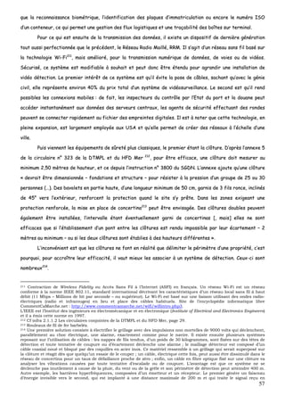 57
qquuee llaa rreeccoonnnnaaiissssaannccee bbiioommééttrriiqquuee,, ll’’iiddeennttiiffiiccaattiioonn ddeess ppllaaqquueess dd’’iimmmmaattrriiccuullaattiioonn oouu eennccoorree llee nnuumméérroo IISSOO
dd’’uunn ccoonntteenneeuurr,, ccee qquuii ppeerrmmeett uunnee ggeessttiioonn ddeess fflluuxx llooggiissttiiqquueess eett uunnee ttrraaççaabbiilliittéé ddeess bbooîîtteess ssuurr tteerrmmiinnaall..
PPoouurr ccee qquuii eesstt eennssuuiittee ddee llaa ttrraannssmmiissssiioonn ddeess ddoonnnnééeess,, iill eexxiissttee uunn ddiissppoossiittiiff ddee ddeerrnniièèrree ggéénnéérraattiioonn
ttoouutt aauussssii ppeerrffeeccttiioonnnnééee qquuee llee pprrééccééddeenntt,, llee RRéésseeaauu RRaaddiioo MMaaiilllléé,, RRRRMM.. IIll ss’’aaggiitt dd’’uunn rréésseeaauu ssaannss ffiill bbaasséé ssuurr
llaa tteecchhnnoollooggiiee WWii--FFii221111
,, mmaaiiss aamméélliioorréé,, ppoouurr llaa ttrraannssmmiissssiioonn nnuumméérriiqquuee ddee ddoonnnnééeess,, ddee vvooiieess oouu ddee vviiddééooss..
SSééccuurriisséé,, ccee ssyyssttèèmmee eesstt mmooddiiffiiaabbllee àà ssoouuhhaaiitt eett ppeeuutt ddoonncc êêttrree éétteenndduu ppoouurr aaggrraannddiirr uunnee iinnssttaallllaattiioonn ddee
vviiddééoo ddéétteeccttiioonn.. LLee pprreemmiieerr iinnttéérrêêtt ddee ccee ssyyssttèèmmee eesstt qquu’’iill éévviittee llaa ppoossee ddee ccââbblleess,, ssaacchhaanntt qquu’’aavveecc llee ggéénniiee
cciivviill,, eellllee rreepprréésseennttee eennvviirroonn 4400%% dduu pprriixx ttoottaall dd’’uunn ssyyssttèèmmee ddee vviiddééoossuurrvveeiillllaannccee.. LLee sseeccoonndd eesstt qquu’’iill rreenndd
ppoossssiibblleess lleess ccoonnnneexxiioonnss mmoobbiilleess :: ddee ffaaiitt,, lleess iinnssppeecctteeuurrss dduu ccoonnttrrôôllee ppaarr ll’’EEttaatt dduu ppoorrtt eett llaa ddoouuaannee ppeeuutt
aaccccééddeerr iinnssttaannttaannéémmeenntt aauuxx ddoonnnnééeess ddeess sseerrvveeuurrss cceennttrraauuxx,, lleess aaggeennttss ddee ssééccuurriittéé eeffffeeccttuuaanntt ddeess rroonnddeess
ppeeuuvveenntt ssee ccoonnnneecctteerr rraappiiddeemmeenntt aauu ffiicchhiieerr ddeess eemmpprreeiinntteess ddiiggiittaalleess.. IIll eesstt àà nnootteerr qquuee cceettttee tteecchhnnoollooggiiee,, eenn
pplleeiinnee eexxppaannssiioonn,, eesstt llaarrggeemmeenntt eemmppllooyyééee aauuxx UUSSAA eett qquu’’eellllee ppeerrmmeett ddee ccrrééeerr ddeess rréésseeaauuxx àà ll’’éécchheellllee dd’’uunnee
vviillllee..
PPuuiiss vviieennnneenntt lleess ééqquuiippeemmeennttss ddee ssûûrreettéé pplluuss ccllaassssiiqquueess,, llee pprreemmiieerr ééttaanntt llaa ccllôôttuurree.. DD’’aapprrèèss ll’’aannnneexxee 55
ddee llaa cciirrccuullaaiirree nn°° 332233 ddee llaa DDTTMMPPLL eett dduu HHFFDD MMeerr 221122
,, ppoouurr êêttrree eeffffiiccaaccee,, uunnee ccllôôttuurree ddooiitt mmeessuurreerr aauu
mmiinniimmuumm 22,,5500 mmèèttrreess ddee hhaauutteeuurr,, eett ccee ddeeppuuiiss ll’’iinnssttrruuccttiioonn nn°° 33880000 dduu SSGGDDNN.. LL’’aannnneexxee aajjoouuttee qquu’’uunnee ccllôôttuurree
«« ddeevvrraaiitt êêttrree ddiimmeennssiioonnnnééee –– ffoonnddaattiioonnss eett ssttrruuccttuurree –– ppoouurr rrééssiisstteerr àà llaa pprreessssiioonn dd’’uunn ggrroouuppee ddee 2255 oouu 3300
ppeerrssoonnnneess ((……)).. DDeess bbaavvoolleettss eenn ppaarrttiiee hhaauuttee,, dd’’uunnee lloonngguueeuurr mmiinniimmuumm ddee 5500 ccmm,, ggaarrnniiss ddee 33 ffiillss rroonnccee,, iinncclliinnééss
ddee 4455°° vveerrss ll’’eexxttéérriieeuurr,, rreennffoorrcceenntt llaa pprrootteeccttiioonn qquuaanndd llee ssiittee ss’’yy pprrêêttee.. DDaannss lleess zzoonneess eexxiiggeeaanntt uunnee
pprrootteeccttiioonn rreennffoorrccééee,, llaa mmiissee eenn ppllaaccee ddee ccoonncceerrttiinnaa221133
ppeeuutt êêttrree eennvviissaaggééee.. DDeess ccllôôttuurreess ddoouubblleess ppeeuuvveenntt
ééggaalleemmeenntt êêttrree iinnssttaallllééeess,, ll’’iinntteerrvvaallllee ééttaanntt éévveennttuueelllleemmeenntt ggaarrnnii ddee ccoonncceerrttiinnaass [[,, mmaaiiss]] eelllleess nnee ssoonntt
eeffffiiccaacceess qquuee ssii ll’’ééttaabblliisssseemmeenntt dd’’uunn ppoonntt eennttrree lleess ccllôôttuurreess eesstt rreenndduu iimmppoossssiibbllee ppaarr lleeuurr ééccaarrtteemmeenntt –– 22
mmèèttrreess aauu mmiinniimmuumm –– oouu ssii lleess ddeeuuxx ccllôôttuurreess ssoonntt ééttaabblliieess àà ddeess hhaauutteeuurrss ddiifffféérreenntteess »»..
LL’’iinnccoonnvvéénniieenntt eesstt qquuee lleess ccllôôttuurreess nnee ffoonntt eenn rrééaalliittéé qquuee ddéélliimmiitteerr llee ppéérriimmèèttrree dd’’uunnee pprroopprriiééttéé,, cc’’eesstt
ppoouurrqquuooii,, ppoouurr aaccccrrooîîttrree lleeuurr eeffffiiccaacciittéé,, iill vvaauutt mmiieeuuxx lleess aassssoocciieerr àà uunn ssyyssttèèmmee ddee ddéétteeccttiioonn.. CCeeuuxx--ccii ssoonntt
nnoommbbrreeuuxx221144
..
211 Contraction de Wireless Fidelity ou Accès Sans Fil à l’Internet (ASFI) en français. Un réseau Wi-Fi est un réseau
conforme à la norme IEEE 802.11, standard international décrivant les caractéristiques d’un réseau local sans fil à haut
débit (11 Mbps – Millions de bit par seconde – ou supérieur). Le Wi-Fi est basé sur une liaison utilisant des ondes radio-
électriques (radio et infrarouges) en lieu et place des câbles habituels. Site de l’encyclopédie informatique libre
CommentCaMarche.net : http://www.commentcamarche.net/wifi/wifiintro.php3.
L’IEEE est l’Institut des ingénieurs en électromécanique et en électronique (Institute of Electrical and Electronics Engineers)
et il a émis cette norme en 1997.
212 Cf infra 2.1.1.2 Les circulaires conjointes de la DTMPL et du HFD Mer, page 29.
213 Rouleaux de fil de fer barbelés.
214 Une première solution consiste à électrifier le grillage avec des impulsions non mortelles de 9000 volts qui déclenchent,
parallèlement au choc électrique, une alarme, exactement comme pour le navire. Il existe ensuite plusieurs systèmes
reposant sur l’utilisation de câbles : les nappes de fils tendus, d’un poids de 30 kilogrammes, sont fixées sur des têtes de
détection et toute tentative de coupure ou d’écartement déclenche une alarme ; le maillage détecteur est composé d’un
câble coaxial noué et bloqué par des coquilles en acier inox. Ce matériel ressemble à un grillage qui serait superposé sur
la clôture et réagit dès que quelqu’un essaie de le couper ; un câble, électrique cette fois, peut aussi être dissimulé dans le
réseau de concertina pour un taux de défaillance proche de zéro ; enfin, un câble en fibre optique fixé sur une clôture va
analyser les vibrations causées par toute tentative d’escalade ou de coupure. L’avantage est que ce système ne se
déclenche pas inutilement à cause de la pluie, du vent ou de la grêle et son périmètre de détection peut atteindre 400 m.
Autre exemple, les barrières hyperfréquences, composées d’un émetteur et un récepteur. Le premier génère un faisceau
d’énergie invisible vers le second, qui est implanté à une distance maximale de 200 m et qui traite le signal reçu en
 