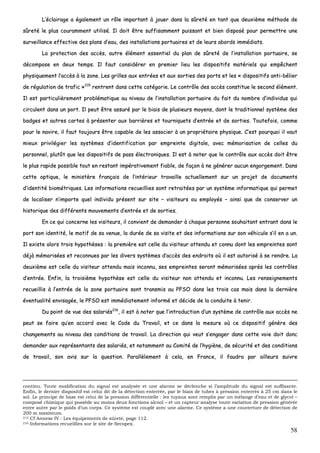 58
LL’’ééccllaaiirraaggee aa ééggaalleemmeenntt uunn rrôôllee iimmppoorrttaanntt àà jjoouueerr ddaannss llaa ssûûrreettéé eenn ttaanntt qquuee ddeeuuxxiièèmmee mméétthhooddee ddee
ssûûrreettéé llee pplluuss ccoouurraammmmeenntt uuttiilliisséé.. IIll ddooiitt êêttrree ssuuffffiissaammmmeenntt ppuuiissssaanntt eett bbiieenn ddiissppoosséé ppoouurr ppeerrmmeettttrree uunnee
ssuurrvveeiillllaannccee eeffffeeccttiivvee ddeess ppllaannss dd’’eeaauu,, ddeess iinnssttaallllaattiioonnss ppoorrttuuaaiirreess eett ddee lleeuurrss aabboorrddss iimmmmééddiiaattss..
LLaa pprrootteeccttiioonn ddeess aaccccèèss,, aauuttrree éélléémmeenntt eesssseennttiieell dduu ppllaann ddee ssûûrreettéé ddee ll’’iinnssttaallllaattiioonn ppoorrttuuaaiirree,, ssee
ddééccoommppoossee eenn ddeeuuxx tteemmppss.. IIll ffaauutt ccoonnssiiddéérreerr eenn pprreemmiieerr lliieeuu lleess ddiissppoossiittiiffss mmaattéérriieellss qquuii eemmppêêcchheenntt
pphhyyssiiqquueemmeenntt ll’’aaccccèèss àà llaa zzoonnee.. LLeess ggrriilllleess aauuxx eennttrrééeess eett aauuxx ssoorrttiieess ddeess ppoorrttss eett lleess «« ddiissppoossiittiiffss aannttii--bbéélliieerr
ddee rréégguullaattiioonn ddee ttrraaffiicc »»221155
rreennttrreenntt ddaannss cceettttee ccaattééggoorriiee.. LLee ccoonnttrrôôllee ddeess aaccccèèss ccoonnssttiittuuee llee sseeccoonndd éélléémmeenntt..
IIll eesstt ppaarrttiiccuulliièèrreemmeenntt pprroobblléémmaattiiqquuee aauu nniivveeaauu ddee ll’’iinnssttaallllaattiioonn ppoorrttuuaaiirree dduu ffaaiitt dduu nnoommbbrree dd’’iinnddiivviidduuss qquuii
cciirrccuulleenntt ddaannss uunn ppoorrtt.. IIll ppeeuutt êêttrree aassssuurréé ppaarr llee bbiiaaiiss ddee pplluussiieeuurrss mmooyyeennss,, ddoonntt llee ttrraaddiittiioonnnneell ssyyssttèèmmee ddeess
bbaaddggeess eett aauuttrreess ccaarrtteess àà pprréésseenntteerr aauuxx bbaarrrriièèrreess eett ttoouurrnniiqquueettss dd’’eennttrrééee eett ddee ssoorrttiieess.. TToouutteeffooiiss,, ccoommmmee
ppoouurr llee nnaavviirree,, iill ffaauutt ttoouujjoouurrss êêttrree ccaappaabbllee ddee lleess aassssoocciieerr àà uunn pprroopprriiééttaaiirree pphhyyssiiqquuee.. CC’’eesstt ppoouurrqquuooii iill vvaauutt
mmiieeuuxx pprriivviillééggiieerr lleess ssyyssttèèmmeess dd’’iiddeennttiiffiiccaattiioonn ppaarr eemmpprreeiinnttee ddiiggiittaallee,, aavveecc mméémmoorriissaattiioonn ddee cceelllleess dduu
ppeerrssoonnnneell,, pplluuttôôtt qquuee lleess ddiissppoossiittiiffss ddee ppaassss éélleeccttrroonniiqquueess.. IIll eesstt àà nnootteerr qquuee llee ccoonnttrrôôllee aauuxx aaccccèèss ddooiitt êêttrree
llee pplluuss rraappiiddee ppoossssiibbllee ttoouutt eenn rreessttaanntt iimmppéérraattiivveemmeenntt ffiiaabbllee,, ddee ffaaççoonn àà nnee ggéénnéérreerr aauuccuunn eennggoorrggeemmeenntt.. DDaannss
cceettttee ooppttiiqquuee,, llee mmiinniissttèèrree ffrraannççaaiiss ddee ll’’iinnttéérriieeuurr ttrraavvaaiillllee aaccttuueelllleemmeenntt ssuurr uunn pprroojjeett ddee ddooccuummeennttss
dd’’iiddeennttiittéé bbiioommééttrriiqquueess.. LLeess iinnffoorrmmaattiioonnss rreeccuueeiilllliieess ssoonntt rreettrraaiittééeess ppaarr uunn ssyyssttèèmmee iinnffoorrmmaattiiqquuee qquuii ppeerrmmeett
ddee llooccaalliisseerr nn’’iimmppoorrttee qquueell iinnddiivviidduu pprréésseenntt ssuurr ssiittee –– vviissiitteeuurrss oouu eemmppllooyyééss –– aaiinnssii qquuee ddee ccoonnsseerrvveerr uunn
hhiissttoorriiqquuee ddeess ddiifffféérreennttss mmoouuvveemmeennttss dd’’eennttrrééee eett ddee ssoorrttiieess..
EEnn ccee qquuii ccoonncceerrnnee lleess vviissiitteeuurrss,, iill ccoonnvviieenntt ddee ddeemmaannddeerr àà cchhaaqquuee ppeerrssoonnnnee ssoouuhhaaiittaanntt eennttrraanntt ddaannss llee
ppoorrtt ssoonn iiddeennttiittéé,, llee mmoottiiff ddee ssaa vveennuuee,, llaa dduurrééee ddee ssaa vviissiittee eett ddeess iinnffoorrmmaattiioonnss ssuurr ssoonn vvééhhiiccuullee ss’’iill eenn aa uunn..
IIll eexxiissttee aalloorrss ttrrooiiss hhyyppootthhèèsseess :: llaa pprreemmiièèrree eesstt cceellllee dduu vviissiitteeuurr aatttteenndduu eett ccoonnnnuu ddoonntt lleess eemmpprreeiinntteess ssoonntt
ddééjjàà mméémmoorriissééeess eett rreeccoonnnnuueess ppaarr lleess ddiivveerrss ssyyssttèèmmeess dd’’aaccccèèss ddeess eennddrrooiittss ooùù iill eesstt aauuttoorriisséé àà ssee rreennddrree.. LLaa
ddeeuuxxiièèmmee eesstt cceellllee dduu vviissiitteeuurr aatttteenndduu mmaaiiss iinnccoonnnnuu,, sseess eemmpprreeiinntteess sseerroonntt mméémmoorriissééeess aapprrèèss lleess ccoonnttrrôôlleess
dd’’eennttrrééee.. EEnnffiinn,, llaa ttrrooiissiièèmmee hhyyppootthhèèssee eesstt cceellllee dduu vviissiitteeuurr nnoonn aatttteenndduu eett iinnccoonnnnuu.. LLeess rreennsseeiiggnneemmeennttss
rreeccuueeiilllliiss àà ll’’eennttrrééee ddee llaa zzoonnee ppoorrttuuaaiirree ssoonntt ttrraannssmmiiss aauu PPFFSSOO ddaannss lleess ttrrooiiss ccaass mmaaiiss ddaannss llaa ddeerrnniièèrree
éévveennttuuaalliittéé eennvviissaaggééee,, llee PPFFSSOO eesstt iimmmmééddiiaatteemmeenntt iinnffoorrmméé eett ddéécciiddee ddee llaa ccoonndduuiittee àà tteenniirr..
DDuu ppooiinntt ddee vvuuee ddeess ssaallaarriiééss221166
,, iill eesstt àà nnootteerr qquuee ll’’iinnttrroodduuccttiioonn dd’’uunn ssyyssttèèmmee ddee ccoonnttrrôôllee aauuxx aaccccèèss nnee
ppeeuutt ssee ffaaiirree qquu’’eenn aaccccoorrdd aavveecc llee CCooddee dduu TTrraavvaaiill,, eett ccee ddaannss llaa mmeessuurree ooùù ccee ddiissppoossiittiiff ggéénnèèrree ddeess
cchhaannggeemmeennttss aauu nniivveeaauu ddeess ccoonnddiittiioonnss ddee ttrraavvaaiill.. LLaa ddiirreeccttiioonn qquuii vveeuutt ss’’eennggaaggeerr ddaannss cceettttee vvooiiee ddooiitt ddoonncc
ddeemmaannddeerr aauuxx rreepprréésseennttaannttss ddeess ssaallaarriiééss,, eett nnoottaammmmeenntt aauu CCoommiittéé ddee ll’’hhyyggiièènnee,, ddee ssééccuurriittéé eett ddeess ccoonnddiittiioonnss
ddee ttrraavvaaiill,, ssoonn aavviiss ssuurr llaa qquueessttiioonn.. PPaarraallllèèlleemmeenntt àà cceellaa,, eenn FFrraannccee,, iill ffaauuddrraa ppaarr aaiilllleeuurrss ssuuiivvrree
continu. Toute modification du signal est analysée et une alarme se déclenche si l’amplitude du signal est suffisante.
Enfin, le dernier dispositif est celui dit de la détection enterrée, par le biais de tubes à pression enterrés à 25 cm dans le
sol. Le principe de base est celui de la pression différentielle : les tuyaux sont remplis par un mélange d’eau et de glycol –
composé chimique qui possède au moins deux fonctions alcool – et un capteur analyse toute variation de pression générée
entre autre par le poids d’un corps. Ce système est couplé avec une alarme. Ce système a une couverture de détection de
200 m maximum.
215 Cf Annexe IV : Les équipements de sûreté, page 112.
216 Informations recueillies sur le site de Secopex.
 