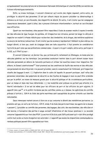 59
ssccrruuppuulleeuusseemmeenntt lleess pprreessccrriippttiioonnss ddee llaa CCoommmmiissssiioonn NNaattiioonnaallee IInnffoorrmmaattiiqquuee eett LLiibbeerrttééss ((CCNNIILL)) eenn mmaattiièèrree ddee
ffiicchhiieerrss iinnffoorrmmaattiiqquueess nnoommiinnaattiiffss..
EEnnffiinn,, aauu nniivveeaauu tteecchhnniiqquuee,, iill ccoonnvviieenntt dd’’oobbsseerrvveerr qquu’’iill eexxiissttee ddeess rrèègglleess iimmppoossaanntt,, eennttrree aauuttrree,, ddee
pprriivviillééggiieerr llaa ssééccuurriittéé ddeess ppeerrssoonnnneess.. IIll eesstt ppaarr aaiilllleeuurrss rreeqquuiiss ddee ppoouuvvooiirr pprrooccééddeerr aauu ddéévveerrrroouuiillllaaggee àà
ddiissttaannccee oouu eenn llooccaall,, eenn ccaass dd’’iinncceennddiiee,, ddeess ddiissppoossiittiiffss ddee ssûûrreettéé.. EEnn oouuttrree,, iill eesstt àà nnootteerr qquuee lleess ccoommppaaggnniieess
dd’’aassssuurraanncceess ddeemmaannddeenntt,, qquuaanntt àà eelllleess,, ddeess «« pprreeuuvveess dd’’iinnttrruussiioonn iinntteennttiioonnnneelllleess »»,, ssuurrttoouutt eenn ccaass dd’’iinncciiddeenntt
ssaannss eeffffrraaccttiioonn..
QQuuaanntt aauuxx mmaarrcchhaannddiisseess,, eelllleess ppeeuuvveenntt êêttrree iinnssppeeccttééeess àà ll’’aaiiddee ddee ssccaannnneerr mmoobbiillee àà rraayyoonnss XX mmoonnttééss
ssuurr ddeess vvééhhiiccuulleess ddee ttyyppee ffoouurrggoonn.. CCee ssyyssttèèmmee,, ddiitt dd’’iinnssppeeccttiioonn nnoonn iinnttrruussiivvee,, ppeerrmmeett ddee lloonnggeerr llee vvééhhiiccuullee àà
iinnssppeecctteerr eenn rroouullaanntt àà vviitteessssee rréédduuiittee ppoouurr rreecchheerrcchheerr ddeess ccllaannddeessttiinnss,, ddee llaa ddrroogguuee,, ddeess mmaattiièèrreess eexxpplloossiivveess
oouu eennccoorree ddee mmaattiièèrreess rraaddiiooaaccttiivveess.. IIll eesstt àà nnootteerr qquuee lleess ssccaannnneerrss rreepprréésseenntteenntt ll’’éélléémmeenntt llee pplluuss oonnéérreeuuxx dduu
bbuuddggeett ssûûrreettéé,, ssii bbiieenn qquuee,, aavvaanntt ddee ss’’eennggaaggeerr ddaannss uunnee tteellllee aaccqquuiissiittiioonn,, iill ffaauutt pprreennddrree eenn ccoonnssiiddéérraattiioonn
ll’’aaccttiivviittéé dduu ppoorrtt aaiinnssii qquuee sseess pprréétteennttiioonnss ccoommmmeerrcciiaalleess –– àà ssaavvooiirr ssii llee ppoorrtt ccoommppttee,, eennttrree aauuttrree,, ppaarrttiicciippeerr àà
llaa CCSSII,, aauu CC--TTPPAATT oouu nnoonn ––..
IIll ccoonnvviieenntt dd’’oobbsseerrvveerr,, eenn ddeerrnniieerr lliieeuu,, qquuee cceerrttaaiinnss ppoorrttss,, nnoottaammmmeenntt eenn AAlllleemmaaggnnee,, nnee llaaiissssee pplluuss lleess
vvééhhiiccuulleess ppéénnééttrreerr ssuurr lleess tteerrmmiinnaauuxx.. LLeess ppeerrssoonnnneess ssoouuhhaaiittaanntt rreennttrreerr ddaannss llee ppoorrtt ddooiivveenntt llaaiisssseerr lleeuurrss
vvééhhiiccuulleess ppeerrssoonnnneellss eenn ddeehhoorrss ddee ll’’eenncceeiinnttee ppoorrttuuaaiirree eett uuttiilliisseerr lleess nnaavveetttteess mmiisseess àà lleeuurr ddiissppoossiittiioonn.. PPaarr
aaiilllleeuurrss,, llee CCoonnsseeiill ccoonnssttiittuuttiioonnnneell221177
ss’’eesstt pprroonnoonnccéé ssuurr lleess ccoonnddiittiioonnss ddee ffoouuiillllee ddeess nnaavviirreess eett ddeess vvééhhiiccuulleess..
LLeess ppeerrssoonnnneellss ddee ssééccuurriittéé pprriivvééss «« nnee ppeeuuvveenntt pprrooccééddeerr,, ssaannss llee ccoonnsseenntteemmeenntt ddee ll’’iinnttéérreesssséé,, qquu’’àà ll’’iinnssppeeccttiioonn
vviissuueellllee ddeess bbaaggaaggeess àà mmaaiinn ;; ((……)) ll’’ooppéérraattiioonn ddaannss llee ccaaddrree ddee llaaqquueellllee iillss ppeeuuvveenntt pprraattiiqquueerr,, ssaauuff rreeffuuss ddeess
ppeerrssoonnnneess ccoonncceerrnnééeess,, ddeess ppaallppaattiioonnss ddee ssééccuurriittéé oouu ddeess ffoouuiilllleess ddee bbaaggaaggeess àà mmaaiinn nnee ppeeuutt êêttrree oorrddoonnnnééee
qquuee ppaarr llee pprrééffeett,, eenn rraaiissoonn ddee mmeennaacceess ggrraavveess ppoouurr llaa ssééccuurriittéé ppuubblliiqquuee eett ddee cciirrccoonnssttaanncceess ppaarrttiiccuulliièèrreess,,
ppoouurr uunn tteemmppss eett ddaannss ddeess lliieeuuxx ddéétteerrmmiinnééss ;; ((……)) lleess mmooddaalliittééss aaiinnssii pprréévvuueess nnee ppoorrtteenntt ppaass aatttteeiinnttee àà llaa
lliibbeerrttéé iinnddiivviidduueellllee »».. IIll eenn eesstt ddee mmêêmmee ppoouurr lleess ooffffiicciieerrss ddee ppoorrtt eett lleess ooffffiicciieerrss ddee ppoorrtt aaddjjooiinnttss.. IIll
aappppaarraaîîtt ddoonncc qquuee221188
,, ssii llee pprrééffeett nn’’oorrddoonnnnee ppaass lleess ccoonnttrrôôlleess ccoommmmee vvuu ccii--ddeessssuuss,, lleess ooppéérraattiioonnss ddee ccoonnttrrôôllee
pprréévvuueess àà ll’’aarrttiiccllee LL.. 332244--44 dduu CCooddee ddeess ppoorrttss mmaarriittiimmeess ssoonntt ssuusscceeppttiibblleess ddee ppoorrtteerr aatttteeiinnttee aauuxx lliibbeerrttééss
iinnddiivviidduueelllleess..
DDeeuuxx rreemmaarrqquueess rreesstteenntt eennccoorree àà ffaaiirree eenn ccee qquuii ccoonncceerrnnee llaa ssûûrreettéé ddeess iinnssttaallllaattiioonnss ppoorrttuuaaiirreess.. LLaa
pprreemmiièèrree eesstt qquuee,, eenn vveerrttuu ddee ll’’aarrttiiccllee LL.. 332244--55,, aalliinnééaa 44 dduu CCooddee ddeess ppoorrttss mmaarriittiimmeess,, lleess aaggeennttss ddee llaa ddoouuaannee
«« ppeeuuvveenntt ((……)) pprrooccééddeerr aauu ccoonnttrrôôllee ddeess ppeerrssoonnnneess,, ddeess bbaaggaaggeess,, ddeess ccoolliiss,, ddeess mmaarrcchhaannddiisseess,, ddeess vvééhhiiccuulleess eett
ddeess nnaavviirreess,, àà ll’’eexxcceeppttiioonn ddeess ppaarrttiieess àà uussaaggee eexxcclluussiiff dd’’hhaabbiittaattiioonn eett ddeess llooccaauuxx ssyynnddiiccaauuxx »».. LLaa sseeccoonnddee
ccoonncceerrnnee ll’’ooppppoossaabbiilliittéé aauuxx ttiieerrss ddeess PPFFSSPP.. LLaa sseeccttiioonn AA//1166..88 dduu ccooddee IISSPPSS pprréécciissaanntt qquu’’iill «« ddooiitt êêttrree pprroottééggéé
ccoonnttrree ttoouutt aaccccèèss oouu ttoouuttee ddiivvuullggaattiioonn nnoonn aauuttoorriissééee »»,, iill aappppaarraaîîtt qquuee sseeuulleess lleess ddiissppoossiittiioonnss ccoommmmuunniiqquuééeess oouu
rreenndduueess ppuubblliiqquueess ppeeuuvveenntt êêttrree ooppppoossaabblleess aauuxx ttiieerrss..
217 Cons. const.,13 mars 2003, n°2003-467 DC, JO 19 mars 2003.
218 Lamy manutention, n°11 octobre 2004, étude 360 : Sûreté des installations portuaires pages 360-2 à 360-60.
 