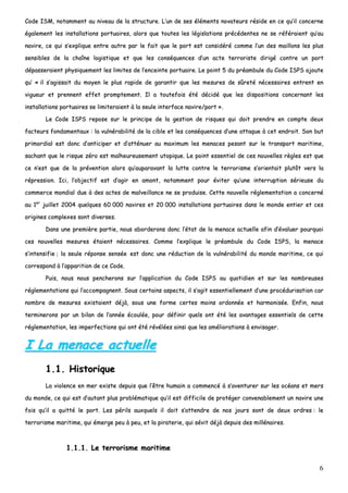 6
CCooddee IISSMM,, nnoottaammmmeenntt aauu nniivveeaauu ddee llaa ssttrruuccttuurree.. LL’’uunn ddee sseess éélléémmeennttss nnoovvaatteeuurrss rrééssiiddee eenn ccee qquu’’iill ccoonncceerrnnee
ééggaalleemmeenntt lleess iinnssttaallllaattiioonnss ppoorrttuuaaiirreess,, aalloorrss qquuee ttoouutteess lleess llééggiissllaattiioonnss pprrééccééddeenntteess nnee ssee rrééfféérraaiieenntt qquu’’aauu
nnaavviirree,, ccee qquuii ss’’eexxpplliiqquuee eennttrree aauuttrree ppaarr llee ffaaiitt qquuee llee ppoorrtt eesstt ccoonnssiiddéérréé ccoommmmee ll’’uunn ddeess mmaaiilllloonnss lleess pplluuss
sseennssiibblleess ddee llaa cchhaaîînnee llooggiissttiiqquuee eett qquuee lleess ccoonnssééqquueenncceess dd’’uunn aaccttee tteerrrroorriissttee ddiirriiggéé ccoonnttrree uunn ppoorrtt
ddééppaasssseerraaiieenntt pphhyyssiiqquueemmeenntt lleess lliimmiitteess ddee ll’’eenncceeiinnttee ppoorrttuuaaiirree.. LLee ppooiinntt 55 dduu pprrééaammbbuullee dduu CCooddee IISSPPSS aajjoouuttee
qquu’’ «« iill ss’’aaggiissssaaiitt dduu mmooyyeenn llee pplluuss rraappiiddee ddee ggaarraannttiirr qquuee lleess mmeessuurreess ddee ssûûrreettéé nnéécceessssaaiirreess eennttrreenntt eenn
vviigguueeuurr eett pprreennnneenntt eeffffeett pprroommpptteemmeenntt.. IIll aa ttoouutteeffooiiss ééttéé ddéécciiddéé qquuee lleess ddiissppoossiittiioonnss ccoonncceerrnnaanntt lleess
iinnssttaallllaattiioonnss ppoorrttuuaaiirreess ssee lliimmiitteerraaiieenntt àà llaa sseeuullee iinntteerrffaaccee nnaavviirree//ppoorrtt »»..
LLee CCooddee IISSPPSS rreeppoossee ssuurr llee pprriinncciippee ddee llaa ggeessttiioonn ddee rriissqquueess qquuii ddooiitt pprreennddrree eenn ccoommppttee ddeeuuxx
ffaacctteeuurrss ffoonnddaammeennttaauuxx :: llaa vvuullnnéérraabbiilliittéé ddee llaa cciibbllee eett lleess ccoonnssééqquueenncceess dd’’uunnee aattttaaqquuee àà cceett eennddrrooiitt.. SSoonn bbuutt
pprriimmoorrddiiaall eesstt ddoonncc dd’’aannttiicciippeerr eett dd’’aattttéénnuueerr aauu mmaaxxiimmuumm lleess mmeennaacceess ppeessaanntt ssuurr llee ttrraannssppoorrtt mmaarriittiimmee,,
ssaacchhaanntt qquuee llee rriissqquuee zzéérroo eesstt mmaallhheeuurreeuusseemmeenntt uuttooppiiqquuee.. LLee ppooiinntt eesssseennttiieell ddee cceess nnoouuvveelllleess rrèègglleess eesstt qquuee
ccee nn’’eesstt qquuee ddee llaa pprréévveennttiioonn aalloorrss qquu’’aauuppaarraavvaanntt llaa lluuttttee ccoonnttrree llee tteerrrroorriissmmee ss’’oorriieennttaaiitt pplluuttôôtt vveerrss llaa
rréépprreessssiioonn.. IIccii,, ll’’oobbjjeeccttiiff eesstt dd’’aaggiirr eenn aammoonntt,, nnoottaammmmeenntt ppoouurr éévviitteerr qquu’’uunnee iinntteerrrruuppttiioonn sséérriieeuussee dduu
ccoommmmeerrccee mmoonnddiiaall dduuee àà ddeess aacctteess ddee mmaallvveeiillllaannccee nnee ssee pprroodduuiissee.. CCeettttee nnoouuvveellllee rréégglleemmeennttaattiioonn aa ccoonncceerrnnéé
aauu 11eerr
jjuuiilllleett 22000044 qquueellqquueess 6600 000000 nnaavviirreess eett 2200 000000 iinnssttaallllaattiioonnss ppoorrttuuaaiirreess ddaannss llee mmoonnddee eennttiieerr eett cceess
oorriiggiinneess ccoommpplleexxeess ssoonntt ddiivveerrsseess..
DDaannss uunnee pprreemmiièèrree ppaarrttiiee,, nnoouuss aabboorrddeerroonnss ddoonncc ll’’ééttaatt ddee llaa mmeennaaccee aaccttuueellllee aaffiinn dd’’éévvaalluueerr ppoouurrqquuooii
cceess nnoouuvveelllleess mmeessuurreess ééttaaiieenntt nnéécceessssaaiirreess.. CCoommmmee ll’’eexxpplliiqquuee llee pprrééaammbbuullee dduu CCooddee IISSPPSS,, llaa mmeennaaccee
ss’’iinntteennssiiffiiee ;; llaa sseeuullee rrééppoonnssee sseennssééee eesstt ddoonncc uunnee rréédduuccttiioonn ddee llaa vvuullnnéérraabbiilliittéé dduu mmoonnddee mmaarriittiimmee,, ccee qquuii
ccoorrrreessppoonndd àà ll’’aappppaarriittiioonn ddee ccee CCooddee..
PPuuiiss,, nnoouuss nnoouuss ppeenncchheerroonnss ssuurr ll’’aapppplliiccaattiioonn dduu CCooddee IISSPPSS aauu qquuoottiiddiieenn eett ssuurr lleess nnoommbbrreeuusseess
rréégglleemmeennttaattiioonnss qquuii ll’’aaccccoommppaaggnneenntt.. SSoouuss cceerrttaaiinnss aassppeeccttss,, iill ss’’aaggiitt eesssseennttiieelllleemmeenntt dd’’uunnee pprrooccéédduurriissaattiioonn ccaarr
nnoommbbrree ddee mmeessuurreess eexxiissttaaiieenntt ddééjjàà,, ssoouuss uunnee ffoorrmmee cceerrtteess mmooiinnss oorrddoonnnnééee eett hhaarrmmoonniissééee.. EEnnffiinn,, nnoouuss
tteerrmmiinneerroonnss ppaarr uunn bbiillaann ddee ll’’aannnnééee ééccoouullééee,, ppoouurr ddééffiinniirr qquueellss oonntt ééttéé lleess aavvaannttaaggeess eesssseennttiieellss ddee cceettttee
rréégglleemmeennttaattiioonn,, lleess iimmppeerrffeeccttiioonnss qquuii oonntt ééttéé rréévvééllééeess aaiinnssii qquuee lleess aamméélliioorraattiioonnss àà eennvviissaaggeerr..
II LLaa mmeennaaccee aaccttuueellllee
11..11.. HHiissttoorriiqquuee
LLaa vviioolleennccee eenn mmeerr eexxiissttee ddeeppuuiiss qquuee ll’’êêttrree hhuummaaiinn aa ccoommmmeennccéé àà ss’’aavveennttuurreerr ssuurr lleess ooccééaannss eett mmeerrss
dduu mmoonnddee,, ccee qquuii eesstt dd’’aauuttaanntt pplluuss pprroobblléémmaattiiqquuee qquu’’iill eesstt ddiiffffiicciillee ddee pprroottééggeerr ccoonnvveennaabblleemmeenntt uunn nnaavviirree uunnee
ffooiiss qquu’’iill aa qquuiittttéé llee ppoorrtt.. LLeess ppéérriillss aauuxxqquueellss iill ddooiitt ss’’aatttteennddrree ddee nnooss jjoouurrss ssoonntt ddee ddeeuuxx oorrddrreess :: llee
tteerrrroorriissmmee mmaarriittiimmee,, qquuii éémmeerrggee ppeeuu àà ppeeuu,, eett llaa ppiirraatteerriiee,, qquuii sséévviitt ddééjjàà ddeeppuuiiss ddeess mmiilllléénnaaiirreess..
11..11..11.. LLee tteerrrroorriissmmee mmaarriittiimmee
 