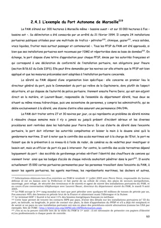 60
22..44..11 LL’’eexxeemmppllee dduu PPoorrtt AAuuttoonnoommee ddee MMaarrsseeiillllee221199
LLee PPAAMM ss’’éétteenndd ssuurr 330000 hheeccttaarreess àà MMaarrsseeiillllee mmêêmmee –– bbaassssiinnss oouueesstt –– eett ssuurr 1100 000000 hheeccttaarreess àà FFooss ––
bbaassssiinnss eesstt ––.. SSaa ddéélliimmiittaattiioonn aa ééttéé ccoonnssaaccrrééee ppaarr uunn aarrrrêêttéé dduu 2211 fféévvrriieerr 11999944.. IIll ccoommppttee 2244 iinnssttaallllaattiioonnss
ppoorrttuuaaiirreess ppuubblliiqquueess uuttiilliissééeess ppoouurr uunnee mmuullttiittuuddee ddee ttrraaffiiccss –– ppééttrroolliieerr222200
,, cchhiimmiiqquuee,, ggaazziieerr222211
,, vvrraaccss ssoolliiddeess,,
vvrraaccss lliiqquuiiddeess,, ffrruuiittiieerr mmaaiiss ssuurrttoouutt ppaassssaaggeerr eett ccoonntteenneeuurriisséé ––.. TToouuss lleess PPFFSSPP dduu PPAAMM oonntt ééttéé aapppprroouuvvééss,, ssii
bbiieenn qquuee sseess iinnssttaallllaattiioonnss ppoorrttuuaaiirreess ssoonntt rreeccoonnnnuueess ppaarr ll’’OOMMII eett rrééppeerrttoorriiééeess ddaannss ssaa bbaassee ddee ddoonnnnééeess222222
.. EEnn
éécchhaannggee,, llee ppoorrtt ddiissppoossee dd’’uunnee lleettttrree dd’’aapppprroobbaattiioonn ppoouurr cchhaaqquuee PPFFSSPP,, éémmiissee ppaarr lleess aauuttoorriittééss ffrraannççaaiisseess eett
qquuii ccoorrrreessppoonndd àà uunnee ddééccllaarraattiioonn ddee ccoonnffoorrmmiittéé ddee ll’’iinnssttaallllaattiioonn ppoorrttuuaaiirree,, nnoonn oobblliiggaattooiirree ppoouurr ll’’hheeuurree
((sseeccttiioonn BB//1166..6622 dduu CCooddee IISSPPSS)).. EEllllee ppeeuutt êêttrree ddeemmaannddééee ppaarr lleess nnaavviirreess ccaarr eellllee aatttteessttee qquuee llee PPFFSSPP eesstt bbiieenn
aapppplliiqquuéé eett qquuee lleess mmeessuurreess pprrééccoonniissééeess ssoonntt aaddaappttééeess àà ll’’iinnssttaallllaattiioonn ppoorrttuuaaiirree ccoonncceerrnnééee..
LLaa ssûûrreettéé aauu PPAAMM ddééppeenndd dd’’uunnee oorrggaanniissaattiioonn bbiieenn ssppéécciiffiiqquuee :: eellllee ccoonncceerrnnee eenn pprreemmiieerr lliieeuu llee
ddiirreecctteeuurr ggéénnéérraall dduu ppoorrtt,, ppuuiiss llee CCoommmmaannddaanntt dduu ppoorrtt qquuii rreellèèvvee ddee llaa CCaappiittaaiinneerriiee,, ddoonncc pplluuttôôtt ddee ll’’aassppeecctt
ssééccuurriittaaiirree,, eett qquuii ddiissppoossee ddee ll’’aauuttoorriittéé ddee ppoolliiccee ppoorrttuuaaiirree.. VViieennnneenntt eennssuuiittee PPiieerrrree DDeerrooii,, qquuii eesstt ssoonn aaddjjooiinntt
ddiirreecctt eenn llaa mmaattiièèrree,, eett LLaauurreenntt BBaauueerr,, rreessppoonnssaabbllee ddee ll’’eennsseemmbbllee dduu ddééppaarrtteemmeenntt ssûûrreettéé,, ttoouuss ddeeuuxx ssee
ssiittuuaanntt aauu mmêêmmee nniivveeaauu hhiiéérraarrcchhiiqquuee,, ppuuiiss uunnee ssooiixxaannttaaiinnee ddee ppeerrssoonnnneess,, yy ccoommpprriiss lleess aaddmmiinniissttrraattiiffss,, qquuii ssee
ddééddiiee eexxcclluussiivveemmeenntt àà llaa ssûûrreettéé,, uunnee ddiizzaaiinnee dd’’eennttrree eelllleess aassssuurraanntt uunnee ppeerrmmaanneennccee 2244hh//2244hh..
LLee PPAAMM ddooiitt ttrraaiitteerr eennttrree 2277 eett 3300 nnaavviirreess ppaarr jjoouurr,, ccee qquuii rreepprréésseennttee uunn pprroobbllèèmmee ddee ssûûrreettéé mmiinniimmee
àà rrééssoouuddrree cchhaaqquuee sseemmaaiinnee mmaaiiss iill nn’’yy aa jjaammaaiiss eeuu jjuussqquu’’àà pprréésseenntt dd’’iinncciiddeenntt sséérriieeuuxx eett lleess ddiivveerrsseess
pprrooccéédduurreess ssoonntt rreennttrrééeess ddaannss lleess hhaabbiittuuddeess ppoouurr PPiieerrrree DDeerrooii.. EEnn ccaass dd’’aalleerrttee ddee ssûûrreettéé ddaannss ll’’eenncceeiinnttee
ppoorrttuuaaiirree,, llee ppoorrtt ddooiitt iinnffoorrmmeerr lleess aauuttoorriittééss ccoommppéétteenntteess eett llaaiisssseerr llaa mmaaiinn àà llaa ddoouuaannee aaiinnssii qquu’’àà llaa
ggeennddaarrmmeerriiee mmaarriittiimmee.. IIll eesstt àà nnootteerr qquuee llee ccoonnttrrôôllee ddeess aaccccèèss mmaarriittiimmeess eesstt àà llaa cchhaarrggee ddee ll’’EEttaatt,, llee ppoorrtt nnee
ffaaiissaanntt qquuee ddee llaa pprréévveennttiioonn àà ccee nniivveeaauu--llàà àà ll’’aaiiddee ddee rraaddaarr,, ddee ccaamméérraass oouu ddee vveeddeetttteess ppoouurr iinnvveessttiigguueerr ssii
bbeessooiinn eesstt,, mmaaiiss uunn ooffffiicciieerr ddee ppoorrtt nn’’aa ppaass àà iinntteerrvveenniirr.. PPaarr ccoonnttrree,, llee ccoonnttrrôôllee ddeess aaccccèèss tteerrrreessttrreess ddééppeenndd
llooggiiqquueemmeenntt dduu ppoorrtt :: ddeess ssoocciiééttééss ddee ggaarrddiieennnnaaggee pprriivvééeess vvéérriiffiieenntt ll’’iiddeennttiittéé ddeess cchhaauuffffeeuurrss ddee ccaammiioonnss qquuii
vviieennnneenntt lliivvrreerr aaiinnssii qquuee lleess bbaaddggeess dd’’aaccccèèss ddee cchhaaqquuee iinnddiivviidduu ssoouuhhaaiittaanntt ppéénnééttrreerr ddaannss llee ppoorrtt222233
.. IIll eexxiissttee
aaccttuueelllleemmeenntt 1155 000000 ccaarrtteess ppoorrttuuaaiirreess ppeerrmmaanneenntteess ppoouurr lleess ppeerrssoonnnneess ttrraavvaaiillllaanntt ddaannss ll’’eenncceeiinnttee dduu PPAAMM,, àà
ssaavvooiirr lleess aaggeennttss ppoorrttuuaaiirreess,, lleess aaggeennttss mmaarriittiimmeess,, lleess rreepprréésseennttaannttss mmaarriittiimmeess,, lleess ddoocckkeerrss eett aauuttrreess,,
219 Informations obtenues lors d’un entretien au PAM le vendredi 1er juillet 2005 avec Pierre Deroi, responsable du bureau
défense (il est en liaison avec la Préfecture et fait partie de sa cellule de crise), des plans de secours (antipollution,
sauvetage, port refuge, de sécurité des terminaux et de sûreté) et agent de sûreté des installations portuaires du PAM, et
au cours d’une conversation téléphonique avec Laurent Bauer, directeur du département sûreté du PAM, le mardi 9 août
2005.
220 Le PAM occupe le 3ème rang mondial en tant que port pétrolier avec quelques 60 millions de tonnes de pétrole par an,
Fos assurant 40% des besoins en pétrole brut de la France et alimentant aussi l’Allemagne et la Suisse.
221 Le terminal GDF 1 fournit à lui seul 11% des besoins énergétiques français en méthane.
222 Cette base permet de trouver les contacts ISPS par pays, d’avoir des détails sur les installations portuaires (n° ID du
port, sa latitude, sa longitude, le point de contact sur place, la date d’approbation du PFSP et s’il a déjà été remplacé) et
de savoir si un pays ou une installation portuaire ont mis en place des procédures sûreté alternatives (comme les USA par
exemple). Site de l’OMI : http://www2.imo.org/ISPSCode/ISPSInformation.aspx.
223 J’en ai eu la preuve concrète lors de la visite du PAM le 1er août : il est nécessaire de présenter ces papiers d’identité
et/ou professionnels à chaque poste de contrôle.
 